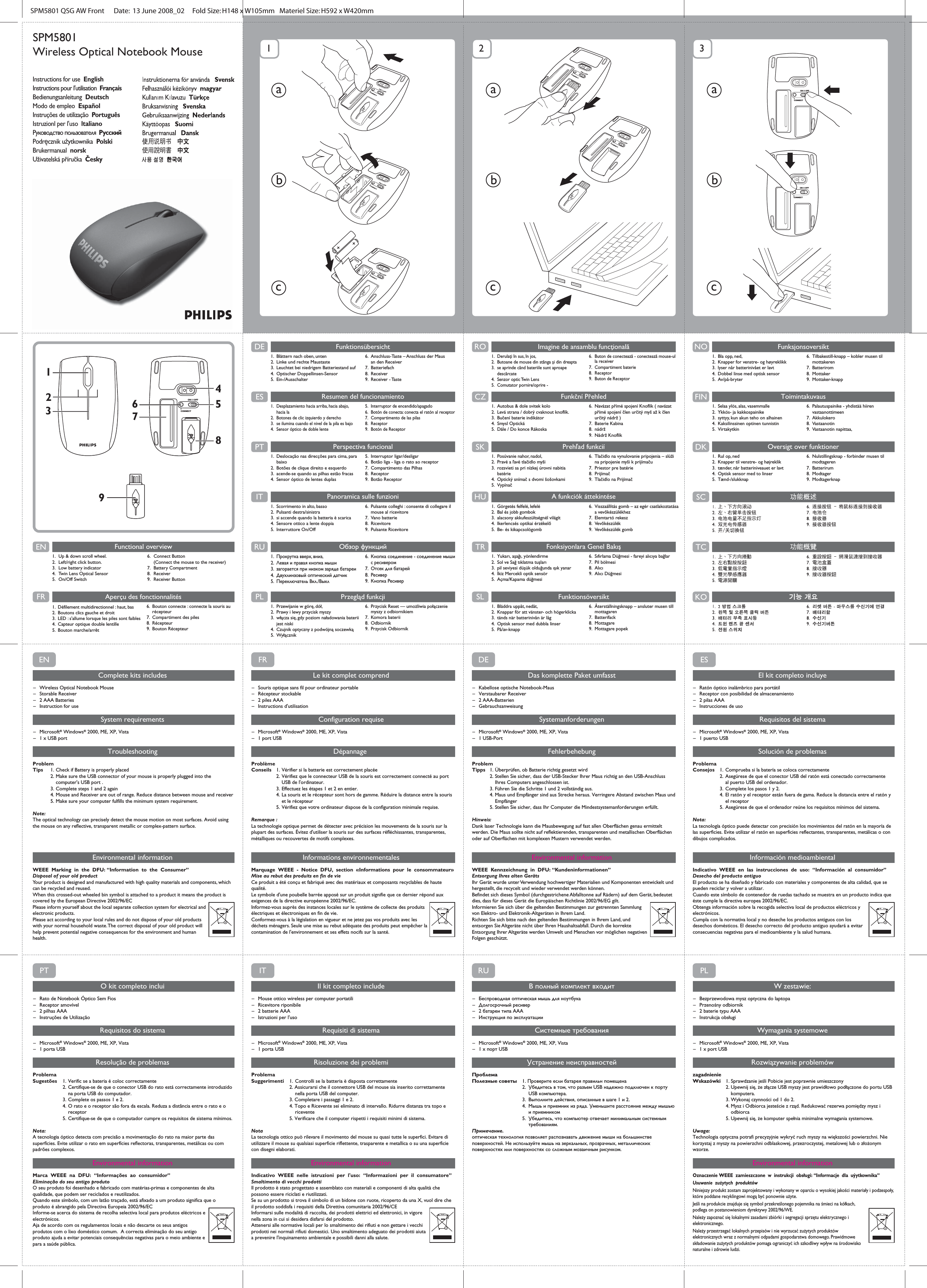 ON I I OFFI CONNECTON I I OFFI CONNECTON I I OFFI CONNECTON I I OFFI CONNECTON I I OFFI CONNECTON I I OFFI CONNECTON I I OFFI CONNECT1 2 3abcabcabcON I I OFFI CONNECT123674859DE FunktionsübersichtSPM5801 QSG AW Front      Date:  13 June 2008_02     Fold Size: H148 x W105mm   Materiel Size: H592 x W420mm    ES Resumen del funcionamientoPT Perspectiva funcionalIT Panoramica sulle funzioniRU Обзор функцийPL Przegląd funkcjiEN Functional overview1.  Up &amp; down scroll wheel.2. Left/right click button.3.  Low battery indicator4.  Twin Lens Optical Sensor5. On/Off Switch6. Connect Button   (Connect the mouse to the receiver)7. Battery Compartment8. Receiver  9. Receiver ButtonFR Aperçu des fonctionnalitésRO Imagine de ansamblu funcţionalăCZ Funkční PřehledSK Prehľad funkciíHU A funkciók áttekintéseTR Fonksiyonlara Genel BakışSL FunktionsöversiktNO FunksjonsoversiktFIN ToimintakuvausDK Oversigt over funktionerENComplete kits includes– Wireless Optical Notebook Mouse– Storable Receiver– 2 AAA Batteries– Instruction for useSystem requirements– Microsoft® Windows® 2000, ME, XP, Vista – 1 x USB portTroubleshootingProblemTips  1.  Check if Battery is properly placed  2. Make sure the USB connector of your mouse is properly plugged into the        computer&apos;s USB port .  3.  Complete steps 1 and 2 again  4.  Mouse and Receiver are out of range. Reduce distance between mouse and receiver  5. Make sure your computer fulfills the minimum system requirement.Note: The optical technology can precisely detect the mouse motion on most surfaces. Avoid using the mouse on any reflective, transparent metallic or complex-pattern surface.Environmental informationWEEE Marking in the DFU: “Information to the Consumer”Disposal of your old productYour product is designed and manufactured with high quality materials and components, which can be recycled and reused.When this crossed-out wheeled bin symbol is attached to a product it means the product is covered by the European Directive 2002/96/ECPlease inform yourself about the local separate collection system for electrical and electronic products.Please act according to your local rules and do not dispose of your old products with your normal household waste. The correct disposal of your old product will help prevent potential negative consequences for the environment and human health.ESEl kit completo incluye– Ratón óptico inalámbrico para portátil– Receptor con posibilidad de almacenamiento– 2 pilas AAA– Instrucciones de usoRequisitos del sistema– Microsoft® Windows® 2000, ME, XP, Vista – 1 puerto USBSolución de problemasProblemaConsejos  1.  Comprueba si la batería se coloca correctamente  2. Asegúrese de que el conector USB del ratón está conectado correctamente     al puerto USB del ordenador.  3. Complete los pasos 1 y 2.  4. El ratón y el receptor están fuera de gama. Reduce la distancia entre el ratón y     el receptor  5. Asegúrese de que el ordenador reúne los requisitos mínimos del sistema.Nota: La tecnología óptico puede detectar con precisión los movimientos del ratón en la mayoría de las superficies. Evite utilizar el ratón en superficies reflectantes, transparentes, metálicas o con dibujos complicados.Información medioambientalIndicativo WEEE en las instrucciones de uso: “Información al consumidor”Desecho del producto antiguoEl producto se ha diseñado y fabricado con materiales y componentes de alta calidad, que se pueden reciclar y volver a utilizar. Cuando este símbolo de contenedor de ruedas tachado se muestra en un producto indica que éste cumple la directiva europea 2002/96/EC.Obtenga información sobre la recogida selectiva local de productos eléctricos y electrónicos.Cumpla con la normativa local y no deseche los productos antiguos con los desechos domésticos. El desecho correcto del producto antiguo ayudará a evitar consecuencias negativas para el medioambiente y la salud humana.FRLe kit complet comprend– Souris optique sans fil pour ordinateur portable– Récepteur stockable– 2 piles AAA– Instructions d&apos;utilisationConfiguration requise– Microsoft® Windows® 2000, ME, XP, Vista – 1 port USBDépannage ProblèmeConseils  1.  Vérifier si la batterie est correctement placée  2.  Vérifiez que le connecteur USB de la souris est correctement connecté au port      USB de l&apos;ordinateur.  3.  Effectuez les étapes 1 et 2 en entier.  4.  La souris et le récepteur sont hors de gamme. Réduire la distance entre la souris      et le récepteur  5.  Vérifiez que votre ordinateur dispose de la configuration minimale requise.Remarque : La technologie optique permet de détecter avec précision les mouvements de la souris sur la plupart des surfaces. Évitez d&apos;utiliser la souris sur des surfaces réfléchissantes, transparentes, métalliques ou recouvertes de motifs complexes.Informations environnementalesMarquage WEEE - Notice DFU, section «Informations pour le consommateur»Mise au rebut des produits en fin de vieCe produit a été conçu et fabriqué avec des matériaux et composants recyclables de haute qualité.Le symbole d&apos;une poubelle barrée apposé sur un produit signifie que ce dernier répond aux exigences de la directive européenne 2002/96/EC.Informez-vous auprès des instances locales sur le système de collecte des produits électriques et électroniques en fin de vie.Conformez-vous à la législation en vigueur et ne jetez pas vos produits avec les déchets ménagers. Seule une mise au rebut adéquate des produits peut empêcher la contamination de l&apos;environnement et ses effets nocifs sur la santé.DEDas komplette Paket umfasst– Kabellose optische Notebook-Maus– Verstaubarer Receiver– 2 AAA-Batterien– GebrauchsanweisungSystemanforderungen– Microsoft® Windows® 2000, ME, XP, Vista – 1 USB-PortFehlerbehebungProblemTipps  1.  Überprüfen, ob Batterie richtig gesetzt wird  2. Stellen Sie sicher, dass der USB-Stecker Ihrer Maus richtig an den USB-Anschluss      Ihres Computers angeschlossen ist.  3. Führen Sie die Schritte 1 und 2 vollständig aus.  4. Maus und Empfänger sind aus Strecke heraus. Verringere Abstand zwischen Maus und    Empfänger  5. Stellen Sie sicher, dass Ihr Computer die Mindestsystemanforderungen erfüllt.Hinweis: Dank laser Technologie kann die Mausbewegung auf fast allen Oberflächen genau ermittelt werden. Die Maus sollte nicht auf reflektierenden, transparenten und metallischen Oberflächen oder auf Oberflächen mit komplexen Mustern verwendet werden.Environmental informationWEEE Kennzeichnung in DFU: “Kundeninformationen”Entsorgung Ihres alten GerätsIhr Gerät wurde unter Verwendung hochwertiger Materialien und Komponenten entwickelt und hergestellt, die recycelt und wieder verwendet werden können. Befindet sich dieses Symbol (durchgestrichene Abfalltonne auf Rädern) auf dem Gerät, bedeutet dies, dass für dieses Gerät die Europäischen Richtlinie 2002/96/EG gilt.Informieren Sie sich über die geltenden Bestimmungen zur getrennten Sammlung von Elektro- und Elektronik-Altgeräten in Ihrem Land.Richten Sie sich bitte nach den geltenden Bestimmungen in Ihrem Land, und entsorgen Sie Altgeräte nicht über Ihren Haushaltsabfall. Durch die korrekte Entsorgung Ihrer Altgeräte werden Umwelt und Menschen vor möglichen negativen Folgen geschützt.PTO kit completo inclui– Rato de Notebook Óptico Sem Fios– Receptor amovível– 2 pilhas AAA– Instruções de UtilizaçãoRequisitos do sistema– Microsoft® Windows® 2000, ME, XP, Vista– 1 porta USBResolução de problemasProblemaSugestões  1. Verific se a bateria é coloc correctamente  2. Certifique-se de que o conector USB do rato está correctamente introduzido      na porta USB do computador.  3. Complete os passos 1 e 2.  4. O rato e o receptor são fora da escala. Reduza a distância entre o rato e o    receptor  5. Certifique-se de que o computador cumpre os requisitos de sistema mínimos.Nota: A tecnologia óptico detecta com precisão a movimentação do rato na maior parte das superfícies. Evite utilizar o rato em superfícies reflectoras, transparentes, metálicas ou com padrões complexos.Environmental informationMarca WEEE na DFU: “Informações ao consumidor”Eliminação do seu antigo produtoO seu produto foi desenhado e fabricado com matérias-primas e componentes de alta qualidade, que podem ser reciclados e reutilizados. Quando este símbolo, com um latão traçado, está afixado a um produto significa que o produto é abrangido pela Directiva Europeia 2002/96/ECInforme-se acerca do sistema de recolha selectiva local para produtos eléctricos e electrónicos.Aja de acordo com os regulamentos locais e não descarte os seus antigos produtos com o lixo doméstico comum.  A correcta eliminação do seu antigo produto ajuda a evitar potenciais consequências negativas para o meio ambiente e para a saúde pública.PLW zestawie:– Bezprzewodowa mysz optyczna do laptopa– Przenośny odbiornik– 2 baterie typu AAA– Instrukcja obsługiWymagania systemowe–Microsoft® Windows® 2000, ME, XP, Vista – 1 x port USBRozwiązywanie problemówzagadnienieWskazówki 1. Sprawdzanie jeśli Pobicie jest poprawnie umieszczony  2. Upewnij się, że złącze USB myszy jest prawidłowo podłączone do portu USB    komputera.  3. Wykonaj czynności od 1 do 2.  4. Mysz i Odbiorca jesteście z rząd. Redukować rezerwa pomiędzy mysz i    odbiorca  5. Upewnij się, że komputer spełnia minimalne wymagania systemowe.Uwaga: Technologia optyczna potrafi precyzyjnie wykryć ruch myszy na większości powierzchni. Nie korzystaj z myszy na powierzchni odblaskowej, przezroczystej, metalowej lub o złożonym wzorze.Environmental informationOznaczenie WEEE zamieszczone w instrukcji obsługi: “Informacje dla uýytkownika”Usuwanie zużytych produktówNiniejszy produkt zostam zaprojektowany i wykonany w oparciu o wysokiej jakości materiały i podzespoły, które poddane recyklingowi mogą być ponownie użyte. Jeśli na produkcie znajduje się symbol przekreślonego pojemnika na śmieci na kółkach, podlega on postanowieniom dyrektywy 2002/96/WE.Należy zapoznać się lokalnymi zasadami zbiórki i segregacji sprzętu elektrycznego i elektronicznego.Należy przestrzegać lokalnych przepisów i nie wyrzucać zużytych produktów elektronicznych wraz z normalnymi odpadami gospodarstwa domowego. Prawidmowe składowanie zużytych produktów pomaga ograniczyć ich szkodliwy wpływ na środowisko naturalne i zdrowie ludzi.ITIl kit completo include– Mouse ottico wireless per computer portatili– Ricevitore riponibile– 2 batterie AAA– Istruzioni per l&apos;usoRequisiti di sistema– Microsoft® Windows® 2000, ME, XP, Vista – 1 porta USBRisoluzione dei problemiProblemaSuggerimenti  1. Controlli se la batteria è disposta correttamente  2. Assicurarsi che il connettore USB del mouse sia inserito correttamente      nella porta USB del computer.  3. Completare i passaggi 1 e 2.  4. Topo e Ricevente sei eliminato di intervallo. Ridurre distanza tra topo e    ricevente  5. Verificare che il computer rispetti i requisiti minimi di sistema.NotaLa tecnologia ottico può rilevare il movimento del mouse su quasi tutte le superfici. Evitare di utilizzare il mouse su qualsiasi superficie riflettente, trasparente e metallica o su una superficie con disegni elaborati.Environmental informationIndicativo WEEE nelle istruzioni per l&apos;uso: “Informazioni per il consumatore”Smaltimento di vecchi prodottiIl prodotto è stato progettato e assemblato con materiali e componenti di alta qualità che possono essere riciclati e riutilizzati. Se su un prodotto si trova il simbolo di un bidone con ruote, ricoperto da una X, vuol dire che il prodotto soddisfa i requisiti della Direttiva comunitaria 2002/96/CEInformarsi sulle modalità di raccolta, dei prodotti elettrici ed elettronici, in vigore nella zona in cui si desidera disfarsi del prodotto.Attenersi alle normative locali per lo smaltimento dei rifiuti e non gettare i vecchi prodotti nei normali rifiuti domestici. Uno smaltimento adeguato dei prodotti aiuta a prevenire l&apos;inquinamento ambientale e possibili danni alla salute.RUВ полный комплект входит–Беспроводная оптическая мышь для ноутбука–Долгосрочный ресивер–2 батареи типа AAA–Инструкция по эксплуатацииСистемные требования– Microsoft® Windows® 2000, ME, XP, Vista –1 x порт USBУстранение неисправностейПроблемаПолезные советы 1. Проверите если батарея правильн помещена 2.  Убедитесь в том, что разъем USB надежно подключен к порту    USB компьютера.  3.  Выполните действия, описанные в шаге 1 и 2.  4.  Мышь и приемник из ряда. Уменьшите расстояние между мышью    и приемником  5.  Убедитесь, что компьютер отвечает минимальным системным    требованиям.Примечание. оптическая технология позволяет распознавать движение мыши на большинстве поверхностей. Не используйте мышь на зеркальных, прозрачных, металлических поверхностях или поверхностях со сложным мозаичным рисунком.Environmental information1.  Défilement multidirectionnel : haut, bas2.  Boutons clics gauche et droit3.  LED : s&apos;allume lorsque les piles sont faibles4.  Capteur optique double lentille 5. Bouton marche/arrêt6.  Bouton connecte : connecte la souris au  récepteur7.  Compartiment des piles8. Récepteur9. Bouton Récepteur1.  Blättern nach oben, unten2.  Linke und rechte Maustaste3.  Leuchtet bei niedrigem Batteriestand auf4. Optischer Doppellinsen-Sensor5. Ein-/Ausschalter6.  Anschluss-Taste – Anschluss der Maus  an den Receiver7. Batteriefach8. Receiver9. Receiver - Taste 1.  Desplazamiento hacia arriba, hacia abajo,  hacia la 2.  Botones de clic izquierdo y derecho3.  se ilumina cuando el nivel de la pila es bajo4.  Sensor óptico de doble lente5.  Interruptor de encendido/apagado6.  Botón de conecta: conecta el ratón al receptor7.  Compartimento de las pilas8. Receptor 9.  Botón de Receptor1.  Deslocação nas direcções para cima, para  baixo2.  Botões de clique direito e esquerdo3.  acende-se quando as pilhas estão fracas4.  Sensor óptico de lentes duplas5. Interruptor ligar/desligar6.  Botão liga - liga o rato ao receptor7. Compartimento das Pilhas 8. Receptor 9. Botão Receptor1.  Scorrimento in alto, basso2. Pulsanti destra/sinistra3.  si accende quando la batteria è scarica4.  Sensore ottico a lente doppia 5. Interruttore On/Off6.  Pulsante colleghi : consente di collegare il   mouse al ricevitore7. Vano batterie8. Ricevitore9. Pulsante Ricevitore 1. Прокрутка вверх, вниз,2.  Левая и правая кнопка мыши3.  загорается при низком заряде батареи4.  Двухлинзовый оптический датчик 5. Переключатель Вкл./Выкл6.  Кнопка соединение - соединение мыши  с ресивером7.  Отсек для батарей8. Ресивер9. Кнопка Ресивер1.  Przewijanie w górę, dół,2. Prawy i lewy przycisk myszy3.  włącza się, gdy poziom naładowania baterii  jest niski4.  Czujnik optyczny z podwójną soczewką5. Wyłącznik6.  Przycisk Reset — umożliwia połączenie   myszy z odbiornikiem7. Komora baterii8. Odbiornik9. Przycisk Odbiornik1.  Derulaţi în sus, în jos,  2.  Butoane de mouse din stânga şi din dreapta3.  se aprinde când bateriile sunt aproape   descărcate4. Senzor optic Twin Lens5. Comutator pornire/oprire - 6.  Buton de conectează - conectează mouse-ul   la receiver7. Compartiment baterie8. Receptor  9. Buton de Receptor1.  Autobus &amp; dole svitek kolo2.  Levá strana / dobrý cvaknout knoflík.3.  Bučení baterie indikátor4. Smysl Optická5.  Dále / Do konce Rákoska6.  Navázat přímé spojení Knoflík ( navázat    přímé spojení člen určitý myš až k člen    určitý nádrž )7. Baterie Kabina8. nádrž9. Nádrž Knoflík1.  Posúvanie nahor, nadol,  2.  Pravé a ľavé tlačidlo myši3.  rozsvieti sa pri nízkej úrovni nabitia   batérie4.  Optický snímač s dvomi šošovkami5. Vypínač6.  Tlačidlo na vynulovanie pripojenia – slúži   na pripojenie myši k prijímaču7.  Priestor pre batérie8. Prijímač9. Tlačidlo na Prijímač1.  Görgetés felfelé, lefelé2.  Bal és jobb gombok3.  alacsony akkufeszültségnél világít4.  Ikerlencsés optikai érzékelő5. Be- és kikapcsológomb6.  Visszaállítás gomb – az egér csatlakoztatása   a vevőkészülékhez7. Elemtartó rekesz8. Vevőkészülék9. Vevőkészülék gomb1.  Yukarı, aşağı, yönlendirme2.  Sol ve Sağ tıklatma tuşları3.  pil seviyesi düşük olduğunda ışık yanar4.  İkiz Mercekli optik sensör5.  Açma/Kapama düğmesi   6.  Sıfırlama Düğmesi - fareyi alıcıya bağlar7. Pil bölmesi8. Alıcı9. Alıcı Düğmesi1.  Bläddra uppåt, nedåt, 2.  Knappar för att vänster- och högerklicka3.  tänds när batterinivån är låg4.  Optisk sensor med dubbla linser5. På/av-knapp 6.  Återställningsknapp – ansluter musen till  mottagaren7. Batterifack8. Mottagare9. Mottagare popek1. Bla opp, ned,2.  Knapper for venstre- og høyreklikk3.  lyser når batterinivået er lavt4.  Dobbel linse med optisk sensor 5. Av/på-bryter6.  Tilbakestill-knapp – kobler musen til   mottakeren7. Batterirom8. Mottaker9. Mottaker-knapp1.  Selaa ylös, alas, vasemmalle 2.  Ykkös- ja kakkospainike3.  syttyy, kun akun teho on alhainen4. Kaksilinssinen optinen tunnistin5. Virtakytkin6.  Palautuspainike - yhdistää hiiren   vastaanottimeen7. Akkulokero8. Vastaanotin  9. Vastaanotin napittaa,    1.  Rul op, ned2.  Knapper til venstre- og højreklik3.  tænder, når batteriniveauet er lavt4.  Optisk sensor med to linser5. Tænd-/slukknap6.  Nulstillingsknap - forbinder musen til   modtageren7. Batterirum8. Modtager9. ModtagerknapSPM5801Wireless Optical Notebook MouseInstructions for use  English Instructions pour I&apos;utilisation  Français Bedienungsanleitung  Deutsch Modo de empleo  Español Instruções de utilização  PortuguêsIstruzionl per l&apos;uso  ltalianoРуководство пользователя  РусскийPodręcznik użytkownika  PolskiBrukermanual  norsk Uživatelská příručka  Česky
