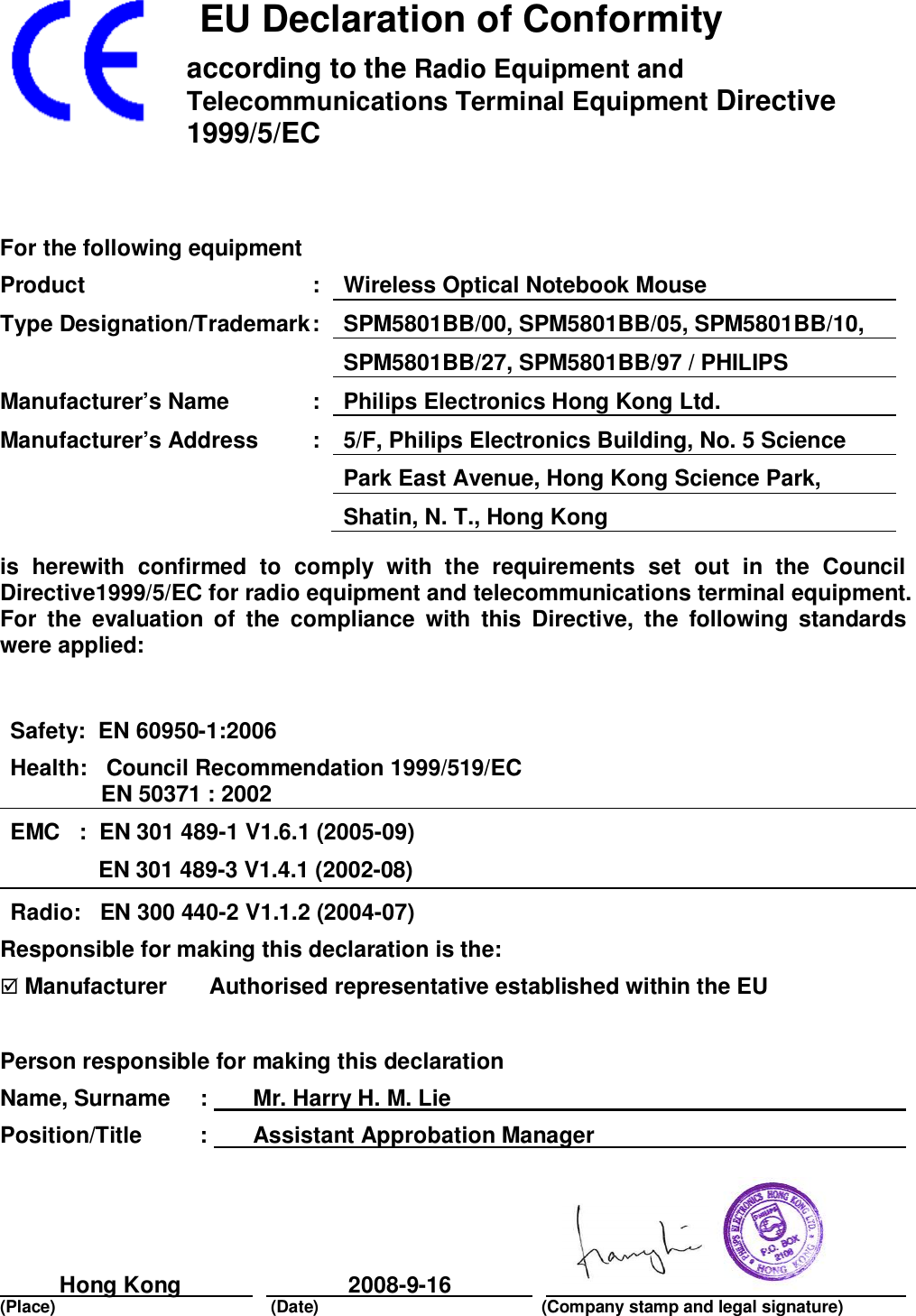    EU Declaration of Conformityaccording to the Radio Equipment andTelecommunications Terminal Equipment Directive1999/5/ECFor the following equipmentProduct : Wireless Optical Notebook MouseType Designation/Trademark : SPM5801BB/00, SPM5801BB/05, SPM5801BB/10,SPM5801BB/27, SPM5801BB/97 / PHILIPSManufacturer’s Name : Philips Electronics Hong Kong Ltd.Manufacturer’s Address : 5/F, Philips Electronics Building, No. 5 SciencePark East Avenue, Hong Kong Science Park,Shatin, N. T., Hong Kongis herewith confirmed to comply with the requirements set out in the CouncilDirective1999/5/EC for radio equipment and telecommunications terminal equipment.For the evaluation of the compliance with this Directive, the following standardswere applied:Safety:  EN 60950-1:2006Health:   Council Recommendation 1999/519/ECEN 50371 : 2002EMC   :  EN 301 489-1 V1.6.1 (2005-09)              EN 301 489-3 V1.4.1 (2002-08)Radio:   EN 300 440-2 V1.1.2 (2004-07)Responsible for making this declaration is the: Manufacturer    Authorised representative established within the EUPerson responsible for making this declarationName, Surname  :   Mr. Harry H. M. LiePosition/Title :   Assistant Approbation ManagerHong Kong 2008-9-16(Place) (Date) (Company stamp and legal signature)