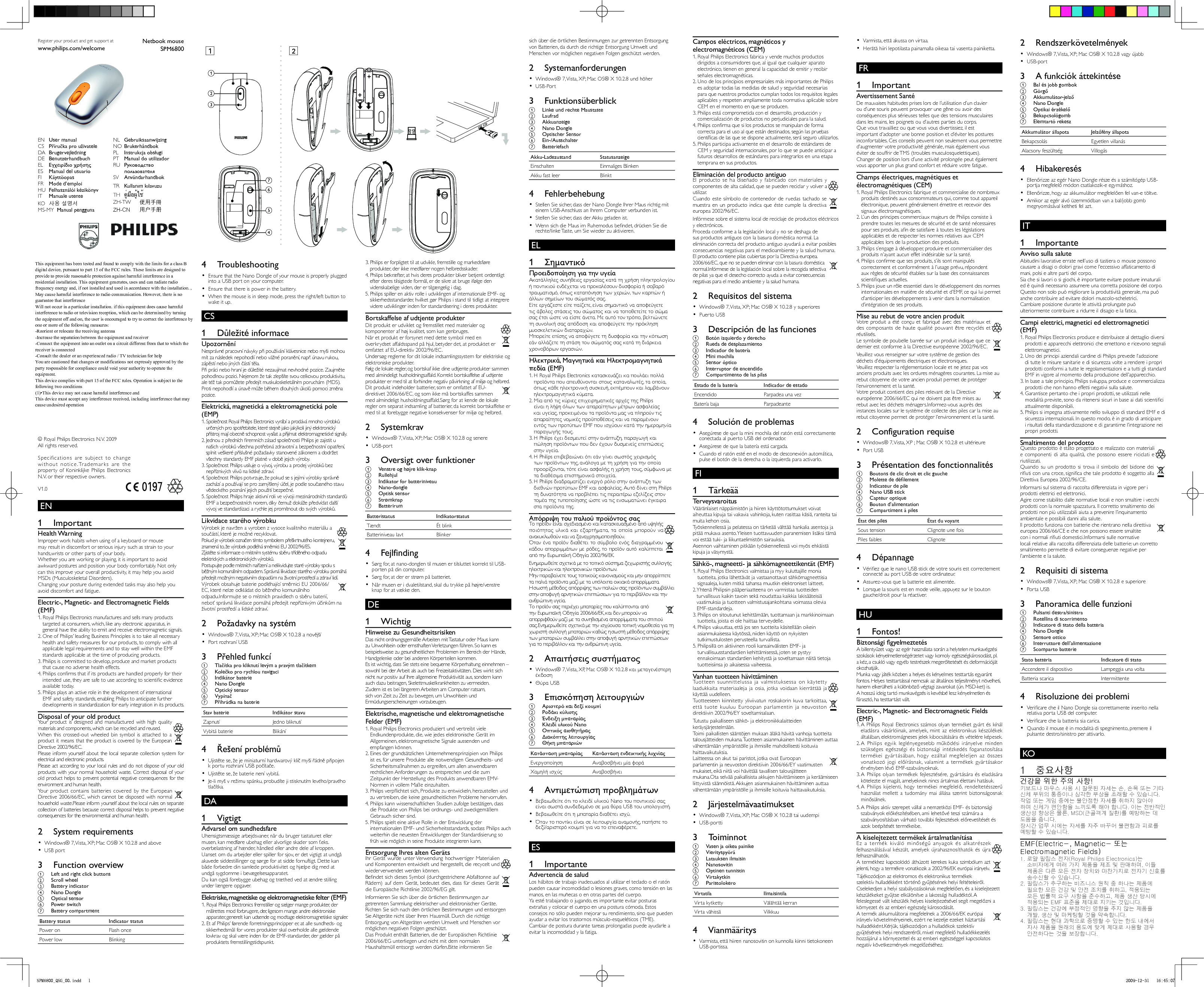 EN        1 Important    Health Warning  Improper work habits when using of a keyboard or mouse may result in discomfort or serious injury such as strain to your hands,wrists or other parts of your body.   Whether you are working or playing, it is important to avoid awkward postures and position your body comfortably. Not only can this improve your overall productivity, it may help you avoid MSDs (Musculoskeletal Disorders).   Changing your posture during extended tasks may also help you avoid discomfort and fatigue.     Electric-, Magnetic- and Electromagnetic Fields (EMF)  1.  Royal Philips Electronics manufactures and sells many products targeted at consumers, which, like any electronic apparatus, in general have the ability to emit and receive electromagnetic signals.  2.  One of Philips’ leading Business Principles is to take all necessary health and safety measures for our products, to comply with all applicable legal requirements and to stay well within the EMF standards applicable at the time of producing products.  3.  Philips is committed to develop, produce and market products that cause no adverse health effects.  4.  Philips conﬁ rms that if its products are handled properly for their intended use, they are safe to use according to scientiﬁ c evidence available today.  5.  Philips plays an active role in the development of international EMF and safety standards, enabling Philips to anticipate further developments in standardization for early integration in its products.     Disposal of your old product     Your product is designed and manufactured with high quality materials and components, which can be recycled and reused.      When this crossed-out wheeled bin symbol is attached to a product it means that the product is covered by the European Directive 2002/96/EC.  Please inform yourself about the local separate collection system for electrical and electronic products.  Please act according to your local rules and do not dispose of your old products with your normal household waste. Correct disposal of your old product helps to prevent potential negative consequences for the environment and human health.      Your product contains batteries covered by the European Directive 2006/66/EC, which cannot be disposed with normal household waste.  Please inform yourself about the local rules on separate collection of batteries because correct disposal helps to prevent negative consequences for the environmental and human health.      2 System requirements    Windows® 7, Vista, XP; Mac OS® X 10.2.8 and above•     USB port•        3 Function overview    a  Left and right click buttons    b Scroll wheel    c Battery indicator    d Nano Dongle    e Optical sensor    f Power switch    g Battery compartment  Battery status   Indicator status Power on  Flash once Power low  Blinking     4 Troubleshooting     Ensure that the Nano Dongle of your mouse is properly plugged •  into a USB port on your computer.    Ensure that there is power in the battery.•         When the mouse is in sleep mode, press the right/left button to •  wake it up.CS       1 Důležité informace    Upozornění  Nesprávné pracovní návyky při používání klávesnice nebo myši mohou mít za následek nepohodlí nebo vážné poranění, např. únavu rukou, zápěstí nebo jiných částí těla.   Při práci nebo hraní je důležité nezaujímat nevhodné pozice. Zaujměte pohodlnou pozici. Nejenom že tak zlepšíte svou celkovou produktivitu, ale též tak pomůžete předejít muskuloskeletálním poruchám (MDS).   Proti nepohodlí a únavě může během dlouhých úkolů pomoci změna pozice.     Elektrická, magnetická a elektromagnetická pole (EMP)  1.  Společnost Royal Philips Electronics vyrábí a prodává mnoho výrobků určených pro spotřebitele, které stejně jako jakýkoli jiný elektronický přístroj mají obecně schopnost vysílat a přijímat elektromagnetické signály.  2.  Jednou z předních ﬁ remních zásad společnosti Philips je zajistit u našich výrobků všechna potřebná zdravotní a bezpečnostní opatření, splnit veškeré příslušné požadavky stanovené zákonem a dodržet všechny standardy EMF platné v době jejich výroby.  3.  Společnost Philips usiluje o vývoj, výrobu a prodej výrobků bez nepříznivých vlivů na lidské zdraví.  4.  Společnost Philips potvrzuje, že pokud se s jejími výrobky správně zachází a používají se pro zamýšlený účel, je podle současného stavu vědeckého poznání jejich použití bezpečné.  5.  Společnost Philips hraje aktivní roli ve vývoji mezinárodních standardů EMF a bezpečnostních norem, díky čemuž dokáže předvídat další vývoj ve standardizaci a rychle jej promítnout do svých výrobků.     Likvidace starého výrobku     Výrobek je navržen a vyroben z vysoce kvalitního materiálu a součástí, které je možné recyklovat.       Pokud je výrobek označen tímto symbolem přeškrtnutého kontejneru, znamená to, že výrobek podléhá směrnici EU 2002/96/ES.  Zjistěte si informace o místním systému sběru tříděného odpadu elektrických a elektronických výrobků.  Postupujte podle místních nařízení a nelikvidujte staré výrobky spolu s běžným komunálním odpadem. Správná likvidace starého výrobku pomáhá předejít možným negativním dopadům na životní prostředí a zdraví lidí.      Výrobek obsahuje baterie podléhající směrnici EU 2006/66/EC, které nelze odkládat do běžného komunálního odpadu.  Informujte se o místních pravidlech o sběru baterií, neboť správná likvidace pomáhá předejít nepříznivým účinkům na životní prostředí a lidské zdraví.      2  Požadavky na systém    Windows® 7, Vista, XP; Mac OS® X 10.2.8 a novější•     Port rozhraní USB•        3 Přehled funkcí    a Tlačítka pro kliknutí levým a pravým tlačítkem    b Kolečko pro rychlou navigaci    c Indikátor baterie    d Nano Dongle    e Optický senzor    f Vypínač    g Přihrádka na baterie  Stav baterie   Indikátor stavu Zapnutí  Jedno bliknutí Vybitá baterie  Blikání     4  Řešení problémů     Ujistěte se, že je miniaturní hardwarový klíč myši řádně připojen •  k portu rozhraní USB počítače.    Ujistěte se, že baterie není vybitá.•         Je-li myš v režimu spánku, probudíte ji stisknutím levého/pravého •  tlačítka.DA        1 Vigtigt    Advarsel om sundhedsfare  Uhensigtsmæssige arbejdsvaner, når du bruger tastaturet eller musen, kan medføre ubehag eller alvorlige skader som f.eks. overbelastning af hænder, håndled eller andre dele af kroppen.   Uanset om du arbejder eller spiller for sjov, er det vigtigt at undgå akavede siddestillinger og sørge for at sidde fornuftigt. Dette kan både forbedre din samlede produktivitet og hjælpe dig med at undgå sygdomme i bevægelsesapparatet.   Du kan også forebygge ubehag og træthed ved at ændre stilling under længere opgaver.     Elektriske, magnetiske og elektromagnetiske felter (EMF)  1.  Royal Philips Electronics fremstiller og sælger mange produkter, der målrettes mod forbrugere, der, ligesom mange andre elektroniske apparater, generelt kan udsende og modtage elektromagnetiske signaler.  2.  Et af Philips’ førende forretningsprincipper er, at alle sundheds- og sikkerhedsmål for vores produkter skal overholde alle gældende lovkrav og skal være inden for de EMF-standarder, der gælder på produktets fremstillingstidspunkt.  3.  Philips er forpligtet til at udvikle, fremstille og markedsføre produkter, der ikke medfører nogen helbredsskader.  4.  Philips bekræfter, at hvis deres produkter bliver betjent ordentligt efter deres tilsigtede formål, er de sikre at bruge ifølge den videnskabelige viden, der er tilgængelig i dag.  5.  Philips spiller en aktiv rolle i udviklingen af internationale EMF- og sikkerhedsstandarder, hvilket gør Philips i stand til tidligt at integrere videre udviklinger inden for standardisering i deres produkter.     Bortskaffelse af udtjente produkter     Dit produkt er udviklet og fremstillet med materialer og komponenter af høj kvalitet, som kan genbruges.       Når et produkt er forsynet med dette symbol med en overkrydset affaldsspand på hjul, betyder det, at produktet er omfattet af EU-direktiv 2002/96/EC.  Undersøg reglerne for dit lokale indsamlingssystem for elektriske og elektroniske produkter.  Følg de lokale regler, og bortskaf ikke dine udtjente produkter sammen med almindeligt husholdningsaffald. Korrekt bortskaffelse af udtjente produkter er med til at forhindre negativ påvirkning af miljø og helbred.      Dit produkt indeholder batterier, som er omfattet af EU-direktivet 2006/66/EC, og som ikke må bortskaffes sammen med almindeligt husholdningsaffald.  Sørg for at kende de lokale regler om separat indsamling af batterier, da korrekt bortskaffelse er med til at forebygge negative konsekvenser for miljø og helbred.      2 Systemkrav    Windows® 7, Vista, XP; Mac OS® X 10.2.8 og senere•     USB-port•        3  Oversigt over funktioner    a  Venstre og højre klik-knap    b Rullehjul    c  Indikator for batteriniveau    d Nano-dongle    e Optisk sensor    f Strømknap    g Batterirum  Batteristatus   Indikatorstatus Tændt  Ét blink Batteriniveau lavt  Blinker     4 Fejlfinding     Sørg for, at nano-donglen til musen er tilsluttet korrekt til USB-•  porten på din computer.    Sørg for, at der er strøm på batteriet.•         Når musen er i dvaletilstand, skal du trykke på højre/venstre •  knap for at vække den.DE        1 Wichtig    Hinweise zu Gesundheitsrisiken  Das nicht ordnungsgemäße Arbeiten mit Tastatur oder Maus kann zu Unwohlsein oder ernsthaften Verletzungen führen. So kann es beispielsweise zu gesundheitlichen Problemen im Bereich der Hände, Handgelenke oder bei anderen Körperteilen kommen.   Es ist wichtig, dass Sie stets eine bequeme Körperhaltung einnehmen – sowohl bei der Arbeit als auch bei Freizeitaktivitäten. Dies wirkt sich nicht nur positiv auf Ihre allgemeine Produktivität aus, sondern kann auch dazu beitragen, Skelettmuskelkrankheiten zu vermeiden.   Zudem ist es bei längerem Arbeiten am Computer ratsam, sich von Zeit zu Zeit zu bewegen, um Unwohlsein und Ermüdungserscheinungen vorzubeugen.     Elektrische, magnetische und elektromagnetische Felder (EMF)  1.  Royal Philips Electronics produziert und vertreibt viele Endkundenprodukte, die, wie jedes elektronische Gerät im Allgemeinen, elektromagnetische Signale aussenden und empfangen können.  2.  Eines der grundsätzlichen Unternehmensprinzipien von Philips ist es, für unsere Produkte alle notwendigen Gesundheits- und Sicherheitsmaßnahmen zu ergreifen, um allen anwendbaren rechtlichen Anforderungen zu entsprechen und die zum Zeitpunkt der Herstellung des Produkts anwendbaren EMV-Normen in vollem Maße einzuhalten.  3.  Philips verpﬂ ichtet sich, Produkte zu entwickeln, herzustellen und zu vertreiben, die keine gesundheitlichen Probleme hervorrufen.  4.  Philips kann wissenschaftlichen Studien zufolge bestätigen, dass die Produkte von Philips bei ordnungs- und zweckgemäßem Gebrauch sicher sind.  5.  Philips spielt eine aktive Rolle in der Entwicklung der internationalen EMF- und Sicherheitsstandards, sodass Philips auch weiterhin die neuesten Entwicklungen der Standardisierung so früh wie möglich in seine Produkte integrieren kann.     Entsorgung Ihres alten Geräts     Ihr Gerät wurde unter Verwendung hochwertiger Materialien und Komponenten entwickelt und hergestellt, die recycelt und wiederverwendet werden können.      Beﬁ ndet sich dieses Symbol (durchgestrichene Abfalltonne auf Rädern) auf dem Gerät, bedeutet dies, dass für dieses Gerät die Europäische Richtlinie 2002/96/EG gilt.  Informieren Sie sich über die örtlichen Bestimmungen zur getrennten Sammlung elektrischer und elektronischer Geräte.  Richten Sie sich nach den örtlichen Bestimmungen und entsorgen Sie Altgeräte nicht über Ihren Hausmüll. Durch die richtige Entsorgung von Altgeräten werden Umwelt und Menschen vor möglichen negativen Folgen geschützt.      Das Produkt enthält Batterien, die der Europäischen Richtlinie 2006/66/EG unterliegen und nicht mit dem normalen Haushaltsmüll entsorgt werden dürfen.  Bitte informieren Sie sich über die örtlichen Bestimmungen zur getrennten Entsorgung von Batterien, da durch die richtige Entsorgung Umwelt und Menschen vor möglichen negativen Folgen geschützt werden.      2 Systemanforderungen    Windows® 7, Vista, XP; Mac OS® X 10.2.8 und höher•     USB-Port•        3 Funktionsüberblick    a  Linke und rechte Maustaste    b Laufrad    c Akkuanzeige    d Nano Dongle    e Optischer Sensor    f Ein-/Ausschalter    g Batteriefach  Akku-Ladezustand   Statusanzeige Einschalten  Einmaliges Blinken Akku fast leer  Blinkt     4 Fehlerbehebung     Stellen Sie sicher, dass der Nano Dongle Ihrer Maus richtig mit •  einem USB-Anschluss an Ihrem Computer verbunden ist.    Stellen Sie sicher, dass der Akku geladen ist.•         Wenn sich die Maus im Ruhemodus beﬁ ndet, drücken Sie die •  rechte/linke Taste, um Sie wieder zu aktivieren.EL       1  Σημαντικό    Προειδοποίηση για την υγεία  Ακατάλληλες συνήθειες εργασίας κατά τη χρήση πληκτρολογίου ή ποντικιού ενδέχεται να προκαλέσουν δυσφορία ή σοβαρό τραυματισμό, όπως καταπόνηση των χεριών, των καρπών ή άλλων σημείων του σώματός σας.   Είτε εργάζεστε είτε παίζετε, είναι σημαντικό να αποφεύγετε τις άβολες στάσεις του σώματος και να τοποθετείτε το σώμα σας έτσι ώστε να είστε άνετα. Με αυτό τον τρόπο, βελτιώνετε τη συνολική σας απόδοση και αποφεύγετε την πρόκληση μυοσκελετικών διαταραχών.   Μπορείτε επίσης να αποφύγετε τη δυσφορία και την κόπωση εάν αλλάζετε τη στάση του σώματός σας κατά τη διάρκεια χρονοβόρων εργασιών.     Ηλεκτρικά, Μαγνητικά και Ηλεκτρομαγνητικά πεδία (EMF)  1.  Η Royal Philips Electronics κατασκευάζει κα πουλάει πολλά προϊόντα που απευθύνονται στους καταναλωτές, τα οποία, όπως κάθε ηλεκτρονική συσκευή, εκπέμπουν και λαμβάνουν ηλεκτρομαγνητικά κύματα.  2.  Μία από τις κύριες επιχειρηματικές αρχές της Philips είναι η λήψη όλων των απαραίτητων μέτρων ασφαλείας και υγείας, προκειμένου τα προϊόντα μας να πληρούν τις απαραίτητες νομικές προϋποθέσεις και να παραμένουν εντός των προτύπων EMF που ισχύουν κατά την ημερομηνία παραγωγής τους.  3.  Η Philips έχει δεσμευτεί στην ανάπτυξη, παραγωγή και πώληση προϊόντων που δεν έχουν δυσμενείς επιπτώσεις στην υγεία.  4.  Η Philips επιβεβαιώνει ότι εάν γίνει σωστός χειρισμός των προϊόντων της, ανάλογα με τη χρήση για την οποία προορίζονται, τότε είναι ασφαλής η χρήση τους, σύμφωνα με τα διαθέσιμα επιστημονικά στοιχεία.  5.  Η Philips διαδραματίζει ενεργό ρόλο στην ανάπτυξη των διεθνών προτύπων EMF και ασφαλείας. Αυτό δίνει στη Philips τη δυνατότητα να προβλέπει τις περαιτέρω εξελίξεις στον τομέα της τυποποίησης ώστε να τις ενσωματώνει έγκαιρα στα προϊόντα της.     Απόρριψη του παλιού προϊόντος σας     Το προϊόν είναι σχεδιασμένο και κατασκευασμένο από υψηλής ποιότητας υλικά και εξαρτήματα,  τα οποία μπορούν να ανακυκλωθούν και να ξαναχρησιμοποιηθούν.       Όταν ένα προϊόν διαθέτει το σύμβολο ενός διαγραμμένου κάδου απορριμμάτων με ρόδες,  το προϊόν αυτό καλύπτεται από την Ευρωπαϊκή Οδηγία 2002/96/ΕΚ.  Ενημερωθείτε σχετικά με το τοπικό σύστημα ξεχωριστής συλλογής ηλεκτρικών και ηλεκτρονικών προϊόντων.  Μην παραβαίνετε τους τοπικούς κανονισμούς και μην απορρίπτετε τα παλιά προϊόντα μαζί με τα υπόλοιπα οικιακά απορρίμματα. Η σωστή μέθοδος απόρριψης των παλιών σας προϊόντων συμβάλλει στην αποφυγή αρνητικών επιπτώσεων για το περιβάλλον και την ανθρώπινη υγεία.      Το προϊόν σας περιέχει μπαταρίες που καλύπτονται από την Ευρωπαϊκή Οδηγία 2006/66/ΕΚ, και δεν μπορούν να απορριφθούν μαζί με τα συνηθισμένα απορρίμματα του σπιτιού σας.  Ενημερωθείτε σχετικά με την ισχύουσα τοπική νομοθεσία για τη χωριστή συλλογή μπαταριών καθώς η σωστή μέθοδος απόρριψης των μπαταριών συμβάλλει στην αποφυγή αρνητικών επιπτώσεων για το περιβάλλον και την ανθρώπινη υγεία.      2  Απαιτήσεις συστήματος    Windows® 7, Vista, XP, Mac OS® X 10.2.8 και μεταγενέστερη •  έκδοση    Θύρα USB•        3  Επισκόπηση λειτουργιών    a Αριστερό και δεξί κουμπί    b Ροδάκι κύλισης    c Ένδειξη μπαταρίας    d Κλειδί υλικού Nano    e Οπτικός αισθητήρας    f Διακόπτης λειτουργίας    g Θήκη μπαταριών  Κατάσταση μπαταρίας   Κατάσταση ενδεικτικής λυχνίας Ενεργοποίηση  Αναβοσβήνει μία φορά Χαμηλή ισχύς  Αναβοσβήνει     4  Αντιμετώπιση προβλημάτων     Βεβαιωθείτε ότι το κλειδί υλικού Nano του ποντικιού σας •  είναι σωστά συνδεδεμένο σε μια θύρα USB του υπολογιστή.    Βεβαιωθείτε ότι η μπαταρία διαθέτει ισχύ.•         Όταν το ποντίκι είναι σε λειτουργία αναμονής, πατήστε το •  δεξί/αριστερό κουμπί για να το επεναφέρετε.     ES       1 Importante    Advertencia de salud  Los hábitos de trabajo inadecuados al utilizar el teclado o el ratón pueden causar incomodidad o lesiones graves, como tensión en las manos, en las muñecas o en otras partes del cuerpo.   Ya esté trabajando o jugando, es importante evitar posturas extrañas y colocar el cuerpo en una postura cómoda. Estos consejos no sólo pueden mejorar su rendimiento, sino que pueden ayudar a evitar los trastornos músculo-esqueléticos (TME).   Cambiar de postura durante tareas prolongadas puede ayudarle a evitar la incomodidad y la fatiga.     Campos eléctricos, magnéticos y electromagnéticos (CEM)  1.  Royal Philips Electronics fabrica y vende muchos productos dirigidos a consumidores que, al igual que cualquier aparato electrónico, tienen en general la capacidad de emitir y recibir señales electromagnéticas.  2.  Uno de los principios empresariales más importantes de Philips es adoptar todas las medidas de salud y seguridad necesarias para que nuestros productos cumplan todos los requisitos legales aplicables y respeten ampliamente toda normativa aplicable sobre CEM en el momento en que se producen.  3.  Philips está comprometida con el desarrollo, producción y comercialización de productos no perjudiciales para la salud.  4.  Philips conﬁ rma que si los productos se manipulan de forma correcta para el uso al que están destinados, según las pruebas cientíﬁ cas de las que se dispone actualmente, será seguro utilizarlos.  5.  Philips participa activamente en el desarrollo de estándares de CEM y seguridad internacionales, por lo que se puede anticipar a futuros desarrollos de estándares para integrarlos en una etapa temprana en sus productos.     Eliminación del producto antiguo     El producto se ha diseñado y fabricado con materiales y componentes de alta calidad, que se pueden reciclar y volver a utilizar.       Cuando este símbolo de contenedor de ruedas tachado se muestra en un producto indica que éste cumple la directiva europea 2002/96/EC.  Infórmese sobre el sistema local de reciclaje de productos eléctricos y electrónicos.  Proceda conforme a la legislación local y no se deshaga de sus productos antiguos con la basura doméstica normal. La eliminación correcta del producto antiguo ayudará a evitar posibles consecuencias negativas para el medioambiente y la salud humana.    El producto contiene pilas cubiertas por la Directiva europea.  2006/66/EC, que no se pueden eliminar con la basura doméstica normal.  Infórmese de la legislación local sobre la recogida selectiva de pilas ya que el desecho correcto ayuda a evitar consecuencias negativas para el medio ambiente y la salud humana.      2  Requisitos del sistema    Windows® 7, Vista, XP; Mac OS® X 10.2.8 y superiores•     Puerto USB•        3  Descripción de las funciones    a  Botón izquierdo y derecho    b  Rueda de desplazamiento    c  Indicador de batería    d Mini mochila    e Sensor óptico    f  Interruptor de encendido    g  Compartimento de las pilas  Estado de la batería   Indicador de estado Encendido  Parpadea una vez Batería baja  Parpadeante     4  Solución de problemas     Asegúrese de que la mini mochila del ratón está correctamente •  conectada al puerto USB del ordenador.    Asegúrese de que la batería está cargada.•         Cuando el ratón esté en el modo de desconexión automática, •  pulse el botón de la derecha o la izquierda para activarlo.               FI            1 Tärkeää    Terveysvaroitus  Vääränlaiset näppäimistön ja hiiren käyttötottumukset voivat aiheuttaa kipuja tai vakavia vahinkoja, kuten rasittaa käsiä, ranteita tai muita kehon osia.   Työskennellessä ja pelatessa on tärkeää välttää hankalia asentoja ja pitää mukava asento. Yleisen tuottavuuden paranemisen lisäksi tämä voi estää tuki- ja liikuntaelimistön sairauksia.   Asennon vaihtaminen pitkään työskennellessä voi myös ehkäistä kipuja ja väsymystä.     Sähkö-, magneetti- ja sähkömagneettikentät (EMF)  1.  Royal Philips Electronics valmistaa ja myy kuluttajille monia tuotteita, jotka lähettävät ja vastaanottavat sähkömagneettisia signaaleja, kuten mitkä tahansa muutkin elektroniset laitteet.  2.  Yhtenä Philipsin pääperiaatteena on varmistaa tuotteiden turvallisuus kaikin tavoin sekä noudattaa kaikkia lakisääteisiä vaatimuksia ja tuotteen valmistusajankohtana voimassa olevia EMF-standardeja.  3.  Philips on sitoutunut kehittämään, tuottamaan ja markkinoimaan tuotteita, joista ei ole haittaa terveydelle.  4.  Philips vakuuttaa, että jos sen tuotteita käsitellään oikein asianmukaisessa käytössä, niiden käyttö on nykyisten tutkimustulosten perusteella turvallista.  5.  Philipsillä on aktiivinen rooli kansainvälisten EMF- ja turvallisuusstandardien kehittämisessä, joten se pystyy ennakoimaan standardien kehitystä ja soveltamaan näitä tietoja tuotteisiinsa jo aikaisessa vaiheessa.     Vanhan tuotteen hävittäminen     Tuotteen suunnittelussa ja valmistuksessa on käytetty laadukkaita materiaaleja ja osia, jotka voidaan kierrättää ja käyttää uudelleen.       Tuotteeseen kiinnitetty yliviivatun roskakorin kuva tarkoittaa, että tuote kuuluu Euroopan parlamentin ja neuvoston direktiivin 2002/96/EY soveltamisalaan.  Tutustu paikalliseen sähkö- ja elektroniikkalaitteiden keräysjärjestelmään.  Toimi paikallisten sääntöjen mukaan äläkä hävitä vanhoja tuotteita talousjätteiden mukana. Tuotteen asianmukainen hävittäminen auttaa vähentämään ympäristölle ja ihmisille mahdollisesti koituvia haittavaikutuksia.      Laitteessa on akut tai paristot, jotka ovat Euroopan parlamentin ja neuvoston direktiivin 2006/66/EY vaatimusten mukaiset, eikä niitä voi hävittää tavallisen talousjätteen mukana.  Ota selvää paikallisista akkujen hävittämiseen ja keräämiseen liittyvistä säännöistä. Akkujen asianmukainen hävittäminen auttaa vähentämään ympäristölle ja ihmisille koituvia haittavaikutuksia.      2 Järjestelmävaatimukset    Windows® 7, Vista, XP; Mac OS® X 10.2.8 tai uudempi•     USB-portti•        3 Toiminnot    a  Vasen ja oikea painike    b Vierityspyörä    c Latauksen ilmaisin    d Nanosovitin    e Optinen tunnistin    f Virtakytkin    g Paristolokero  Virtatila   Ilmaisintila Virta kytketty  Välähtää kerran Virta vähissä  Vilkkuu     4 Vianmääritys     Varmista, että hiiren nanosovitin on kunnolla kiinni tietokoneen •  USB-portissa.    Varmista, että akussa on virtaa.•         Herätä hiiri lepotilasta painamalla oikeaa tai vasenta painiketta.•      FR       1 Important    Avertissement Santé  De mauvaises habitudes prises lors de l’utilisation d’un clavier ou d’une souris peuvent provoquer une gêne ou avoir des conséquences plus sérieuses telles que des tensions musculaires dans les mains, les poignets ou d’autres parties du corps.   Que vous travailliez ou que vous vous divertissiez, il est important d’adopter une bonne position et d’éviter les postures inconfortables. Ces conseils peuvent non seulement vous permettre d’augmenter votre productivité générale, mais également vous éviter de souffrir de TMS (troubles musculosquelettiques).   Changer de position lors d’une activité prolongée peut également vous apporter un plus grand confort et réduire votre fatigue.     Champs électriques, magnétiques et électromagnétiques (CEM)  1.  Royal Philips Electronics fabrique et commercialise de nombreux produits destinés aux consommateurs qui, comme tout appareil électronique, peuvent généralement émettre et recevoir des signaux électromagnétiques.  2.  L’un des principes commerciaux majeurs de Philips consiste à prendre toutes les mesures de sécurité et de santé nécessaires pour ses produits, aﬁ n de satisfaire à toutes les législations applicables et de respecter les normes relatives aux CEM applicables lors de la production des produits.  3.  Philips s’engage à développer, produire et commercialiser des produits n’ayant aucun effet indésirable sur la santé.  4.  Philips conﬁ rme que ses produits, s’ils sont manipulés correctement et conformément à l’usage prévu, répondent aux règles de sécurité établies sur la base des connaissances scientiﬁ ques actuelles.  5.  Philips joue un rôle essentiel dans le développement des normes internationales en matière de sécurité et d’EMF, ce qui lui permet d’anticiper les développements à venir dans la normalisation d’intégration de ses produits.     Mise au rebut de votre ancien produit     Votre produit a été conçu et fabriqué avec des matériaux et des composants de haute qualité pouvant être recyclés et réutilisés.       Le symbole de poubelle barrée sur un produit indique que ce dernier est conforme à la Directive européenne 2002/96/EC.  Veuillez vous renseigner sur votre système de gestion des déchets d’équipements électriques et électroniques.  Veuillez respecter la réglementation locale et ne jetez pas vos anciens produits avec les ordures ménagères courantes. La mise au rebut citoyenne de votre ancien produit permet de protéger l’environnement et la santé.      Votre produit contient des piles relevant de la Directive européenne 2006/66/EC qui ne doivent pas être mises au rebut avec les déchets ménagers.  Informez-vous auprès des instances locales sur le système de collecte des piles car la mise au rebut citoyenne permet de protéger l’environnement et la santé.      2 Configuration requise    Windows® 7, Vista, XP ; Mac OS® X 10.2.8 et ultérieure•     Port USB•        3  Présentation des fonctionnalités    a  Boutons de clic droit et clic gauche    b  Molette de déﬁ lement    c  Indicateur de pile    d  Nano USB stick    e Capteur optique    f Bouton d’alimentation    g  Compartiment à piles  État des piles   État du voyant Sous tension  Clignote une fois Piles faibles  Clignote     4 Dépannage     Vériﬁ ez que le nano USB stick de votre souris est correctement •  connecté au port USB de votre ordinateur.    Assurez-vous que la batterie est alimentée.•         Lorsque la souris est en mode veille, appuyez sur le bouton •  gauche/droit pour la réactiver.     HU       1 Fontos!    Biztonsági ﬁ gyelmeztetés  A billentyűzet vagy az egér használata során a helytelen munkavégzési szokások kényelmetlenségérzetet vagy komoly egészségkárosodást, pl. a kéz, a csukló vagy egyéb testrészek megerőltetését és deformációját okozhatják.   Munka vagy játék közben a helyes és kényelmes testtartás egyaránt fontos. Helyes testtartással nemcsak az általános teljesítményt növelheti, hanem elkerülheti a különböző végtagi zavarokat (ún. MSD-ket) is.   A hosszú ideig tartó munkavégzés is kevésbé lesz kényelmetlen és fárasztó, ha testtartást vált.     Electric-, Magnetic- and Electromagnetic Fields (EMF) 1.  A Philips Royal Electronics számos olyan terméket gyárt és kínál eladásra vásárlóinak, amelyek, mint az elektronikus készülékek általában, elektromágneses jelek kibocsátására és vételére képesek.  2.  A Philips egyik leglényegesebb működési irányelve minden szükséges egészségi és biztonsági intézkedés foganatosítása termékei gyártásában, hogy ezáltal megfeleljen az összes vonatkozó jogi előírásnak, valamint a termékek gyártásakor érvényben lévő EMF-szabványoknak.  3.  A Philips olyan termékek fejlesztésére, gyártására és eladására kötelezte el magát, amelyeknek nincs ártalmas élettani hatásuk.  4.  A Philips kijelenti, hogy termékei megfelelő, rendeltetésszerű használat mellett a tudomány mai állása szerint biztonságosnak minősülnek. 5.  A Philips aktív szerepet vállal a nemzetközi EMF- és biztonsági szabványok előkészítésében, ami lehetővé teszi számára a szabványosításban várható további fejlesztések előrevetítését és azok beépítését termékeibe.       A kiselejtezett termékek ártalmatlanítása     Ez a termék kiváló minőségű anyagok és alkatrészek felhasználásával készült, amelyek újrahasznosíthatók és újra felhasználhatók.       A termékhez kapcsolódó áthúzott kerekes kuka szimbólum azt jelenti, hogy a termékre vonatkozik a 2002/96/EK európai irányelv.  Tájékozódjon az elektromos és elektronikus termékek szelektív hulladékként történő gyűjtésének helyi feltételeiről.  Cselekedjen a helyi szabályozásoknak megfelelően, és a kiselejtezett készülékeket gyűjtse elkülönítve a lakossági hulladéktól. A feleslegessé vált készülék helyes kiselejtezésével segít megelőzni a környezet és az emberi egészség károsodását.    A termék akkumulátorai megfelelnek a 2006/66/EK európai irányelv követelményeinek, ezért ne kezelje ezeket háztartási hulladékként.  Kérjük, tájékozódjon a hulladékok szelektív gyűjtésének helyi rendszeréről, mivel megfelelő hulladékkezelés hozzájárul a környezettel és az emberi egészséggel kapcsolatos negatív következmények megelőzéséhez.Netbook mouseSPM6800Register your product and get support atwww.philips.com/welcome EN  User manual    CS  Příručka pro uživateleDA  Brugervejledning    DE  Benutzerhandbuch EL  Εγχειρίδιο χρήσης   ES  Manual del usuario    FI  Käyttöopas  FR  Mode d’emploi  HU  Felhasználói kézikönyv    IT  Manuale utente  KO  사용 설명서  MS-MY  Manual pengguna  NL  GebruiksaanwijzingNO  BrukerhåndbokPL  Instrukcja obsługi    PT  Manual do utilizador  RU  Руководство  пользователя                     SV  Användarhandbok      TR  Kullanım kılavuzu      TH  คู่มือผู้ใช้    ZH-TW 使用手冊ZH-CN  用户手册          © Royal Philips Electronics N.V. 2009All rights reserved.Specifications are subject to change without notice.Trademarks are the property of Koninklijke Philips Electronics N.V. or their respective owners.V1.00197fedgbca12       2 Rendszerkövetelmények    Windows® 7, Vista, XP; Mac OS® X 10.2.8 vagy újabb•     USB-port•        3  A funkciók áttekintése    a  Bal és jobb gombok    b Görgő    c Akkumulátor-jelző    d Nano Dongle    e Optikai érzékelő    f Bekapcsológomb    g Elemtartó rekesz  Akkumulátor állapota   Jelzőfény állapota Bekapcsolás  Egyetlen villanás Alacsony feszültség  Villogás     4 Hibakeresés     Ellenőrizze az egér Nano Dongle része és a számítógép USB-•  portja megfelelő módon csatlakozik-e egymáshoz.    Ellenőrizze, hogy az akkumulátor megfelelően fel van-e töltve.•         Amikor az egér alvó üzemmódban van a bal/jobb gomb •  megnyomásával keltheti fel azt.     IT       1 Importante    Avviso sulla salute  Abitudini lavorative errate nell’uso di tastiera o mouse possono causare a disagi o dolori gravi come l’eccessivo affaticamento di mani, polsi e altre parti del corpo.   Sia che si lavori o si giochi, è importante evitare posture innaturali ed è quindi necessario assumere una corretta posizione del corpo. Questo non solo può migliorare la produttività generale, ma può anche contribuire ad evitare dolori muscolo-scheletrici.   Cambiare posizione durante le attività prolungate può ulteriormente contribuire a ridurre il disagio e la fatica.     Campi elettrici, magnetici ed elettromagnetici (EMF)  1.  Royal Philips Electronics produce e distribuisce al dettaglio diversi prodotti e apparecchi elettronici che emettono e ricevono segnali elettromagnetici.  2.  Uno dei principi aziendali cardine di Philips prevede l’adozione di tutte le misure sanitarie e di sicurezza volte a rendere i propri prodotti conformi a tutte le regolamentazioni e a tutti gli standard EMF in vigore al momento della produzione dell’apparecchio.  3.  In base a tale principio, Philips sviluppa, produce e commercializza prodotti che non hanno effetti negativi sulla salute.  4.  Garantisce pertanto che i propri prodotti, se utilizzati nelle modalità previste, sono da ritenersi sicuri in base ai dati scientiﬁ ci attualmente disponibili.  5.  Philips si impegna attivamente nello sviluppo di standard EMF e di sicurezza internazionali. In questo modo, è in grado di anticipare i risultati della standardizzazione e di garantirne l’integrazione nei propri prodotti.     Smaltimento del prodotto     Questo prodotto è stato progettato e realizzato con materiali e componenti di alta qualità, che possono essere riciclati e riutilizzati.       Quando su un prodotto si trova il simbolo del bidone dei riﬁ uti con una croce, signiﬁ ca che tale prodotto è soggetto alla Direttiva Europea 2002/96/CE.  Informarsi sul sistema di raccolta differenziata in vigore per i prodotti elettrici ed elettronici.  Agire come stabilito dalle normative locali e non smaltire i vecchi prodotti con la normale spazzatura. Il corretto smaltimento dei prodotti non più utilizzabili aiuta a prevenire l’inquinamento ambientale e possibili danni alla salute.      Il prodotto funziona con batterie che rientrano nella direttiva europea 2006/66/CE e che non possono essere smaltite con i normali riﬁ uti domestici.  Informarsi sulle normative locali relative alla raccolta differenziata delle batterie: un corretto smaltimento permette di evitare conseguenze negative per l’ambiente e la salute.      2  Requisiti di sistema    Windows® 7, Vista, XP; Mac OS® X 10.2.8 e superiore•     Porta USB•        3  Panoramica delle funzioni    a Pulsanti destra/sinistra    b  Rotellina di scorrimento    c  Indicatore di stato della batteria    d Nano Dongle    e Sensore ottico    f Interruttore dell’alimentazione    g Scomparto batterie  Stato batteria   Indicatore di stato Accendere il dispositivo  Lampeggia una volta Batteria scarica  Intermittente     4  Risoluzione dei problemi     Veriﬁ care che il Nano Dongle sia correttamente inserito nella •  relativa porta USB del computer.    Veriﬁ care che la batteria sia carica.•         Quando il mouse è in modalità di spegnimento, premere il •  pulsante destro/sinistro per attivarlo.     KO       1  중요사항    건강을 위한 주의 사항!  키보드나 마우스 사용 시 잘못된 자세는 손, 손목 또는 기타 신체 부위의 통증이나 심각한 부상을 초래할 수 있습니다.   작업 또는 게임 중에는 불안정한 자세를 취하지 않아야 하며 신체가 편안함을 느끼도록 해야 합니다. 이는 전반적인 생산성 향상은 물론, MSD(근골격계 질환)를 예방하는 데 도움을 줍니다.   장시간 업무 시에는 자세를 자주 바꾸어 불편함과 피로를 예방할 수 있습니다.     EMF(Electric-, Magnetic- 또는 Electromagnetic Fields)  1.  로얄 필립스 전자(Royal Philips Electronics)는 소비자에게 여러 가지 제품을 제조 및 판매하며, 이들 제품은 다른 모든 전자 장치와 마찬가지로 전자기 신호를 송수신할 수 있습니다.  2.  필립스가 추구하는 비즈니스 원칙 중 하나는 제품에 필요한 모든 건강 및 안전 조치를 취하고, 적용되는 모든 법률적 요구 사항을 준수하고, 제품 생산 당시에 적용되는 EMF 표준을 제대로 지키는 것입니다.  3.  필립스는 건강에 부정적인 영향을 주지 않는 제품을 개발, 생산 및 마케팅할 것을 약속합니다.  4.  필립스는 현대 과학으로 증명할 수 있는 한도 내에서 자사 제품을 원래의 용도에 맞게 제대로 사용할 경우 안전하다는 것을 보장합니다.SPM6800_QSG_00.indd   1SPM6800_QSG_00.indd   1 2009-12-31   16:45:072009-12-31   16:45:07This equipment has been tested and found to comply with the limits for a class B digital device, pursuant to part 15 of the FCC rules. These limits are designed to provide to provide reasonable protection against harmful interference in a residential installation. This equipment generates, uses and can radiate radio frequency energy and, if not installed and used in accordance with the installation. , May cause harmful interference to radio communication. However, there is no guarantee that interferenceWill not occur in a particular installation. if this equipment does cause harmful interference to radio or television reception, which can be determined by turning the equipment off and on, the user is encouraged to try to correct the interference by one or more of the following measures:-Reorient or relocate the receiving antenna-Increase the separation between the equipment and receiver-Connect the equipment into an outlet on a circuit different from that to which the receiver is connected-Consult the dealer or an experienced radio / TV technician for helpYou are cautioned that changes or modifications not expressly approved by the party responsible for compliance could void your authority to operate the equipment.This device complies with part 15 of the FCC rules. Operation is subject to the following two conditions(1)•This device may not cause harmful interference and This device must accept any interference received, including interference that may cause undesired operation