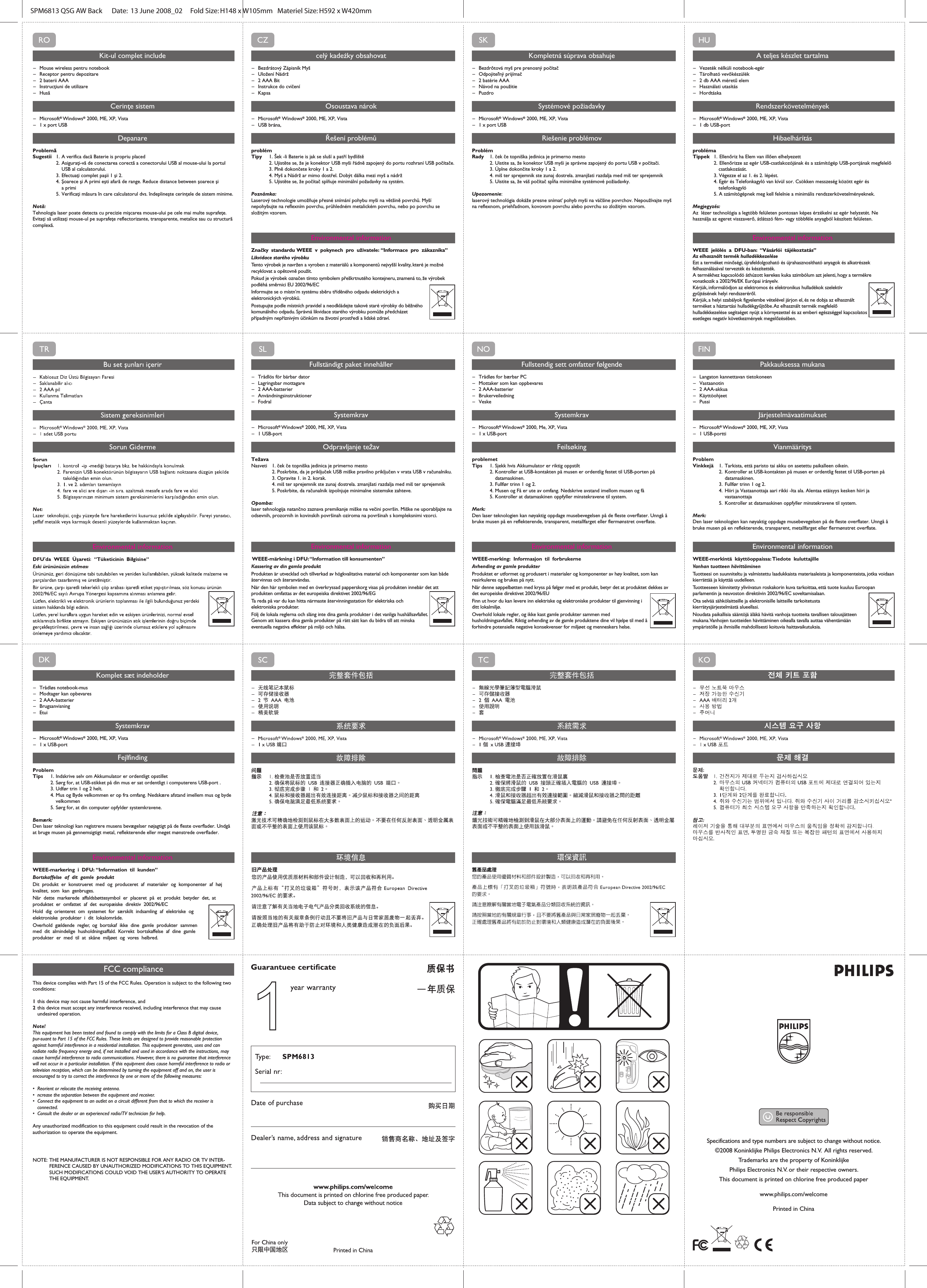 Specifications and type numbers are subject to change without notice.©2008 Koninklijke Philips Electronics N.V.  All rights reserved.Trademarks are the property of Koninklijke Philips Electronics N.V. or their respective owners.This document is printed on chlorine free produced paperwww.philips.com/welcomePrinted in China FCC complianceThis device complies with Part 15 of the FCC Rules. Operation is subject to the following two conditions:1 this device may not cause harmful interference, and2 this device must accept any interference received, including interference that may cause   undesired operation.Note!This equipment has been tested and found to comply with the limits for a Class B digital device, pur-suant to Part 15 of the FCC Rules. These limits are designed to provide reasonable protection against harmful interference in a residential installation. This equipment generates, uses and can radiate radio frequency energy and, if not installed and used in accordance with the instructions, may cause harmful interference to radio communications. However, there is no guarantee that interference will not occur in a particular installation. If this equipment does cause harmful interference to radio or television reception, which can be determined by turning the equipment off and on, the user is encouraged to try to correct the interference by one or more of the following measures: •  Reorient or relocate the receiving antenna. •  ncrease the separation between the equipment and receiver. •  Connect the equipment to an outlet on a circuit different from that to which the receiver is  connected.•  Consult the dealer or an experienced radio/TV technician for help.Any unauthorized modification to this equipment could result in the revocation of the authorization to operate the equipment.    NOTE:  THE MANUFACTURER IS NOT RESPONSIBLE FOR ANY RADIO OR TV INTER-   FERENCE CAUSED BY UNAUTHORIZED MODIFICATIONS TO THIS EQUIPMENT.    SUCH MODIFICATIONS COULD VOID THE USER’S AUTHORITY TO OPERATE   THE EQUIPMENT.CONNECTON  I OFFSPM6813 QSG AW Back      Date:  13 June 2008_02     Fold Size: H148 x W105mm   Materiel Size: H592 x W420mm    DKKomplet sæt indeholder– Trådløs notebook-mus– Modtager kan opbevares– 2 AAA-batterier– Brugsanvisning– EtuiSystemkrav– Microsoft® Windows® 2000, ME, XP, Vista      – 1 x USB-portFejlfindingProblemTips  1. Indskrive selv om Akkumulator er ordentligt opstillet  2.  Sørg for, at USB-stikket på din mus er sat ordentligt i computerens USB-port .  3.  Udfør trin 1 og 2 helt.  4.  Mus og Byde velkommen er op fra omfang. Nedskære afstand imellem mus og byde    velkommen  5.  Sørg for, at din computer opfylder systemkravene.Bemærk: Den laser teknologi kan registrere musens bevægelser nøjagtigt på de fleste overflader. Undgå at bruge musen på gennemsigtigt metal, reflekterende eller meget mønstrede overflader.Environmental informationWEEE-markering i DFU: “Information til kunden”Bortskaffelse af dit gamle produktDit produkt er konstrueret med og produceret af materialer og komponenter af høj kvalitet, som kan genbruges. Når dette markerede affaldsbøttesymbol er placeret på et produkt betyder det, at produktet er omfattet af det europæiske direktiv 2002/96/ECHold dig orienteret om systemet for særskilt indsamling af elektriske og elektroniske produkter i dit lokalområde.Overhold gældende regler, og bortskaf ikke dine gamle produkter sammen med dit almindelige husholdningsaffald. Korrekt bortskaffelse af dine gamle produkter er med til at skåne miljøet og vores helbred.ROKit-ul complet include– Mouse wireless pentru notebook– Receptor pentru depozitare– 2 baterii AAA– Instrucţiuni de utilizare– HusăCerinţe sistem– Microsoft® Windows® 2000, ME, XP, Vista  – 1 x port USBDepanareProblemăSugestii 1.  A verifica dacă Baterie is propriu placed  2.  Asiguraţi-vă de conectarea corectă a conectorului USB al mouse-ului la portul      USB al calculatorului.  3.  Efectuaţi complet paşii 1 şi 2.  4.  Şoarece şi A primi eşti afară de range. Reduce distance between şoarece şi   a primi  5.  Verificaţi măsura în care calculatorul dvs. îndeplineşte cerinţele de sistem minime.Notă: Tehnologia laser poate detecta cu precizie mişcarea mouse-ului pe cele mai multe suprafeţe. Evitaţi să utilizaţi mouse-ul pe suprafeţe reflectorizante, transparente, metalice sau cu structură complexă.Environmental informationHUA teljes készlet tartalma– Vezeték nélküli notebook-egér– Tárolható vevőkészülék– 2 db AAA méretű elem– Használati utasítás– HordtáskaRendszerkövetelmények–Microsoft® Windows® 2000, ME, XP, Vista – 1 db USB-portHibaelhárításproblémaTippek  1.  Ellenőriz ha Elem van illően elhelyezett  2.  Ellenőrizze az egér USB-csatlakozójának és a számítógép USB-portjának megfelelő    csatlakozását.  3. Végezze el az 1. és 2. lépést.  4. Egér és Telefonkagyló van kívül sor. Csökken messzeség között egér és   telefonkagyló  5. A számítógépnek meg kell felelnie a minimális rendszerkövetelményeknek.Megjegyzés: Az  lézer technológia a legtöbb felületen pontosan képes érzékelni az egér helyzetét. Ne használja az egeret visszaverő, átlátszó fém- vagy többféle anyagból készített felületen.Environmental informationWEEE jelölés a DFU-ban: “Vásárlói tájékoztatás”Az elhasznált termék hulladékkezeléseEzt a terméket minőségi, újrafeldolgozható és újrahasznosítható anyagok és alkatrészek felhasználásával tervezték és készítették. A termékhez kapcsolódó áthúzott kerekes kuka szimbólum azt jelenti, hogy a termékre vonatkozik a 2002/96/EK Európai irányelv.Kérjük, informálódjon az elektromos és elektronikus hulladékok szelektív gyűjtésének helyi rendszeréről.Kérjük, a helyi szabályok figyelembe vételével járjon el, és ne dobja az elhasznált terméket a háztartási hulladékgyűjtőbe. Az elhasznált termék megfelelő hulladékkezelése segítséget nyújt a környezettel és az emberi egészséggel kapcsolatos esetleges negatív következmények megelőzésében.CZcelý kadeźky obsahovat– Bezdrátový Zápisník Myš– Uložení Nádrž– 2 AAA Bit– Instrukce do cvičení– KapsaOsoustava nárok– Microsoft® Windows® 2000, ME, XP, Vista – USB brána,Řešení problémůproblémTipy 1.  Šek -li Baterie is jak se sluší a patří bydliště  2.  Ujistěte se, že je konektor USB myši řádně zapojený do portu rozhraní USB počítače.  3.  Plně dokončete kroky 1 a 2.  4.  Myš a Nádrž ar mimo dostřel. Dobýt dálka mezi myš a nádrž  5.  Ujistěte se, že počítač splňuje minimální požadavky na systém.Poznámka: Laserový technologie umožňuje přesné snímání pohybu myši na většině povrchů. Myší nepohybujte na reflexním povrchu, průhledném metalickém povrchu, nebo po povrchu se složitým vzorem.Environmental informationZnačky standardu WEEE v pokynech pro uživatele: “Informace pro zákazníka”Likvidace starého výrobkuTento výrobek je navržen a vyroben z materiálů a komponentů nejvyšší kvality, které je možné recyklovat a opětovně použít. Pokud je výrobek označen tímto symbolem přeškrtnutého kontejneru, znamená to, že výrobek podléhá směrnici EU 2002/96/ECInformujte se o místn’m systému sběru tříděného odpadu elektrických a elektronických výrobků.Postupujte podle místních pravidel a neodkládejte takové staré výrobky do běžného komunálního odpadu. Správná likvidace starého výrobku pomůže předcházet případným nepříznivým účinkům na životní prostředí a lidské zdraví.SKKompletná súprava obsahuje– Bezdrôtová myš pre prenosný počítač– Odpojiteľný prijímač– 2 batérie AAA– Návod na použitie– PuzdroSystémové požiadavky– Microsoft® Windows® 2000, ME, XP, Vista   – 1 x port USBRiešenie problémovProblémRady 1.  ček če topniška jedinica je primerno mesto  2.  Uistite sa, že konektor USB myši je správne zapojený do portu USB v počítači.  3.  Úplne dokončite kroky 1 a 2.  4.  miš ter sprejemnik ste zunaj dostrela. zmanjšati razdalja med miš ter sprejemnik  5.  Uistite sa, že váš počítač spĺňa minimálne systémové požiadavky.Upozornenie: laserový technológia dokáže presne snímať pohyb myši na väčšine povrchov. Nepoužívajte myš na reflexnom, priehľadnom, kovovom povrchu alebo povrchu so zložitým vzorom.Environmental informationFINPakkauksessa mukana– Langaton kannettavan tietokoneen  – Vastaanotin– 2 AAA-akkua– Käyttöohjeet– PussiJärjestelmävaatimukset– Microsoft® Windows® 2000, ME, XP, Vista    – 1 USB-porttiVianmääritysProblemVinkkejä  1.  Tarkista, että paristo tai akku on asetettu paikalleen oikein.  2.  Kontroller at USB-kontakten på musen er ordentlig festet til USB-porten på    datamaskinen.  3.  Fullfør trinn 1 og 2.  4.  Hiiri ja Vastaanottaja aari rikki -lta ala. Alentaa etäisyys kesken hiiri ja      vastaanottaja  5.  Kontroller at datamaskinen oppfyller minstekravene til system.Merk: Den laser teknologien kan nøyaktig oppdage musebevegelsen på de fleste overflater. Unngå å bruke musen på en reflekterende, transparent, metallfarget eller flermønstret overflate.Environmental informationWEEE-merkintä käyttöoppaissa: Tiedote kuluttajilleVanhan tuotteen hävittäminenTuotteesi on suunniteltu ja valmistettu laadukkaista materiaaleista ja komponenteista, jotka voidaan kierrättää ja käyttää uudelleen. Tuotteeseen kiinnitetty yliviivatun roskakorin kuva tarkoittaa, että tuote kuuluu Euroopan parlamentin ja neuvoston direktiivin 2002/96/EC soveltamisalaan.Ota selvää sähkölaitteille ja elektronisille laitteille tarkoitetusta kierrätysjärjestelmästä alueellasi.Noudata paikallisia sääntöjä äläkä hävitä vanhoja tuotteita tavallisen talousjätteen mukana. Vanhojen tuotteiden hävittäminen oikealla tavalla auttaa vähentämään ympäristölle ja ihmisille mahdollisesti koituvia haittavaikutuksia.SLFullständigt paket innehåller– Trådlös för bärbar dator– Lagringsbar mottagare– 2 AAA-batterier– Användningsinstruktioner– FodralSystemkrav– Microsoft® Windows® 2000, ME, XP, Vista     – 1 USB-portOdpravljanje težavTežavaNasveti 1.  ček če topniška jedinica je primerno mesto  2. Poskrbite, da je priključek USB miške pravilno priključen v vrata USB v računalniku.  3. Opravite 1. in 2. korak. 4.  miš ter sprejemnik ste zunaj dostrela. zmanjšati razdalja med miš ter sprejemnik  5. Poskrbite, da računalnik izpolnjuje minimalne sistemske zahteve.Opomba: laser tehnologija natančno zaznava premikanje miške na večini površin. Miške ne uporabljajte na odsevnih, prozornih in kovinskih površinah oziroma na površinah s kompleksnimi vzorci.Environmental information WEEE-märkning i DFU: “Information till konsumenten”Kassering av din gamla produktProdukten är utvecklad och tillverkad av högkvalitativa material och komponenter som kan både återvinnas och återanvändas. När den här symbolen med en överkryssad papperskorg visas på produkten innebär det att produkten omfattas av det europeiska direktivet 2002/96/EGTa reda på var du kan hitta närmaste återvinningsstation för elektriska och elektroniska produkter.Följ de lokala reglerna och släng inte dina gamla produkter i det vanliga hushållsavfallet. Genom att kassera dina gamla produkter på rätt sätt kan du bidra till att minska eventuella negativa effekter på miljö och hälsa.NOFullstendig sett omfatter følgende– Trådløs for bærbar PC– Mottaker som kan oppbevares– 2 AAA-batterier– Brukerveiledning– VeskeSystemkrav– Microsoft® Windows® 2000, Me, XP, Vista  – 1 x USB-portFeilsøkingproblemetTips  1.  Sjekk hvis Akkumulator er riktig oppstilt  2.  Kontroller at USB-kontakten på musen er ordentlig festet til USB-porten på      datamaskinen.  3.  Fullfør trinn 1 og 2.  4.  Musen og Få er ute av omfang. Nedskrive avstand imellom musen og få  5.  Kontroller at datamaskinen oppfyller minstekravene til system.Merk: Den laser teknologien kan nøyaktig oppdage musebevegelsen på de fleste overflater. Unngå å bruke musen på en reflekterende, transparent, metallfarget eller flermønstret overflate.Environmental informationWEEE-merking: Informasjon til forbrukerneAvhending av gamle produkterProduktet er utformet og produsert i materialer og komponenter av høy kvalitet, som kan resirkuleres og brukes på nytt. Når denne søppelbøtten med kryss på følger med et produkt, betyr det at produktet dekkes av det europeiske direktivet 2002/96/EUFinn ut hvor du kan levere inn elektriske og elektroniske produkter til gjenvinning i ditt lokalmiljø.Overhold lokale regler, og ikke kast gamle produkter sammen med husholdningsavfallet. Riktig avhending av de gamle produktene dine vil hjelpe til med å forhindre potensielle negative konsekvenser for miljøet og menneskers helse.