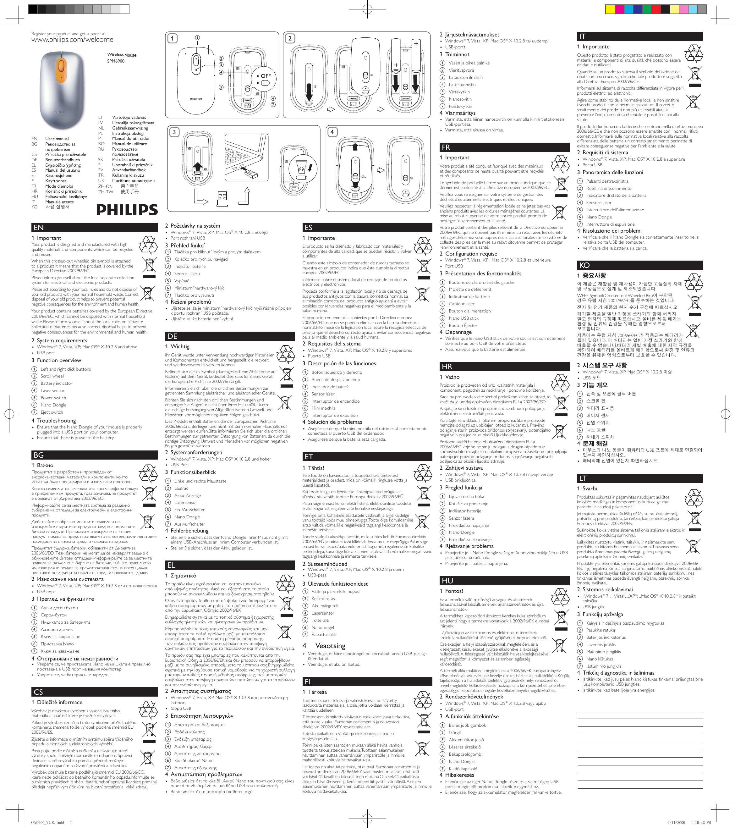 Wireless notebook mouseSPM6900Register your product and get support atwww.philips.com/welcomeLT  Vartotojo vadovasLV  Lietotāja rokasgrāmataNL  GebruiksaanwijzingPL  Instrukcja obsługiPT  Manual do utilizadorRO  Manual de utilizareRU  Руководство  пользователяSK  Príručka užívateľaSL  Uporabniški priročnikSV  AnvändarhandbokTR  Kullanım kılavuzuUK  Посібник користувачаZH-CN  用户手册ZH-TW 使用手冊EN  User manualBG  Ръководство за  потребителяCS  Příručka pro uživateleDE  BenutzerhandbuchEL  Εγχειρίδιο χρήσηςES  Manual del usuarioET  KasutusjuhendFI  KäyttöopasFR  Mode d’emploiHR  Korisnički priručnikHU  Felhasználói kézikönyvIT  Manuale utenteKO  사용 설명서 EN Important1 Your product is designed and manufactured with high quality materials and components, which can be recycled and reused. When this crossed-out wheeled bin symbol is attached to a product it means that the product is covered by the European Directive 2002/96/EC.Please inform yourself about the local separate collection system for electrical and electronic products.Please act according to your local rules and do not dispose of your old products with your normal household waste. Correct disposal of your old product helps to prevent potential negative consequences for the environment and human health.Your product contains batteries covered by the European Directive 2006/66/EC, which cannot be disposed with normal household waste.Please inform yourself about the local rules on separate collection of batteries because correct disposal helps to prevent negative consequences for the environmental and human health.System requirements2 Windows• ® 7, Vista, XP; Mac OS® X 10.2.8 and aboveUSB port•Function overview3 a  Left and right click buttons b  Scroll wheelc  Battery indicator   d  Laser sensore  Power switch   f  Nano Dongleg  Eject switchTroubleshooting4 Ensure that the Nano Dongle of your mouse is properly • plugged into a USB port on your computer.Ensure that there is power in the battery.• BG Важно1 Продуктътеразработенипроизведенотвисококачествениматериалиикомпоненти,коитомогатдабъдатрециклиранииизползваниповторно.Когатосимволътназачеркнататакръглакофазабоклукеприкрепенкъмпродукта,товаозначава,чепродуктътеобхванатотДиректива2002/96/ЕО:Информирайтесезаместнатасистемазаразделносъбираненаотпадъцизаелектрическииелектроннипродукти.Действайтесъобразноместнитеправилаинеизхвърляйтестаритесипродуктизаедноснорманитебитовиотпадъци.Правилнотоизхвърляненастарияпродуктпомагазапредотвратяванетонапотенциалнинегативнипоследицизаоколнатасредаичовешкотоздраве.Продуктътсъдържабатерии,обхванатиотДиректива2006/66/ЕО.Тезибатериинемогатдасеизхвърлятзаеднособикновенитебитовиотпадъци.Информирайтесезаместнитеправилазаразделносъбираненабатерии,тъйктоправилнотоимизхвърлянепомагазапредотвратяванетонапотенциалнинегативнипоследицизаоколнатасредаичовешкотоздраве.Изисквания към системата2 Windows• ® 7, Vista, XP; Mac OS®X10.2.8илипо-новаверсияUSBпорт•Преглед на функциите3 a Лявидесенбутонb Скрол-бутонc Индикаторзабатериятаd Лазерендатчикe Ключзазахранванеf ПриставкаNanog КлючзаизважданеОтстраняване на неизправности4  Уверетесе,чеприставкатаNanoнамишкатаеправилно• поставенавUSBпортнавашиякомпютър.Уверетесе,чебатериятаезаредена.• CS Důležité informace1 Výrobekjenavrženavyrobenzvysocekvalitníhomateriáluasoučástí,kteréjemožnérecyklovat.Pokudjevýrobekoznačentímtosymbolempřeškrtnutéhokontejneru,znamenáto,ževýrobekpodléhásměrniciEU2002/96/ES.Zjistětesiinformaceomístnímsystémusběrutříděnéhoodpaduelektrickýchaelektronickýchvýrobků.Postupujtepodlemístníchnařízeníanelikvidujtestarévýrobkyspolusběžnýmkomunálnímodpadem.Správnálikvidacestaréhovýrobkupomáhápředejítmožnýmnegativnímdopadůmnaživotníprostředíazdravílidí.VýrobekobsahujebateriepodléhajícísměrniciEU2006/66/EC,kterénelzeodkládatdoběžnéhokomunálníhoodpadu.Informujteseomístníchpravidlechosběrubaterií,neboťsprávnálikvidacepomáhápředejítnepříznivýmúčinkůmnaživotníprostředíalidskézdraví.bcagf4dePožadavky na systém2 Windows• ® 7, Vista, XP; Mac OS®X10.2.8anovějšíPortrozhraníUSB•Přehled funkcí3 a Tlačítkaprokliknutílevýmapravýmtlačítkemb Kolečkoprorychlounavigacic  Indikátor bateried Senzorlaserue Vypínačf Miniaturníhardwarovýklíčg TlačítkoprovysunutíŘešení problémů4 Ujistětese,žejeminiaturníhardwarovýklíčmyšiřádněpřipojen• kporturozhraníUSBpočítače.Ujistětese,žebaterienenívybitá.• DE Wichtig1 Ihr Gerät wurde unter Verwendung hochwertiger Materialien und Komponenten entwickelt und hergestellt, die recycelt und wiederverwendet werden können. BendetsichdiesesSymbol(durchgestricheneAbfalltonneaufRädern) auf dem Gerät, bedeutet dies, dass für dieses Gerät die Europäische Richtlinie 2002/96/EG gilt.InformierenSiesichüberdieörtlichenBestimmungenzurgetrennten Sammlung elektrischer und elektronischer Geräte.Richten Sie sich nach den örtlichen Bestimmungen und entsorgenSieAltgerätenichtüberIhrenHausmüll.DurchdierichtigeEntsorgungvonAltgerätenwerdenUmweltundMenschenvormöglichennegativenFolgengeschützt.Das Produkt enthält Batterien, die der Europäischen Richtlinie 2006/66/EG unterliegen und nicht mit dem normalen Haushaltsmüll entsorgt werden dürfen.Bitte informieren Sie sich über die örtlichen BestimmungenzurgetrenntenEntsorgungvonBatterien,dadurchdierichtige Entsorgung Umwelt und Menschen vor möglichen negativen Folgengeschütztwerden.Systemanforderungen2 Windows• ® 7, Vista, XP; Mac OS® X 10.2.8 und höherUSB-Port•Funktionsüberblick3 a  Linke und rechte Maustasteb  Laufradc Akku-Anzeiged  Lasersensore Ein-/Ausschalterf  Nano Dongleg AuswurfschalterFehlerbehebung4 Stellen Sie sicher, dass der Nano Dongle Ihrer Maus richtig mit • einemUSB-AnschlussanIhremComputerverbundenist.StellenSiesicher,dassderAkkugeladenist.• EL Σημαντικό1 Τοπροϊόνείναισχεδιασμένοκαικατασκευασμένοαπόυψηλήςποιότηταςυλικάκαιεξαρτήματα,ταοποίαμπορούνναανακυκλωθούνκαιναξαναχρησιμοποιηθούν.Ότανέναπροϊόνδιαθέτειτοσύμβολοενόςδιαγραμμένουκάδουαπορριμμάτωνμερόδες,τοπροϊόναυτόκαλύπτεταιαπότηνΕυρωπαϊκήΟδηγία2002/96/ΕΚ.Ενημερωθείτεσχετικάμετοτοπικόσύστημαξεχωριστήςσυλλογήςηλεκτρικώνκαιηλεκτρονικώνπροϊόντων.Μηνπαραβαίνετετουςτοπικούςκανονισμούςκαιμηναπορρίπτετεταπαλιάπροϊόνταμαζίμεταυπόλοιπαοικιακάαπορρίμματα.Ησωστήμέθοδοςαπόρριψηςτωνπαλιώνσαςπροϊόντωνσυμβάλλειστηναποφυγήαρνητικώνεπιπτώσεωνγιατοπεριβάλλονκαιτηνανθρώπινηυγεία.ΤοπροϊόνσαςπεριέχειμπαταρίεςπουκαλύπτονταιαπότηνΕυρωπαϊκήΟδηγία2006/66/ΕΚ,καιδενμπορούννααπορριφθούνμαζίμετασυνηθισμένααπορρίμματατουσπιτιούσας.Ενημερωθείτεσχετικάμετηνισχύουσατοπικήνομοθεσίαγιατηχωριστήσυλλογήμπαταριώνκαθώςησωστήμέθοδοςαπόρριψηςτωνμπαταριώνσυμβάλλειστηναποφυγήαρνητικώνεπιπτώσεωνγιατοπεριβάλλονκαιτηνανθρώπινηυγεία.Απαιτήσεις συστήματος2 Windows• ® 7, Vista, XP, Mac OS®X10.2.8καιμεταγενέστερηέκδοσηΘύραUSB•Επισκόπηση λειτουργιών3 a Αριστερόκαιδεξίκουμπίb Ροδάκικύλισηςc Ένδειξημπαταρίαςd Αισθητήραςλέιζερe Διακόπτηςλειτουργίαςf ΚλειδίυλικούNanog ΔιακόπτηςεξαγωγήςΑντιμετώπιση προβλημάτων4 ΒεβαιωθείτεότιτοκλειδίυλικούNanoτουποντικιούσαςείναι• σωστάσυνδεδεμένοσεμιαθύραUSBτουυπολογιστή.Βεβαιωθείτεότιημπαταρίαδιαθέτειισχύ.• ES Importante1 El producto se ha diseñado y fabricado con materiales y componentes de alta calidad, que se pueden reciclar y volver autilizar.Cuandoestesímbolodecontenedorderuedastachadosemuestraenunproductoindicaqueéstecumpleladirectivaeuropea 2002/96/EC.Infórmese sobre el sistema local de reciclaje de productos eléctricosyelectrónicos.Proceda conforme a la legislación local y no se deshaga de susproductosantiguosconlabasuradomésticanormal.Laeliminación correcta del producto antiguo ayudará a evitar posibles consecuencias negativas para el medioambiente y la salud humana.El producto contiene pilas cubiertas por la Directiva europea 2006/66/EC,quenosepuedeneliminarconlabasuradomésticanormal.Infórmese de la legislación local sobre la recogida selectiva de pilas ya que el desecho correcto ayuda a evitar consecuencias negativas para el medio ambiente y la salud humana.Requisitos del sistema2 Windows• ® 7, Vista, XP; Mac OS® X 10.2.8 y superioresPuerto USB•Descripción de las funciones3 a Botónizquierdoyderechob Ruedadedesplazamientoc Indicadordebateríad  Sensor lásere  Interruptor de encendidof  Mini mochilag  Interruptor de expulsiónSolución de problemas4 Asegúresedequelaminimochiladelratónestácorrectamente• conectada al puerto USB del ordenador.Asegúresedequelabateríaestácargada.• ET Tähtis!1 Teie toode on kavandatud ja toodetud kvaliteetsetest materjalidest ja osadest, mida on võimalik ringlusse võtta ja uuesti kasutada. Kui toote külge on kinnitatud läbikriipsutatud prügikasti sümbol, siis kehtib tootele Euroopa direktiiv 2002/96/EÜ.Palun viige ennast kurssi elektriliste ja elektrooniliste toodete eraldi kogumist reguleerivate kohalike eeskirjadega.Toimige oma kohalikele seadustele vastavalt ja ärge käidelge vanu tooteid koos muu olmeprügiga. Toote õige kõrvaldamine aitab vältida võimalikke negatiivseid tagajärgi keskkonnale ja inimeste tervisele.Toode sisaldab akusid/patareisid, mille suhtes kehtib Euroopa direktiiv 2006/66/EÜ ja mida ei tohi käidelda koos muu olmeprügiga.Palun viige ennast kurssi akude/patareide eraldi kogumist reguleerivate kohalike eeskirjadega, kuna õige kõrvaldamine aitab vältida võimalikke negatiivseid tagajärgi keskkonnale ja inimeste tervisele.Süsteeminõuded2  Windows• ® 7, Vista, XP; Mac OS® X 10.2.8 ja uuemUSB-pesa•Ülevaade funktsioonidest3 a  Vask- ja paremkliki nupudb  Kerimisratasc Akumärgutulid  Lasersensore  Toitelülitif  Nanotongelg  Vabastuslüliti4  VeaotsingVeenduge, et hiire nanotongel on korralikult arvuti USB-pesaga • ühendatud.Veenduge, et aku on laetud.• FI Tärkeää1 Tuotteen suunnittelussa ja valmistuksessa on käytetty laadukkaita materiaaleja ja osia, jotka voidaan kierrättää ja käyttää uudelleen. Tuotteeseen kiinnitetty yliviivatun roskakorin kuva tarkoittaa, että tuote kuuluu Euroopan parlamentin ja neuvoston direktiivin 2002/96/EY soveltamisalaan.Tutustu paikalliseen sähkö- ja elektroniikkalaitteiden keräysjärjestelmään.Toimi paikallisten sääntöjen mukaan äläkä hävitä vanhoja tuotteita talousjätteiden mukana. Tuotteen asianmukainen hävittäminen auttaa vähentämään ympäristölle ja ihmisille mahdollisesti koituvia haittavaikutuksia.Laitteessa on akut tai paristot, jotka ovat Euroopan parlamentin ja neuvoston direktiivin 2006/66/EY vaatimusten mukaiset, eikä niitä voi hävittää tavallisen talousjätteen mukana.Ota selvää paikallisista akkujenhävittämiseenjakeräämiseenliittyvistäsäännöistä.Akkujenasianmukainen hävittäminen auttaa vähentämään ympäristölle ja ihmisille koituvia haittavaikutuksia.Järjestelmävaatimukset2 Windows• ® 7, Vista, XP; Mac OS® X 10.2.8 tai uudempiUSB-portti•Toiminnot3 a  Vasen ja oikea painikeb  Vierityspyöräc  Latauksen ilmaisind  Lasertunnistine  Virtakytkinf  Nanosoviting  PoistokytkinVianmääritys4 Varmista, että hiiren nanosovitin on kunnolla kiinni tietokoneen • USB-portissa.Varmista, että akussa on virtaa.• FR Important1 Votreproduitaétéconçuetfabriquéavecdesmatériauxetdescomposantsdehautequalitépouvantêtrerecyclésetréutilisés.LesymboledepoubellebarréesurunproduitindiquequecedernierestconformeàlaDirectiveeuropéenne2002/96/EC.Veuillezvousrenseignersurvotresystèmedegestiondesdéchetsd’équipementsélectriquesetélectroniques.Veuillezrespecterlaréglementationlocaleetnejetezpasvosanciensproduitsaveclesorduresménagèrescourantes.Lamise au rebut citoyenne de votre ancien produit permet de protégerl’environnementetlasanté.VotreproduitcontientdespilesrelevantdelaDirectiveeuropéenne2006/66/ECquinedoiventpasêtremisesaurebutaveclesdéchetsménagers.Informez-vousauprèsdesinstanceslocalessurlesystèmedecollectedespilescarlamiseaurebutcitoyennepermetdeprotégerl’environnementetlasanté.Conguration requise2 Windows• ® 7, Vista, XP ; Mac OS®X10.2.8etultérieurePort USB•Présentation des fonctionnalités3 a  Boutons de clic droit et clic gaucheb Molettededélementc  Indicateur de batteried  Capteur lasere Boutond’alimentationf  Nano USB stickg  Bouton ÉjecterDépannage4 VériezquelenanoUSBstickdevotresourisestcorrectement• connectéauportUSBdevotreordinateur.Assurez-vousquelabatterieestalimentée.• HR Važno1 Proizvodjeproizvedenodvrlokvalitetnihmaterijalaikomponenti,pogodnihzarecikliranjeiponovnokorištenje.Kadanaproizvoduviditesimbolprekriženekantezaotpad,toznačidajeuređajobuhvaćendirektivomEU-a2002/96/EC:Raspitajteseolokalnimpropisimaozasebnomprikupljanjuelektričnihielektroničkihproizvoda.Ponašajteseuskladuslokalnimpropisima.Stareproizvodenemojteodlagatiuzuobičajeniotpadizkućanstva.Pravilnoodlaganjestarihproizvodapridonosisprječavanjupotencijalnonegativnihposljedicazaokolišiljudskozdravlje.ProizvodsadržibaterijeobuhvaćenedirektivomEU-a2006/66/ECkojesenesmijuodlagatisdrugimotpadomizkućanstva.Informirajteseolokalnimpropisimaozasebnomprikupljanjubaterijajerpravilnoodlaganjepridonosisprječavanjunegativnihposljedicazaokolišiljudskozdravlje.Zahtjevi sustava2 Windows• ® 7, Vista, XP; Mac OS®X10.2.8inovijeverzijeUSBpriključnica•Pregled funkcija3 a  Lijeva i desna tipkab Kotačićzapomicanjec  Indikator baterijed Senzorlaserae Prekidačzanapajanjef  Nano Dongleg PrekidačzaizbacivanjeRješavanje problema4 ProvjeritejeliNanoDonglevašegmišapravilnopriključenuUSB• priključnicunaračunalu.Provjerite je li baterija napunjena.• HU Fontos!1 Ezatermékkiválóminőségűanyagokésalkatrészekfelhasználásávalkészült,amelyekújrahasznosíthatókésújrafelhasználhatók.Atermékhezkapcsolódóáthúzottkerekeskukaszimbólumaztjelenti,hogyatermékrevonatkozika2002/96/EKeurópaiirányelv.Tájékozódjonazelektromoséselektronikustermékekszelektívhulladékkénttörténőgyűjtésénekhelyifeltételeiről.Cselekedjenahelyiszabályozásoknakmegfelelően,ésakiselejtezettkészülékeketgyűjtseelkülönítvealakosságihulladéktól.Afeleslegesséváltkészülékhelyeskiselejtezésévelsegítmegelőzniakörnyezetésazemberiegészségkárosodását.Atermékakkumulátoraimegfelelneka2006/66/EKeurópaiirányelvkövetelményeinek,ezértnekezeljeezeketháztartásihulladékként.Kérjük,tájékozódjonahulladékokszelektívgyűjtésénekhelyirendszeréről,mivelmegfelelőhulladékkezeléshozzájárulakörnyezettelésazemberiegészséggelkapcsolatosnegatívkövetkezményekmegelőzéséhez.Rendszerkövetelmények2 Windows• ® 7, Vista, XP; Mac OS®X10.2.8vagyújabbUSB-port•A funkciók áttekintése3 a Balésjobbgombokb Görgőc Akkumulátor-jelződ Lézeresérzékelőe  Bekapcsológombf  Nano Dongleg  Kiadó kapcsolóHibakeresés4 EllenőrizzeazegérNanoDonglerészeésaszámítógépUSB-• portjamegfelelőmódoncsatlakozik-eegymáshoz.Ellenőrizze,hogyazakkumulátormegfelelőenfelvan-etöltve.• IT Importante1 Questoprodottoèstatoprogettatoerealizzatoconmateriali e componenti di alta qualità, che possono essere riciclatieriutilizzati.Quando su un prodotto si trova il simbolo del bidone dei riuticonunacroce,signicachetaleprodottoèsoggettoalla Direttiva Europea 2002/96/CE.Informarsisulsistemadiraccoltadifferenziatainvigoreperiprodotti elettrici ed elettronici.Agirecomestabilitodallenormativelocalienonsmaltireivecchiprodotticonlanormalespazzatura.Ilcorrettosmaltimentodeiprodottinonpiùutilizzabiliaiutaaprevenirel’inquinamentoambientaleepossibilidanniallasalute.Ilprodottofunzionaconbatteriecherientranonelladirettivaeuropea2006/66/CEechenonpossonoesseresmaltiteconinormaliriutidomestici.Informarsi sulle normative locali relative alla raccolta differenziatadellebatterie:uncorrettosmaltimentopermettedievitareconseguenzenegativeperl’ambienteelasalute.Requisiti di sistema2 Windows• ® 7, Vista, XP; Mac OS® X 10.2.8 e superiorePorta USB•Panoramica delle funzioni3 a  Pulsanti destra/sinistrab  Rotellina di scorrimentoc  Indicatore di stato della batteriad  Sensore lasere Interruttoredell’alimentazionef  Nano Dongleg  Interruttore di espulsioneRisoluzione dei problemi4 VericarecheilNanoDonglesiacorrettamenteinseritonella• relativa porta USB del computer.Vericarechelabatteriasiacarica.• KO 중요사항1 이 제품은 재활용 및 재사용이 가능한 고품질의 자재 및 구성품으로 설계 및 제조되었습니다. WEEE Symbol(Crossed-out Wheeled Bin)이 부착된 경우 유럽 지침 2002/96/EC를 준수하는 것입니다.전자 및 전기 제품의 현지 수거 규정에 따르십시오.폐기할 제품을 일반 가정용 쓰레기와 함께 버리지 말고 현지의 규정에 따르십시오. 올바른 제품 폐기는 환경 및 인류의 건강을 유해한 영향으로부터 보호합니다.제품에는 유럽 지침 2006/66/EC가 적용되는 배터리가 들어 있습니다. 이 배터리는 일반 가정 쓰레기와 함께 배출할 수 없습니다.배터리 개별 배출에 대한 지역 규정을 확인하여 배터리를 올바르게 폐기함으로써 환경 및 인류의 건강을 유해한 영향으로부터 보호할 수 있습니다.시스템 요구 사항2 Windows• ® 7, Vista, XP, Mac OS® X 10.2.8 이상USB 포트•기능 개요3 a 왼쪽 및 오른쪽 클릭 버튼b 스크롤 휠c 배터리 표시등d 레이저 센서e 전원 스위치f 나노 동글g 꺼내기 스위치문제 해결4 마우스의 나노 동글이 컴퓨터의 USB 포트에 제대로 연결되어 • 있는지 확인하십시오.배터리에 전원이 있는지 확인하십시오.• LT Svarbu1 Produktassukurtasirpagamintasnaudojantaukštoskokybėsmedžiagasirkomponentus,kuriuosgalimaperdirbti ir naudoti pakartotinai. Jeimatoteperbrauktosšiukšliųdėžėssuratukaissimbolį,pritvirtintąprieprodukto,taireiškia,kadproduktuigaliojaEuropos direktyva 2002/96/EB.Sužinokite,kokiavietinėsistemataikomaatskiramelektrosirelektroniniųproduktųsurinkimui.Laikykitėsnustatytųvietiniųtaisykliųirneišmeskitesenųproduktųsukitomisbuitinėmisatliekomis.Tinkamassenoproduktoišmetimaspadedaišvengtigalimųneigiamųpasekmiųaplinkaiiržmoniųsveikatai.Produkte yra elementai, kuriems galioja Europos direktyva 2006/66/EB,irjųnegalimaišmestisuįprastomisbuitinėmisatliekomis.Sužinokite,kokiosvietinėstaisyklėstaikomosatskirambaterijųsurinkimui,nestinkamasišmetimaspadedaišvengtineigiamųpasekmiųaplinkaiiržmoniųsveikatai.Sistemos reikalavimai2 „Windows• ® 7“, „Vista“, „XP“; „Mac OS® X 10.2.8“ ir pateikti anksčiauUSB jungtis•Funkcijų apžvalga3 a Kairysisirdešinysispaspaudimomygtukasb Pasukiteratukąc  Baterijos indikatoriusd Lazerinisjutiklise  Maitinimo jungiklisf Nanokištukasg IšstūmimojungiklisTrikčių diagnostika ir šalinimas4 Įsitikinkite,kadjūsųpelėsNanokištukastinkamaiprijungtasprie• jūsųkompiuterioUSBjungties.Įsitikinkite,kadbaterijojeyraenergijos.•SPM6900_V1.0.indd   1 6/11/2009   1:10:43 PMMouse