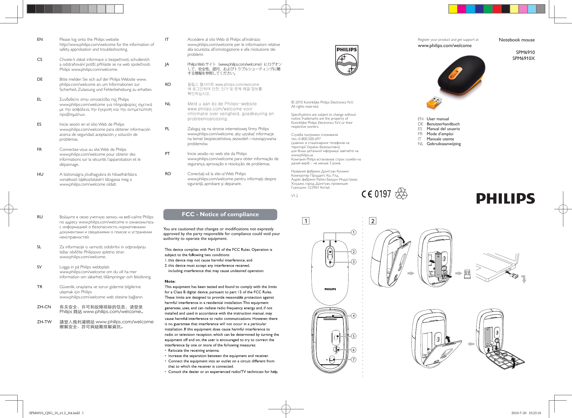 Notebook mouseSPM6910SPM6910XRegister your product and get support atwww.philips.com/welcome EN  User manual      DE  Benutzerhandbuch  ES  Manual del usuario    FR  Mode d’emploi    IT  Manuale utente  NL  Gebruiksaanwijzing © 2010 Koninklijke Philips Electronics N.V.All rights reserved.Speciﬁ cations are subject to change without notice.Trademarks are the property of Koninklijke Philips Electronics N.V. or their respective owners.Служба підтримки споживачів             тел.: 0-800-500-697 (дзвінки зі стаціонарних телефонів на території України безкоштовні)для більш детальної інформаціі завітайте на www.philips.uaКомпанія Philips встановлює строк служби на даний виріб – не менше 3 років. Название фабрики: Донггуан Куниинг Компьютер Продактс Ко, Лтд.Адрес фабрики: Район Баодун Индустриал, Хоуджи, город Донггуан, провинция Гуангдонг, 523961 Китай.V1.2019712edfgbcaEN  Please log onto the Philips website http://www.philips.com/welcome for the information of safety, approbation and troubleshooting.CS     Chcete-li získat informace o bezpečnosti, schváleních a odstraňování potíží, přihlaste se na web společnosti Philips www.philips.com/welcome.DE     Bitte melden Sie sich auf der Philips Website www.philips.com/welcome an, um Informationen zur Sicherheit, Zulassung und Fehlerbehebung zu erhalten.EL     Συνδεθείτε στην ιστοσελίδα της Philips www.philips.com/welcome για πληροφορίες σχετικά με την ασφάλεια, την έγκριση και την αντιμετώπιση προβλημάτων.ES     Inicie sesión en el sitio Web de Philips www.philips.com/welcome para obtener información acerca de seguridad, aceptación y solución de problemas.FR     Connectez-vous au site Web de Philips www.philips.com/welcome pour obtenir des informations sur la sécurité, l’apparobation et le dépannage.HU     A biztonságra, jóváhagyásra és hibaelhárításra vonatkozó tájékoztatásért látogassa meg a www.philips.com/welcome oldalt.IT     Accedere al sito Web di Philips all’indirizzo www.philips.com/welcome per le informazioni relative alla sicurezza, all’omologazione e alla risoluzione dei problemi.JA     Philips Web サイト（www.philips.com/welcome）にログオンして、安全性、認可、およびトラブルシューティングに関する情報を参照してください。KO     필립스 웹사이트 www.philips.com/welcome에 로그인하여 안전, 인가 및 문제 해결 정보를 확인하십시오.NL     Meld u aan bij de Philips-website www.philips.com/welcome voor informatie over veiligheid, goedkeuring en probleemoplossing.PL     Zaloguj się na stronie internetowej ﬁ rmy Philips www.philips.com/welcome, aby uzyskać informacje na temat bezpieczeństwa, zezwoleń i rozwiązywania problemów.PT     Inicie sessão no web site da Philips www.philips.com/welcome para obter informação de segurança, aprovação e resolução de problemas.RO     Conectaţi-vă la site-ul Web Philips www.philips.com/welcome pentru informaţii despre siguranţă, aprobare şi depanare.RU     Войдите в свою учетную запись на веб-сайте Philips по адресу www.philips.com/welcome и ознакомьтесь с информацией о безопасности, нормативными документами и сведениями о поиске и устранении неисправностей.SL     Za informacije o varnosti, odobritvi in odpravljanju težav obiščite Philipsovo spletno stran www.philips.com/welcome. SV     Logga in på Philips webbplats www.philips.com/welcome om du vill ha mer information om säkerhet, tillämpningar och felsökning.TR     Güvenlik, onaylama ve sorun giderme bilgilerine ulaşmak için Philips www.philips.com/welcome web sitesine bağlanın.ZH-CN     有关安全、许可和故障排除的信息，请登录 Philips 网站 www.philips.com/welcome。ZH-TW     請登入飛利浦網站 www.philips.com/welcome 瞭解安全、許可與疑難排解資訊。FCC - Notice of complianceYou are cautioned that changes or modiﬁ cations not expressly approved by the party responsible for compliance could void your authority to operate the equipment. SPM6910_QSG_10_v1.2_A4.indd   1SPM6910_QSG_10_v1.2_A4.indd   1 2010-7-20   10:23:102010-7-20   10:23:10