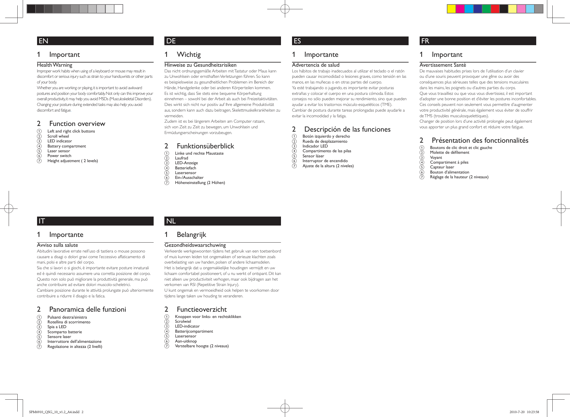      DE        1 Wichtig   Hinweise zu Gesundheitsrisiken Das nicht ordnungsgemäße Arbeiten mit Tastatur oder Maus kann zu Unwohlsein oder ernsthaften Verletzungen führen. So kann es beispielsweise zu gesundheitlichen Problemen im Bereich der Hände, Handgelenke oder bei anderen Körperteilen kommen.   Es ist wichtig, dass Sie stets eine bequeme Körperhaltung einnehmen – sowohl bei der Arbeit als auch bei Freizeitaktivitäten. Dies wirkt sich nicht nur positiv auf Ihre allgemeine Produktivität aus, sondern kann auch dazu beitragen, Skelettmuskelkrankheiten zu vermeiden.  Zudem ist es bei längerem Arbeiten am Computer ratsam, sich von Zeit zu Zeit zu bewegen, um Unwohlsein und Ermüdungserscheinungen vorzubeugen.      2 Funktionsüberblick  a  Linke und rechte Maustaste    b Laufrad    c LED-Anzeige    d Batteriefach    e Lasersensor    f Ein-/Ausschalter  g  Höheneinstellung (2 Höhen)              ES        1 Importante   Advertencia de salud Los hábitos de trabajo inadecuados al utilizar el teclado o el ratón pueden causar incomodidad o lesiones graves, como tensión en las manos, en las muñecas o en otras partes del cuerpo.   Ya esté trabajando o jugando, es importante evitar posturas extrañas y colocar el cuerpo en una postura cómoda. Estos consejos no sólo pueden mejorar su rendimiento, sino que pueden ayudar a evitar los trastornos músculo-esqueléticos (TME).  Cambiar de postura durante tareas prolongadas puede ayudarle a evitar la incomodidad y la fatiga.      2  Descripción de las funciones  a  Botón izquierdo y derecho    b  Rueda de desplazamiento    c Indicador LED    d  Compartimento de las pilas    e Sensor láser    f  Interruptor de encendido  g  Ajuste de la altura (2 niveles)         EN        1 Important  Health Warning  Improper work habits when using of a keyboard or mouse may result in discomfort or serious injury such as strain to your hands,wrists or other parts of your body.   Whether you are working or playing, it is important to avoid awkward postures and position your body comfortably. Not only can this improve your overall productivity, it may help you avoid MSDs (Musculoskeletal Disorders).  Changing your posture during extended tasks may also help you avoid discomfort and fatigue.     2 Function overview   a  Left and right click buttons    b Scroll wheel    c LED indicator    d Battery compartment    e Laser sensor    f Power switch  g  Height adjustment ( 2 levels)             FR        1 Important Avertissement Santé  De mauvaises habitudes prises lors de l’utilisation d’un clavier ou d’une souris peuvent provoquer une gêne ou avoir des conséquences plus sérieuses telles que des tensions musculaires dans les mains, les poignets ou d’autres parties du corps.   Que vous travailliez ou que vous vous divertissiez, il est important d’adopter une bonne position et d’éviter les postures inconfortables. Ces conseils peuvent non seulement vous permettre d’augmenter votre productivité générale, mais également vous éviter de souffrir de TMS (troubles musculosquelettiques).  Changer de position lors d’une activité prolongée peut également vous apporter un plus grand confort et réduire votre fatigue.      2  Présentation des fonctionnalités  a  Boutons de clic droit et clic gauche    b  Molette de déﬁ lement    c Voyant    d  Compartiment à piles    e Capteur laser    f Bouton d’alimentation  g  Réglage de la hauteur (2 niveaux)              IT        1 ImportanteAvviso sulla salute Abitudini lavorative errate nell’uso di tastiera o mouse possono causare a disagi o dolori gravi come l’eccessivo affaticamento di mani, polsi e altre parti del corpo.  Sia che si lavori o si giochi, è importante evitare posture innaturali ed è quindi necessario assumere una corretta posizione del corpo. Questo non solo può migliorare la produttività generale, ma può anche contribuire ad evitare dolori muscolo-scheletrici.  Cambiare posizione durante le attività prolungate può ulteriormente contribuire a ridurre il disagio e la fatica.      2  Panoramica delle funzioni     a Pulsanti destra/sinistra    b  Rotellina di scorrimento    c  Spia a LED    d Scomparto batterie    e Sensore laser    f Interruttore dell’alimentazione  g  Regolazione in altezza (2 livelli)               NL        1 Belangrijk  Gezondheidswaarschuwing Verkeerde werkgewoonten tijdens het gebruik van een toetsenbord of muis kunnen leiden tot ongemakken of serieuze klachten zoals overbelasting van uw handen, polsen of andere lichaamsdelen.   Het is belangrijk dat u ongemakkelijke houdingen vermijdt en uw lichaam comfortabel positioneert, of u nu werkt of ontspant. Dit kan niet alleen uw productiviteit verhogen, maar ook bijdragen aan het verkomen van RSI (Repetitive Strain Injury).  U kunt ongemak en vermoeidheid ook helpen te voorkomen door tijdens lange taken uw houding te veranderen.      2 Functieoverzicht  a  Knoppen voor links- en rechtsklikken    b Scrolwiel    c LED-indicator    d Batterijcompartiment    e Lasersensor    f Aan-uitknopg  Verstelbare hoogte (2 niveaus)      SPM6910_QSG_10_v1.2_A4.indd   2SPM6910_QSG_10_v1.2_A4.indd   2 2010-7-20   10:23:582010-7-20   10:23:58