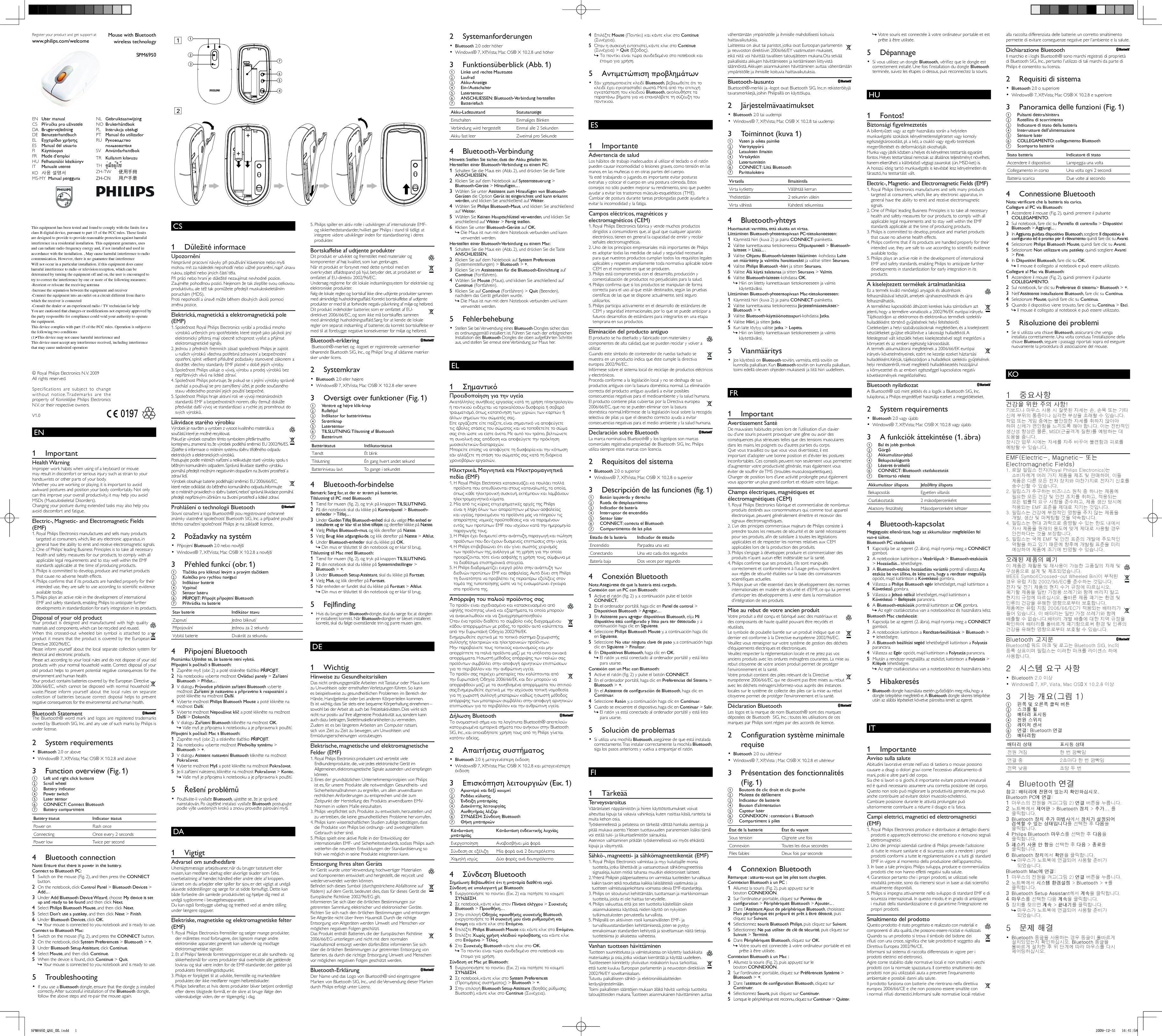 EN        1 Important    Health Warning  Improper work habits when using of a keyboard or mouse may result in discomfort or serious injury such as strain to your hands,wrists or other parts of your body.   Whether you are working or playing, it is important to avoid awkward postures and position your body comfortably. Not only can this improve your overall productivity, it may help you avoid MSDs (Musculoskeletal Disorders).   Changing your posture during extended tasks may also help you avoid discomfort and fatigue.     Electric-, Magnetic- and Electromagnetic Fields (EMF)  1.  Royal Philips Electronics manufactures and sells many products targeted at consumers, which, like any electronic apparatus, in general have the ability to emit and receive electromagnetic signals.  2.  One of Philips’ leading Business Principles is to take all necessary health and safety measures for our products, to comply with all applicable legal requirements and to stay well within the EMF standards applicable at the time of producing products.  3.  Philips is committed to develop, produce and market products that cause no adverse health effects.  4.  Philips conﬁ rms that if its products are handled properly for their intended use, they are safe to use according to scientiﬁ c evidence available today.  5.  Philips plays an active role in the development of international EMF and safety standards, enabling Philips to anticipate further developments in standardization for early integration in its products.     Disposal of your old product     Your product is designed and manufactured with high quality materials and components, which can be recycled and reused.      When this crossed-out wheeled bin symbol is attached to a product it means that the product is covered by the European Directive 2002/96/EC.  Please inform yourself about the local separate collection system for electrical and electronic products.  Please act according to your local rules and do not dispose of your old products with your normal household waste. Correct disposal of your old product helps to prevent potential negative consequences for the environment and human health.      Your product contains batteries covered by the European Directive 2006/66/EC, which cannot be disposed with normal household waste.  Please inform yourself about the local rules on separate collection of batteries because correct disposal helps to prevent negative consequences for the environmental and human health.     Bluetooth Statement      The Bluetooth® word mark and logos are registered trademarks owned by Bluetooth SIG, Inc. and any use of such marks by Philips is under license.       2 System requirements     •  Bluetooth  2.0 or above    Windows® 7, XP, Vista; Mac OS® X 10.2.8 and above•        3  Function overview (Fig. 1)    a  Left and right click buttons    b Scroll wheel    c Battery indicator    d Power switch    e Laser sensor    f  CONNECT : Connect  Bluetooth     g Battery compartment  Battery status   Indicator status Power on  Flash once Connecting  Once every 2 seconds Power low  Twice per second     4 Bluetooth connection   Note: Ensure that there is power in the battery.    Connect to Bluetooth PC:     1  Switch on the mouse (Fig. 2), and then press the  CONNECT  button.    2  On the notebook, click  Control Panel  &gt;  Bluetooth Devices  &gt;  Add...  .    3 Under  Add Bluetooth Device Wizard , choose  My device is set up and ready to be found  and then click  Next .    4 Select  Philips Bluetooth Mouse , and then click  Next .    5 Select  Don’t use a passkey , and then click  Next  &gt;  Finish .    6 Under  Bluetooth Devices , click  OK .    Your mouse is connected to you notebook and is ready to use. »       Connect to Bluetooth Mac:     1  Switch on the mouse (Fig. 2), and press the  CONNECT  button.    2  On the notebook, click  System Preferemces  &gt;  Bluetooth  &gt;  + .    3 Under  Bluetooth Setup Assistant , click  Continue .    4 Select  Mouse , and then click  Continue .    5  When the device is found, click  Continue  &gt;  Quit .    Your mouse is connected to you notebook and is ready to use. »         5 Troubleshooting     If you use a  •  Bluetooth  dongle, ensure that the dongle ¡s installed correctly. After successful installation of the  Bluetooth  dongle, follow the above steps and re-pair the mouse again.     CS       1 Důležité informace    Upozornění  Nesprávné pracovní návyky při používání klávesnice nebo myši mohou mít za následek nepohodlí nebo vážné poranění, např. únavu rukou, zápěstí nebo jiných částí těla.   Při práci nebo hraní je důležité nezaujímat nevhodné pozice. Zaujměte pohodlnou pozici. Nejenom že tak zlepšíte svou celkovou produktivitu, ale též tak pomůžete předejít muskuloskeletálním poruchám (MDS).   Proti nepohodlí a únavě může během dlouhých úkolů pomoci změna pozice.     Elektrická, magnetická a elektromagnetická pole (EMP)  1.  Společnost Royal Philips Electronics vyrábí a prodává mnoho výrobků určených pro spotřebitele, které stejně jako jakýkoli jiný elektronický přístroj mají obecně schopnost vysílat a přijímat elektromagnetické signály.  2.  Jednou z předních ﬁ remních zásad společnosti Philips je zajistit u našich výrobků všechna potřebná zdravotní a bezpečnostní opatření, splnit veškeré příslušné požadavky stanovené zákonem a dodržet všechny standardy EMF platné v době jejich výroby.  3.  Společnost Philips usiluje o vývoj, výrobu a prodej výrobků bez nepříznivých vlivů na lidské zdraví.  4.  Společnost Philips potvrzuje, že pokud se s jejími výrobky správně zachází a používají se pro zamýšlený účel, je podle současného stavu vědeckého poznání jejich použití bezpečné.  5.  Společnost Philips hraje aktivní roli ve vývoji mezinárodních standardů EMF a bezpečnostních norem, díky čemuž dokáže předvídat další vývoj ve standardizaci a rychle jej promítnout do svých výrobků.     Likvidace starého výrobku     Výrobek je navržen a vyroben z vysoce kvalitního materiálu a součástí, které je možné recyklovat.       Pokud je výrobek označen tímto symbolem přeškrtnutého kontejneru, znamená to, že výrobek podléhá směrnici EU 2002/96/ES.  Zjistěte si informace o místním systému sběru tříděného odpadu elektrických a elektronických výrobků.  Postupujte podle místních nařízení a nelikvidujte staré výrobky spolu s běžným komunálním odpadem. Správná likvidace starého výrobku pomáhá předejít možným negativním dopadům na životní prostředí a zdraví lidí.      Výrobek obsahuje baterie podléhající směrnici EU 2006/66/EC, které nelze odkládat do běžného komunálního odpadu.  Informujte se o místních pravidlech o sběru baterií, neboť správná likvidace pomáhá předejít nepříznivým účinkům na životní prostředí a lidské zdraví.     Prohlášení o technologii Bluetooth      Slovní označení a loga Bluetooth® jsou registrované ochranné známky vlastněné společností Bluetooth SIG, Inc. a případné použití těchto označení společností Philips je na základě licence.       2  Požadavky na systém    Připojení  •  Bluetooth  2.0 nebo novější    Windows® 7, XP, Vista; Mac OS® X 10.2.8 a novější•        3 Přehled funkcí (obr. 1)    a Tlačítka pro kliknutí levým a pravým tlačítkem    b Kolečko pro rychlou navigaci    c Indikátor baterie    d Vypínač    e Senzor laseru    f  PŘIPOJIT : Připojit připojení  Bluetooth     g Přihrádka na baterie  Stav baterie   Indikátor stavu Zapnutí  Jedno bliknutí Připojování  Jednou za 2 sekundy Vybitá baterie  Dvakrát za sekundu     4 Připojení Bluetooth   Poznámka: Ujistěte se, že baterie není vybitá.    Připojení k počítači s Bluetooth:     1 Zapněte myš (obr. 2) a poté stiskněte tlačítko  PŘIPOJIT .    2  Na notebooku vyberte možnost  Ovládací panely  &gt;  Zařízení Bluetooth  &gt;  Přidat...  .    3  V dialogu  Průvodce přidáním zařízení Bluetooth  vyberte možnost  Zařízení je nastaveno a připraveno k rozpoznání  a poté klikněte na možnost  Další .    4  Vyberte možnost  Philips Bluetooth Mouse  a poté klikněte na možnost  Další .    5  Vyberte možnost  Nepoužívat klíč  a poté klikněte na možnost  Další  &gt;  Dokončit .    6  V dialogu  Zařízení Bluetooth  klikněte na možnost  OK .    Vaše myš je připojena k notebooku a je připravena k použití. »       Připojení k počítači Mac s Bluetooth:     1 Zapněte myš (obr. 2) a stiskněte tlačítko  PŘIPOJIT .    2  Na notebooku vyberte možnost  Předvolby systému  &gt;  Bluetooth  &gt;  + .    3  V dialogu  Asistent nastavení Bluetooth  klikněte na možnost  Pokračovat .    4  Vyberte možnost  Myš  a poté klikněte na možnost  Pokračovat .    5 Je-li zařízení nalezeno, klikněte na možnost  Pokračovat  &gt;  Konec .    Vaše myš je připojena k notebooku a je připravena k použití. »         5  Řešení problémů     Používáte-li vysílače  •  Bluetooth , ujistěte se, že je správně nainstalován. Po úspěšné instalaci vysílače  Bluetooth  postupujte podle výše uvedených kroků a znovu proveďte párování myši.     DA        1 Vigtigt    Advarsel om sundhedsfare  Uhensigtsmæssige arbejdsvaner, når du bruger tastaturet eller musen, kan medføre ubehag eller alvorlige skader som f.eks. overbelastning af hænder, håndled eller andre dele af kroppen.   Uanset om du arbejder eller spiller for sjov, er det vigtigt at undgå akavede siddestillinger og sørge for at sidde fornuftigt. Dette kan både forbedre din samlede produktivitet og hjælpe dig med at undgå sygdomme i bevægelsesapparatet.   Du kan også forebygge ubehag og træthed ved at ændre stilling under længere opgaver.     Elektriske, magnetiske og elektromagnetiske felter (EMF)  1.  Royal Philips Electronics fremstiller og sælger mange produkter, der målrettes mod forbrugere, der, ligesom mange andre elektroniske apparater, generelt kan udsende og modtage elektromagnetiske signaler.  2.  Et af Philips’ førende forretningsprincipper er, at alle sundheds- og sikkerhedsmål for vores produkter skal overholde alle gældende lovkrav og skal være inden for de EMF-standarder, der gælder på produktets fremstillingstidspunkt.  3.  Philips er forpligtet til at udvikle, fremstille og markedsføre produkter, der ikke medfører nogen helbredsskader.  4.  Philips bekræfter, at hvis deres produkter bliver betjent ordentligt efter deres tilsigtede formål, er de sikre at bruge ifølge den videnskabelige viden, der er tilgængelig i dag.  5.  Philips spiller en aktiv rolle i udviklingen af internationale EMF- og sikkerhedsstandarder, hvilket gør Philips i stand til tidligt at integrere videre udviklinger inden for standardisering i deres produkter.     Bortskaffelse af udtjente produkter     Dit produkt er udviklet og fremstillet med materialer og komponenter af høj kvalitet, som kan genbruges.       Når et produkt er forsynet med dette symbol med en overkrydset affaldsspand på hjul, betyder det, at produktet er omfattet af EU-direktiv 2002/96/EC.  Undersøg reglerne for dit lokale indsamlingssystem for elektriske og elektroniske produkter.  Følg de lokale regler, og bortskaf ikke dine udtjente produkter sammen med almindeligt husholdningsaffald. Korrekt bortskaffelse af udtjente produkter er med til at forhindre negativ påvirkning af miljø og helbred.      Dit produkt indeholder batterier, som er omfattet af EU-direktivet 2006/66/EC, og som ikke må bortskaffes sammen med almindeligt husholdningsaffald.  Sørg for at kende de lokale regler om separat indsamling af batterier, da korrekt bortskaffelse er med til at forebygge negative konsekvenser for miljø og helbred.     Bluetooth-erklæring       Bluetooth®-mærket og -logoet er registrerede varemærker tilhørende Bluetooth SIG, Inc., og Philips’ brug af sådanne mærker sker under licens.       2 Systemkrav     •  Bluetooth  2.0 eller højere    Windows® 7, XP, Vista; Mac OS® X 10.2.8 eller senere•        3  Oversigt over funktioner (Fig. 1)    a  Venstre og højre klik-knap    b Rullehjul    c  Indikator for batteriniveau    d Strømknap    e Lasersensor    f  TILSLUTNING : Tilsutning af  Bluetooth     g Batterirum  Batteristatus   Indikatorstatus Tændt  Ét blink Tilslutning  Én gang hvert andet sekund Batteriniveau lavt  To gange i sekundet     4 Bluetooth-forbindelse   Bemærk: Sørg for, at der er strøm på batteriet.    Tilslutning til PC med Bluetooth:     1  Tænd for musen (ﬁ g. 2), og tryk på knappen  TILSLUTNING .    2  På din notebook skal du klikke på  Kontrolpanel  &gt;  Bluetooth-enheder  &gt;  Tilføj...   .    3 Under  Guiden Tilføj  Bluetooth-enhed  skal du vælge  Min enhed er installeret og er klar til at blive tilføjet  og derefter klikke på  Næste .    4 Vælg  Philips Bluetooth-mus , og klik derefter på  Næste .    5 Vælg  Brug ikke adgangskode , og klik derefter på  Næste  &gt;  Afslut .    6 Under  Bluetooth-enheder  skal du klikke på  OK .    Din mus er tilsluttet til din notebook og er klar til brug. »       Tilslutning til Mac med Bluetooth:     1  Tænd for musen (ﬁ g. 2), og tryk på knappen  TILSLUTNING .    2  På din notebook skal du klikke på  Systemindstillinger  &gt;  Bluetooth  &gt;  + .    3 Under  Bluetooth Setup Assistant , skal du klikke på  Fortsæt .    4 Vælg  Mus , og klik derefter på  Fortsæt .    5  Når enheden er fundet skal du klikke på  Fortsæt  &gt;  Afslut .    Din mus er tilsluttet til din notebook og er klar til brug. »         5 Fejlfinding     Hvis du bruger en  •  Bluetooth- dongle, skal du sørge for, at donglen er installeret korrekt. Når  Bluetooth- donglen er blevet installeret korrekt, skal du følge ovenstående trin og parre musen igen.     DE        1 Wichtig    Hinweise zu Gesundheitsrisiken  Das nicht ordnungsgemäße Arbeiten mit Tastatur oder Maus kann zu Unwohlsein oder ernsthaften Verletzungen führen. So kann es beispielsweise zu gesundheitlichen Problemen im Bereich der Hände, Handgelenke oder bei anderen Körperteilen kommen.   Es ist wichtig, dass Sie stets eine bequeme Körperhaltung einnehmen – sowohl bei der Arbeit als auch bei Freizeitaktivitäten. Dies wirkt sich nicht nur positiv auf Ihre allgemeine Produktivität aus, sondern kann auch dazu beitragen, Skelettmuskelkrankheiten zu vermeiden.   Zudem ist es bei längerem Arbeiten am Computer ratsam, sich von Zeit zu Zeit zu bewegen, um Unwohlsein und Ermüdungserscheinungen vorzubeugen.     Elektrische, magnetische und elektromagnetische Felder (EMF)  1.  Royal Philips Electronics produziert und vertreibt viele Endkundenprodukte, die, wie jedes elektronische Gerät im Allgemeinen, elektromagnetische Signale aussenden und empfangen können.  2.  Eines der grundsätzlichen Unternehmensprinzipien von Philips ist es, für unsere Produkte alle notwendigen Gesundheits- und Sicherheitsmaßnahmen zu ergreifen, um allen anwendbaren rechtlichen Anforderungen zu entsprechen und die zum Zeitpunkt der Herstellung des Produkts anwendbaren EMV-Normen in vollem Maße einzuhalten.  3.  Philips verpﬂ ichtet sich, Produkte zu entwickeln, herzustellen und zu vertreiben, die keine gesundheitlichen Probleme hervorrufen.  4.  Philips kann wissenschaftlichen Studien zufolge bestätigen, dass die Produkte von Philips bei ordnungs- und zweckgemäßem Gebrauch sicher sind.  5.  Philips spielt eine aktive Rolle in der Entwicklung der internationalen EMF- und Sicherheitsstandards, sodass Philips auch weiterhin die neuesten Entwicklungen der Standardisierung so früh wie möglich in seine Produkte integrieren kann.     Entsorgung Ihres alten Geräts     Ihr Gerät wurde unter Verwendung hochwertiger Materialien und Komponenten entwickelt und hergestellt, die recycelt und wiederverwendet werden können.      Beﬁ ndet sich dieses Symbol (durchgestrichene Abfalltonne auf Rädern) auf dem Gerät, bedeutet dies, dass für dieses Gerät die Europäische Richtlinie 2002/96/EG gilt.  Informieren Sie sich über die örtlichen Bestimmungen zur getrennten Sammlung elektrischer und elektronischer Geräte.  Richten Sie sich nach den örtlichen Bestimmungen und entsorgen Sie Altgeräte nicht über Ihren Hausmüll. Durch die richtige Entsorgung von Altgeräten werden Umwelt und Menschen vor möglichen negativen Folgen geschützt.      Das Produkt enthält Batterien, die der Europäischen Richtlinie 2006/66/EG unterliegen und nicht mit dem normalen Haushaltsmüll entsorgt werden dürfen.  Bitte informieren Sie sich über die örtlichen Bestimmungen zur getrennten Entsorgung von Batterien, da durch die richtige Entsorgung Umwelt und Menschen vor möglichen negativen Folgen geschützt werden.     Bluetooth-Erklärung      Der Name und das Logo von Bluetooth® sind eingetragene Marken von Bluetooth SIG, Inc., und die Verwendung dieser Marken durch Philips erfolgt unter Lizenz.       2 Systemanforderungen     •  Bluetooth  2.0 oder höher    Windows® 7, XP, Vista; Mac OS® X 10.2.8 und höher•        3  Funktionsüberblick (Abb. 1)    a  Linke und rechte Maustaste    b Laufrad    c Akku-Anzeige    d Ein-/Ausschalter    e Lasersensor    f  ANSCHLIESSEN :  Bluetooth -Verbindung herstellen    g Batteriefach  Akku-Ladezustand   Statusanzeige Einschalten  Einmaliges Blinken Verbindung wird hergestellt  Einmal alle 2 Sekunden Akku fast leer  Zweimal pro Sekunde     4 Bluetooth-Verbindung   Hinweis: Stellen Sie sicher, dass der Akku geladen ist.    Herstellen einer Bluetooth-Verbindung zu einem PC:     1  Schalten Sie die Maus ein (Abb. 2), und drücken Sie die Taste  ANSCHLIESSEN .    2  Klicken Sie auf dem Notebook auf  Systemsteuerung  &gt;  Bluetooth-Geräte  &gt;  Hinzufügen...  .    3  Wählen Sie unter  Assistent zum Hinzufügen von Bluetooth-Geräten  die Option  Gerät ist eingerichtet und kann erkannt werden , und klicken Sie anschließend auf  Weiter .    4  Wählen Sie  Philips Bluetooth-Maus , und klicken Sie anschließend auf  Weiter .    5  Wählen Sie  Keinen Hauptschlüssel verwenden , und klicken Sie anschließend auf  Weiter  &gt;  Fertig stellen .    6  Klicken Sie unter  Bluetooth-Geräte  auf  OK .    Die Maus ist nun mit dem Notebook verbunden und kann  »verwendet werden.       Herstellen einer Bluetooth-Verbindung zu einem Mac:     1  Schalten Sie die Maus ein (Abb. 2), und drücken Sie die Taste  ANSCHLIESSEN .    2  Klicken Sie auf dem Notebook auf  System Preferences  (Systemeinstellungen) &gt;  Bluetooth  &gt;  + .    3  Klicken Sie im  Assistenten für die Bluetooth-Einrichtung  auf  Continue  (Fortfahren).    4  Wählen Sie  Mouse  (Maus), und klicken Sie anschließend auf  Continue  (Fortfahren).    5  Klicken Sie auf  Continue  (Fortfahren) &gt;  Quit  (Beenden), nachdem das Gerät gefunden wurde.    Die Maus ist nun mit dem Notebook verbunden und kann  »verwendet werden.         5 Fehlerbehebung     Stellen Sie bei Verwendung eines  •  Bluetooth -Dongles sicher, dass es ordnungsgemäß installiert ist. Führen Sie nach der erfolgreichen Installation des  Bluetooth -Dongles die oben aufgeführten Schritte aus, und stellen Sie erneut eine Verbindung zur Maus her.     EL       1  Σημαντικό    Προειδοποίηση για την υγεία  Ακατάλληλες συνήθειες εργασίας κατά τη χρήση πληκτρολογίου ή ποντικιού ενδέχεται να προκαλέσουν δυσφορία ή σοβαρό τραυματισμό, όπως καταπόνηση των χεριών, των καρπών ή άλλων σημείων του σώματός σας.   Είτε εργάζεστε είτε παίζετε, είναι σημαντικό να αποφεύγετε τις άβολες στάσεις του σώματος και να τοποθετείτε το σώμα σας έτσι ώστε να είστε άνετα. Με αυτό τον τρόπο, βελτιώνετε τη συνολική σας απόδοση και αποφεύγετε την πρόκληση μυοσκελετικών διαταραχών.   Μπορείτε επίσης να αποφύγετε τη δυσφορία και την κόπωση εάν αλλάζετε τη στάση του σώματός σας κατά τη διάρκεια χρονοβόρων εργασιών.     Ηλεκτρικά, Μαγνητικά και Ηλεκτρομαγνητικά πεδία (EMF)  1.  Η Royal Philips Electronics κατασκευάζει κα πουλάει πολλά προϊόντα που απευθύνονται στους καταναλωτές, τα οποία, όπως κάθε ηλεκτρονική συσκευή, εκπέμπουν και λαμβάνουν ηλεκτρομαγνητικά κύματα.  2.  Μία από τις κύριες επιχειρηματικές αρχές της Philips είναι η λήψη όλων των απαραίτητων μέτρων ασφαλείας και υγείας, προκειμένου τα προϊόντα μας να πληρούν τις απαραίτητες νομικές προϋποθέσεις και να παραμένουν εντός των προτύπων EMF που ισχύουν κατά την ημερομηνία παραγωγής τους.  3.  Η Philips έχει δεσμευτεί στην ανάπτυξη, παραγωγή και πώληση προϊόντων που δεν έχουν δυσμενείς επιπτώσεις στην υγεία.  4.  Η Philips επιβεβαιώνει ότι εάν γίνει σωστός χειρισμός των προϊόντων της, ανάλογα με τη χρήση για την οποία προορίζονται, τότε είναι ασφαλής η χρήση τους, σύμφωνα με τα διαθέσιμα επιστημονικά στοιχεία.  5.  Η Philips διαδραματίζει ενεργό ρόλο στην ανάπτυξη των διεθνών προτύπων EMF και ασφαλείας. Αυτό δίνει στη Philips τη δυνατότητα να προβλέπει τις περαιτέρω εξελίξεις στον τομέα της τυποποίησης ώστε να τις ενσωματώνει έγκαιρα στα προϊόντα της.     Απόρριψη του παλιού προϊόντος σας     Το προϊόν είναι σχεδιασμένο και κατασκευασμένο από υψηλής ποιότητας υλικά και εξαρτήματα, τα οποία μπορούν να ανακυκλωθούν και να ξαναχρησιμοποιηθούν.       Όταν ένα προϊόν διαθέτει το σύμβολο ενός διαγραμμένου κάδου απορριμμάτων με ρόδες, το προϊόν αυτό καλύπτεται από την Ευρωπαϊκή Οδηγία 2002/96/ΕΚ.  Ενημερωθείτε σχετικά με το τοπικό σύστημα ξεχωριστής συλλογής ηλεκτρικών και ηλεκτρονικών προϊόντων.  Μην παραβαίνετε τους τοπικούς κανονισμούς και μην απορρίπτετε τα παλιά προϊόντα μαζί με τα υπόλοιπα οικιακά απορρίμματα. Η σωστή μέθοδος απόρριψης των παλιών σας προϊόντων συμβάλλει στην αποφυγή αρνητικών επιπτώσεων για το περιβάλλον και την ανθρώπινη υγεία.      Το προϊόν σας περιέχει μπαταρίες που καλύπτονται από την Ευρωπαϊκή Οδηγία 2006/66/ΕΚ, και δεν μπορούν να απορριφθούν μαζί με τα συνηθισμένα απορρίμματα του σπιτιού σας.  Ενημερωθείτε σχετικά με την ισχύουσα τοπική νομοθεσία για τη χωριστή συλλογή μπαταριών καθώς η σωστή μέθοδος απόρριψης των μπαταριών συμβάλλει στην αποφυγή αρνητικών επιπτώσεων για το περιβάλλον και την ανθρώπινη υγεία.     Δήλωση Bluetooth      Το ονομαστικό σήμα και τα λογότυπα Bluetooth® αποτελούν κατοχυρωμένα εμπορικά σήματα που ανήκουν στην Bluetooth SIG, Inc., και οποιαδήποτε χρήση τους από τη Philips γίνεται κατόπιν αδείας.       2  Απαιτήσεις συστήματος     •  Bluetooth  2.0 ή μεταγενέστερη έκδοση    Windows® 7, XP, Vista; Mac OS® X 10.2.8 και μεταγενέστερη •  έκδοση       3  Επισκόπηση λειτουργιών (Εικ. 1)    a Αριστερό και δεξί κουμπί    b Ροδάκι κύλισης    c Ένδειξη μπαταρίας    d Διακόπτης λειτουργίας    e Αισθητήρας λέιζερ    f  ΣΥΝΔΕΣΗ : Σύνδεση  Bluetooth     g Θήκη μπαταριών  Κατάσταση μπαταρίας   Κατάσταση ενδεικτικής λυχνίας Ενεργοποίηση  Αναβοσβήνει μία φορά Σύνδεση σε εξέλιξη  Μία φορά ανά 2 δευτερόλεπτα Χαμηλή ισχύς  Δύο φορές ανά δευτερόλεπτο     4  Σύνδεση Bluetooth   Σημείωση: Βεβαιωθείτε ότι η μπαταρία διαθέτει ισχύ.    Σύνδεση σε υπολογιστή με Bluetooth:     1 Ενεργοποιήστε το ποντίκι (Εικ. 2) και πατήστε το κουμπί  ΣΥΝΔΕΣΗ .    2 Σε notebook, κάντε κλικ στον  Πίνακα ελέγχου  &gt;  Συσκευές Bluetooth  &gt;  Προσθήκη...  .    3 Στην επιλογή  Οδηγός προσθήκης συσκευής Bluetooth , ενεργοποιήστε το  Η συσκευή μου είναι ρυθμισμένη και έτοιμη  και κάντε κλικ στο  Επόμενο .    4 Επιλέξτε  Philips Bluetooth Mouse  και κάντε κλικ στο  Επόμενο .    5 Επιλέξτε  Χωρίς χρήση κλειδιού πρόσβασης  και κάντε κλικ στο  Επόμενο  &gt;  Τέλος .    6 Στο  Συσκευές Bluetooth  κάντε κλικ στο  OK .    Το ποντίκι είναι τώρα συνδεδεμένο στο notebook και  »έτοιμο για χρήση.       Σύνδεση σε Mac με Bluetooth:     1 Ενεργοποιήστε το ποντίκι (Εικ. 2) και πατήστε το κουμπί  ΣΥΝΔΕΣΗ .    2 Σε notebook, κάντε κλικ στο  System Preferemces  (Προτιμήσεις συστήματος) &gt;  Bluetooth  &gt;  + .    3 Στην επιλογή  Bluetooth Setup Assistant  (Βοηθός ρύθμισης Bluetooth), κάντε κλικ στο  Continue  (Συνέχεια).    4 Επιλέξτε  Mouse  (Ποντίκι) και κάντε κλικ στο  Continue  (Συνέχεια).    5 Όταν η συσκευή εντοπιστεί, κάντε κλικ στο  Continue  (Συνέχεια) &gt;  Quit  (Έξοδος).    Το ποντίκι είναι τώρα συνδεδεμένο στο notebook και  »έτοιμο για χρήση.         5  Αντιμετώπιση προβλημάτων     Εάν χρησιμοποιείτε κλειδί  •  Bluetooth , βεβαιωθείτε ότι το κλειδί έχει εγκατασταθεί σωστά. Μετά από την επιτυχή εγκατάσταση του κλειδιού  Bluetooth , ακολουθήστε τα παραπάνω βήματα για να επαναλάβετε τη σύζευξη του ποντικιού.     ES       1 Importante    Advertencia de salud  Los hábitos de trabajo inadecuados al utilizar el teclado o el ratón pueden causar incomodidad o lesiones graves, como tensión en las manos, en las muñecas o en otras partes del cuerpo.   Ya esté trabajando o jugando, es importante evitar posturas extrañas y colocar el cuerpo en una postura cómoda. Estos consejos no sólo pueden mejorar su rendimiento, sino que pueden ayudar a evitar los trastornos músculo-esqueléticos (TME).   Cambiar de postura durante tareas prolongadas puede ayudarle a evitar la incomodidad y la fatiga.     Campos eléctricos, magnéticos y electromagnéticos (CEM)  1.  Royal Philips Electronics fabrica y vende muchos productos dirigidos a consumidores que, al igual que cualquier aparato electrónico, tienen en general la capacidad de emitir y recibir señales electromagnéticas.  2.  Uno de los principios empresariales más importantes de Philips es adoptar todas las medidas de salud y seguridad necesarias para que nuestros productos cumplan todos los requisitos legales aplicables y respeten ampliamente toda normativa aplicable sobre CEM en el momento en que se producen.  3.  Philips está comprometida con el desarrollo, producción y comercialización de productos no perjudiciales para la salud.  4.  Philips conﬁ rma que si los productos se manipulan de forma correcta para el uso al que están destinados, según las pruebas cientíﬁ cas de las que se dispone actualmente, será seguro utilizarlos.  5.  Philips participa activamente en el desarrollo de estándares de CEM y seguridad internacionales, por lo que se puede anticipar a futuros desarrollos de estándares para integrarlos en una etapa temprana en sus productos.     Eliminación del producto antiguo     El producto se ha diseñado y fabricado con materiales y componentes de alta calidad, que se pueden reciclar y volver a utilizar.       Cuando este símbolo de contenedor de ruedas tachado se muestra en un producto indica que éste cumple la directiva europea 2002/96/EC.  Infórmese sobre el sistema local de reciclaje de productos eléctricos y electrónicos.  Proceda conforme a la legislación local y no se deshaga de sus productos antiguos con la basura doméstica normal. La eliminación correcta del producto antiguo ayudará a evitar posibles consecuencias negativas para el medioambiente y la salud humana.      El producto contiene pilas cubiertas por la Directiva europea 2006/66/EC, que no se pueden eliminar con la basura doméstica normal.  Infórmese de la legislación local sobre la recogida selectiva de pilas ya que el desecho correcto ayuda a evitar consecuencias negativas para el medio ambiente y la salud humana.     Declaración sobre Bluetooth      La marca nominativa Bluetooth® y los logotipos son marcas comerciales registradas propiedad de Bluetooth SIG, Inc. Philips utiliza siempre estas marcas con licencia.       2  Requisitos del sistema     •  Bluetooth  2.0 o superior    Windows® 7, XP, Vista; Mac OS® X 10.2.8 o superior•        3  Descripción de las funciones (fig. 1)    a  Botón izquierdo y derecho    b  Rueda de desplazamiento    c  Indicador de batería    d  Interruptor de encendido    e Sensor láser    f  CONNECT : conecta el  Bluetooth     g  Compartimento de las pilas  Estado de la batería   Indicador de estado Encendido  Parpadea una vez Conectando  Una vez cada dos segundos Batería baja  Dos veces por segundo     4 Conexión Bluetooth   Nota: Asegúrese de que la batería está cargada.    Conexión con un PC con Bluetooth:     1  Active el ratón (ﬁ g. 2) y, a continuación pulse el botón  CONNECT .    2  En el ordenador portátil, haga clic en  Panel de control  &gt;  Dispositivos Bluetooth  &gt;  Agregar...  .    3 En  Asistente para agregar dispositivos Bluetooth , elija  Mi dispositivo está conﬁ gurado y listo para ser detectado  y a continuación haga clic en  Siguiente .    4 Seleccione  Philips Bluetooth Mouse  y, a continuación haga clic en  Siguiente .    5 Seleccione  No usar ninguna clave de paso  y, a continuación haga clic en  Siguiente  &gt;  Finalizar .    6 En  Dispositivos Bluetooth , haga clic en  OK .    El ratón ya está conectado al ordenador portátil y está listo  »para usarse.       Conexión con un Mac con Bluetooth:     1  Active el ratón (ﬁ g. 2) y pulse el botón  CONNECT .    2  En el ordenador portátil, haga clic en  Preferencias del Sistema  &gt;  Bluetooth  &gt;  + .    3  En el  Asistente de conﬁ guración de Bluetooth , haga clic en  Continuar .    4 Seleccione  Ratón  y, a continuación haga clic en  Continuar .    5  Cuando se encuentre el dispositivo, haga clic en  Continuar  &gt;  Salir .    El ratón ya está conectado al ordenador portátil y está listo  »para usarse.         5  Solución de problemas     Si utiliza una mochila  •  Bluetooth , asegúrese de que está instalada correctamente. Tras instalar correctamente la mochila  Bluetooth , siga los pasos anteriores y vuelva a emparejar el ratón.     FI       1 Tärkeää    Terveysvaroitus  Vääränlaiset näppäimistön ja hiiren käyttötottumukset voivat aiheuttaa kipuja tai vakavia vahinkoja, kuten rasittaa käsiä, ranteita tai muita kehon osia.   Työskennellessä ja pelatessa on tärkeää välttää hankalia asentoja ja pitää mukava asento. Yleisen tuottavuuden paranemisen lisäksi tämä voi estää tuki- ja liikuntaelimistön sairauksia.   Asennon vaihtaminen pitkään työskennellessä voi myös ehkäistä kipuja ja väsymystä.     Sähkö-, magneetti- ja sähkömagneettikentät (EMF)  1.  Royal Philips Electronics valmistaa ja myy kuluttajille monia tuotteita, jotka lähettävät ja vastaanottavat sähkömagneettisia signaaleja, kuten mitkä tahansa muutkin elektroniset laitteet.  2.  Yhtenä Philipsin pääperiaatteena on varmistaa tuotteiden turvallisuus kaikin tavoin sekä noudattaa kaikkia lakisääteisiä vaatimuksia ja tuotteen valmistusajankohtana voimassa olevia EMF-standardeja.  3.  Philips on sitoutunut kehittämään, tuottamaan ja markkinoimaan tuotteita, joista ei ole haittaa terveydelle.  4.  Philips vakuuttaa, että jos sen tuotteita käsitellään oikein asianmukaisessa käytössä, niiden käyttö on nykyisten tutkimustulosten perusteella turvallista.  5.  Philipsillä on aktiivinen rooli kansainvälisten EMF- ja turvallisuusstandardien kehittämisessä, joten se pystyy ennakoimaan standardien kehitystä ja soveltamaan näitä tietoja tuotteisiinsa jo aikaisessa vaiheessa.     Vanhan tuotteen hävittäminen     Tuotteen suunnittelussa ja valmistuksessa on käytetty laadukkaita materiaaleja ja osia, jotka voidaan kierrättää ja käyttää uudelleen.       Tuotteeseen kiinnitetty yliviivatun roskakorin kuva tarkoittaa, että tuote kuuluu Euroopan parlamentin ja neuvoston direktiivin 2002/96/EY soveltamisalaan.  Tutustu paikalliseen sähkö- ja elektroniikkalaitteiden keräysjärjestelmään.  Toimi paikallisten sääntöjen mukaan äläkä hävitä vanhoja tuotteita talousjätteiden mukana. Tuotteen asianmukainen hävittäminen auttaa vähentämään ympäristölle ja ihmisille mahdollisesti koituvia haittavaikutuksia.      Laitteessa on akut tai paristot, jotka ovat Euroopan parlamentin ja neuvoston direktiivin 2006/66/EY vaatimusten mukaiset, eikä niitä voi hävittää tavallisen talousjätteen mukana.  Ota selvää paikallisista akkujen hävittämiseen ja keräämiseen liittyvistä säännöistä. Akkujen asianmukainen hävittäminen auttaa vähentämään ympäristölle ja ihmisille koituvia haittavaikutuksia.     Bluetooth-lausunto      Bluetooth®-merkki ja -logot ovat Bluetooth SIG, Inc.:n rekisteröityjä tavaramerkkejä, joihin Philipsillä on käyttölupa.       2 Järjestelmävaatimukset     •  Bluetooth  2.0 tai uudempi    Windows® 7, XP, Vista; Mac OS® X 10.2.8 tai uudempi•        3  Toiminnot (kuva 1)    a  Vasen ja oikea painike    b Vierityspyörä    c Latauksen ilmaisin    d Virtakytkin    e Lasertunnistin    f  CONNECT : Liitä  Bluetooth     g Paristolokero  Virtatila   Ilmaisintila Virta kytketty  Välähtää kerran Yhdistetään  2 sekunnin välein Virta vähissä  Kahdesti sekunnissa     4 Bluetooth-yhteys   Huomautus: varmista, että akussa on virtaa.    Liittäminen Bluetooth-yhteensopivaan PC-tietokoneeseen:     1  Käynnistä hiiri (kuva 2) ja paina  CONNECT -painiketta.    2  Valitse kannettavassa tietokoneessa  Ohjauspaneeli  &gt;  Bluetooth-laitteet  &gt;  Lisää...  .    3 Valitse  Ohjattu Bluetooth-laitteen lisääminen  -kohdassa  Laite on määritetty ja valmiina havaittavaksi  ja valitse sitten  Seuraava .    4 Valitse  Philips Bluetooth -hiiri  ja sitten  Seuraava .    5 Valitse  Älä käytä salasanaa  ja sitten  Seuraava  &gt;  Valmis .    6 Valitse  Bluetooth-laitteet -kohdassa  OK .    Hiiri on liitetty kannettavaan tietokoneeseen ja valmis  »käytettäväksi.       Liittäminen Bluetooth-yhteensopivaan Mac-tietokoneeseen:     1  Käynnistä hiiri (kuva 2) ja paina  CONNECT -painiketta.    2  Valitse kannettavassa tietokoneessa  Järjestelmäasetukset &gt;  Bluetooth  &gt;  + .    3 Valitse  Bluetooth-käyttöönottoapuri -kohdassa  Jatka .    4 Valitse  Hiiri , ja sitten  Jatka .    5  Kun laite löytyy, valitse  jatka  &gt;  Lopeta .    Hiiri on liitetty kannettavaan tietokoneeseen ja valmis  »käytettäväksi.         5 Vianmääritys     Jos käytössä on  •  Bluetooth -sovitin, varmista, että sovitin on kunnolla paikallaan. Kun  Bluetooth -sovitin on kunnolla paikallaan, toimi edellä olevien ohjeiden mukaisesti ja liitä hiiri uudelleen.     FR       1 Important    Avertissement Santé  De mauvaises habitudes prises lors de l’utilisation d’un clavier ou d’une souris peuvent provoquer une gêne ou avoir des conséquences plus sérieuses telles que des tensions musculaires dans les mains, les poignets ou d’autres parties du corps.   Que vous travailliez ou que vous vous divertissiez, il est important d’adopter une bonne position et d’éviter les postures inconfortables. Ces conseils peuvent non seulement vous permettre d’augmenter votre productivité générale, mais également vous éviter de souffrir de TMS (troubles musculosquelettiques).   Changer de position lors d’une activité prolongée peut également vous apporter un plus grand confort et réduire votre fatigue.     Champs électriques, magnétiques et électromagnétiques (CEM)  1.  Royal Philips Electronics fabrique et commercialise de nombreux produits destinés aux consommateurs qui, comme tout appareil électronique, peuvent généralement émettre et recevoir des signaux électromagnétiques.  2.  L’un des principes commerciaux majeurs de Philips consiste à prendre toutes les mesures de sécurité et de santé nécessaires pour ses produits, aﬁ n de satisfaire à toutes les législations applicables et de respecter les normes relatives aux CEM applicables lors de la production des produits.  3.  Philips s’engage à développer, produire et commercialiser des produits n’ayant aucun effet indésirable sur la santé.  4.  Philips conﬁ rme que ses produits, s’ils sont manipulés correctement et conformément à l’usage prévu, répondent aux règles de sécurité établies sur la base des connaissances scientiﬁ ques actuelles.  5.  Philips joue un rôle essentiel dans le développement des normes internationales en matière de sécurité et d’EMF, ce qui lui permet d’anticiper les développements à venir dans la normalisation d’intégration de ses produits.     Mise au rebut de votre ancien produit     Votre produit a été conçu et fabriqué avec des matériaux et des composants de haute qualité pouvant être recyclés et réutilisés.       Le symbole de poubelle barrée sur un produit indique que ce dernier est conforme à la Directive européenne 2002/96/EC.  Veuillez vous renseigner sur votre système de gestion des déchets d’équipements électriques et électroniques.  Veuillez respecter la réglementation locale et ne jetez pas vos anciens produits avec les ordures ménagères courantes. La mise au rebut citoyenne de votre ancien produit permet de protéger l’environnement et la santé.      Votre produit contient des piles relevant de la Directive européenne 2006/66/EC qui ne doivent pas être mises au rebut avec les déchets ménagers.  Informez-vous auprès des instances locales sur le système de collecte des piles car la mise au rebut citoyenne permet de protéger l’environnement et la santé.     Déclaration Bluetooth      Les logos et la marque de nom Bluetooth® sont des marques déposées de Bluetooth  SIG, Inc. ; toutes les utilisations de ces marques par Philips sont régies par des accords de licence.       2  Configuration système minimale requise     •  Bluetooth  2.0 ou ultérieur    Windows® 7, XP, Vista ; Mac OS® X 10.2.8 et ultérieur•        3  Présentation des fonctionnalités (Fig. 1)    a  Boutons de clic droit et clic gauche    b  Molette de déﬁ lement    c  Indicateur de batterie    d Bouton d’alimentation    e Capteur laser    f  CONNEXION  : connexion à  Bluetooth     g  Compartiment à piles  État de la batterie   État du voyant Sous tension  Clignote une fois Connexion  Toutes les deux secondes Piles faibles  Deux fois par seconde     4 Connexion Bluetooth   Remarque : assurez-vous que les piles sont chargées.    Connexion Bluetooth à un PC :     1  Allumez la souris (Fig. 2), puis appuyez sur le bouton  CONNEXION .    2  Sur l’ordinateur portable, cliquez sur  Panneau de conﬁ guration  &gt;  Périphériques Bluetooth  &gt;  Ajouter...  .    3 Dans l’ Assistant Ajout de périphérique Bluetooth , choisissez  Mon périphérique est préparé et prêt à être détecté , puis cliquez sur  Suivant .    4 Sélectionnez  souris Bluetooth Philips , puis cliquez sur  Suivant .    5 Sélectionnez  Ne pas utiliser de clé de sécurité , puis cliquez sur  Suivant  &gt;  Terminé .    6 Dans  Périphériques Bluetooth , cliquez sur  OK .    Votre souris est connectée à votre ordinateur portable et est  »prête à être utilisée.       Connexion Bluetooth à un Mac :     1  Allumez la souris (Fig. 2), puis appuyez sur le bouton  CONNEXION .    2  Sur l’ordinateur portable, cliquez sur  Préférences Système  &gt;  Bluetooth  &gt;  + .    3 Dans l’ assistant de conﬁ guration Bluetooth , cliquez sur  Continuer .    4 Sélectionnez  Souris , puis cliquez sur  Continuer .    5  Lorsque le périphérique est reconnu, cliquez sur  Continuer  &gt;  Quitter .    Votre souris est connectée à votre ordinateur portable et est  »prête à être utilisée.         5 Dépannage     Si vous utilisez un dongle  •  Bluetooth,  vériﬁ ez que le dongle est correctement installé. Une fois l’installation du dongle  Bluetooth  terminée, suivez les étapes ci-dessus, puis reconnectez la souris.     HU       1 Fontos!    Biztonsági ﬁ gyelmeztetés  A billentyűzet vagy az egér használata során a helytelen munkavégzési szokások kényelmetlenségérzetet vagy komoly egészségkárosodást, pl. a kéz, a csukló vagy egyéb testrészek megerőltetését és deformációját okozhatják.   Munka vagy játék közben a helyes és kényelmes testtartás egyaránt fontos. Helyes testtartással nemcsak az általános teljesítményt növelheti, hanem elkerülheti a különböző végtagi zavarokat (ún. MSD-ket) is.   A hosszú ideig tartó munkavégzés is kevésbé lesz kényelmetlen és fárasztó, ha testtartást vált.     Electric-, Magnetic- and Electromagnetic Fields (EMF)  1.  Royal Philips Electronics manufactures and sells many products targeted at consumers, which, like any electronic apparatus, in general have the ability to emit and receive electromagnetic signals.  2.  One of Philips’ leading Business Principles is to take all necessary health and safety measures for our products, to comply with all applicable legal requirements and to stay well within the EMF standards applicable at the time of producing products.  3.  Philips is committed to develop, produce and market products that cause no adverse health effects.  4.  Philips conﬁ rms that if its products are handled properly for their intended use, they are safe to use according to scientiﬁ c evidence available today.  5.  Philips plays an active role in the development of international EMF and safety standards, enabling Philips to anticipate further developments in standardization for early integration in its products.     A kiselejtezett termékek ártalmatlanítása     Ez a termék kiváló minőségű anyagok és alkatrészek felhasználásával készült, amelyek újrahasznosíthatók és újra felhasználhatók.       A termékhez kapcsolódó áthúzott kerekes kuka szimbólum azt jelenti, hogy a termékre vonatkozik a 2002/96/EK európai irányelv.  Tájékozódjon az elektromos és elektronikus termékek szelektív hulladékként történő gyűjtésének helyi feltételeiről.  Cselekedjen a helyi szabályozásoknak megfelelően, és a kiselejtezett készülékeket gyűjtse elkülönítve a lakossági hulladéktól. A feleslegessé vált készülék helyes kiselejtezésével segít megelőzni a környezet és az emberi egészség károsodását.      A termék akkumulátorai megfelelnek a 2006/66/EK európai irányelv követelményeinek, ezért ne kezelje ezeket háztartási hulladékként.  Kérjük, tájékozódjon a hulladékok szelektív gyűjtésének helyi rendszeréről, mivel megfelelő hulladékkezelés hozzájárul a környezettel és az emberi egészséggel kapcsolatos negatív következmények megelőzéséhez.     Bluetooth nyilatkozat      A Bluetooth® szó mint jelölés és a logók a Bluetooth SIG, Inc. tulajdonai, a Philips engedéllyel használja ezeket a megjelöléseket.       2 System requirements     •  Bluetooth  2.0 vagy újabb    Windows® 7, XP, Vista; Mac OS® X 10.2.8 vagy újabb•        3  A funkciók áttekintése (1. ábra)    a  Bal és jobb gombok    b Görgő    c Akkumulátor-jelző    d Bekapcsológomb    e Lézeres érzékelő    f  CONNECT :  Bluetooth  csatlakoztatás    g Elemtartó rekesz  Akkumulátor állapota   Jelzőfény állapota Bekapcsolás  Egyetlen villanás Csatlakoztatás  2 másodpercenként Alacsony feszültség  Másodpercenként kétszer     4 Bluetooth-kapcsolat   Megjegyzés: ellenőrizze, hogy az akkumulátor megfelelően fel van-e töltve.    Bluetooth PC csatlakozás     1  Kapcsolja be az egeret (2. ábra), majd nyomja meg a  CONNECT  gombot.    2  A notebookon kattintson a  Vezérlőpult  &gt;  Bluetooth-eszközök  &gt;  Hozzáadás...  lehetőségre.    3 A  Bluetooth-eszköz hozzáadása varázsló  pontnál válassza  Az eszköz be van állítva, és kész arra, hogy a rendszer megtalálja  opciót, majd kattintson a  Következő  gombra.    4  Válassza a  Philips Bluetooth egér  lehetőséget, majd kattintson a  Következő  gombra.    5  Válassza a  Jelszó nélkül  lehetőséget, majd kattintson a  Következő  &gt;  Befejezés  parancsra.    6 A  Bluetooth-eszközök  pontnál kattintson az  OK  gombra.    Az egér csatlakoztatva van a notebookhoz és használatra kész. »       Bluetooth Mac csatlakozás:     1  Kapcsolja be az egeret (2. ábra), majd nyomja meg a  CONNECT  gombot.    2  A notebookon kattintson a  Rendszerbeállítások  &gt;  Bluetooth  &gt;  +  lehetőségre.    3 A  Bluetooth beállítási segéd  lehetőségnél kattintson a  Folyatás  parancsra.    4  Válassza az  Egér  opciót, majd kattintson a  Folytatás  parancsra.    5  Miután a rendszer megtalálta az eszközt, kattintson a  Folytatás  &gt;  Kilépés  lehetőségre.    Az egér csatlakoztatva van a notebookhoz és használatra kész. »         5 Hibakeresés      •  Bluetooth  dongle használata esetén győződjön meg róla, hogy a dongle telepítése megfelelő-e. A  Bluetooth  dongle sikeres telepítése után az alábbi lépéseket követve párosítsa ismét az egeret.     IT       1 Importante    Avviso sulla salute  Abitudini lavorative errate nell’uso di tastiera o mouse possono causare a disagi o dolori gravi come l’eccessivo affaticamento di mani, polsi e altre parti del corpo.   Sia che si lavori o si giochi, è importante evitare posture innaturali ed è quindi necessario assumere una corretta posizione del corpo. Questo non solo può migliorare la produttività generale, ma può anche contribuire ad evitare dolori muscolo-scheletrici.   Cambiare posizione durante le attività prolungate può ulteriormente contribuire a ridurre il disagio e la fatica.     Campi elettrici, magnetici ed elettromagnetici (EMF)  1.  Royal Philips Electronics produce e distribuisce al dettaglio diversi prodotti e apparecchi elettronici che emettono e ricevono segnali elettromagnetici.  2.  Uno dei principi aziendali cardine di Philips prevede l’adozione di tutte le misure sanitarie e di sicurezza volte a rendere i propri prodotti conformi a tutte le regolamentazioni e a tutti gli standard EMF in vigore al momento della produzione dell’apparecchio.  3.  In base a tale principio, Philips sviluppa, produce e commercializza prodotti che non hanno effetti negativi sulla salute.  4.  Garantisce pertanto che i propri prodotti, se utilizzati nelle modalità previste, sono da ritenersi sicuri in base ai dati scientiﬁ ci attualmente disponibili.  5.  Philips si impegna attivamente nello sviluppo di standard EMF e di sicurezza internazionali. In questo modo, è in grado di anticipare i risultati della standardizzazione e di garantirne l’integrazione nei propri prodotti.     Smaltimento del prodotto     Questo prodotto è stato progettato e realizzato con materiali e componenti di alta qualità, che possono essere riciclati e riutilizzati.      Quando su un prodotto si trova il simbolo del bidone dei riﬁ uti con una croce, signiﬁ ca che tale prodotto è soggetto alla Direttiva Europea 2002/96/CE.  Informarsi sul sistema di raccolta differenziata in vigore per i prodotti elettrici ed elettronici.  Agire come stabilito dalle normative locali e non smaltire i vecchi prodotti con la normale spazzatura. Il corretto smaltimento dei prodotti non più utilizzabili aiuta a prevenire l’inquinamento ambientale e possibili danni alla salute.      Il prodotto funziona con batterie che rientrano nella direttiva europea 2006/66/CE e che non possono essere smaltite con i normali riﬁ uti domestici.  Informarsi sulle normative locali relative alla raccolta differenziata delle batterie: un corretto smaltimento permette di evitare conseguenze negative per l’ambiente e la salute.     Dichiarazione Bluetooth      Il marchio e i loghi Bluetooth® sono marchi registrati di proprietà di Bluetooth SIG, Inc., pertanto l’utilizzo di tali marchi da parte di Philips è consentito su licenza.       2  Requisiti di sistema     •  Bluetooth  2.0 o superiore    Windows® 7, XP, Vista; Mac OS® X 10.2.8 e superiore•        3  Panoramica delle funzioni (Fig. 1)    a Pulsanti destra/sinistra    b  Rotellina di scorrimento    c  Indicatore di stato della batteria    d Interruttore dell’alimentazione    e Sensore laser    f  COLLEGAMENTO : collegamento  Bluetooth     g Scomparto batterie  Stato batteria   Indicatore di stato Accendere il dispositivo  Lampeggia una volta Collegamento in corso  Una volta ogni 2 secondi Batteria scarica  Due volte al secondo     4 Connessione Bluetooth   Nota: veriﬁ care che la batteria sia carica.    Collegare al PC via Bluetooth:     1  Accendere il mouse (Fig. 2), quindi premere il pulsante  COLLEGAMENTO .    2  Sul notebook, fare clic su  Pannello di controllo  &gt;  Dispositivi Bluetooth  &gt;  Aggiungi...  .    3 In  Aggiunta guidata dispositivo Bluetooth , scegliere  Il dispositivo è conﬁ gurato ed è pronto per il rilevamento  quindi fare clic su  Avanti .    4 Selezionare  Philips Bluetooth Mouse , quindi fare clic su  Avanti .    5 Selezionare  Non utilizzare una passkey , quindi scegliere  Avanti  &gt;  Fine .    6 In  Dispositivi Bluetooth , fare clic su  OK .    Il mouse è collegato al notebook e può essere utilizzato. »       Collegare al Mac via Bluetooth:     1  Accendere il mouse (Fig. 2), quindi premere il pulsante  COLLEGAMENTO .    2  Sul notebook, far clic su  Preferenze di sistema &gt;  Bluetooth  &gt;  + .    3 Nell’ Assistente installazione Bluetooth , fare clic su  Continua .    4 Selezionare  Mouse , quindi fare clic su  Continua .    5  Quando il dispositivo viene trovato, fare clic su  Continua  &gt;  Esci .    Il mouse è collegato al notebook e può essere utilizzato. »         5  Risoluzione dei problemi     Se si utilizza una chiave  •  Bluetooth , assicurarsi che venga installata correttamente. Una volta conclusa l’installazione della chiave  Bluetooth , seguire i passaggi riportati sopra ed eseguire nuovamente la procedura di associazione del mouse.     KO       1  중요사항    건강을 위한 주의 사항!  키보드나 마우스 사용 시 잘못된 자세는 손, 손목 또는 기타 신체 부위의 통증이나 심각한 부상을 초래할 수 있습니다.   작업 또는 게임 중에는 불안정한 자세를 취하지 않아야 하며 신체가 편안함을 느끼도록 해야 합니다. 이는 전반적인 생산성 향상은 물론, MSD(근골격계 질환)를 예방하는 데 도움을 줍니다.   장시간 업무 시에는 자세를 자주 바꾸어 불편함과 피로를 예방할 수 있습니다.     EMF(Electric-, Magnetic- 또는 Electromagnetic Fields)  1.  로얄 필립스 전자(Royal Philips Electronics)는 소비자에게 여러 가지 제품을 제조 및 판매하며, 이들 제품은 다른 모든 전자 장치와 마찬가지로 전자기 신호를 송수신할 수 있습니다.  2.  필립스가 추구하는 비즈니스 원칙 중 하나는 제품에 필요한 모든 건강 및 안전 조치를 취하고, 적용되는 모든 법률적 요구 사항을 준수하고, 제품 생산 당시에 적용되는 EMF 표준을 제대로 지키는 것입니다.  3.  필립스는 건강에 부정적인 영향을 주지 않는 제품을 개발, 생산 및 마케팅할 것을 약속합니다.  4.  필립스는 현대 과학으로 증명할 수 있는 한도 내에서 자사 제품을 원래의 용도에 맞게 제대로 사용할 경우 안전하다는 것을 보장합니다.  5.  필립스는 국제 EMF 및 안전 표준의 개발에 주도적인 역할을 하고 있기 때문에 향후에 개발될 표준을 미리 예상하여 제품에 조기에 반영할 수 있습니다.     오래된 제품의 폐기     이 제품은 재활용 및 재사용이 가능한 고품질의 자재 및 구성품으로 설계 및 제조되었습니다.       WEEE Symbol(Crossed-out Wheeled Bin)이 부착된 경우 유럽 지침 2002/96/EC를 준수하는 것입니다.  전자 및 전기 제품의 현지 수거 규정에 따르십시오.  폐기할 제품을 일반 가정용 쓰레기와 함께 버리지 말고 현지의 규정에 따르십시오. 올바른 제품 폐기는 환경 및 인류의 건강을 유해한 영향으로부터 보호합니다.      제품에는 유럽 지침 2006/66/EC가 적용되는 배터리가 들어 있습니다. 이 배터리는 일반 가정 쓰레기와 함께 배출할 수 없습니다.  배터리 개별 배출에 대한 지역 규정을 확인하여 배터리를 올바르게 폐기함으로써 환경 및 인류의 건강을 유해한 영향으로부터 보호할 수 있습니다.     Bluetooth 고지문      Bluetooth 워드 마크 및 로고는 Bluetooth SIG, Inc의 등록 상표이며 필립스는 이러한 마크를 라이센스 하에 사용합니다.       2  시스템 요구 사항     •  Bluetooth  2.0 이상    Windows 7, XP, Vista, Mac OS X 10.2.8 이상•        3  기능 개요(그림 1)    a  왼쪽 및 오른쪽 클릭 버튼    b  스크롤 휠    c  배터리 표시등    d  전원 스위치    e  레이저 센서    f  연결 :  Bluetooth  연결    g  배터리함  배터리 상태   표시등 상태 전원 켜짐  한 번 깜빡임 연결 중  2초마다 한 번 깜빡임 전력 낮음  초당 두 번     4  Bluetooth 연결   참고: 배터리에 전원이 있는지 확인하십시오.    Bluetooth PC에 연결:     1  마우스의 전원을 켜고(그림 2)  연결  버튼을 누릅니다.    2  노트북에서  제어판  &gt;  Bluetooth 장치  &gt;  추가...  를 클릭합니다.    3  Bluetooth 장치 추가 마법사 에서  장치가 설정되어 검색할 수 있는 상태입니다 를 선택한 후  다음 을 클릭합니다.    4  Philips Bluetooth 마우스 를 선택한 후  다음 을 클릭합니다.    5  패스키 사용 안 함 을 선택한 후  다음  &gt;  종료 를 클릭합니다.    6  Bluetooth 장치 에서  확인 을 클릭합니다.    마우스가 노트북에 연결되어 사용할 준비가  »되었습니다.       Bluetooth Mac에 연결:     1  마우스의 전원을 켜고(그림 2)  연결  버튼을 누릅니다.    2  노트북에서  시스템 환경설정  &gt;  Bluetooth  &gt;  + 를 클릭합니다.    3  Bluetooth Setup Assistant 에서  계속 을 클릭합니다.    4  마우스 를 선택한 다음  계속 을 클릭합니다.    5  장치를 찾으면  계속  &gt;  끝내기 를 클릭합니다.    마우스가 노트북에 연결되어 사용할 준비가  »되었습니다.         5  문제 해결      •  Bluetooth  동글을 사용하는 경우 동글이 올바르게 설치되었는지 확인하십시오.  Bluetooth  동글을 올바르게 설치한 후 위 단계에 따라 마우스를 다시 페어링하십시오.     Mouse with Bluetooth wireless technologySPM6950Register your product and get support atwww.philips.com/welcome EN  User manual    CS  Příručka pro uživateleDA  Brugervejledning    DE  Benutzerhandbuch EL  Εγχειρίδιο χρήσης   ES  Manual del usuario    FI  Käyttöopas  FR  Mode d’emploi  HU  Felhasználói kézikönyv    IT  Manuale utente  KO  사용 설명서  MS-MY  Manual pengguna  NL  GebruiksaanwijzingNO  BrukerhåndbokPL  Instrukcja obsługi    PT  Manual do utilizador  RU  Руководство  пользователя                     SV  Användarhandbok      TR  Kullanım kılavuzu      TH  คู่มือผู้ใช้    ZH-TW 使用手冊ZH-CN  用户手册          © Royal Philips Electronics N.V. 2009All rights reserved.Specifications are subject to change without notice.Trademarks are the property of Koninklijke Philips Electronics N.V. or their respective owners.V1.00197fegdbca12SPM6950_QSG_00.indd   1SPM6950_QSG_00.indd   1 2009-12-31   16:41:582009-12-31   16:41:58This equipment has been tested and found to comply with the limits for a class B digital device, pursuant to part 15 of the FCC rules. These limits are designed to provide to provide reasonable protection against harmful interference in a residential installation. This equipment generates, uses and can radiate radio frequency energy and, if not installed and used in accordance with the installation. , May cause harmful interference to radio communication. However, there is no guarantee that interferenceWill not occur in a particular installation. if this equipment does cause harmful interference to radio or television reception, which can be determined by turning the equipment off and on, the user is encouraged to try to correct the interference by one or more of the following measures:-Reorient or relocate the receiving antenna-Increase the separation between the equipment and receiver-Connect the equipment into an outlet on a circuit different from that to which the receiver is connected-Consult the dealer or an experienced radio / TV technician for helpYou are cautioned that changes or modifications not expressly approved by the party responsible for compliance could void your authority to operate the equipment.This device complies with part 15 of the FCC rules. Operation is subject to the following two conditions(1)•This device may not cause harmful interference and This device must accept any interference received, including interference that may cause undesired operation