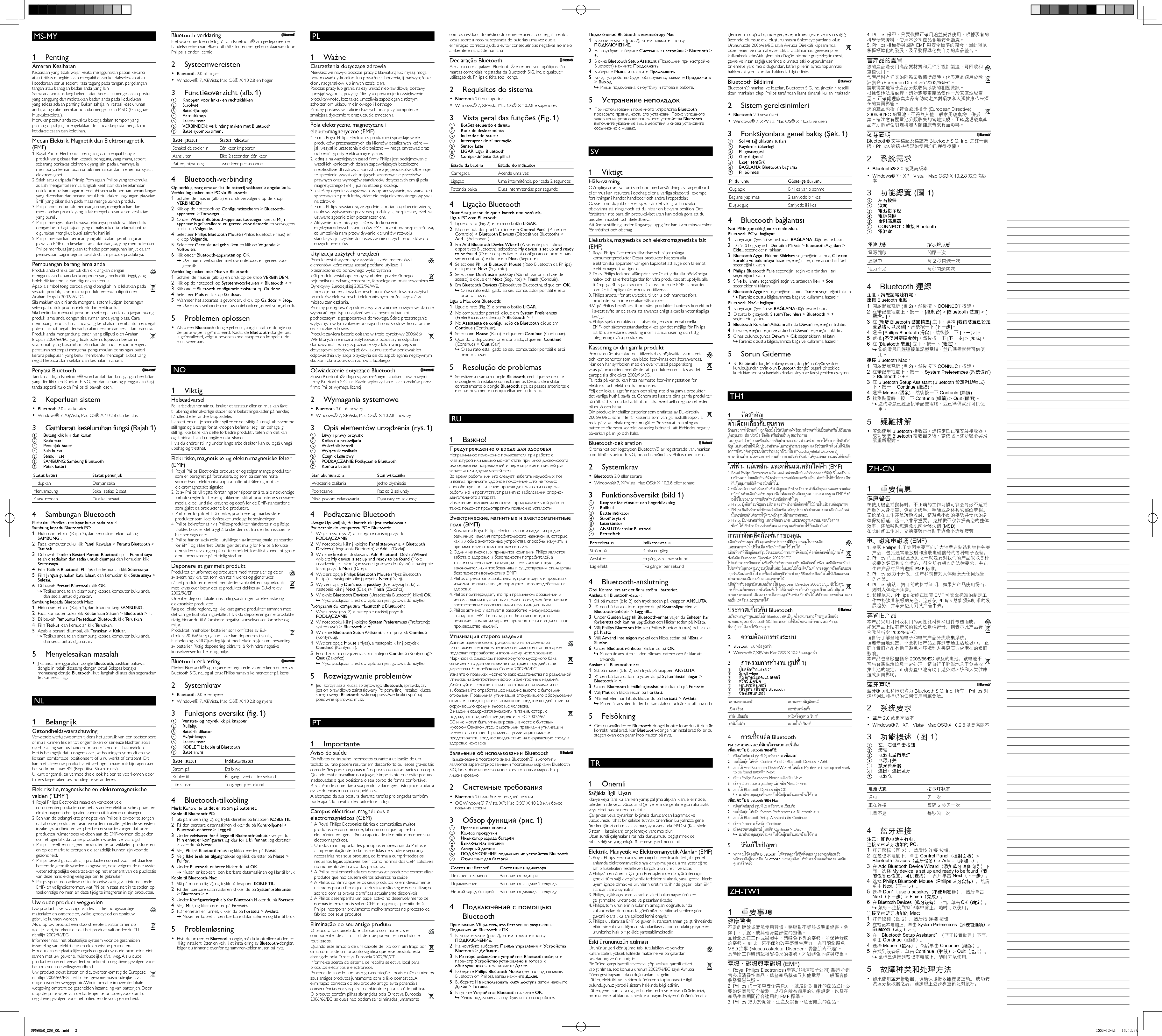MS-MY       1 Penting    Amaran Kesihatan  Kebiasaan yang tidak wajar ketika menggunakan papan kekunci atau tetikus mungkin akan mengakibatkan ketidakselesaan atau kecederaan serius seperti rasa tegang pada tangan, pergelangan tangan atau bahagian badan anda yang lain.   Sama ada anda sedang bekerja atau bermain, mengelakkan postur yang canggung dan meletakkan badan anda pada kedudukan yang selesa adalah penting. Bukan sahaja ini restasi keseluruhan anda, ia juga akn membantu anda mengelakkan MSD (Gangguan Muskuloskeletal).   Menukar postur anda sewaktu bekerja dalam tempoh yang panjang dapat juga mengelakkan diri anda daripada mengalami ketidakselesaan dan keletihan.     Medan Elektrik, Magnetik dan Elektromagnetik (EMF)  1.  Royal Philips Electronics mengilang dan menjual banyak produk yang disasarkan kepada pengguna, yang mana, seperti sebarang perkakas elektronik yang lain, pada umumnya ia mempunyai kemampuan untuk memancar dan menerima isyarat elektromagnet.  2.  Salah satu daripada Prinsip Perniagaan Philips yang terkemuka adalah mengambil semua langkah kesihatan dan keselamatan untuk produk kami, agar mematuhi semua keperluan perundangan yang dikenakan dan berada betul-betul dalam lingkungan piawaian EMF yang dikenakan pada masa mengeluarkan produk.  3.  Philips komited untuk membangunkan, mengeluarkan dan memasarkan produk yang tidak menyebabkan kesan kesihatan yang buruk.  4.  Philips mengesahkan bahawa sekiranya produknya dikendalikan dengan betul bagi tujuan yang dimaksudkan, ia selamat untuk digunakan mengikut bukti saintiﬁ k hari ini  5.  Philips memainkan peranan yang aktif dalam pembangunan piawaian EMF dan keselamatan antarabangsa, yang membolehkan Philips membuat jangkaan terhadap pembangunan lanjut dalam pemiawaian bagi integrasi awal di dalam produk-produknya.     Pembuangan barang lama anda     Produk anda direka bentuk dan dikilangkan dengan menggunakan bahan dan komponen yang berkualiti tinggi, yang boleh dikitar semula dan digunakan semula.       Apabila simbol tong beroda yang dipangkah ini dilekatkan pada sesuatu produk, ia bermakna produk tersebut diliputi oleh Arahan Eropah 2002/96/EC.  Sila maklumkan diri anda mengenai sistem kutipan berasingan setempat untuk produk elektrik dan elektronik.  Sila bertindak menurut peraturan setempat anda dan jangan buang produk lama anda dengan sisa rumah anda yang biasa. Cara membuang produk lama anda yang betul akan membantu mencegah potensi akibat negatif terhadap alam sekitar dan kesihatan manusia.      Produk anda mengandungi bateri yang diliputi oleh Arahan Eropah 2006/66/EC, yang tidak boleh dilupuskan bersama sisa rumah yang biasa.  Sila maklumkan diri anda sendiri mengenai peraturan setempat mengenai pengumpulan berasingan bateri kerana pelupusan yang betul membantu mencegah akibat yang negatif kepada alam sekitar dan kesihatan manusia.     Penyata Bluetooth      Tanda dan logo Bluetooth® word adalah tanda dagangan berdaftar yang dimiliki oleh Bluetooth SIG, Inc. dan sebarang penggunaan bagi tanda seperti itu oleh Philips di bawah lesen.       2 Keperluan sistem     •  Bluetooth  2.0 atau ke atas    Windows® 7, XP, Vista; Mac OS® X 10.2.8 dan ke atas•        3  Gambaran keseluruhan fungsi (Rajah 1)    a  Butang klik kiri dan kanan    b Roda tatal    c Penunjuk bateri    d Suis kuasa    e Sensor laser    f  SAMBUNG : Sambung  Bluetooth     g Petak bateri  Status bateri   Status penunjuk Hidupkan  Denyar sekali Menyambung  Sekali setiap 2 saat Kuasa rendah  Dua kali sesaat     4 Sambungan Bluetooth   Perhatian: Pastikan terdapat kuasa pada bateri    Sambung kepada Bluetooth PC:     1  Hidupkan tetikus (Rajah 2), dan kemudian tekan butang  SAMBUNG  .    2  Pada komputer buku, klik  Panel Kawalan  &gt;  Peranti Bluetooth  &gt;  Tambah...  .    3  Di bawah  Tambah Bestari Peranti Bluetooth , pilih  Peranti saya telah disediakan dan sedia untuk dijumpai  dan kemudian klik  Seterusnya .    4 Pilih  Tetikus Bluetooth Philips , dan kemudian klik  Seterusnya .    5 Pilih  Jangan gunakan kata laluan , dan kemudian klik  Seterusnya  &gt;  Selesai .    6  Di bawah  Peranti Bluetooth , klik  OK .    Tetikus anda telah disambung kepada komputer buku anda  »dan sedia untuk digunakan.       Sambung kepada Bluetooth Mac:     1  Hidupkan tetikus (Rajah 2), dan tekan butang  SAMBUNG  .    2  Pada komputer buku, klik  Keutamaan Sistem  &gt;  Bluetooth  &gt;  + .    3  Di bawah  Pembantu Persediaan Bluetooth , klik  Teruskan .    4 Pilih  Tetikus , dan kemudian klik  Teruskan .    5  Apabila peranti dijumpai, klik  Teruskan  &gt;  Keluar .    Tetikus anda telah disambung kepada komputer buku anda  »dan sedia untuk digunakan.         5 Menyelesaikan masalah     Jika anda menggunakan dongle  •  Bluetooth , pastikan bahawa dongle ini telah dipasang dengan betul. Selepas berjaya memasang dongle  Bluetooth,  ikuti langkah di atas dan segerakkan tetikus sekali lagi.     NL       1 Belangrijk    Gezondheidswaarschuwing  Verkeerde werkgewoonten tijdens het gebruik van een toetsenbord of muis kunnen leiden tot ongemakken of serieuze klachten zoals overbelasting van uw handen, polsen of andere lichaamsdelen.   Het is belangrijk dat u ongemakkelijke houdingen vermijdt en uw lichaam comfortabel positioneert, of u nu werkt of ontspant. Dit kan niet alleen uw productiviteit verhogen, maar ook bijdragen aan het verkomen van RSI (Repetitive Strain Injury).   U kunt ongemak en vermoeidheid ook helpen te voorkomen door tijdens lange taken uw houding te veranderen.     Elektrische, magnetische en elektromagnetische velden (“EMF”)  1.  Royal Philips Electronics maakt en verkoopt vele consumentenproducten die net als andere elektronische apparaten elektromagnetische signalen kunnen uitstralen en ontvangen.  2.  Een van de belangrijkste principes van Philips is ervoor te zorgen dat al onze producten beantwoorden aan alle geldende vereisten inzake gezondheid en veiligheid en ervoor te zorgen dat onze producten ruimschoots voldoen aan de EMF-normen die gelden op het ogenblik dat onze producten worden vervaardigd.  3.  Philips streeft ernaar geen producten te ontwikkelen, produceren en op de markt te brengen die schadelijk kunnen zijn voor de gezondheid.  4.  Philips bevestigt dat als zijn producten correct voor het daartoe bestemde gebruik worden aangewend, deze volgens de nieuwste wetenschappelijke onderzoeken op het moment van de publicatie van deze handleiding veilig zijn om te gebruiken.  5.  Philips speelt een actieve rol in de ontwikkeling van internationale EMF- en veiligheidsnormen, wat Philips in staat stelt in te spelen op toekomstige normen en deze tijdig te integreren in zijn producten.     Uw oude product weggooien     Uw product is vervaardigd van kwalitatief hoogwaardige materialen en onderdelen, welke gerecycled en opnieuw gebruikt kunnen worden.       Als u op uw product een doorstreepte afvalcontainer op wieltjes ziet, betekent dit dat het product valt onder de EU-richtlijn 2002/96/EG.  Informeer naar het plaatselijke systeem voor de gescheiden inzameling van elektrische en elektronische producten.  Houd u aan de plaatselijke regels en gooi uw oude producten niet samen met uw gewone, huishoudelijke afval weg. Als u oude producten correct verwijdert, voorkomt u negatieve gevolgen voor het milieu en de volksgezondheid.      Uw product bevat batterijen die, overeenkomstig de Europese richtlijn 2006/66/EG, niet bij het gewone huishoudelijke afval mogen worden weggegooid.  Win informatie in over de lokale wetgeving omtrent de gescheiden inzameling van batterijen. Door u op de juiste wijze van de batterijen te ontdoen, voorkomt u negatieve gevolgen voor het milieu en de volksgezondheid.     Bluetooth-verklaring      Het woordmerk en de logo’s van Bluetooth® zijn gedeponeerde handelsmerken van Bluetooth SIG, Inc. en het gebruik daarvan door Philips is onder licentie.       2 Systeemvereisten     •  Bluetooth  2.0 of hoger    Windows® 7, XP, Vista; Mac OS® X 10.2.8 en hoger•        3  Functieoverzicht (afb. 1)    a  Knoppen voor links- en rechtsklikken    b Scrolwiel    c Batterijlampje    d Aan-uitknop    e Lasersensor    f  VERBINDEN : verbinding maken met  Bluetooth     g Batterijcompartiment  Batterijstatus   Status indicator Schakel de speler in  Eén keer knipperen Aansluiten  Elke 2 seconden één keer Batterij bijna leeg  Twee keer per seconde     4 Bluetooth-verbinding   Opmerking: zorg ervoor dat de batterij voldoende opgeladen is.    Verbinding maken met PC via Bluetooth:     1  Schakel de muis in (afb. 2) en druk vervolgens op de knop  VERBINDEN .    2  Klik op de notebook op  Conﬁ guratiescherm  &gt;  Bluetooth-apparaten  &gt;  Toevoegen... .    3 Onder  Wizard Bluetooth-apparaat toevoegen  kiest u  Mijn apparaat is geïnstalleerd en gereed voor detectie  en vervolgens klikt u op  Volgende .    4 Selecteer  Philips Bluetooth Mouse  (Philips Bluetooth-muis) en klik op  Volgende .    5 Selecteer  Geen sleutel gebruiken  en klik op  Volgende  &gt;  Voltooien .    6  Klik onder  Bluetooth-apparaten  op  OK .    Uw muis is verbonden met uw notebook en gereed voor  »gebruik.       Verbinding maken met Mac via Bluetooth:     1  Schakel de muis in (afb. 2) en druk op de knop  VERBINDEN .    2  Klik op de notebook op  Systeemvoorkeuren  &gt;  Bluetooth  &gt;  + .    3  Klik onder  Bluetooth-conﬁ guratie-assistent  op  Ga door .    4 Selecteer  Muis  en klik op  Ga door .    5  Wanneer het apparaat is gevonden, klikt u op  Ga door  &gt;  Stop .    Uw muis is verbonden met uw notebook en gereed voor gebruik. »         5 Problemen oplossen     Als u een  •  Bluetooth -dongle gebruikt, zorgt u dat de dongle op de juiste wijze is geïnstalleerd. Nadat de  Bluetooth -dongle juist is geïnstalleerd, volgt u bovenstaande stappen en koppelt u de muis weer aan.     NO        1 Viktig    Helseadvarsel  Feil arbeidsvaner når du bruker et tastatur eller en mus kan føre til ubehag eller alvorlige skader som belastningsskader på hender, håndledd eller andre kroppsdeler.   Uansett om du jobber eller spiller er det viktig å unngå ubekvemme stillinger, og å sørge for at kroppen beﬁ nner seg i en behagelig stilling. Ikke bare kan dette forbedre produktiviteten din, det kan også bidra til at du unngår muskelskader.   Hvis du endrer stilling under lange arbeidsøkter, kan du også unngå ubehag og tretthet.     Elektriske, magnetiske og elektromagnetiske felter (EMF)  1.  Royal Philips Electronics produserer og selger mange produkter som er beregnet på forbrukere, og som på samme måte som ethvert elektronisk apparat, ofte utstråler og mottar elektromagnetiske signaler.  2.  Et av Philips’ viktigste forretningsprinsipper er å ta alle nødvendige forholdsregler for helse og sikkerhet, slik at produktene samsvarer med alle de juridiske kravene og oppfyller de EMF-standardene som gjaldt da produktene ble produsert.  3.  Philips er forpliktet til å utvikle, produsere og markedsføre produkter som ikke forårsaker uheldige helsevirkninger.  4.  Philips bekrefter at hvis Philips-produkter håndteres riktig ifølge tilsiktet bruk, er det trygt å bruke dem ut fra den kunnskapen vi har per dags dato.  5.  Philips har en aktiv rolle i utviklingen av internasjonale standarder for EMF og sikkerhet. Dette gjør det mulig for Philips å forutse den videre utviklingen på dette området, for slik å kunne integrere den i produktene på et tidlig stadium.     Deponere et gammelt produkt     Produktet er utformet og produsert med materialer og deler av svært høy kvalitet som kan resirkuleres og gjenbrukes.       når et produkt er merket med dette symbolet, en søppeldunk med kryss over, betyr det at produktet dekkes av EU-direktiv 2002/96/EF.  Orienter deg om lokale innsamlingsordninger for elektriske og elektroniske produkter.  Følg de lokale reglene, og ikke kast gamle produkter sammen med det vanlige husholdningsavfallet. Hvis du deponerer gamle produkter riktig, bidrar du til å forhindre negative konsekvenser for helse og miljø.      Produktet inneholder batterier som omfattes av EU-direktiv 2006/66/EF, og som ikke kan deponeres i vanlig husholdningsavfall.  Gjør deg kjent med lokale regler om innsamling av batterier. Riktig deponering bidrar til å forhindre negative konsekvenser for helse og miljø.     Bluetooth-erklæring      Merket Bluetooth® og logoene er registrerte varemerker som eies av Bluetooth SIG, Inc., og all bruk Philips har av slike merker, er på lisens.       2 Systemkrav     •  Bluetooth  2.0 eller nyere    Windows® 7, XP, Vista, Mac OS® X 10.2.8 og nyere•        3  Funksjons oversikt (fig. 1)    a  Venstre- og høyreklikk på knapper    b Rullehjul    c Batteriindikator    d Av/på-knapp    e Lasersensor    f  KOBLE TIL : koble til  Bluetooth     g Batterirom  Batteristatus   Indikatorstatus Strøm på  Ett blink Kobler til  Én gang hvert andre sekund Lite strøm  To ganger per sekund     4 Bluetooth-tilkobling   Merk: Kontroller at det er strøm på batteriet.    Koble til Bluetooth-PC:     1  Slå på musen (ﬁ g. 2), og trykk deretter på knappen  KOBLE TIL .    2  På den bærbare datamaskinen klikker du på  Kontrollpanel  &gt;  Bluetooth-enheter  &gt;  Legg til ...  .    3 Under  veiviseren for å legge til Bluetooth-enheter  velger du  Min enhet er konﬁ gurert og klar for å bli funnet  , og deretter klikker du på  Neste .    4 Velg  Philips Bluetooth-mus , og klikk deretter på  Neste .    5 Velg  Ikke bruk en tilgangnøkkel , og klikk deretter på  Neste  &gt;  Fullfør .    6 Under  Bluetooth-enheter  klikker du på  OK .    Musen er koblet til den bærbare datamaskinen og klar til bruk. »       Koble til Bluetooth-Mac:     1  Slå på musen (ﬁ g. 2), og trykk på knappen  KOBLE TIL .    2  På den bærbare datamaskinen klikker du på  Systempreferanser  &gt;  Bluetooth  &gt;  + .    3 Under  Konﬁ gureringshjelp for Bluetooth  klikker du på  Fortsett .    4 Velg  Mus , og klikk deretter på  Fortsett .    5  Når enheten er funnet, klikker du på  Fortsett  &gt;  Avslutt .    Musen er koblet til den bærbare datamaskinen og klar til bruk. »         5 Problemløsning     Hvis du bruker en  •  Bluetooth- dongle, må du kontrollere at den er rikitg installert. Etter en vellykket installering av  Bluetooth- donglen, følger du trinnene ovenfor og sammenkobler musen på nytt.     PL       1 Ważne    Ostrzeżenia dotyczące zdrowia  Niewłaściwe nawyki podczas pracy z klawiaturą lub myszą mogą powodować dyskomfort lub poważne schorzenia, tj. nadwyrężenie dłoni, nadgarstków lub innych części ciała.   Podczas pracy lub grania należy unikać nieprawidłowej postawy i przyjąć wygodną pozycję. Nie tylko powoduje to zwiększenie produktywności, lecz także umożliwia zapobieganie różnym schorzeniom układu mięśniowego i kostnego.   Zmiany postawy w trakcie dłuższych prac przy komputerze zmniejsza dyskomfort oraz uczucie zmęczenia.     Pola elektryczne, magnetyczne i elektromagnetyczne (EMF)  1.  Firma Royal Philips Electronics produkuje i sprzedaje wiele produktów przeznaczonych dla klientów detalicznych, które — jak wszystkie urządzenia elektroniczne — mogą emitować oraz odbierać sygnały elektromagnetyczne.  2.  Jedną z najważniejszych zasad ﬁ rmy Philips jest podejmowanie wszelkich koniecznych działań zapewniających bezpieczne i nieszkodliwe dla zdrowia korzystanie z jej produktów. Obejmuje to spełnienie wszystkich mających zastosowanie przepisów prawnych oraz wymogów standardów dotyczących emisji pola magnetycznego (EMF) już na etapie produkcji.  3.  Jesteśmy czynnie zaangażowani w opracowywanie, wytwarzanie i sprzedawanie produktów, które nie mają niekorzystnego wpływu na zdrowie.  4.  Firma Philips zaświadcza, że zgodnie z posiadaną obecnie wiedzą naukową wytwarzane przez nas produkty są bezpieczne, jeżeli są używane zgodnie z ich przeznaczeniem.  5.  Aktywnie uczestniczymy także w doskonaleniu międzynarodowych standardów EMF i przepisów bezpieczeństwa, co umożliwia nam przewidywanie kierunków rozwoju standaryzacji i szybkie dostosowywanie naszych produktów do nowych przepisów.     Utylizacja zużytych urządzeń     Produkt został wykonany z wysokiej jakości materiałów i elementów, które mogą zostać poddane utylizacji i przeznaczone do ponownego wykorzystania.       Jeśli produkt został opatrzony symbolem przekreślonego pojemnika na odpady, oznacza to, iż podlega on postanowieniom Dyrektywy Europejskiej 2002/96/WE.  Informacje na temat wydzielonych punktów składowania zużytych produktów elektrycznych i elektronicznych można uzyskać w miejscu zamieszkania.  Prosimy postępować zgodnie z wytycznymi miejscowych władz i nie wyrzucać tego typu urządzeń wraz z innymi odpadami pochodzącymi z gospodarstwa domowego. Ścisłe przestrzeganie wytycznych w tym zakresie pomaga chronić środowisko naturalne oraz ludzkie zdrowie.      Produkt zawiera baterie opisane w treści dyrektywy 2006/66/WE, których nie można zutylizować z pozostałymi odpadami domowymi.  Zalecamy zapoznanie się z lokalnymi przepisami dotyczącymi selektywnej zbiórki akumulatorów, ponieważ ich odpowiednia utylizacja przyczynia się do zapobiegania negatywnym skutkom dla środowiska i zdrowia ludzkiego.     Oświadczenie dotyczące Bluetooth      Słowo Bluetooth® i logo są zastrzeżonymi znakami towarowymi ﬁ rmy Bluetooth SIG, Inc. Każde wykorzystanie takich znaków przez ﬁ rmę Philips wymaga licencji.       2 Wymagania systemowe     •  Bluetooth  2.0 lub nowszy    Windows® 7, XP, Vista; Mac OS® X 10.2.8 i nowszy•        3  Opis elementów urządzenia (rys. 1)    a  Lewy i prawy przycisk    b Kółko do przewijania    c Wskaźnik baterii    d Wyłącznik zasilania    e Czujnik laserowy    f  PODŁĄCZANIE : Podłączanie  Bluetooth     g Komora baterii  Stan akumulatora   Stan wskaźnika Włączenie zasilania  Jedno błyśnięcie Podłączanie  Raz co 2 sekundy Niski poziom naładowania  Dwa razy co sekundę     4 Podłączanie Bluetooth   Uwaga: Upewnij się, że bateria nie jest rozładowana.    Podłączanie do komputera PC z Bluetooth:     1 Włącz mysz (rys. 2), a następnie naciśnij przycisk  PODŁĄCZANIE .    2  W notebooku kliknij kolejno  Panel sterowania  &gt;  Bluetooth Devices  (Urządzenia Bluetooth) &gt;  Add...  (Dodaj).    3  W oknie kreatora dodawania  Add Bluetooth Device Wizard  wybierz  My device is set up and ready to be found  (Moje urządzenie jest skonﬁ gurowane i gotowe do użytku), a następnie kliknij przycisk  Next  (Dalej).    4 Wybierz opcję  Philips Bluetooth Mouse  (Mysz Bluetooth Philips), a następnie kliknij przycisk  Next  (Dalej).    5 Wybierz opcję  Don’t use a passkey  (Nie używaj hasła), a następnie kliknij  Next  (Dalej)&gt;  Finish  (Zakończ).    6  W oknie  Bluetooth Devices  (Urządzenia Bluetooth) kliknij  OK .    Mysz podłączona jest do laptopa i jest gotowa do użytku. »       Podłączanie do komputera Macintosh z Bluetooth:     1 Włącz mysz (rys. 2), a następnie naciśnij przycisk  PODŁĄCZANIE .    2  W notebooku kliknij kolejno  System Preferemces  (Preferencje systemowe) &gt;  Bluetooth  &gt;  + .    3  W oknie  Bluetooth Setup Assistant  kliknij przycisk  Continue  (Kontynuuj).    4 Wybierz opcję  Mouse  (Mysz), a następnie kliknij przycisk  Continue  (Kontynuuj).    5  Po odszukaniu urządzenia kliknij kolejno  Continue  (Kontynuuj)&gt;  Quit  (Zakończ).    Mysz podłączona jest do laptopa i jest gotowa do użytku. »         5 Rozwiązywanie problemów     Jeśli korzystasz z klucza sprzętowego  •  Bluetooth , sprawdź, czy jest on prawidłowo zainstalowany. Po pomyślnej instalacji klucza sprzętowego  Bluetooth , wykonaj powyższe kroki i spróbuj ponownie sparować mysz.     PT       1 Importante    Aviso de saúde  Os hábitos de trabalho incorrectos durante a utilização de um teclado ou rato podem resultar em desconforto ou lesões graves tais como lesões por esforço nas mãos, pulsos ou outras partes do corpo.   Quando está a trabalhar ou a jogar, é importante que evite posturas inadequadas e que posicione o seu corpo de forma confortável. Para além de aumentar a sua produtividade geral, isto pode ajudar a evitar doenças musculo-esqueléticas.   A alteração da sua postura durante tarefas prolongadas também pode ajudá-lo a evitar desconforto e fadiga.     Campos eléctricos, magnéticos e electromagnéticos (CEM)  1.  A Royal Philips Electronics fabrica e comercializa muitos produtos de consumo que, tal como qualquer aparelho electrónico em geral, têm a capacidade de emitir e receber sinais electromagnéticos.  2.  Um dos mais importantes princípios empresariais da Philips é a implementação de todas as medidas de saúde e segurança necessárias nos seus produtos, de forma a cumprir todos os requisitos legais aplicáveis, bem como normas dos CEM aplicáveis no momento de fabrico dos produtos.  3.  A Philips está empenhada em desenvolver, produzir e comercializar produtos que não causem efeitos adversos na saúde.  4.  A Philips conﬁ rma que se os seus produtos forem devidamente utilizados para o ﬁ m a que se destinam são seguros de utilizar, de acordo com as provas cientíﬁ cas actualmente disponíveis.  5.  A Philips desempenha um papel activo no desenvolvimento de normas internacionais sobre CEM e segurança, permitindo à Philips incorporar previamente melhoramentos no processo de fabrico dos seus produtos.     Eliminação do seu antigo produto     O produto foi concebido e fabricado com materiais e componentes de alta qualidade, que podem ser reciclados e reutilizados.       Quando este símbolo de um caixote de lixo com um traço por cima constar de um produto, signiﬁ ca que esse produto está abrangido pela Directiva Europeia 2002/96/CE.  Informe-se acerca do sistema de recolha selectiva local para produtos eléctricos e electrónicos.  Proceda de acordo com as regulamentações locais e não elimine os seus antigos produtos juntamente com o lixo doméstico. A eliminação correcta do seu produto antigo evita potenciais consequências nocivas para o ambiente e para a saúde pública.      O produto contém pilhas abrangidas pela Directiva Europeia 2006/66/EC, as quais não podem ser eliminadas juntamente com os resíduos domésticos.  Informe-se acerca dos regulamentos locais sobre a recolha separada de baterias uma vez que a eliminação correcta ajuda a evitar consequências negativas no meio ambiente e na saúde humana.     Declaração Bluetooth      A marca com a palavra Bluetooth® e respectivos logótipos são marcas comerciais registadas da Bluetooth SIG, Inc. e qualquer utilização da Philips é feita sob licença.       2  Requisitos do sistema     •  Bluetooth  2.0 ou superior    Windows® 7, XP, Vista; Mac OS® X 10.2.8 e superiores•        3  Vista geral das funções (Fig. 1)    a  Botões esquerdo e direito    b  Roda de deslocamento    c  Indicador de bateria    d  Interruptor de alimentação    e Sensor laser    f  LIGAR : Ligar  Bluetooth     g  Compartimento das pilhas  Estado da bateria   Estado do indicador Carregada  Acende uma vez Ligação  Uma intermitência por cada 2 segundos Potência baixa  Duas intermitências por segundo     4 Ligação Bluetooth   Nota: Assegure-se de que a bateria tem potência.    Liga a PC com Bluetooth:     1  Ligue o rato (Fig. 2) e prima o botão  LIGAR .    2  No computador portátil, clique em  Control Panel  (Painel de Controlo) &gt;  Bluetooth Devices  (Dispositivos Bluetooth) &gt;  Add...  (Adicionar...).    3 Em  Add Bluetooth Device Wizard  (Assistente para adicionar dispositivos Bluetooth), seleccione  My device is set up and ready to be found  (O meu dispositivo está conﬁ gurado e pronto para ser encontrado) e clique em  Next  (Seguinte).    4 Seleccione  Philips Bluetooth Mouse  (Rato Bluetooth da Philips) e clique em  Next  (Seguinte).    5 Seleccione  Don’t use a passkey  (Não utilizar uma chave de acesso) e clique em  Next  (Seguinte) &gt;  Finish  (Concluir).    6 Em  Bluetooth Devices  (Dispositivos Bluetooth), clique em  OK .    O seu rato está ligado ao seu computador portátil e está  »pronto a usar.       Ligar a Mac com Bluetooth:     1  Ligue o rato (Fig. 2) e prima o botão  LIGAR .    2  No computador portátil, clique em  System Preferences  (Preferências do sistema) &gt;  Bluetooth  &gt;  + .    3 No  Assistente de conﬁ guração de Bluetooth , clique em  Continue  (Continuar).    4 Seleccione  Mouse  (Rato) e clique em  Continue  (Continuar).    5  Quando o dispositivo for encontrado, clique em  Continue  (Continue) &gt;  Quit  (Sair).    O seu rato está ligado ao seu computador portátil e está  »pronto a usar.         5  Resolução de problemas     Se estiver a usar um dongle  •  Bluetooth , certiﬁ que-se de que o dongle está instalado correctamente. Depois de instalar correctamente o dongle  Bluetooth , siga os passos anteriores e efectue novamente o emparelhamento do rato.     RU       1  Важно!    Предупреждение о вреде для здоровья  Неправильное положение пользователя при работе с клавиатурой или мышью может стать причиной дискомфорта или серьезных повреждений и перенапряжения кистей рук, запястья или других частей тела.   Во время работы или игр следует избегать неудобных поз и всегда принимать удобное положение. Это не только способствует повышению производительности во время работы, но и препятствует развитию заболеваний опорно-двигательного аппарата.   Изменение положения во время продолжительной работы также поможет предотвратить появление усталости.     Электрические, магнитные и электромагнитные поля (ЭМП)  1.  Компания Royal Philips Electronics производит и продает различные изделия потребительского назначения, которые, как и любые электронные устройства, способны излучать и принимать электромагнитные сигналы.  2.  Одним из ключевых принципов компании Philips является забота о здоровье и безопасности потребителей, а также соответствие продукции всем соответствующим законодательным требованиям и существующим стандартам безопасности воздействия ЭМП.  3.  Philips стремится разрабатывать, производить и продавать изделия, не оказывающие отрицательного воздействия на здоровье.  4.  Philips подтверждает, что при правильном обращении и использовании в указанных целях его изделия безопасны в соответствии с современными научными данными.  5.  Philips активно участвует в разработке международных стандартов ЭМП и стандартов безопасности, что позволяет компании заранее применять эти стандарты при производстве изделий.     Утилизация старого изделия     Данное изделие сконструировано и изготовлено из высококачественных материалов и компонентов, которые подлежат переработке и вторичному использованию.       Маркировка символом перечеркнутого мусорного бака означает, что данное изделие подпадает под действие директивы Европейского Совета 2002/96/EC  Узнайте о правилах местного законодательства по раздельной утилизации электротехнических и электронных изделий.  Действуйте в соответствии с местными правилами и не выбрасывайте отработавшее изделие вместе с бытовыми отходами. Правильная утилизация отслужившего оборудования поможет предотвратить возможное вредное воздействие на окружающую среду и здоровье человека.      В изделии содержатся элементы питания, которые подпадают под действие директивы ЕС 2002/96/EC и не могут быть утилизированы вместе с бытовым мусором.  Ознакомьтесь с местными правилами утилизации элементов питания. Правильная утилизация поможет предотвратить вредное воздействие на окружающую среду и здоровье человека.     Заявление об использовании Bluetooth      Наименование торгового знака Bluetooth® и логотипы являются зарегистрированными торговыми марками Bluetooth SIG, Inc. любое использование этих торговых марок Philips лицензировано.       2  Системные требования     •  Bluetooth  2.0 или более поздней версии    ОС Windows® 7, Vista, XP; Mac OS® X 10.2.8 или более •  поздних версий       3  Обзор функций (рис. 1)    a Правая и левая кнопки    b Колесо прокрутки    c Индикатор заряда батарей    d Выключатель питания    e Лазерный датчик    f  ПОДКЛЮЧЕНИЕ : подключение устройства  Bluetooth     g Отделение для батарей  Состояние батарей   Состояние индикатора Питание включено  Загорается один раз Подключение  Загорается каждые 2 секунды Низкий заряд батарей  Загорается дважды в секунду     4  Подключение с помощью Bluetooth   Примечание. Убедитесь, что батареи не разряжены.    Подключение Bluetooth к ПК     1 Включите мышь (рис. 2), затем нажмите кнопку  ПОДКЛЮЧЕНИЕ .    2 На ноутбуке выберите  Панель управления  &gt;  Устройства Bluetooth  &gt;  Добавить... .    3 В  Мастере добавления устройства Bluetooth  выберите параметр  Устройство установлено и готово к обнаружению , затем нажмите  Далее .    4 Выберите  Philips Bluetooth Mouse  (Беспроводная мышь Bluetooth от Philips), затем нажмите  Далее .    5 Выберите  Не использовать ключ доступа , затем нажмите  Далее  &gt;  Готово .    6 В пункте  Устройства Bluetooth  нажмите  ОК .    Мышь подключена к ноутбуку и готова к работе. »       Подключение Bluetooth к компьютеру Mac     1 Включите мышь (рис. 2), затем нажмите кнопку  ПОДКЛЮЧЕНИЕ .    2 На ноутбуке выберите  Системные настройки  &gt;  Bluetooth  &gt;  + .    3 В окне  Bluetooth Setup Assistant  (Помощник при настройке Bluetooth) нажмите  Продолжить .    4 Выберите  Мышь  и нажмите  Продолжить .    5 Когда устройство будет обнаружено, нажмите  Продолжить  &gt;  Выход .    Мышь подключена к ноутбуку и готова к работе. »         5  Устранение неполадок     При использовании приемного устройства  •  Bluetooth  проверьте правильность его установки. После успешного завершения установки приемного устройства  Bluetooth  выполните указанные выше действия и снова установите соединение с мышью.     SV       1 Viktigt    Hälsovarning  Olämpliga arbetsvanor i samband med användning av tangentbord eller mus kan resultera i obehag eller allvarliga skador, till exempel förslitningar i händer, handleder och andra kroppsdelar.   Oavsett om du jobbar eller spelar är det viktigt att undvika obekväma ställningar och att du hittar en bekväm position. Det förbättrar inte bara din produktivitet utan kan också göra att du undviker muskel- och skelettbesvär.   Att ändra ställning under långvariga uppgifter kan även minska risken för trötthet och obehag.     Elektriska, magnetiska och elektromagnetiska fält (EMF)  1.  Royal Philips Electronics tillverkar och säljer många konsumentprodukter. Dessa produkter har, som alla elektroniska apparater, vanligen kapacitet att avge och ta emot elektromagnetiska signaler.  2.  En av Philips ledande affärsprinciper är att vidta alla nödvändiga hälso- och säkerhetsåtgärder för våra produkter, att uppfylla alla tillämpliga rättsliga krav och hålla oss inom de EMF-standarder som är tillämpliga när produkten tillverkas.  3.  Philips arbetar för att utveckla, tillverka och marknadsföra produkter som inte orsakar hälsorisker.  4.  Vi på Philips bekräftar att om våra produkter hanteras korrekt och i avsett syfte, är de säkra att använda enligt aktuella vetenskapliga belägg.  5.  Philips spelar en aktiv roll i utvecklingen av internationella EMF- och säkerhetsstandarder, vilket gör det möjligt för Philips att förutse vidare utveckling inom standardisering och tidig integrering i våra produkter.     Kassering av din gamla produkt     Produkten är utvecklad och tillverkad av högkvalitativa material och komponenter som kan både återvinnas och återanvändas.       När den här symbolen med en överkryssad papperskorg visas på produkten innebär det att produkten omfattas av det europeiska direktivet 2002/96/EG.  Ta reda på var du kan hitta närmaste återvinningsstation för elektriska och elektroniska produkter.  Följ den lokala lagstiftningen och släng inte dina gamla produkter i det vanliga hushållsavfallet. Genom att kassera dina gamla produkter på rätt sätt kan du bidra till att minska eventuella negativa effekter på miljö och hälsa.      Din produkt innehåller batterier som omfattas av EU-direktiv 2006/66/EC, som inte får kasseras som vanliga hushållssopor.  Ta  reda på vilka lokala regler som gäller för separat insamling av batterier eftersom korrekt kassering bidrar till att förhindra negativ påverkan på miljö och hälsa.     Bluetooth-deklaration      Ordmärket och logotypen Bluetooth® är registrerade varumärken som tillhör Bluetooth SIG, Inc. och används av Philips med licens.       2 Systemkrav     •  Bluetooth  2.0 eller senare    Windows® 7, XP, Vista; Mac OS® X 10.2.8 eller senare•        3  Funktionsöversikt (bild 1)    a  Knappar för vänster- och högerklickning    b Rullhjul    c Batteriindikator    d Strömbrytare    e Lasersensor    f  ANSLUTA : anslut  Bluetooth     g Batterifack  Batteristatus   Indikatorstatus Ström på  Blinka en gång Ansluter  En gång varannan sekund Låg effekt  Två gånger per sekund     4 Bluetooth-anslutning   Obs! Kontrollera att det ﬁ nns ström i batteriet.    Ansluta till Bluetooth-dator:     1  Slå på musen (bild 2) och tryck sedan på knappen  ANSLUTA .    2  På den bärbara datorn trycker du på  Kontrollpanelen  &gt;  Bluetooth-enheter  &gt;  Lägg till...  .    3 Under  Guiden Lägg till Bluetooth-enhet  väljer du  Enheten har förberetts och kan nu upptäckas  och klickar sedan på  Nästa .    4 Välj  Philips Bluetooth Mouse  (Philips Bluetooth-mus) och klicka på  Nästa .    5 Välj  Använd inte någon nyckel  och klicka sedan på  Nästa  &gt;  Slutför .    6 Under  Bluetooth-enheter  klickar du på  OK .    Musen är ansluten till den bärbara datorn och är klar att  »använda.       Ansluta till Bluetooth-mac:     1  Slå på musen (bild 2) och tryck på knappen  ANSLUTA .    2  På den bärbara datorn trycker du på  Systeminställningar  &gt;  Bluetooth  &gt;  + .    3 Under  Bluetooth Inställningsassistent  klickar du på  Fortsätt .    4 Välj  Mus  och klicka sedan på  Fortsätt .    5  När enheten har hittats klickar du på  Fortsätt  &gt;  Avsluta .    Musen är ansluten till den bärbara datorn och är klar att använda. »         5 Felsökning     Om du använder en  •  Bluetooth -dongel kontrollerar du att den är korrekt installerad. När  Bluetooth -dongeln är installerad följer du stegen ovan och parar ihop musen på nytt.     TR       1 Önemli    Sağlıkla İlgili Uyarı  Klavye veya fare kullanırken yanlış çalışma alışkanlıkları, ellerinizde, bileklerinizde veya vücudun diğer yerlerinde gerilme gibi rahatsızlık veya ciddi hasara neden olabilir.   Çalışırken veya oynarken, biçimsiz duruşlardan kaçınmak ve vücudunuzu rahat bir şekilde tutmak önemlidir. Bu yalnızca genel üretkenliğinizi artırmakla kalmaz, aynı zamanda MSD’yi (Kas İskelet Sistemi Hastalıkları) engellemeye yardımcı olur.   Uzun süreli çalışmalar sırasında duruşunuzu değiştirmek de rahatsızlığı ve yorgunluğu önlemeye yardımcı olabilir.     Elektrik, Manyetik ve Elektromanyetik Alanlar (EMF)  1.  Royal Philips Electronics, herhangi bir elektronik alet gibi, genel anlamda elektromanyetik sinyaller yayma ya da alma yeteneğine sahip tüketicileri hedeﬂ eyen birçok ürün üretir ve satar.  2.  Philips’in en önemli Çalışma Prensiplerinden biri, ürünleri için gerekli tüm sağlık ve güvenlik tedbirlerini almak, yasal gerekliliklerle uyum içinde olmak ve ürünlerin üretim tarihinde geçerli olan EMF standartlarına uymaktır.  3.  Philips, sağlık açısından zararlı etkileri bulunmayan ürünler geliştirmekte, üretmekte ve pazarlamaktadır.  4.  Philips, tüm ürünlerinin kulanım amaçları doğrultusunda kullanılmaları durumunda, günümüzdeki bilimsel verilere göre güvenli olarak kullanılabileceklerini onaylar.  5.  Philips uluslararası EMF ve güvenlik standartlarının geliştirilmesinde etkin bir rol oynadığından, standartlaşma konusundaki gelişmeleri ürünlerine hızlı bir şekilde yansıtabilmektedir.     Eski ürününüzün atılması     Ürününüz, geri dönüşüme tabi tutulabilen ve yeniden kullanılabilen, yüksek kalitede malzeme ve parçalardan tasarlanmış ve üretilmiştir.       Bir ürüne, çarpı işaretli tekerlekli çöp arabası işaretli etiket yapıştırılması, söz konusu ürünün 2002/96/EC sayılı Avrupa Yönergesi kapsamında olduğu anlamına gelir.  Lütfen, elektrikli ve elektronik ürünlerin toplanması ile ilgili bulunduğunuz yerdeki sistem hakkında bilgi edinin.  Lütfen, yerel kurallara uygun hareket edin ve eskiyen ürünlerinizi, normal evsel atıklarınızla birlikte atmayın. Eskiyen ürününüzün atık işlemlerinin doğru biçimde gerçekleştirilmesi, çevre ve insan sağlığı üzerinde olumsuz etki oluşturulmasını önlemeye yardımcı olur.      Ürününüzde 2006/66/EC sayılı Avrupa Direktiﬁ  kapsamında düzenlenen ve normal evsel atıklarla atılmaması gereken piller kullanılmaktadır.  Atık işleminin düzgün biçimde gerçekleştirilmesi, çevre ve insan sağlığı üzerinde olumsuz etki oluşturulmasını önlemeye yardımcı olduğundan, lütfen pillerin ayrıca toplanması hakkındaki yerel kurallar hakkında bilgi edinin.     Bluetooth Bildirimi      Bluetooth® markası ve logoları, Bluetooth SIG, Inc. şirketinin tescilli ticari markaları olup, Philips tarafından lisans alınarak kullanılmaktadır.       2 Sistem gereksinimleri     •  Bluetooth  2.0 veya üzeri    Windows® 7, XP, Vista; Mac OS® X 10.2.8 ve üzeri•        3  Fonksiyonlara genel bakış (Şek. 1)    a  Sol ve sağ tıklatma tuşları    b Kaydırma tekerleği    c Pil göstergesi    d Güç düğmesi    e Lazer sensörü    f  BAĞLAMA :  Bluetooth  bağlama    g Pil bölmesi  Pil durumu   Gösterge durumu Güç açık Bir kez yanıp sönme Bağlantı yapılması 2 saniyede bir kez Düşük güç  Saniyede iki kez     4 Bluetooth bağlantısı   Not: Pilde güç olduğundan emin olun.    Bluetooth PC’ye bağlayın:     1 Fareyi açın (Şek. 2) ve ardından  BAĞLAMA  düğmesine basın.    2  Dizüstü bilgisayarda,  Denetim Masası  &gt;  Bluetooth Aygıtları  &gt;  Ekle...  seçeneklerini tıklatın.    3  Bluetooth Aygıtı Ekleme Sihirbazı  seçeneğinin altında,  Cihazım kuruldu ve bulunmaya hazır  seçeneğini seçin ve ardından  İleri  seçeneğini tıklatın.    4  Philips Bluetooth Fare  seçeneğini seçin ve ardından  İleri  seçeneğini tıklatın.    5  Şifre kullanma  seçeneğini seçin ve ardından  İleri  &gt;  Son  seçeneklerini tıklatın.    6  Bluetooth Aygıtları  seçeneğinin altında  Tamam  seçeneğini tıklatın.    Fareniz dizüstü bilgisayarınıza bağlı ve kullanıma hazırdır. »       Bluetooth Mac’e bağlayın:     1 Fareyi açın (Şek. 2) ve  BAĞLAMA  düğmesine basın.    2  Dizüstü bilgisayarda,  Sistem Tercihleri  &gt;  Bluetooth  &gt;  +  seçimlerini yapın.    3  Bluetooth Kurulum Asistanı  altında  Devam  seçeneğini tıklatın.    4  Fare  seçeneğini seçin ve ardından  Devam  seçeneğini tıklatın.    5 Cihaz bulunduğunda  Devam  &gt;  Çık  seçeneklerini tıklatın.    Fareniz dizüstü bilgisayarınıza bağlı ve kullanıma hazırdır. »         5 Sorun Giderme     Bir  •  Bluetooth  dongle’ı kullanıyorsanız, dongle’ın düzgün şekilde kurulduğundan emin olun.  Bluetooth  dongle’ı başarılı bir şekilde kurduktan sonra, yukarıdaki adımları izleyin ve fareyi yeniden eşleştirin.     TH1       1 ขอสำคัญ    คำเตือนเกี่ยวกับสุขภาพ  ลักษณะการใชงานที่ไมถูกตองเมื่อใชแปนพิมพหรือเมาสอาจทำใหเมื่อยลาหรือไดรับบาดเจ็บรุนแรง เชน ปวดมือ ขอมือ หรือสวนอื่นๆ ของรางกาย   ไมวาคุณกำลังทำงานหรือเลน การจัดทาทางและวางตำแหนงรางกายใหสบายเปนสิ่งที่สำคัญ ไมเพียงชวยใหเพิ่มประสิทธิภาพในการทำงานของคุณ แตยังชวยหลีกเลี่ยงไมใหเกิดอาการผิดปกติทางระบบโครงรางและกลามเนื้อ (Musculoskeletal Disorders)   การเปลี่ยนทาทางในชวงการทำงานที่ยาวนานติดตอกันชวยใหคุณผอนคายและไมออนลา     ไฟฟา-, แมเหล็ก- และคลื่นแมเหล็กไฟฟา (EMF)  1.  Royal Philips Electronics ผลิตและจำหนายผลิตภัณฑจำนวนมากที่มีผบริโภคเปนกลมเปาหมาย โดยผลิตภัณฑดังกลาวสามารถปลอยและรับคลื่นแมเหล็กไฟฟาไดเชนเดียวกันกับอุปกรณอิเล็กทรอนิกสทั่วไป  2.  หนึ่งในหลักการดำเนินธุรกิจที่สำคัญของ Philips คือการคำนึงถึงสุขภาพและความปลอดภัยสำหรับผลิตภัณฑของคุณ เพื่อใหสอดคลองกับกฎหมาย และมาตรฐาน EMF ซึ่งตองใชในชวงเวลาการผลิตสำหรับผลิตภัณฑนั้นๆ  3.  Philips มงมั่นที่จะพัฒนา ผลิต และจำหนายผลิตภัณฑที่ไมมีผลในเชิงลบตอสุขภาพ  4.  Philips ยืนยันวาหากใชงานผลิตภัณฑตามวัตถุประสงคอยางเหมาะสม ผลิตภัณฑเหลานั้นจะปลอดภัยตอการใชตามหลักฐานที่ผานการทดสอบ  5.  Philips มีบทบาทสำคัญในการพัฒนา EMF และมาตรฐานความปลอดภัยสากล ซึ่งทำให Philips มีสวนรวมพัฒนามาตรฐานเพื่อนำมาใชกับผลิตภัณฑ     การกำจัดผลิตภัณฑเกาของคุณ     ผลิตภัณฑของคุณใชวัสดุและสวนประกอบที่มีคุณภาพสูงในการผลิต และสามารถนำไปรีไซเคิล หรือนำกลับมาใชใหมได       ผลิตภัณฑที่มีสัญลักษณรูปถังขยะและมีกากบาทขีดทับอย คือผลิตภัณฑที่อยภายใตขอบังคับ European Directive 2002/96/EC  โปรดศึกษาระเบียบการในทองถิ่นวาดวยการแยกเก็บผลิตภัณฑไฟฟาและอิเล็กทรอนิกส  โปรดดำเนินการตามกฎระเบียบในทองถิ่นและไมทิ้งผลิตภัณฑเกาของคุณพรอมกับขยะจากครัวเรือนโดยทั่วไป การทิ้งผลิตภัณฑที่เกาอยางถูกวิธีจะชวยปองกันไมใหเกิดผลกระทบในทางลบตอสิ่งแวดลอมและสุขภาพได      ผลิตภัณฑของคุณมีแบตเตอรี่ภายใต European Directive 2006/66/EC ซึ่งไมสามารถทิ้งรวมกับขยะจากครัวเรือนทั่วไปได  โปรดศึกษาเกี่ยวกับกฎระเบียบในทองถิ่นในการแยกแบตเตอรี่ เนื่องจากการทิ้งอยางถูกวิธีจะชวยปองกันไมใหเกิดผลกระทบในทางลบตอสิ่งแวดลอมและสุขภาพได     ประกาศเกี่ยวกับ Bluetooth      เครื่องหมายคำพูดและโลโก Bluetooth® เปนเครื่องหมายการคาจดทะเบียนซึ่งครอบครองโดย Bluetooth SIG, Inc. และการใชเครื่องหมายดังกลาวโดย Philips นั้นอยภายใตการไดรับอนุญาต       2 ความตองการของระบบ     •  Bluetooth  2.0 หรือสูงกวา    Windows® 7, XP, Vista; Mac OS® X 10.2.8 และสูงกวา•        3  ภาพรวมการทำงาน (รูปที่ 1)    a ปุ่มคลิกซายและขวา    b Scroll wheel    c สัญลักษณแสดงแบตเตอรี่    d สวิตชเปด/ปด    e เซนเซอรเลเซอร    f  เชื่อมตอ : เชื่อมตอ  Bluetooth     g ชองใสแบตเตอรี่  สถานะแบตเตอรี่   สถานะของสัญลักษณ เปดเครื่อง  กะพริบหนึ่งครั้ง กำลังเชื่อมตอ  หนึ่งครั้งทุกๆ 2 วินาที กำลังไฟต  สองครั้งตอวินาที     4 การเชื่อมตอ Bluetooth   หมายเหตุ: ตรวจสอบใหแนใจวาแบตเตอรี่เต็ม    เชื่อมตอกับ Bluetooth ของพีซี:     1 เปดสวิตชเมาส (รูปที่ 2) แลวกดปุ่ม  เชื่อมตอ     2 บนโนตบค ใหคลิก  Control Panel  &gt;  Bluetooth Devices  &gt;  Add...      3 ภายใต  Add Bluetooth Device Wizard  ใหเลือก  My device is set up and ready to be found  และคลิก  Next     4 เลือก  Philips Bluetooth Mouse  แลวคลิก  Next     5 เลือก  Don’t use a passkey  แลวคลิก  Next  &gt;  Finish     6 ภายใต  Bluetooth Devices  คลิก  OK     เมาสของคุณถูกเชื่อมตอกับโนตบคแลวและพรอมใชงาน »       เชื่อมตอกับ Bluetooth ของ Mac:     1 เปดสวิตชเมาส (รูปที่ 2) แลวกดปุ่ม  เชื่อมตอ     2 บนโนตบค ใหคลิก  System Preferemces  &gt;  Bluetooth  &gt;  +     3 ภายใต  Bluetooth Setup Assistant  คลิก  Continue     4 เลือก  Mouse  แลวคลิก  Continue     5 เมื่อตรวจพบอุปกรณ ใหคลิก  Continue  &gt;  Quit     เมาสของคุณถูกเชื่อมตอกับโนตบคแลวและพรอมใชงาน »         5 วิธีแกไขปญหา     หากคุณใชดองเกิล  •  Bluetooth   ใหตรวจดูวาไดติดตั้งดองเกิลอยางถูกตองแลว หลังจากติดตั้งดองเกิล  Bluetooth   อยางถูกตอง ใหทำตามขั้นตอนดานบนและจับคเมาสอีกครั้ง     ZH-TW1       1  重要事項    健康警告  不當的鍵盤或滑鼠使用習慣，將導致不舒服或嚴重傷害，例如手、手腕，或其他身體部位的扭傷。   無論您是在工作或遊戲中，請避免不良的姿勢，並保持舒適的姿勢。 如此一來不僅能改善整體生產力，亦可讓您避免 MSD 症狀 (Musculoskeletal Disorder，骨骼肌肉不適)。   長時間工作時請記得變換您的姿勢，才能避免不適與疲累。     電場、磁場與電磁場 (EMF)  1. Royal Philips Electronics (皇家飛利浦電子公司) 製造並銷售多項消費性產品，這些產品就如同其他電器，一般而言能收發電磁訊號。  2. Philips 的一項重要企業原則，就是針對自身的產品進行必要的健康與安全檢測，以符合所有適用的法律規定，以及在產品生產期間符合適用的 EMF 標準。  3. Philips 致力於開發、生產及銷售不危害健康的產品。  4. Philips 保證，只要依照正確用途並妥善使用，根據現有的科學研究資料，使用本公司產品並無安全顧慮。  5. Philips 積極參與國際 EMF 與安全標準的開發，因此得以掌握標準化的發展，及早將標準化與自身的產品整合。     舊產品的處置     您的產品是使用高品質材質和元件所設計製造，可回收和重複使用。       當產品附有打叉的附輪回收筒標籤時，代表產品適用於歐洲指令 (European Directive) 2002/96/EC。  請取得當地電子產品分類收集系統的相關資訊。  根據當地法規處理，請勿將廢棄產品當作一般家庭垃圾棄置。 正確處理廢棄產品有助於避免對環境和人類健康帶來潛在的負面影響。      您的產品包括了符合歐洲指令 (European Directive) 2006/66/EC 的電池，不得與其他一般家用廢棄物一併丟棄。  請注意有關電池分類收集的當地法規，正確處理廢棄產品有助於避免對環境和人類健康帶來負面影響。     藍芽聲明      Bluetooth® 文字標記及標誌為 Bluetooth SIG, Inc. 之註冊商標，Philips 對這些標記的使用均已獲得授權。       2  系統需求     •  Bluetooth®  2.0 或更高版本    Windows•  ® 7、XP、Vista；Mac OS® X 10.2.8 或更高版本       3  功能總覽 (圖 1)    a  左右按鈕    b 滾輪    c  電池指示燈    d  電源開關    e  雷射感應器    f  CONNECT ：連接  Bluetooth     g  電池室  電池狀態   指示燈狀態 電源開啟  閃爍一次 連線中  每 2 秒閃爍一次 電力不足  每秒閃爍兩次     4  Bluetooth 連線   注意：請確認電池有電。    連接 Bluetooth 電腦：     1  開啟滑鼠電源 (圖 2)，然後按下  CONNECT  按鈕。    2  在筆記型電腦上，按一下  [控制台]  &gt;  [Bluetooth 裝置]  &gt;  [新增...] 。    3  在  [新增 Bluetooth 裝置精靈]  底下，選擇  [我的裝置已設定並就緒可以找到] ，然後按一下  [下一步] 。    4  選擇  [Philips Bluetooth 滑鼠] ，然後按一下  [下一步] 。    5  選擇  [不使用密碼金鑰] ，然後按一下  [下一步]  &gt;  [完成] 。    6  在  [Bluetooth 裝置]  底下，按一下  [確定] 。    您的滑鼠已經連接筆記型電腦，並已準備就緒可供使 »用。       連接 Bluetooth Mac：     1  開啟滑鼠電源 (圖 2)，然後按下  CONNECT  按鈕。    2  在筆記型電腦上，按一下  System Preferemces (系統偏好)  &gt;  Bluetooth  &gt;  + 。    3  在  Bluetooth Setup Assistant (Bluetooth 設定輔助程式)  下，按一下  Continue (繼續) 。    4  選擇  Mouse (滑鼠) ，然後按一下  Contunie (繼續) 。    5  找到裝置時，按一下  Contunie (繼續)  &gt;  Quit (離開) 。    您的滑鼠已經連接筆記型電腦，並已準備就緒可供使 »用。         5  疑難排解     若您使用  •  Bluetooth  接收器，請確定已正確安裝接收器。 成功安裝  Bluetooth  接收器之後，請依照上述步驟並與滑鼠重新配對。     ZH-CN       1  重要信息    健康警告  在使用键盘或鼠标时，不正确的工作习惯可能会导致不适或严重的人身伤害，例如造成手、手腕或身体其它部位劳损。   无论是在工作还是玩游戏时，请避免不良的姿势并使您的身体保持舒适，这一点非常重要。 这样做不仅能提高您的整体效率，还能帮助您避免肌肉骨骼失调 (MSD)。   在长时间工作时，变换姿势也有助于避免不适和疲劳。     电、磁和电磁场 (EMF)  1.  皇家 Philips 电子集团主要面向广大消费者制造和销售各类产品，包括通常能放射和接收电磁信号的各种电子设备。  2.  Philips 的主要经营原则之一就是要对我们的产品采取各种必要的健康和安全措施，符合所有相应的法律要求，并在生产产品时严格遵照 EMF 标准。  3.  Philips 致力于开发、生产和销售对人体健康无任何危害的产品。  4.  Philips 确认，据目前的科学证明，如果其产品使用得当，则对人体毫无危害。  5.  长期以来，Philips 始终在国际 EMF 和安全标准的制定工作中扮演着积极的角色，这就使 Philips 总能预知标准的发展趋势，并率先应用到其产品中去。     弃置旧产品     本产品采用可回收利用的高性能材料和组件制造而成。       如果产品上贴有带叉的轮式垃圾桶符号，则表示此产品符合欧盟指令 2002/96/EC。  请自行了解当地的电子和电气产品分类收集系统。  请遵守当地规定，不要将旧产品丢弃到普通生活垃圾中。 正确弃置旧产品有助于避免对环境和人类健康造成潜在的负面影响。      本产品包含欧盟指令 2006/66/EC 涉及的电池，该电池不可与普通生活垃圾一起处理。  请自行了解当地关于分类收集电池的规定，正确弃置电池有助于避免对环境和人类健康造成负面影响。     蓝牙声明      蓝牙® 词汇和标识均为 Bluetooth SIG, Inc. 所有，Philips 对这些词汇和标识的任何使用均属合法。       2  系统要求     •  蓝牙  2.0 或更高版本    Windows•  ® 7、XP、Vista；Mac OS® X 10.2.8 及更高版本       3  功能概述（图 1）    a  左、右键单击按钮    b 滚轮    c  电池电量指示灯    d  电源开关    e  激光传感器    f  连接 ：连接 蓝牙     g  电池仓  电池状态   指示灯状态 通电  闪一次 正在连接  每隔 2 秒闪一次 电量不足  每秒闪一次     4  蓝牙连接   注意：确保电池中有电。    连接至带蓝牙功能的 PC：     1  打开鼠标（图 2），然后按  连接  按钮。    2  在笔记本电脑上，单击  Control Panel（控制面板） &gt;  Bluetooth Devices（蓝牙设备） &gt;  Add...（添加...） 。    3  在  Add Bluetooth Device Wizard（添加蓝牙设备向导） 下面，选择  My device is set up and ready to be found（我的设备已设置，可供查找） ，然后单击  Next（下一步） 。    4  选择  Philips Bluetooth Mouse（Philips 蓝牙鼠标） ，然后单击  Next（下一步） 。    5  选择  Don’t use a passkey（不使用密钥） ，然后单击  Next（下一步） &gt;  Finish（完成） 。    6  在  Bluetooth Devices（蓝牙设备） 下面，单击  OK（确定） 。    鼠标已连接到笔记本电脑上，随时可以使用。 »       连接至带蓝牙功能的 Mac：     1  打开鼠标（图 2），然后按  连接  按钮。    2  在笔记本电脑上，单击  System Preferemces（系统首选项） &gt;  Bluetooth（蓝牙） &gt;  + 。    3 在“ Bluetooth Setup Assistant ”（蓝牙设置助理）下面，单击  Continue （继续）。    4  选择  Mouse（鼠标） ，然后单击  Continue（继续） 。    5  在找到设备后，单击  Continue（继续） &gt;  Quit（退出） 。    鼠标已连接到笔记本电脑上，随时可以使用。 »         5  故障种类和处理方法     如果使用 •  蓝牙 接收器，请确保该接收器安装正确。 成功安装 蓝牙 接收器之后，请按照上述步骤重新配对鼠标。     SPM6950_QSG_00.indd   2SPM6950_QSG_00.indd   2 2009-12-31   16:42:232009-12-31   16:42:23