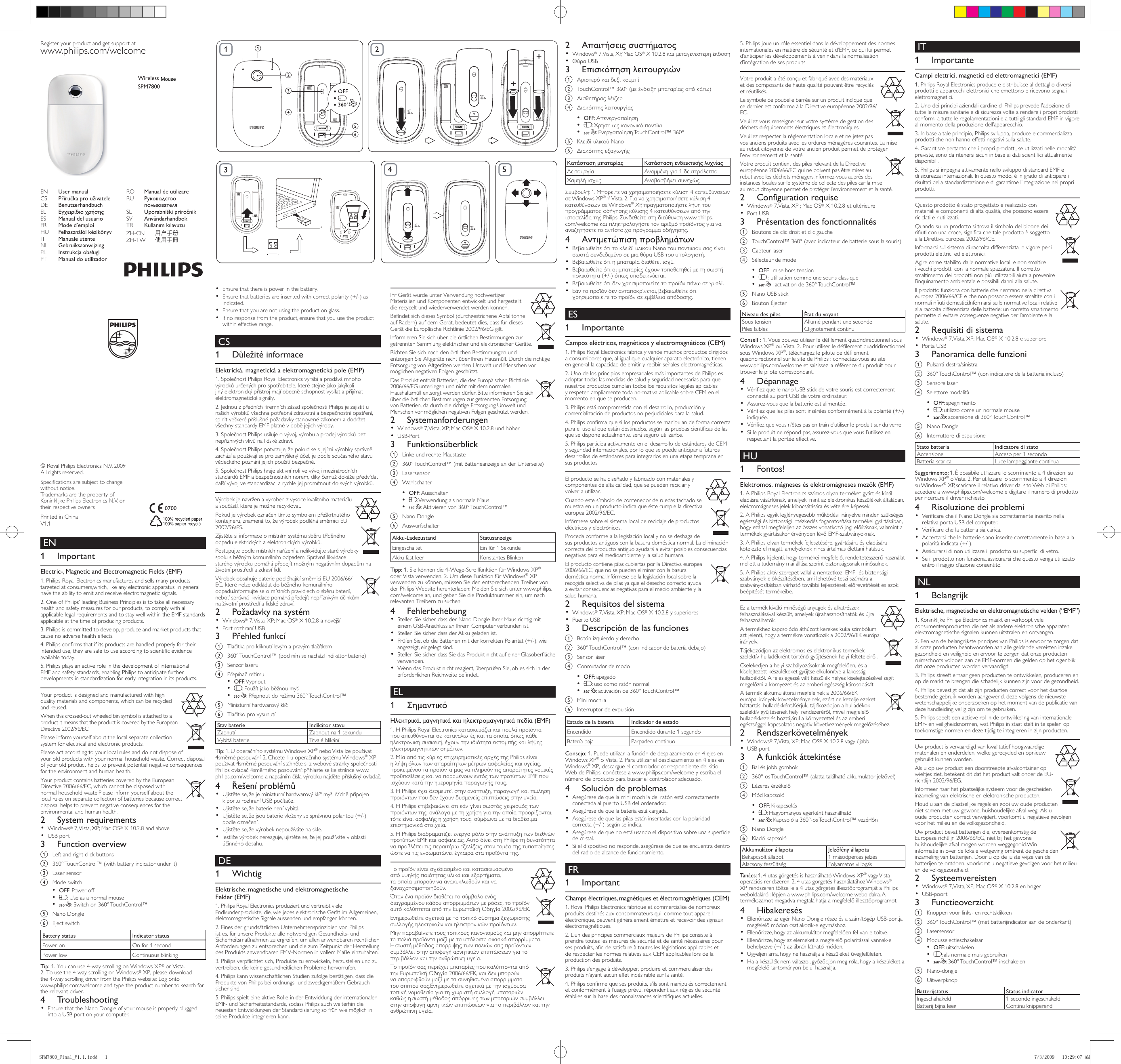 Ensure that there is power in the battery.•• Ensure that batteries are inserted with correct polarity (+/-) as indicated.Ensure that you are not using the product on glass.•If no response from the product, ensure that you use the product • within effective range. CS 1 DůležitéinformaceElektrická,magnetickáaelektromagnetickápole(EMP)1.SpolečnostPhilipsRoyalElectronicsvyrábíaprodávámnohovýrobkůurčenýchprospotřebitele,kteréstejnějakojakýkolijinýelektronickýpřístrojmajíobecněschopnostvysílatapřijímatelektromagnetickésignály.2.JednouzpředníchremníchzásadspolečnostiPhilipsjezajistitunašichvýrobkůvšechnapotřebnázdravotníabezpečnostníopatření,splnitveškerépříslušnépožadavkystanovenézákonemadodržetvšechnystandardyEMFplatnévdobějejichvýroby.3.SpolečnostPhilipsusilujeovývoj,výrobuaprodejvýrobkůbeznepříznivýchvlivůnalidskézdraví.4.SpolečnostPhilipspotvrzuje,žepokudsesjejímivýrobkysprávnězacházíapoužívajíseprozamýšlenýúčel,jepodlesoučasnéhostavuvědeckéhopoznáníjejichpoužitíbezpečné.5.SpolečnostPhilipshrajeaktivnírolivevývojimezinárodníchstandardůEMFabezpečnostníchnorem,díkyčemuždokážepředvídatdalšívývojvestandardizaciarychlejejpromítnoutdosvýchvýrobků.Výrobekjenavrženavyrobenzvysocekvalitníhomateriáluasoučástí,kteréjemožnérecyklovat.Pokudjevýrobekoznačentímtosymbolempřeškrtnutéhokontejneru,znamenáto,ževýrobekpodléhásměrniciEU2002/96/ES.Zjistětesiinformaceomístnímsystémusběrutříděnéhoodpaduelektrickýchaelektronickýchvýrobků.Postupujtepodlemístníchnařízeníanelikvidujtestarévýrobkyspolusběžnýmkomunálnímodpadem.Správnálikvidacestaréhovýrobkupomáhápředejítmožnýmnegativnímdopadůmnaživotníprostředíazdravílidí.VýrobekobsahujebateriepodléhajícísměrniciEU2006/66/EC,kterénelzeodkládatdoběžnéhokomunálníhoodpadu.Informujteseomístníchpravidlechosběrubaterií,neboťsprávnálikvidacepomáhápředejítnepříznivýmúčinkůmnaživotníprostředíalidskézdraví.2 PožadavkynasystémWindows• ®7,Vista,XP;MacOS®X10.2.8anovějšíPortrozhraníUSB•3 Přehledfunkcía Tlačítkaprokliknutílevýmapravýmtlačítkemb 360°TouchControl™(podnímsenacházíindikátorbaterie)c  Senzor laserud Přepínačrežimu• OFF: Vypnout• :Použítjakoběžnoumyš• :Přepnoutdorežimu360°TouchControl™e Miniaturníhardwarovýklíčf TlačítkoprovysunutíStavbaterie IndikátorstavuZapnutí Zapnout na 1 sekunduVybitábaterie TrvaléblikáníTip:1.UoperačníhosystémuWindowsXP®neboVistalzepoužívat4směrnéposouvání.2.Chcete-liuoperačníhosystémuWindows®XPpoužívat4směrnéposouvánístáhnětesizwebovéstránkyspolečnostiPhilipsovladač4směrnéhoposouvání:přihlastesekestráncewww.philips.com/welcomeanapsánímčíslavýrobkunajdětepříslušnýovladač.4 ŘešeníproblémůUjistětese,žejeminiaturníhardwarovýklíčmyšiřádněpřipojen• kporturozhraníUSBpočítače.Ujistětese,žebaterienenívybitá.•• Ujistětese,žejsoubaterievloženysesprávnoupolaritou(+/-)podleoznačení.Ujistětese,ževýrobeknepoužívátenaskle.•Jestliževýrobeknereaguje,ujistětese,žejejpoužívátevoblasti• účinnéhodosahu. DE 1 WichtigElektrische,magnetischeundelektromagnetischeFelder(EMF)1.PhilipsRoyalElectronicsproduziertundvertreibtvieleEndkundenprodukte,die,wiejedeselektronischeGerätimAllgemeinen,elektromagnetische Signale aussenden und empfangen können.2.EinesdergrundsätzlichenUnternehmensprinzipienvonPhilipsistes,fürunsereProdukteallenotwendigenGesundheits-undSicherheitsmaßnahmen zu ergreifen, um allen anwendbaren rechtlichen AnforderungenzuentsprechenunddiezumZeitpunktderHerstellungdesProduktsanwendbarenEMV-NormeninvollemMaßeeinzuhalten.3.Philipsverpichtetsich,Produktezuentwickeln,herzustellenundzuvertreiben,diekeinegesundheitlichenProblemehervorrufen.4.PhilipskannwissenschaftlichenStudienzufolgebestätigen,dassdieProduktevonPhilipsbeiordnungs-undzweckgemäßemGebrauchsicher sind.5.PhilipsspielteineaktiveRolleinderEntwicklungderinternationalenEMF-undSicherheitsstandards,sodassPhilipsauchweiterhindieneuesten Entwicklungen der Standardisierung so früh wie möglich in seineProdukteintegrierenkann. EN 1 ImportantElectric-,MagneticandElectromagneticFields(EMF)1.PhilipsRoyalElectronicsmanufacturesandsellsmanyproductstargeted at consumers,which, like any electronic apparatus, in general have the ability to emit and receive electromagnetic signals.2.OneofPhilips’leadingBusinessPrinciplesistotakeallnecessaryhealth and safety measures for our products, to comply with all applicable legal requirements and to stay well within the EMF standards applicable at the time of producing products.3.Philipsiscommittedtodevelop,produceandmarketproductsthatcause no adverse health effects.4.Philipsconrmsthatifitsproductsarehandledproperlyfortheirintendeduse,theyaresafetouseaccordingtoscienticevidenceavailable today.5.PhilipsplaysanactiveroleinthedevelopmentofinternationalEMFandsafetystandards,enablingPhilipstoanticipatefurtherdevelopments in standardization for early integration in its products.Your product is designed and manufactured with high quality materials and components, which can be recycled and reused. When this crossed-out wheeled bin symbol is attached to a product it means that the product is covered by the European Directive 2002/96/EC.Pleaseinformyourselfaboutthelocalseparatecollectionsystem for electrical and electronic products.Pleaseactaccordingtoyourlocalrulesanddonotdisposeofyour old products with your normal household waste. Correct disposal of your old product helps to prevent potential negative consequences for the environment and human health.Your product contains batteries covered by the European Directive 2006/66/EC, which cannot be disposed with normalhouseholdwaste.Pleaseinformyourselfaboutthelocal rules on separate collection of batteries because correct disposal helps to prevent negative consequences for the environmental and human health.2 SystemrequirementsWindows• ®7,Vista,XP;MacOS® X 10.2.8 and aboveUSBport•3 Functionoverviewa  Left and right click buttonsb  360° TouchControl™ (with battery indicator under it)c  Laser sensord  Mode switch • OFF:Poweroff• :Useasanormalmouse• : Switch on 360° TouchControl™e NanoDonglef EjectswitchBatterystatus IndicatorstatusPoweron Onfor1secondPowerlow Continuous blinkingTip:1.Youcanuse4-wayscrollingonWindowsXP® or Vista.  2. To use the 4-way scrolling on Windows®XP,pleasedownload the4-wayscrollingdriverfromthePhilipswebsite:Logonto www.philips.com/welcome and type the product number to search for the relevant driver.4 TroubleshootingEnsurethattheNanoDongleofyourmouseisproperlyplugged• intoaUSBportonyourcomputer.IhrGerätwurdeunterVerwendunghochwertigerMaterialien und Komponenten entwickelt und hergestellt, die recycelt und wiederverwendet werden können. BendetsichdiesesSymbol(durchgestricheneAbfalltonneaufRädern)aufdemGerät,bedeutetdies,dassfürdiesesGerätdieEuropäischeRichtlinie2002/96/EGgilt.InformierenSiesichüberdieörtlichenBestimmungenzurgetrenntenSammlungelektrischerundelektronischerGeräte.RichtenSiesichnachdenörtlichenBestimmungenundentsorgenSieAltgerätenichtüberIhrenHausmüll.DurchdierichtigeEntsorgungvonAltgerätenwerdenUmweltundMenschenvormöglichen negativen Folgen geschützt.DasProduktenthältBatterien,diederEuropäischenRichtlinie2006/66/EGunterliegenundnichtmitdemnormalenHaushaltsmüllentsorgtwerdendürfen.BitteinformierenSiesichüberdieörtlichenBestimmungenzurgetrenntenEntsorgungvonBatterien,dadurchdierichtigeEntsorgungUmweltundMenschen vor möglichen negativen Folgen geschützt werden.2 SystemanforderungenWindows• ®7,Vista,XP;MacOS® X 10.2.8 und höherUSB-Port•3 Funktionsüberblicka  Linke und rechte Maustasteb 360°TouchControl™(mitBatterieanzeigeanderUnterseite)c  Lasersensord  Wahlschalter • OFF:Ausschalten• : Verwendung als normale Maus• :Aktivierenvon360°TouchControl™e NanoDonglef AuswurfschalterAkku-Ladezustand StatusanzeigeEingeschaltet Ein für 1 SekundeAkkufastleer KonstantesBlinkenTipp:1.Siekönnendie4-Wege-ScrollfunktionfürWindowsXP® oderVistaverwenden.2.UmdieseFunktionfürWindows®XPverwenden zu können, müssen Sie den entsprechenden Treiber von derPhilipsWebsiteherunterladen:MeldenSiesichunterwww.philips.com/welcomean,undgebenSiedieProduktnummerein,umnachrelevanten Treibern zu suchen.4 FehlerbehebungStellenSiesicher,dassderNanoDongleIhrerMausrichtigmit• einemUSB-AnschlussanIhremComputerverbundenist.StellenSiesicher,dassderAkkugeladenist.•• PrüfenSie,obdieBatterienmitderkorrektenPolarität(+/-),wieangezeigt, eingelegt sind.StellenSiesicher,dassSiedasProduktnichtaufeinerGlasoberäche• verwenden.WenndasProduktnichtreagiert,überprüfenSie,obessichinder• erforderlichenReichweitebendet.EL 1 ΣημαντικόΗλεκτρικά,μαγνητικάκαιηλεκτρομαγνητικάπεδία(EMF)1.ΗPhilipsRoyalElectronicsκατασκευάζεικαιπουλάπροϊόνταπουαπευθύνονταισεκαταναλωτέςκαιταοποία,όπωςκάθεηλεκτρονικήσυσκευή,έχουντηνιδιότηταεκπομπήςκαιλήψηςηλεκτρομαγνητικώνσημάτων.2.ΜίααπότιςκύριεςεπιχειρηματικέςαρχέςτηςPhilipsείναιηλήψηόλωντωναπαραίτητωνμέτρωνασφαλείαςκαιυγείας,προκειμένουταπροϊόνταμαςναπληρούντιςαπαραίτητεςνομικέςπροϋποθέσειςκαιναπαραμένουνεντόςτωνπροτύπωνEMFπουισχύουνκατάτηνημερομηνίαπαραγωγήςτους.3.ΗPhilipsέχειδεσμευτείστηνανάπτυξη,παραγωγήκαιπώλησηπροϊόντωνπουδενέχουνδυσμενείςεπιπτώσειςστηνυγεία.4.ΗPhilipsεπιβεβαιώνειότιεάνγίνεισωστόςχειρισμόςτωνπροϊόντωντης,ανάλογαμετηχρήσηγιατηνοποίαπροορίζονται,τότεείναιασφαλήςηχρήσητους,σύμφωναμεταδιαθέσιμαεπιστημονικάστοιχεία.5.ΗPhilipsδιαδραματίζειενεργόρόλοστηνανάπτυξητωνδιεθνώνπροτύπωνEMFκαιασφαλείας.ΑυτόδίνειστηPhilipsτηδυνατότηταναπροβλέπειτιςπεραιτέρωεξελίξειςστοντομέατηςτυποποίησηςώστενατιςενσωματώνειέγκαιρασταπροϊόντατης.Τοπροϊόνείναισχεδιασμένοκαικατασκευασμένοαπόυψηλήςποιότηταςυλικάκαιεξαρτήματα,ταοποίαμπορούνναανακυκλωθούνκαιναξαναχρησιμοποιηθούν.Ότανέναπροϊόνδιαθέτειτοσύμβολοενόςδιαγραμμένουκάδουαπορριμμάτωνμερόδες,τοπροϊόναυτόκαλύπτεταιαπότηνΕυρωπαϊκήΟδηγία2002/96/ΕΚ.Ενημερωθείτεσχετικάμετοτοπικόσύστημαξεχωριστήςσυλλογήςηλεκτρικώνκαιηλεκτρονικώνπροϊόντων.Μηνπαραβαίνετετουςτοπικούςκανονισμούςκαιμηναπορρίπτετεταπαλιάπροϊόνταμαζίμεταυπόλοιπαοικιακάαπορρίμματα.Ησωστήμέθοδοςαπόρριψηςτωνπαλιώνσαςπροϊόντωνσυμβάλλειστηναποφυγήαρνητικώνεπιπτώσεωνγιατοπεριβάλλονκαιτηνανθρώπινηυγεία.ΤοπροϊόνσαςπεριέχειμπαταρίεςπουκαλύπτονταιαπότηνΕυρωπαϊκήΟδηγία2006/66/ΕΚ,καιδενμπορούννααπορριφθούνμαζίμετασυνηθισμένααπορρίμματατουσπιτιούσας.Ενημερωθείτεσχετικάμετηνισχύουσατοπικήνομοθεσίαγιατηχωριστήσυλλογήμπαταριώνκαθώςησωστήμέθοδοςαπόρριψηςτωνμπαταριώνσυμβάλλειστηναποφυγήαρνητικώνεπιπτώσεωνγιατοπεριβάλλονκαιτηνανθρώπινηυγεία.2 ΑπαιτήσειςσυστήματοςWindows• ®7,Vista,XP,MacOS®X10.2.8καιμεταγενέστερηέκδοσηΘύραUSB•3 Επισκόπησηλειτουργιώνa Αριστερόκαιδεξίκουμπίb TouchControl™360°(μεένδειξημπαταρίαςαπόκάτω)c Αισθητήραςλέιζερd Διακόπτηςλειτουργίας• OFF:Απενεργοποίηση• :Χρήσηωςκανονικόποντίκι• :ΕνεργοποίησηTouchControl™360°e ΚλειδίυλικούNanof ΔιακόπτηςεξαγωγήςΚατάστασημπαταρίας ΚατάστασηενδεικτικήςλυχνίαςΛειτουργία Αναμμένηγια1δευτερόλεπτοΧαμηλήισχύς ΑναβοσβήνεισυνεχώςΣυμβουλή:1.Μπορείτεναχρησιμοποιήσετεκύλιση4κατευθύνσεωνσεWindowsXP®ήVista.2.Γιαναχρησιμοποιήσετεκύλιση4κατευθύνσεωνσεWindows®XP,πραγματοποιήστελήψητουπρογράμματοςοδήγησηςκύλισης4κατευθύνσεωναπότηνιστοσελίδατηςPhilips:Συνδεθείτεστηδιεύθυνσηwww.philips.com/welcomeκαιπληκτρολογήστετοναριθμόπροϊόντοςγιανααναζητήσετετοαντίστοιχοπρόγραμμαοδήγησης.4 ΑντιμετώπισηπροβλημάτωνΒεβαιωθείτεότιτοκλειδίυλικούNanoτουποντικιούσαςείναι• σωστάσυνδεδεμένοσεμιαθύραUSBτουυπολογιστή.Βεβαιωθείτεότιημπαταρίαδιαθέτειισχύ.•Βεβαιωθείτεότιοιμπαταρίεςέχουντοποθετηθείμετησωστή• πολικότητα(+/-)όπωςυποδεικνύεται.Βεβαιωθείτεότιδενχρησιμοποιείτετοπροϊόνπάνωσεγυαλί.•Εάντοπροϊόνδενανταποκρίνεται,βεβαιωθείτεότι• χρησιμοποιείτετοπροϊόνσεεμβέλειααπόδοσης. ES 1 ImportanteCamposeléctricos,magnéticosyelectromagnéticos(CEM)1.PhilipsRoyalElectronicsfabricayvendemuchosproductosdirigidosa consumidores que, al igual que cualquier aparato electrónico, tienen engenerallacapacidaddeemitiryrecibirseñaleselectromagnéticas.2.UnodelosprincipiosempresarialesmásimportantesdePhilipsesadoptar todas las medidas de salud y seguridad necesarias para que nuestros productos cumplan todos los requisitos legales aplicables y respeten ampliamente toda normativa aplicable sobre CEM en el momento en que se producen.3.Philipsestácomprometidaconeldesarrollo,producciónycomercializacióndeproductosnoperjudicialesparalasalud.4.Philipsconrmaquesilosproductossemanipulandeformacorrectaparaelusoalqueestándestinados,segúnlaspruebascientícasdelasquesedisponeactualmente,seráseguroutilizarlos.5.PhilipsparticipaactivamenteeneldesarrollodeestándaresdeCEMy seguridad internacionales, por lo que se puede anticipar a futuros desarrollosdeestándaresparaintegrarlosenunaetapatempranaensus productosEl producto se ha diseñado y fabricado con materiales y componentes de alta calidad, que se pueden reciclar y volver a utilizar. Cuandoestesímbolodecontenedorderuedastachadosemuestraenunproductoindicaqueéstecumpleladirectivaeuropea 2002/96/EC.Infórmesesobreelsistemalocaldereciclajedeproductoseléctricosyelectrónicos.Procedaconformealalegislaciónlocalynosedeshagadesusproductosantiguosconlabasuradomésticanormal.Laeliminacióncorrectadelproductoantiguoayudaráaevitarposiblesconsecuenciasnegativas para el medioambiente y la salud humana.El producto contiene pilas cubiertas por la Directiva europea 2006/66/EC, que no se pueden eliminar con la basura domésticanormal.Infórmesedelalegislaciónlocalsobrelarecogida selectiva de pilas ya que el desecho correcto ayuda a evitar consecuencias negativas para el medio ambiente y la salud humana.2 RequisitosdelsistemaWindows• ®7,Vista,XP;MacOS® X 10.2.8 y superioresPuertoUSB•3 Descripcióndelasfuncionesa Botónizquierdoyderechob 360°TouchControl™(conindicadordebateríadebajo)c Sensorláserd  Conmutador de modo • OFF: apagado• : uso como ratón normal• : activación de 360° TouchControl™e  Mini mochilaf  Interruptor de expulsiónEstadodelabatería IndicadordeestadoEncendido Encendido durante 1 segundoBateríabaja ParpadeocontinuoConsejo:1.Puedeutilizarlafuncióndedesplazamientoen4ejesenWindowsXP®oVista.2.Parautilizareldesplazamientoen4ejesenWindows®XP,descargueelcontroladorcorrespondientedelsitioWebdePhilips:conécteseawww.philips.com/welcomeyescribaelnúmerodeproductoparabuscarelcontroladoradecuado.4 SolucióndeproblemasAsegúresedequelaminimochiladelratónestácorrectamente• conectadaalpuertoUSBdelordenador.Asegúresedequelabateríaestácargada.•• Asegúresedequelaspilasestáninsertadasconlapolaridadcorrecta(+/-),segúnseindica.Asegúresedequenoestáusandoeldispositivosobreunasupercie• de cristal.Sieldispositivonoresponde,asegúresedequeseencuentradentro• del radio de alcance de funcionamiento. FR 1 ImportantChampsélectriques,magnétiquesetélectromagnétiques(CEM)1.RoyalPhilipsElectronicsfabriqueetcommercialisedenombreuxproduitsdestinésauxconsommateursqui,commetoutappareilélectronique,peuventgénéralementémettreetrecevoirdessignauxélectromagnétiques.2.L’undesprincipescommerciauxmajeursdePhilipsconsisteàprendretouteslesmesuresdesécuritéetdesanténécessairespoursesproduits,andesatisfaireàtoutesleslégislationsapplicablesetde respecter les normes relatives aux CEM applicables lors de la production des produits.3.Philipss’engageàdévelopper,produireetcommercialiserdesproduitsn’ayantaucuneffetindésirablesurlasanté.4.Philipsconrmequesesproduits,s’ilssontmanipuléscorrectementetconformémentàl’usageprévu,répondentauxrèglesdesécuritéétabliessurlabasedesconnaissancesscientiquesactuelles.5.Philipsjoueunrôleessentieldansledéveloppementdesnormesinternationalesenmatièredesécuritéetd’EMF,cequiluipermetd’anticiperlesdéveloppementsàvenirdanslanormalisationd’intégrationdesesproduits.Votreproduitaétéconçuetfabriquéavecdesmatériauxetdescomposantsdehautequalitépouvantêtrerecyclésetréutilisés.LesymboledepoubellebarréesurunproduitindiquequecedernierestconformeàlaDirectiveeuropéenne2002/96/EC.Veuillezvousrenseignersurvotresystèmedegestiondesdéchetsd’équipementsélectriquesetélectroniques.Veuillezrespecterlaréglementationlocaleetnejetezpasvosanciensproduitsaveclesorduresménagèrescourantes.Lamiseaurebutcitoyennedevotreancienproduitpermetdeprotégerl’environnementetlasanté.Votre produit contient des piles relevant de la Directive européenne2006/66/ECquinedoiventpasêtremisesaurebutaveclesdéchetsménagers.Informez-vousauprèsdesinstanceslocalessurlesystèmedecollectedespilescarlamiseaurebutcitoyennepermetdeprotégerl’environnementetlasanté.2 ConfigurationrequiseWindows• ®7,Vista,XP;MacOS®X10.2.8etultérieurePortUSB•3 Présentationdesfonctionnalitésa Boutonsdeclicdroitetclicgaucheb  TouchControl™ 360° (avec indicateur de batterie sous la souris)c  Capteur laserd Sélecteurdemode• OFF : mise hors tension•  : utilisation comme une souris classique•  : activation de 360° TouchControl™e NanoUSBstickf BoutonÉjecterNiveaudespiles ÉtatduvoyantSous tension AllumépendantunesecondePilesfaibles Clignotement continuConseil:1.VouspouvezutiliserledélementquadridirectionnelsousWindowsXP®ouVista.2.PourutiliserledélementquadridirectionnelsousWindowsXP®,téléchargezlepilotededélementquadridirectionnelsurlesitedePhilips:connectez-vousausite www.philips.com/welcomeetsaisissezlaréférenceduproduitpourtrouver le pilote correspondant.4 DépannageVériezquelenanoUSBstickdevotresourisestcorrectement• connectéauportUSBdevotreordinateur.Assurez-vousquelabatterieestalimentée.•• Vériezquelespilessontinséréesconformémentàlapolarité(+/-)indiquée.Vériezquevousn’êtespasentraind’utiliserleproduitsurduverre.•Sileproduitnerépondpas,assurez-vousquevousl’utilisezen• respectantlaportéeeffective. HU 1 Fontos!Elektromos,mágneseséselektromágnesesmezők(EMF)1.APhilipsRoyalElectronicsszámosolyanterméketgyártéskínáleladásravásárlóinak,amelyek,mintazelektronikuskészülékekáltalában,elektromágnesesjelekkibocsátásáraésvételéreképesek.2.APhilipsegyikleglényegesebbműködésiirányelvemindenszükségesegészségiésbiztonságiintézkedésfoganatosításatermékeigyártásában,hogyezáltalmegfeleljenazösszesvonatkozójogielőírásnak,valamintatermékekgyártásakorérvénybenlévőEMF-szabványoknak.3.APhilipsolyantermékekfejlesztésére,gyártásáraéseladásárakötelezteelmagát,amelyekneknincsártalmasélettanihatásuk.4.APhilipskijelenti,hogytermékeimegfelelő,rendeltetésszerűhasználatmellettatudománymaiállásaszerintbiztonságosnakminősülnek.5.APhilipsaktívszerepetvállalanemzetköziEMF-ésbiztonságiszabványokelőkészítésében,amilehetővétesziszámáraaszabványosításbanvárhatótovábbifejlesztésekelőrevetítésétésazokbeépítéséttermékeibe.Ezatermékkiválóminőségűanyagokésalkatrészekfelhasználásávalkészült,amelyekújrahasznosíthatókésújrafelhasználhatók.Atermékhezkapcsolódóáthúzottkerekeskukaszimbólumaztjelenti,hogyatermékrevonatkozika2002/96/EKeurópaiirányelv.Tájékozódjonazelektromoséselektronikustermékekszelektívhulladékkénttörténőgyűjtésénekhelyifeltételeiről.Cselekedjenahelyiszabályozásoknakmegfelelően,ésakiselejtezettkészülékeketgyűjtseelkülönítvealakosságihulladéktól.Afeleslegesséváltkészülékhelyeskiselejtezésévelsegítmegelőzniakörnyezetésazemberiegészségkárosodását.Atermékakkumulátoraimegfelelneka2006/66/EKeurópaiirányelvkövetelményeinek,ezértnekezeljeezeketháztartásihulladékként.Kérjük,tájékozódjonahulladékokszelektívgyűjtésénekhelyirendszeréről,mivelmegfelelőhulladékkezeléshozzájárulakörnyezettelésazemberiegészséggelkapcsolatosnegatívkövetkezményekmegelőzéséhez.2 RendszerkövetelményekWindows• ®7,Vista,XP;MacOS®X10.2.8vagyújabbUSB-port•3 Afunkciókáttekintésea Balésjobbgombokb 360°-osTouchControl™(alattatalálhatóakkumulátor-jelzővel)c Lézeresérzékelőd  Mód kapcsoló • OFF:Kikapcsolás• :Hagyományosegérkénthasználható• :Kapcsolóa360°-osTouchControl™vezérlőne NanoDonglef  Kiadó kapcsolóAkkumulátorállapota JelzőfényállapotaBekapcsoltállapot 1másodpercesjelzésAlacsonyfeszültség FolyamatosvillogásTanács:1.4utasgörgetésishasználhatóWindowsXP® vagy Vista operációsrendszeren.2.4utasgörgetéshasználatáhozWindows® XPrendszerentöltselea4utasgörgetésillesztőprogramjátaPhilipsweboldaláról:lépjenawww.philips.com/welcomeweboldalra.Atermékszámotmegadvamegtalálhatjaamegfelelőillesztőprogramot.4 HibakeresésEllenőrizzeazegérNanoDonglerészeésaszámítógépUSB-portja• megfelelőmódoncsatlakozik-eegymáshoz.Ellenőrizze,hogyazakkumulátormegfelelőenfelvan-etöltve.•• Ellenőrizze,hogyazelemeketamegfelelőpolaritássalvannak-ebehelyezve(+/-)azábránláthatómódon.Ügyeljenarra,hogynehasználjaakészüléketüvegfelületen.•Haakészüléknemválaszol,győződjönmegróla,hogyakészüléketa• megfelelőtartományonbelülhasználja. IT 1 ImportanteCampielettrici,magneticiedelettromagnetici(EMF)1.PhilipsRoyalElectronicsproduceedistribuiscealdettagliodiversiprodotti e apparecchi elettronici che emettono e ricevono segnali elettromagnetici.2.UnodeiprincipiaziendalicardinediPhilipsprevedel’adozioneditutte le misure sanitarie e di sicurezza volte a rendere i propri prodotti conformi a tutte le regolamentazioni e a tutti gli standard EMF in vigore almomentodellaproduzionedell’apparecchio.3.Inbaseataleprincipio,Philipssviluppa,produceecommercializzaprodotti che non hanno effetti negativi sulla salute.4.Garantiscepertantocheipropriprodotti,seutilizzatinellemodalitàpreviste,sonodaritenersisicuriinbaseaidatiscienticiattualmentedisponibili.5.PhilipssiimpegnaattivamentenellosviluppodistandardEMFedisicurezzainternazionali.Inquestomodo,èingradodianticipareirisultatidellastandardizzazioneedigarantirnel’integrazioneneipropriprodotti.Questoprodottoèstatoprogettatoerealizzatoconmaterialiecomponentidialtaqualità,chepossonoesserericiclati e riutilizzati. Quando su un prodotto si trova il simbolo del bidone dei riuticonunacroce,signicachetaleprodottoèsoggettoalla Direttiva Europea 2002/96/CE.Informarsi sul sistema di raccolta differenziata in vigore per i prodotti elettrici ed elettronici.Agirecomestabilitodallenormativelocalienonsmaltirei vecchi prodotti con la normale spazzatura. Il corretto smaltimento dei prodotti non più utilizzabili aiuta a prevenire l’inquinamentoambientaleepossibilidanniallasalute.Il prodotto funziona con batterie che rientrano nella direttiva europea 2006/66/CE e che non possono essere smaltite con i normaliriutidomestici.Informarsisullenormativelocalirelativealla raccolta differenziata delle batterie: un corretto smaltimento permettedievitareconseguenzenegativeperl’ambienteelasalute.2 RequisitidisistemaWindows• ®7,Vista,XP;MacOS® X 10.2.8 e superiorePortaUSB•3 Panoramicadellefunzionia Pulsantidestra/sinistrab  360° TouchControl™ (con indicatore della batteria incluso)c  Sensore laserd Selettoremodalità• OFF: spegnimento• : utilizzo come un normale mouse• : accensione di 360° TouchControl™e NanoDonglef  Interruttore di espulsioneStatobatteria IndicatoredistatoAccensione Accesoper1secondoBatteriascarica Luce lampeggiante continuaSuggerimento:1. È possibile utilizzare lo scorrimento a 4 direzioni su WindowsXP®oVista.2.Perutilizzareloscorrimentoa4direzionisu Windows®XP,scaricareilrelativodriverdalsitoWebdiPhilips:accedere a www.philips.com/welcome e digitare il numero di prodotto per ricercare il driver richiesto.4 RisoluzionedeiproblemiVericarecheilNanoDonglesiacorrettamenteinseritonella• relativaportaUSBdelcomputer.Vericarechelabatteriasiacarica.•• Accertarsichelebatteriesianoinseritecorrettamenteinbaseallapolaritàindicata(+/-).Assicurarsidinonutilizzareilprodottosusupercidivetro.•Se il prodotto non funziona, assicurarsi che questo venga utilizzato • entroilraggiod’azioneconsentito.NL 1 BelangrijkElektrische,magnetischeenelektromagnetischevelden(“EMF”)1.KoninklijkePhilipsElectronicsmaaktenverkooptveleconsumentenproducten die net als andere elektronische apparaten elektromagnetische signalen kunnen uitstralen en ontvangen.2.EenvandebelangrijksteprincipesvanPhilipsiservoortezorgendatal onze producten beantwoorden aan alle geldende vereisten inzake gezondheid en veiligheid en ervoor te zorgen dat onze producten ruimschoots voldoen aan de EMF-normen die gelden op het ogenblik dat onze producten worden vervaardigd.3.Philipsstreefternaargeenproductenteontwikkelen,producerenenopdemarkttebrengendieschadelijkkunnenzijnvoordegezondheid.4.Philipsbevestigtdatalszijnproductencorrectvoorhetdaartoebestemde gebruik worden aangewend, deze volgens de nieuwste wetenschappelijkeonderzoekenophetmomentvandepublicatievandezehandleidingveiligzijnomtegebruiken.5.PhilipsspeelteenactieverolindeontwikkelingvaninternationaleEMF-enveiligheidsnormen,watPhilipsinstaatsteltintespelenoptoekomstigenormenendezetijdigteintegrereninzijnproducten.Uwproductisvervaardigdvankwalitatiefhoogwaardigematerialen en onderdelen, welke gerecycled en opnieuw gebruikt kunnen worden. Alsuopuwproducteendoorstreepteafvalcontaineropwieltjesziet,betekentditdathetproductvaltonderdeEU-richtlijn2002/96/EG.Informeernaarhetplaatselijkesysteemvoordegescheideninzameling van elektrische en elektronische producten.Houduaandeplaatselijkeregelsengooiuwoudeproductennietsamenmetuwgewone,huishoudelijkeafvalweg.Alsuoudeproductencorrectverwijdert,voorkomtunegatievegevolgenvoor het milieu en de volksgezondheid.Uwproductbevatbatterijendie,overeenkomstigdeEuropeserichtlijn2006/66/EG,nietbijhetgewonehuishoudelijkeafvalmogenwordenweggegooid.Wininformatie in over de lokale wetgeving omtrent de gescheiden inzamelingvanbatterijen.Dooruopdejuistewijzevandebatterijenteontdoen,voorkomtunegatievegevolgenvoorhetmilieuen de volksgezondheid.2 SysteemvereistenWindows• ®7,Vista,XP;MacOS® X 10.2.8 en hogerUSB-poort•3 Functieoverzichta  Knoppen voor links- en rechtsklikkenb 360°TouchControl™(metbatterijindicatoraandeonderkant)c  Lasersensord  Modusselectieschakelaar • OFF: uitschakelen• : als normale muis gebruiken• : 360° TouchControl™ inschakelene Nano-donglef UitwerpknopBatterijstatus StatusindicatorIngeschahakeld 1 seconde ingeschakeldBatterijbijnaleeg Continu knipperendWirelessnotebookmouseSPM7800Registeryourproductandgetsupportatwww.philips.com/welcomebacfed4 5©RoyalPhilipsElectronicsN.V.2009Allrightsreserved.Specicationsaresubjecttochange without notice.Trademarks are the property of  KoninklijkePhilipsElectronicsN.V.ortheir respective ownersPrintedinChinaV1.1RO ManualdeutilizareRU РуководствопользователяSL  UporabniškipriročnikSV  AnvändarhandbokTR KullanımkılavuzuZH-CN 用户手册ZH-TW 使用手冊EN UsermanualCS  PříručkaprouživateleDE  BenutzerhandbuchEL  ΕγχειρίδιοχρήσηςES  ManualdelusuarioFR Moded’emploiHU FelhasználóikézikönyvIT  ManualeutenteNL GebruiksaanwijzingPL InstrukcjaobsługiPT Manualdoutilizador0700SPM7800_Final_V1.1.indd   1 7/3/2009   10:29:07 AMMouse