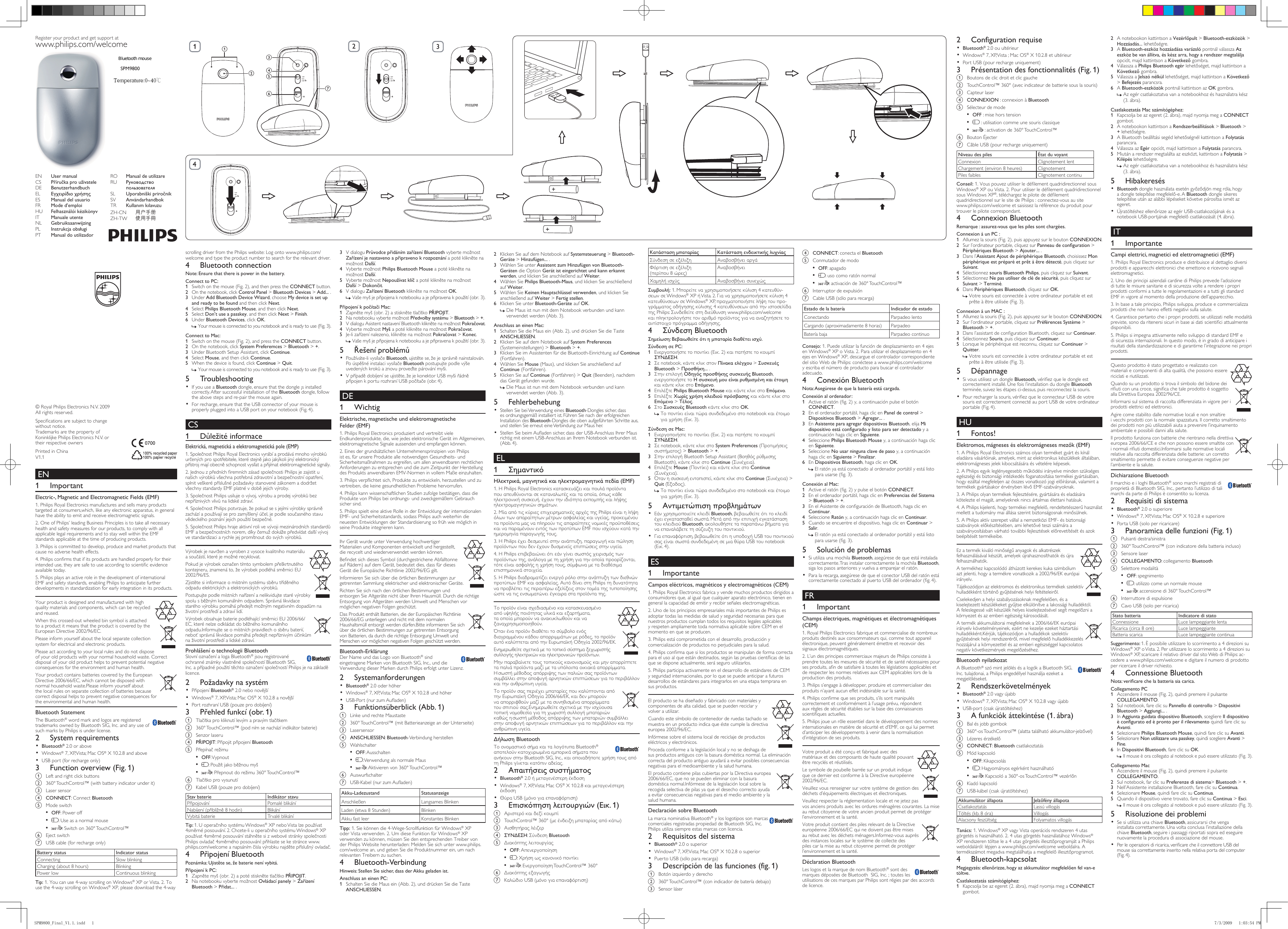 Wireless notebook mouseSPM9800Register your product and get support atwww.philips.com/welcome EN 1  ImportantElectric-, Magnetic and Electromagnetic Fields (EMF)1. Philips Royal Electronics manufactures and sells many products targeted at consumers,which, like any electronic apparatus, in general have the ability to emit and receive electromagnetic signals.2. One of Philips’ leading Business Principles is to take all necessary health and safety measures for our products, to comply with all applicable legal requirements and to stay well within the EMF standards applicable at the time of producing products.3. Philips is committed to develop, produce and market products that cause no adverse health effects.4. Philips conrms that if its products are handled properly for their intended use, they are safe to use according to scientic evidence available today.5. Philips plays an active role in the development of international EMF and safety standards, enabling Philips to anticipate further developments in standardization for early integration in its products.Your product is designed and manufactured with high quality materials and components, which can be recycled and reused. When this crossed-out wheeled bin symbol is attached to a product it means that the product is covered by the European Directive 2002/96/EC.Please inform yourself about the local separate collection system for electrical and electronic products.Please act according to your local rules and do not dispose of your old products with your normal household waste. Correct disposal of your old product helps to prevent potential negative consequences for the environment and human health.Your product contains batteries covered by the European Directive 2006/66/EC, which cannot be disposed with normal household waste.Please inform yourself about the local rules on separate collection of batteries because correct disposal helps to prevent negative consequences for the environmental and human health.Bluetooth StatementThe Bluetooth® word mark and logos are registered trademarks owned by Bluetooth SIG, Inc. and any use of such marks by Philips is under license. 2  System requirements•  Bluetooth® 2.0 or aboveWindows•  ® 7, XP, Vista; Mac OS® X 10.2.8 and above USB port (for recharge only)• 3  Function overview (Fig. 1)a  Left and right click buttonsb  360° TouchControl™ (with battery indicator under it)c  Laser sensord CONNECT: Connect Bluetoothe  Mode switch •  OFF: Power off •  : Use as a normal mouse•  : Switch on 360° TouchControl™f  Eject switchg  USB cable (for recharge only)Battery status Indicator statusConnecting Slow blinkingCharging (about 8 hours) BlinkingPower low Continuous blinkingTip: 1. You can use 4-way scrolling on Windows® XP or Vista. 2. To use the 4-way scrolling on Windows® XP, please download the 4-way scrolling driver from the Philips website: Log onto www.philips.com/welcome and type the product number to search for the relevant driver.4  Bluetooth connectionNote: Ensure that there is power in the battery.Connect to PC:Switch on the mouse (Fig. 2), and then press the 1  CONNECT button.On the notebook, click 2  Control Panel &gt; Bluetooth Devices &gt; Add... .Under 3  Add Bluetooth Device Wizard, choose My device is set up and ready to be found and then click Next.Select 4  Philips Bluetooth Mouse, and then click Next.Select 5  Don’t use a passkey, and then click Next &gt; Finish.Under 6  Bluetooth Devices, click OK.Your mouse is connected to you notebook and is ready to use (Fig. 3). »Connect to Mac:Switch on the mouse (Fig. 2), and press the 1  CONNECT button.On the notebook, click 2  System Preferemces &gt; Bluetooth &gt; +.Under Bluetooth Setup Assistant, click 3  Continue.Select 4  Mouse, and then click Continue.When the device is found, click 5  Continue &gt; Quit.Your mouse is connected to you notebook and is ready to use (Fig. 3). »5  TroubleshootingIf you use a •  Bluetooth dongle, ensure that the dongle ¡s installed correctly. After successful installation of the Bluetooth dongle, follow the above steps and re-pair the mouse again.For recharge, ensure that the USB connector of your mouse is •  properly plugged into a USB port on your notebook (Fig. 4). CS 1 DůležitéinformaceElektrická, magnetická a elektromagnetická pole (EMP)1. Společnost Philips Royal Electronics vyrábí a prodává mnoho výrobků určených pro spotřebitele, které stejně jako jakýkoli jiný elektronický přístroj mají obecně schopnost vysílat a přijímat elektromagnetické signály.2. Jednou z předních remních zásad společnosti Philips je zajistit u našich výrobků všechna potřebná zdravotní a bezpečnostní opatření, splnit veškeré příslušné požadavky stanovené zákonem a dodržet všechny standardy EMF platné v době jejich výroby.3. Společnost Philips usiluje o vývoj, výrobu a prodej výrobků bez nepříznivých vlivů na lidské zdraví.4. Společnost Philips potvrzuje, že pokud se s jejími výrobky správně zachází a používají se pro zamýšlený účel, je podle současného stavu vědeckého poznání jejich použití bezpečné.5. Společnost Philips hraje aktivní roli ve vývoji mezinárodních standardů EMF a bezpečnostních norem, díky čemuž dokáže předvídat další vývoj ve standardizaci a rychle jej promítnout do svých výrobků.Výrobek je navržen a vyroben z vysoce kvalitního materiálu a součástí, které je možné recyklovat. Pokud je výrobek označen tímto symbolem přeškrtnutého kontejneru, znamená to, že výrobek podléhá směrnici EU 2002/96/ES.Zjistěte si informace o místním systému sběru tříděného odpadu elektrických a elektronických výrobků.Postupujte podle místních nařízení a nelikvidujte staré výrobky spolu s běžným komunálním odpadem. Správná likvidace starého výrobku pomáhá předejít možným negativním dopadům na životní prostředí a zdraví lidí.Výrobek obsahuje baterie podléhající směrnici EU 2006/66/EC, které nelze odkládat do běžného komunálního odpadu.Informujte se o místních pravidlech o sběru baterií, neboť správná likvidace pomáhá předejít nepříznivým účinkům na životní prostředí a lidské zdraví.Prohlášení o technologii BluetoothSlovní označení a loga Bluetooth® jsou registrované ochranné známky vlastněné společností Bluetooth SIG, Inc. a případné použití těchto označení společností Philips je na základě licence. 2 PožadavkynasystémPřipojení •  Bluetooth® 2.0 nebo novějšíWindows•  ® 7, XP, Vista; Mac OS® X 10.2.8 a novější Port rozhraní USB (pouze pro dobíjení)• 3 Přehledfunkcí(obr.1)a  Tlačítka pro kliknutí levým a pravým tlačítkemb  360° TouchControl™ (pod ním se nachází indikátor baterie)c  Senzor laserud PŘIPOJIT: Připojit připojení Bluetoothe  Přepínač režimu •  OFF: Vypnout •  : Použít jako běžnou myš•  : Přepnout do režimu 360° TouchControl™f  Tlačítko pro vysunutíg  Kabel USB (pouze pro dobíjení)Stav baterie Indikátor stavuPřipojování Pomalé blikáníNabíjení (přibližně 8 hodin) BlikáníVybitá baterie Trvalé blikáníTip: 1. U operačního systému Windows® XP nebo Vista lze používat 4směrné posouvání. 2. Chcete-li u operačního systému Windows® XP používat 4směrné posouvání stáhněte si z webové stránky společnosti Philips ovladač 4směrného posouvání: přihlaste se ke stránce www.philips.com/welcome a napsáním čísla výrobku najděte příslušný ovladač.4 PřipojeníBluetoothPoznámka:Ujistětese,žebaterienenívybitá.PřipojeníkPC:Zapněte myš (obr. 2) a poté stiskněte tlačítko 1  PŘIPOJIT.Na notebooku vyberte možnost 2  Ovládací panely &gt;ZařízeníBluetooth &gt;Přidat....V dialogu 3  PrůvodcepřidánímzařízeníBluetooth vyberte možnost Zařízeníjenastavenoapřipravenokrozpoznání a poté klikněte na možnost Další.Vyberte možnost 4  Philips Bluetooth Mouse a poté klikněte na možnost Další.Vyberte možnost 5  Nepoužívatklíč a poté klikněte na možnost  Další &gt; Dokončit.V dialogu 6  ZařízeníBluetooth klikněte na možnost OK.Vaše myš je připojena k notebooku a je připravena k použití (obr. 3). »PřipojeníkpočítačiMac:Zapněte myš (obr. 2) a stiskněte tlačítko 1  PŘIPOJIT.Na notebooku vyberte možnost 2  Předvolbysystému&gt; Bluetooth &gt; +.V dialogu Asistent nastavení Bluetooth klikněte na možnost 3  Pokračovat.Vyberte možnost 4  Myš a poté klikněte na možnost Pokračovat.Je-li zařízení nalezeno, klikněte na možnost 5  Pokračovat &gt; Konec.Vaše myš je připojena k notebooku a je připravena k použití (obr. 3). »5 ŘešeníproblémůPoužíváte-li vysílače •  Bluetooth, ujistěte se, že je správně nainstalován. Po úspěšné instalaci vysílače Bluetooth postupujte podle výše uvedených kroků a znovu proveďte párování myši.V případě dobíjení se ujistěte, že je konektor USB myši řádně •  připojen k portu rozhraní USB počítače (obr. 4). DE 1  WichtigElektrische, magnetische und elektromagnetische Felder (EMF)1. Philips Royal Electronics produziert und vertreibt viele Endkundenprodukte, die, wie jedes elektronische Gerät im Allgemeinen, elektromagnetische Signale aussenden und empfangen können.2. Eines der grundsätzlichen Unternehmensprinzipien von Philips ist es, für unsere Produkte alle notwendigen Gesundheits- und Sicherheitsmaßnahmen zu ergreifen, um allen anwendbaren rechtlichen Anforderungen zu entsprechen und die zum Zeitpunkt der Herstellung des Produkts anwendbaren EMV-Normen in vollem Maße einzuhalten.3. Philips verpichtet sich, Produkte zu entwickeln, herzustellen und zu vertreiben, die keine gesundheitlichen Probleme hervorrufen.4. Philips kann wissenschaftlichen Studien zufolge bestätigen, dass die Produkte von Philips bei ordnungs- und zweckgemäßem Gebrauch sicher sind.5. Philips spielt eine aktive Rolle in der Entwicklung der internationalen EMF- und Sicherheitsstandards, sodass Philips auch weiterhin die neuesten Entwicklungen der Standardisierung so früh wie möglich in seine Produkte integrieren kann.Ihr Gerät wurde unter Verwendung hochwertiger Materialien und Komponenten entwickelt und hergestellt, die recycelt und wiederverwendet werden können. Bendet sich dieses Symbol (durchgestrichene Abfalltonne auf Rädern) auf dem Gerät, bedeutet dies, dass für dieses Gerät die Europäische Richtlinie 2002/96/EG gilt.Informieren Sie sich über die örtlichen Bestimmungen zur getrennten Sammlung elektrischer und elektronischer Geräte.Richten Sie sich nach den örtlichen Bestimmungen und entsorgen Sie Altgeräte nicht über Ihren Hausmüll. Durch die richtige Entsorgung von Altgeräten werden Umwelt und Menschen vor möglichen negativen Folgen geschützt.Das Produkt enthält Batterien, die der Europäischen Richtlinie 2006/66/EG unterliegen und nicht mit dem normalen Haushaltsmüll entsorgt werden dürfen.Bitte informieren Sie sich über die örtlichen Bestimmungen zur getrennten Entsorgung von Batterien, da durch die richtige Entsorgung Umwelt und Menschen vor möglichen negativen Folgen geschützt werden.Bluetooth-ErklärungDer Name und das Logo von Bluetooth® sind eingetragene Marken von Bluetooth SIG, Inc., und die Verwendung dieser Marken durch Philips erfolgt unter Lizenz. 2  Systemanforderungen•  Bluetooth® 2.0 oder höherWindows•  ® 7, XP, Vista; Mac OS® X 10.2.8 und höher USB-Port (nur zum Auaden)• 3  Funktionsüberblick (Abb. 1)a  Linke und rechte Maustasteb  360° TouchControl™ (mit Batterieanzeige an der Unterseite)c  Lasersensord ANSCHLIESSEN: Bluetooth-Verbindung herstellene  Wahlschalter •  OFF: Ausschalten •  : Verwendung als normale Maus•  : Aktivieren von 360° TouchControl™f  Auswurfschalterg  USB-Kabel (nur zum Auaden)Akku-Ladezustand StatusanzeigeAnschließen Langsames BlinkenLaden (etwa 8 Stunden) BlinkenAkku fast leer Konstantes BlinkenTipp: 1. Sie können die 4-Wege-Scrollfunktion für Windows® XP oder Vista verwenden. 2. Um diese Funktion für Windows® XP verwenden zu können, müssen Sie den entsprechenden Treiber von der Philips Website herunterladen: Melden Sie sich unter www.philips.com/welcome an, und geben Sie die Produktnummer ein, um nach relevanten Treibern zu suchen.4  Bluetooth-VerbindungHinweis: Stellen Sie sicher, dass der Akku geladen ist.Anschluss an einen PC:Schalten Sie die Maus ein (Abb. 2), und drücken Sie die Taste 1  ANSCHLIESSEN.Klicken Sie auf dem Notebook auf 2  Systemsteuerung &gt; Bluetooth-Geräte &gt; Hinzufügen... .Wählen Sie unter 3  Assistent zum Hinzufügen von Bluetooth-Geräten die Option Gerät ist eingerichtet und kann erkannt werden, und klicken Sie anschließend auf Weiter.Wählen Sie 4  Philips Bluetooth-Maus, und klicken Sie anschließend auf Weiter.Wählen Sie 5  Keinen Hauptschlüssel verwenden, und klicken Sie anschließend auf Weiter &gt; Fertig stellen.Klicken Sie unter 6  Bluetooth-Geräte auf OK.Die Maus ist nun mit dem Notebook verbunden und kann  »verwendet werden (Abb. 3).Anschluss an einen Mac:Schalten Sie die Maus ein (Abb. 2), und drücken Sie die Taste 1 ANSCHLIESSEN.Klicken Sie auf dem Notebook auf 2  System Preferences (Systemeinstellungen) &gt; Bluetooth &gt; +.Klicken Sie im Assistenten für die Bluetooth-Einrichtung auf 3  Continue (Fortfahren).Wählen Sie 4  Mouse (Maus), und klicken Sie anschließend auf Continue (Fortfahren).Klicken Sie auf 5  Continue (Fortfahren) &gt; Quit (Beenden), nachdem das Gerät gefunden wurde.Die Maus ist nun mit dem Notebook verbunden und kann  »verwendet werden (Abb. 3).5  FehlerbehebungStellen Sie bei Verwendung eines •  Bluetooth-Dongles sicher, dass es ordnungsgemäß installiert ist. Führen Sie nach der erfolgreichen Installation des Bluetooth-Dongles die oben aufgeführten Schritte aus, und stellen Sie erneut eine Verbindung zur Maus her.Stellen Sie beim Auaden sicher, dass der USB-Anschluss Ihrer Maus •  richtig mit einem USB-Anschluss an Ihrem Notebook verbunden ist. (Abb. 4). EL 1 ΣημαντικόΗλεκτρικά,μαγνητικάκαιηλεκτρομαγνητικάπεδία(EMF)1. Η Philips Royal Electronics κατασκευάζει και πουλά προϊόντα που απευθύνονται σε καταναλωτές και τα οποία, όπως κάθε ηλεκτρονική συσκευή, έχουν την ιδιότητα εκπομπής και λήψης ηλεκτρομαγνητικών σημάτων.2. Μία από τις κύριες επιχειρηματικές αρχές της Philips είναι η λήψη όλων των απαραίτητων μέτρων ασφαλείας και υγείας, προκειμένου τα προϊόντα μας να πληρούν τις απαραίτητες νομικές προϋποθέσεις και να παραμένουν εντός των προτύπων EMF που ισχύουν κατά την ημερομηνία παραγωγής τους.3. Η Philips έχει δεσμευτεί στην ανάπτυξη, παραγωγή και πώληση προϊόντων που δεν έχουν δυσμενείς επιπτώσεις στην υγεία.4. Η Philips επιβεβαιώνει ότι εάν γίνει σωστός χειρισμός των προϊόντων της, ανάλογα με τη χρήση για την οποία προορίζονται, τότε είναι ασφαλής η χρήση τους, σύμφωνα με τα διαθέσιμα επιστημονικά στοιχεία.5. Η Philips διαδραματίζει ενεργό ρόλο στην ανάπτυξη των διεθνών προτύπων EMF και ασφαλείας. Αυτό δίνει στη Philips τη δυνατότητα να προβλέπει τις περαιτέρω εξελίξεις στον τομέα της τυποποίησης ώστε να τις ενσωματώνει έγκαιρα στα προϊόντα της.Το προϊόν είναι σχεδιασμένο και κατασκευασμένο από υψηλής ποιότητας υλικά και εξαρτήματα, τα οποία μπορούν να ανακυκλωθούν και να ξαναχρησιμοποιηθούν. Όταν ένα προϊόν διαθέτει το σύμβολο ενός διαγραμμένου κάδου απορριμμάτων με ρόδες, το προϊόν αυτό καλύπτεται από την Ευρωπαϊκή Οδηγία 2002/96/ΕΚ.Ενημερωθείτε σχετικά με το τοπικό σύστημα ξεχωριστής συλλογής ηλεκτρικών και ηλεκτρονικών προϊόντων.Μην παραβαίνετε τους τοπικούς κανονισμούς και μην απορρίπτετε τα παλιά προϊόντα μαζί με τα υπόλοιπα οικιακά απορρίμματα. Η σωστή μέθοδος απόρριψης των παλιών σας προϊόντων συμβάλλει στην αποφυγή αρνητικών επιπτώσεων για το περιβάλλον και την ανθρώπινη υγεία.Το προϊόν σας περιέχει μπαταρίες που καλύπτονται από την Ευρωπαϊκή Οδηγία 2006/66/ΕΚ, και δεν μπορούν να απορριφθούν μαζί με τα συνηθισμένα απορρίμματα του σπιτιού σας.Ενημερωθείτε σχετικά με την ισχύουσα τοπική νομοθεσία για τη χωριστή συλλογή μπαταριών καθώς η σωστή μέθοδος απόρριψης των μπαταριών συμβάλλει στην αποφυγή αρνητικών επιπτώσεων για το περιβάλλον και την ανθρώπινη υγεία.ΔήλωσηBluetoothΤο ονομαστικό σήμα και τα λογότυπα Bluetooth® αποτελούν κατοχυρωμένα εμπορικά σήματα που ανήκουν στην Bluetooth SIG, Inc., και οποιαδήποτε χρήση τους από τη Philips γίνεται κατόπιν αδείας. 2 Απαιτήσειςσυστήματος•  Bluetooth® 2.0 ή μεταγενέστερη έκδοσηWindows•  ® 7, XP, Vista; Mac OS® X 10.2.8 και μεταγενέστερη έκδοση Θύρα USB (μόνο για επαναφόρτιση)• 3 Επισκόπησηλειτουργιών(Εικ.1)a  Αριστερό και δεξί κουμπίb  TouchControl™ 360° (με ένδειξη μπαταρίας από κάτω)c  Αισθητήρας λέιζερd ΣΥΝΔΕΣΗ: Σύνδεση Bluetoothe  Διακόπτης λειτουργίας •  OFF: Απενεργοποίηση •  : Χρήση ως κανονικό ποντίκι•  : Ενεργοποίηση TouchControl™ 360°f  Διακόπτης εξαγωγήςg  Καλώδιο USB (μόνο για επαναφόρτιση)Κατάστασημπαταρίας ΚατάστασηενδεικτικήςλυχνίαςΣύνδεση σε εξέλιξη Αναβοσβήνει αργάΦόρτιση σε εξέλιξη  (περίπου 8 ώρες) ΑναβοσβήνειΧαμηλή ισχύς Αναβοσβήνει συνεχώςΣυμβουλή: 1. Μπορείτε να χρησιμοποιήσετε κύλιση 4 κατευθύν-σεων σε Windows® XP ή Vista. 2. Για να χρησιμοποιήσετε κύλιση 4 κατευθύνσεων σε Windows® XP, πραγματοποιήστε λήψη του προ-γράμματος οδήγησης κύλισης 4 κατευθύνσεων από την ιστοσελίδα της Philips: Συνδεθείτε στη διεύθυνση www.philips.com/welcome και πληκτρολογήστε τον αριθμό προϊόντος για να αναζητήσετε το αντίστοιχο πρόγραμμα οδήγησης.4 ΣύνδεσηBluetoothΣημείωση:Βεβαιωθείτεότιημπαταρίαδιαθέτειισχύ.ΣύνδεσησεPC:Ενεργοποιήστε το ποντίκι (Εικ. 2) και πατήστε το κουμπί 1  ΣΥΝΔΕΣΗ.Σε notebook, κάντε κλικ στον 2  Πίνακαελέγχου &gt;ΣυσκευέςBluetooth &gt;Προσθήκη....Στην επιλογή 3  ΟδηγόςπροσθήκηςσυσκευήςBluetooth, ενεργοποιήστε το Ησυσκευήμουείναιρυθμισμένηκαιέτοιμηκαι κάντε κλικ στο Επόμενο.Επιλέξτε 4  Philips Bluetooth Mouse και κάντε κλικ στο Επόμενο.Επιλέξτε 5  Χωρίςχρήσηκλειδιούπρόσβασης και κάντε κλικ στο Επόμενο &gt; Τέλος.Στο 6  ΣυσκευέςBluetooth κάντε κλικ στο OK.Το ποντίκι είναι τώρα συνδεδεμένο στο notebook και έτοιμο  »για χρήση (Εικ. 3).ΣύνδεσησεMac:Ενεργοποιήστε το ποντίκι (Εικ. 2) και πατήστε το κουμπί 1  ΣΥΝΔΕΣΗ.Σε notebook, κάντε κλικ στο 2  System Preferemces (Προτιμήσεις συστήματος) &gt; Bluetooth &gt; +.Στην επιλογή Bluetooth Setup Assistant (Βοηθός ρύθμισης 3  Bluetooth), κάντε κλικ στο Continue (Συνέχεια).Επιλέξτε 4  Mouse (Ποντίκι) και κάντε κλικ στο Continue (Συνέχεια).Όταν η συσκευή εντοπιστεί, κάντε κλικ στο 5  Continue (Συνέχεια) &gt; Quit (Έξοδος).Το ποντίκι είναι τώρα συνδεδεμένο στο notebook και έτοιμο  »για χρήση (Εικ. 3).5 ΑντιμετώπισηπροβλημάτωνΕάν χρησιμοποιείτε κλειδί •  Bluetooth, βεβαιωθείτε ότι το κλειδί έχει εγκατασταθεί σωστά. Μετά από την επιτυχή εγκατάσταση του κλειδιού Bluetooth, ακολουθήστε τα παραπάνω βήματα για να επαναλάβετε τη σύζευξη του ποντικιού.Για επαναφόρτιση, βεβαιωθείτε ότι η υποδοχή USB του ποντικιού •  σας είναι σωστά συνδεδεμένη σε μια θύρα USB του notebook (Εικ. 4). ES 1  ImportanteCamposeléctricos,magnéticosyelectromagnéticos(CEM)1. Philips Royal Electronics fabrica y vende muchos productos dirigidos a consumidores que, al igual que cualquier aparato electrónico, tienen en general la capacidad de emitir y recibir señales electromagnéticas.2. Uno de los principios empresariales más importantes de Philips es adoptar todas las medidas de salud y seguridad necesarias para que nuestros productos cumplan todos los requisitos legales aplicables y respeten ampliamente toda normativa aplicable sobre CEM en el momento en que se producen.3. Philips está comprometida con el desarrollo, producción y comercialización de productos no perjudiciales para la salud.4. Philips conrma que si los productos se manipulan de forma correcta para el uso al que están destinados, según las pruebas cientícas de las que se dispone actualmente, será seguro utilizarlos.5. Philips participa activamente en el desarrollo de estándares de CEM y seguridad internacionales, por lo que se puede anticipar a futuros desarrollos de estándares para integrarlos en una etapa temprana en sus productos.El producto se ha diseñado y fabricado con materiales y componentes de alta calidad, que se pueden reciclar y volver a utilizar. Cuando este símbolo de contenedor de ruedas tachado se muestra en un producto indica que éste cumple la directiva europea 2002/96/EC.Infórmese sobre el sistema local de reciclaje de productos eléctricos y electrónicos.Proceda conforme a la legislación local y no se deshaga de sus productos antiguos con la basura doméstica normal. La eliminación correcta del producto antiguo ayudará a evitar posibles consecuencias negativas para el medioambiente y la salud humana.El producto contiene pilas cubiertas por la Directiva europea 2006/66/EC, que no se pueden eliminar con la basura doméstica normal.Infórmese de la legislación local sobre la recogida selectiva de pilas ya que el desecho correcto ayuda a evitar consecuencias negativas para el medio ambiente y la salud humana.Declaración sobre BluetoothLa marca nominativa Bluetooth® y los logotipos son marcas comerciales registradas propiedad de Bluetooth SIG, Inc. Philips utiliza siempre estas marcas con licencia. 2  Requisitos del sistema•  Bluetooth® 2.0 o superiorWindows•  ® 7, XP, Vista; Mac OS® X 10.2.8 o superior Puerto USB (sólo para recarga)• 3  Descripción de las funciones (fig. 1)a  Botón izquierdo y derechob  360° TouchControl™ (con indicador de batería debajo)c  Sensor láserbacdefgd CONNECT: conecta el Bluetoothe  Conmutador de modo •  OFF: apagado •  : uso como ratón normal•  : activación de 360° TouchControl™f  Interruptor de expulsióng  Cable USB (sólo para recarga)Estado de la batería Indicador de estadoConectando Parpadeo lentoCargando (aproximadamente 8 horas) Parpadeo Batería baja Parpadeo continuoConsejo: 1. Puede utilizar la función de desplazamiento en 4 ejes en Windows® XP o Vista. 2. Para utilizar el desplazamiento en 4 ejes en Windows® XP, descargue el controlador correspondiente del sitio Web de Philips: conéctese a www.philips.com/welcome y escriba el número de producto para buscar el controlador adecuado.4  Conexión BluetoothNota: Asegúrese de que la batería está cargada.Conexión al ordenador:Active el ratón (g. 2) y, a continuación pulse el botón 1  CONNECT.En el ordenador portátil, haga clic en 2  Panel de control &gt; Dispositivos Bluetooth &gt; Agregar... .En 3  Asistente para agregar dispositivos Bluetooth, elija Mi dispositivoestáconguradoylistoparaserdetectadoy a continuación haga clic en Siguiente.Seleccione 4  Philips Bluetooth Mouse y, a continuación haga clic en Siguiente.Seleccione 5  No usar ninguna clave de paso y, a continuación haga clic en Siguiente &gt; Finalizar.En 6  Dispositivos Bluetooth, haga clic en OK.El ratón ya está conectado al ordenador portátil y está listo  »para usarse (g. 3).Conexión al Mac:Active el ratón (g. 2) y pulse el botón 1  CONNECT.En el ordenador portátil, haga clic en 2  Preferencias del Sistema &gt; Bluetooth &gt; +.En el Asistente de conguración de Bluetooth, haga clic en 3  Continuar.Seleccione 4  Ratón y, a continuación haga clic en Continuar.Cuando se encuentre el dispositivo, haga clic en 5  Continuar &gt; Salir.El ratón ya está conectado al ordenador portátil y está listo  »para usarse (g. 3).5  Solución de problemasSi utiliza una mochila •  Bluetooth, asegúrese de que está instalada correctamente. Tras instalar correctamente la mochila Bluetooth, siga los pasos anteriores y vuelva a emparejar el ratón.Para la recarga, asegúrese de que el conector USB del ratón está •  correctamente conectado al puerto USB del ordenador (g. 4). FR 1  ImportantChampsélectriques,magnétiquesetélectromagnétiques(CEM)1. Royal Philips Electronics fabrique et commercialise de nombreux produits destinés aux consommateurs qui, comme tout appareil électronique, peuvent généralement émettre et recevoir des signaux électromagnétiques.2. L’un des principes commerciaux majeurs de Philips consiste à prendre toutes les mesures de sécurité et de santé nécessaires pour ses produits, an de satisfaire à toutes les législations applicables et de respecter les normes relatives aux CEM applicables lors de la production des produits.3. Philips s’engage à développer, produire et commercialiser des produits n’ayant aucun effet indésirable sur la santé.4. Philips conrme que ses produits, s’ils sont manipulés correctement et conformément à l’usage prévu, répondent aux règles de sécurité établies sur la base des connaissances scientiques actuelles.5. Philips joue un rôle essentiel dans le développement des normes internationales en matière de sécurité et d’EMF, ce qui lui permet d’anticiper les développements à venir dans la normalisation d’intégration de ses produits.Votre produit a été conçu et fabriqué avec des matériaux et des composants de haute qualité pouvant être recyclés et réutilisés. Le symbole de poubelle barrée sur un produit indique que ce dernier est conforme à la Directive européenne 2002/96/EC.Veuillez vous renseigner sur votre système de gestion des déchets d’équipements électriques et électroniques.Veuillez respecter la réglementation locale et ne jetez pas vos anciens produits avec les ordures ménagères courantes. La mise au rebut citoyenne de votre ancien produit permet de protéger l’environnement et la santé.Votre produit contient des piles relevant de la Directive européenne 2006/66/EC qui ne doivent pas être mises au rebut avec les déchets ménagers.Informez-vous auprès des instances locales sur le système de collecte des piles car la mise au rebut citoyenne permet de protéger l’environnement et la santé.DéclarationBluetoothLes logos et la marque de nom Bluetooth® sont des marques déposées de Bluetooth  SIG, Inc. ; toutes les utilisations de ces marques par Philips sont régies par des accords de licence. 2  Configuration requise•  Bluetooth® 2.0 ou ultérieurWindows•  ® 7, XP, Vista ; Mac OS® X 10.2.8 et ultérieur Port USB (pour recharge uniquement)• 3 Présentationdesfonctionnalités(Fig.1)a  Boutons de clic droit et clic gaucheb  TouchControl™ 360° (avec indicateur de batterie sous la souris)c  Capteur laserd CONNEXION : connexion à Bluetoothe  Sélecteur de mode •  OFF : mise hors tension •   : utilisation comme une souris classique•   : activation de 360° TouchControl™f  Bouton Éjecterg  Câble USB (pour recharge uniquement)Niveau des piles État du voyantConnexion Clignotement lentChargement (environ 8 heures) Clignotement Piles faibles Clignotement continuConseil: 1. Vous pouvez utiliser le délement quadridirectionnel sous Windows® XP ou Vista. 2. Pour utiliser le délement quadridirectionnel sous Windows XP®, téléchargez le pilote de délement quadridirectionnel sur le site de Philips : connectez-vous au site  www.philips.com/welcome et saisissez la référence du produit pour trouver le pilote correspondant.4  Connexion BluetoothRemarque:assurez-vousquelespilessontchargées.Connexion à un PC :Allumez la souris (Fig. 2), puis appuyez sur le bouton 1  CONNEXION.Sur l’ordinateur portable, cliquez sur 2  Panneaudeconguration &gt; PériphériquesBluetooth&gt;Ajouter....Dans l’3 AssistantAjoutdepériphériqueBluetooth, choisissez Mon périphériqueestpréparéetprêtàêtredétecté, puis cliquez sur Suivant.Sélectionnez 4  souris Bluetooth Philips, puis cliquez sur Suivant.Sélectionnez 5  Nepasutiliserdeclédesécurité, puis cliquez sur Suivant &gt; Terminé.Dans 6  PériphériquesBluetooth, cliquez sur OK.Votre souris est connectée à votre ordinateur portable et est  »prête à être utilisée (Fig. 3).Connexion à un MAC :Allumez la souris (Fig. 2), puis appuyez sur le bouton 1  CONNEXION.Sur l’ordinateur portable, cliquez sur 2  PréférencesSystème&gt; Bluetooth &gt; +.Dans l’assistant de conguration Bluetooth, cliquez sur 3  Continuer.Sélectionnez 4  Souris, puis cliquez sur Continuer.Lorsque le périphérique est reconnu, cliquez sur 5  Continuer &gt; Quitter.Votre souris est connectée à votre ordinateur portable et est  »prête à être utilisée (Fig. 3).5 DépannageSi vous utilisez un dongle •  Bluetooth, vériez que le dongle est correctement installé. Une fois l’installation du dongle Bluetooth terminée, suivez les étapes ci-dessus, puis reconnectez la souris.Pour recharger la souris, vériez que le connecteur USB de votre •  souris est correctement connecté au port USB de votre ordinateur portable (Fig. 4). HU 1  Fontos!Elektromos,mágneseséselektromágnesesmezők(EMF)1. A Philips Royal Electronics számos olyan terméket gyárt és kínál eladásra vásárlóinak, amelyek, mint az elektronikus készülékek általában, elektromágneses jelek kibocsátására és vételére képesek.2. A Philips egyik leglényegesebb működési irányelve minden szükséges egészségi és biztonsági intézkedés foganatosítása termékei gyártásában, hogy ezáltal megfeleljen az összes vonatkozó jogi előírásnak, valamint a termékek gyártásakor érvényben lévő EMF-szabványoknak.3. A Philips olyan termékek fejlesztésére, gyártására és eladására kötelezte el magát, amelyeknek nincs ártalmas élettani hatásuk.4. A Philips kijelenti, hogy termékei megfelelő, rendeltetésszerű használat mellett a tudomány mai állása szerint biztonságosnak minősülnek.5. A Philips aktív szerepet vállal a nemzetközi EMF- és biztonsági szabványok előkészítésében, ami lehetővé teszi számára a szabványosításban várható további fejlesztések előrevetítését és azok beépítését termékeibe.Ez a termék kiváló minőségű anyagok és alkatrészek felhasználásával készült, amelyek újrahasznosíthatók és újra felhasználhatók. A termékhez kapcsolódó áthúzott kerekes kuka szimbólum azt jelenti, hogy a termékre vonatkozik a 2002/96/EK európai irányelv.Tájékozódjon az elektromos és elektronikus termékek szelektív hulladékként történő gyűjtésének helyi feltételeiről.Cselekedjen a helyi szabályozásoknak megfelelően, és a kiselejtezett készülékeket gyűjtse elkülönítve a lakossági hulladéktól. A feleslegessé vált készülék helyes kiselejtezésével segít megelőzni a környezet és az emberi egészség károsodását.A termék akkumulátorai megfelelnek a 2006/66/EK európai irányelv követelményeinek, ezért ne kezelje ezeket háztartási hulladékként.Kérjük, tájékozódjon a hulladékok szelektív gyűjtésének helyi rendszeréről, mivel megfelelő hulladékkezelés hozzájárul a környezettel és az emberi egészséggel kapcsolatos negatív következmények megelőzéséhez.Bluetooth nyilatkozatA Bluetooth® szó mint jelölés és a logók a Bluetooth SIG, Inc. tulajdonai, a Philips engedéllyel használja ezeket a megjelöléseket. 2 Rendszerkövetelmények•  Bluetooth® 2.0 vagy újabbWindows•  ® 7, XP, Vista; Mac OS® X 10.2.8 vagy újabb USB-port (csak újratöltéshez)• 3 Afunkciókáttekintése(1.ábra)a  Bal és jobb gombokb  360°-os TouchControl™ (alatta található akkumulátor-jelzővel)c  Lézeres érzékelőd CONNECT: Bluetooth csatlakoztatáse  Mód kapcsoló •  OFF: Kikapcsolás •  : Hagyományos egérként használható•  : Kapcsoló a 360°-os TouchControl™ vezérlőnf  Kiadó kapcsológ  USB-kábel (csak újratöltéshez)Akkumulátor állapota JelzőfényállapotaCsatlakoztatás Lassú villogásTöltés (kb. 8 óra) VillogásAlacsony feszültség Folyamatos villogásTanács: 1. Windows® XP vagy Vista operációs rendszeren 4 utas görgetés is használható. 2. 4 utas görgetés használatához Windows® XP rendszeren töltse le a 4 utas görgetés illesztőprogramját a Philips weboldaláról: lépjen a www.philips.com/welcome weboldalra. A termékszámot megadva megtalálhatja a megfelelő illesztőprogramot.4  Bluetooth-kapcsolatMegjegyzés:ellenőrizze,hogyazakkumulátormegfelelőenfelvan-etöltve.Csatlakoztatásszámítógéphez:Kapcsolja be az egeret (2. ábra), majd nyomja meg a 1  CONNECT gombot.A notebookon kattintson a 2  Vezérlőpult &gt; Bluetooth-eszközök &gt; Hozzáadás... lehetőségre.A 3  Bluetooth-eszköz hozzáadása varázsló pontnál válassza Az eszközbevanállítva,éskészarra,hogyarendszermegtalálja opciót, majd kattintson a Következő gombra.Válassza a 4  PhilipsBluetoothegér lehetőséget, majd kattintson a Következő gombra.Válassza a 5 Jelszónélkül lehetőséget, majd kattintson a Következő &gt; Befejezés parancsra.A 6  Bluetooth-eszközök pontnál kattintson az OK gombra.Az egér csatlakoztatva van a notebookhoz és használatra kész   »(3. ábra).CsatlakoztatásMacszámítógéphez:Kapcsolja be az egeret (2. ábra), majd nyomja meg a 1  CONNECT gombot.A notebookon kattintson a 2  Rendszerbeállítások &gt; Bluetooth &gt;  + lehetőségre.A Bluetooth beállítási segéd lehetőségnél kattintson a 3  Folytatás parancsra.Válassza az 4  Egér opciót, majd kattintson a Folytatás parancsra.Miután a rendszer megtalálta az eszközt, kattintson a 5  Folytatás &gt; Kilépés lehetőségre.Az egér csatlakoztatva van a notebookhoz és használatra kész   »(3. ábra).5 Hibakeresés•  Bluetooth dongle használata esetén győződjön meg róla, hogy a dongle telepítése megfelelő-e. A Bluetooth dongle sikeres telepítése után az alábbi lépéseket követve párosítsa ismét az egeret.Újratöltéshez ellenőrizze az egér USB-csatlakozójának és a •  notebook USB-portjának megfelelő csatlakozását (4. ábra). IT 1  ImportanteCampi elettrici, magnetici ed elettromagnetici (EMF)1. Philips Royal Electronics produce e distribuisce al dettaglio diversi prodotti e apparecchi elettronici che emettono e ricevono segnali elettromagnetici.2. Uno dei principi aziendali cardine di Philips prevede l’adozione di tutte le misure sanitarie e di sicurezza volte a rendere i propri prodotti conformi a tutte le regolamentazioni e a tutti gli standard EMF in vigore al momento della produzione dell’apparecchio.3. In base a tale principio, Philips sviluppa, produce e commercializza prodotti che non hanno effetti negativi sulla salute.4. Garantisce pertanto che i propri prodotti, se utilizzati nelle modalità previste, sono da ritenersi sicuri in base ai dati scientici attualmente disponibili.5. Philips si impegna attivamente nello sviluppo di standard EMF e di sicurezza internazionali. In questo modo, è in grado di anticipare i risultati della standardizzazione e di garantirne l’integrazione nei propri prodotti.Questo prodotto è stato progettato e realizzato con materiali e componenti di alta qualità, che possono essere riciclati e riutilizzati. Quando su un prodotto si trova il simbolo del bidone dei riuti con una croce, signica che tale prodotto è soggetto alla Direttiva Europea 2002/96/CE.Informarsi sul sistema di raccolta differenziata in vigore per i prodotti elettrici ed elettronici.Agire come stabilito dalle normative locali e non smaltire i vecchi prodotti con la normale spazzatura. Il corretto smaltimento dei prodotti non più utilizzabili aiuta a prevenire l’inquinamento ambientale e possibili danni alla salute.Il prodotto funziona con batterie che rientrano nella direttiva europea 2006/66/CE e che non possono essere smaltite con i normali riuti domestici.Informarsi sulle normative locali relative alla raccolta differenziata delle batterie: un corretto smaltimento permette di evitare conseguenze negative per l’ambiente e la salute.Dichiarazione BluetoothIl marchio e i loghi Bluetooth® sono marchi registrati di proprietà di Bluetooth SIG, Inc., pertanto l’utilizzo di tali marchi da parte di Philips è consentito su licenza. 2  Requisiti di sistema•  Bluetooth® 2.0 o superioreWindows•  ® 7, XP, Vista; Mac OS® X 10.2.8 e superiore Porta USB (solo per ricaricare)• 3  Panoramica delle funzioni (Fig. 1)a  Pulsanti destra/sinistrab  360° TouchControl™ (con indicatore della batteria incluso)c  Sensore laserd COLLEGAMENTO: collegamento Bluetoothe  Selettore modalità •  OFF: spegnimento •  : utilizzo come un normale mouse•  : accensione di 360° TouchControl™f  Interruttore di espulsioneg  Cavo USB (solo per ricarica)Stato batteria Indicatore di statoConnessione Luce lampeggiante lentaRicarica (circa 8 ore) Luce lampeggiante Batteria scarica Luce lampeggiante continuaSuggerimento: 1. È possibile utilizzare lo scorrimento a 4 direzioni su Windows® XP o Vista. 2. Per utilizzare lo scorrimento a 4 direzioni su Windows® XP, scaricare il relativo driver dal sito Web di Philips: ac-cedere a www.philips.com/welcome e digitare il numero di prodotto per ricercare il driver richiesto.4  Connessione BluetoothNota:vericarechelabatteriasiacarica.Collegamento PCAccendere il mouse (Fig. 2), quindi premere il pulsante 1  COLLEGAMENTO.Sul notebook, fare clic su 2  Pannello di controllo &gt; Dispositivi Bluetooth &gt; Aggiungi... .In 3  Aggiunta guidata dispositivo Bluetooth, scegliere Il dispositivo èconguratoedèprontoperilrilevamentoquindi fare clic su Avanti.Selezionare 4  Philips Bluetooth Mouse, quindi fare clic su Avanti.Selezionare 5  Non utilizzare una passkey, quindi scegliere Avanti &gt; Fine.In 6  Dispositivi Bluetooth, fare clic su OK.Il mouse è ora collegato al notebook e può essere utilizzato (Fig. 3). »Collegamento MacAccendere il mouse (Fig. 2), quindi premere il pulsante 1  COLLEGAMENTO.Sul notebook, far clic su 2  Preferenze di sistema&gt; Bluetooth &gt; +.Nell’Assistente installazione Bluetooth, fare clic su 3  Continua.Selezionare 4  Mouse, quindi fare clic su Continua.Quando il dispositivo viene trovato, fare clic su 5  Continua &gt; Esci.Il mouse è ora collegato al notebook e può essere utilizzato (Fig. 3). »5  Risoluzione dei problemiSe si utilizza una chiave •  Bluetooth, assicurarsi che venga installata correttamente. Una volta conclusa l’installazione della chiave Bluetooth, seguire i passaggi riportati sopra ed eseguire nuovamente la procedura di associazione del mouse.Per le operazioni di ricarica, vericare che il connettore USB del •  mouse sia correttamente inserito nella relativa porta del computer (Fig. 4).© Royal Philips Electronics N.V. 2009All rights reserved.Specications are subject to change  without notice.Trademarks are the property of  Koninklijke Philips Electronics N.V. or their respective ownersPrinted in China               V1.1RO  Manual de utilizareRU  РуководствопользователяSL UporabniškipriročnikSV AnvändarhandbokTR  KullanımkılavuzuZH-CN 用户手册ZH-TW 使用手冊EN User manualCS PříručkaprouživateleDE  BenutzerhandbuchEL ΕγχειρίδιοχρήσηςES  Manual del usuarioFR Mode d’emploiHU  FelhasználóikézikönyvIT  Manuale utenteNL GebruiksaanwijzingPL  InstrukcjaobsługiPT Manual do utilizador0700SPM9800_Final_V1.1.indd   1 7/3/2009   1:03:54 PMBluetooth mouse