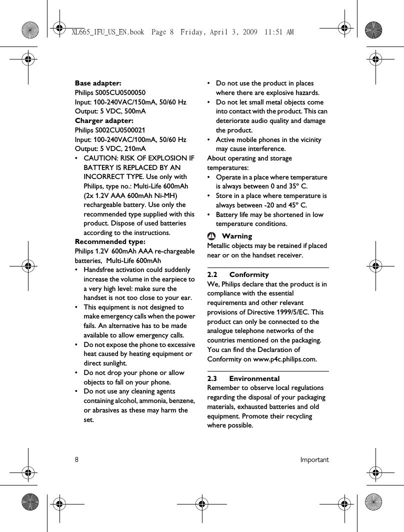 8ImportantBase adapter:Philips S005CU0500050Input: 100-240VAC/150mA, 50/60 HzOutput: 5 VDC, 500mACharger adapter:Philips S002CU0500021Input: 100-240VAC/100mA, 50/60 HzOutput: 5 VDC, 210mA• CAUTION: RISK OF EXPLOSION IF BATTERY IS REPLACED BY AN INCORRECT TYPE. Use only with Philips, type no.: Multi-Life 600mAh (2x 1.2V AAA 600mAh Ni-MH) rechargeable battery. Use only the recommended type supplied with this product. Dispose of used batteries according to the instructions.Recommended type:Philips 1.2V 600mAh AAA re-chargeable batteries,  Multi-Life 600mAh• Handsfree activation could suddenly increase the volume in the earpiece to a very high level: make sure the handset is not too close to your ear.• This equipment is not designed to make emergency calls when the power fails. An alternative has to be made available to allow emergency calls.• Do not expose the phone to excessive heat caused by heating equipment or direct sunlight.• Do not drop your phone or allow objects to fall on your phone.• Do not use any cleaning agents containing alcohol, ammonia, benzene, or abrasives as these may harm the set.• Do not use the product in places where there are explosive hazards.• Do not let small metal objects come into contact with the product. This can deteriorate audio quality and damage the product.• Active mobile phones in the vicinity may cause interference.About operating and storage temperatures:• Operate in a place where temperature is always between 0 and 35º C.• Store in a place where temperature is always between -20 and 45º C.• Battery life may be shortened in low temperature conditions.WarningMetallic objects may be retained if placed near or on the handset receiver.2.2 ConformityWe, Philips declare that the product is in compliance with the essential requirements and other relevant provisions of Directive 1999/5/EC. This product can only be connected to the analogue telephone networks of the countries mentioned on the packaging.You can find the Declaration of Conformity on www.p4c.philips.com.2.3 EnvironmentalRemember to observe local regulations regarding the disposal of your packaging materials, exhausted batteries and old equipment. Promote their recycling where possible.!XL665_IFU_US_EN.book  Page 8  Friday, April 3, 2009  11:51 AM