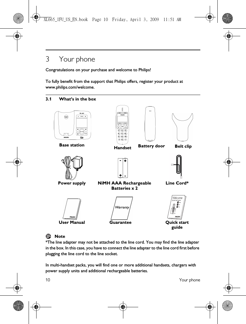 10 Your phone3 Your phoneCongratulations on your purchase and welcome to Philips!To fully benefit from the support that Philips offers, register your product at www.philips.com/welcome.3.1 What’s in the boxNote*The line adapter may not be attached to the line cord. You may find the line adapter in the box. In this case, you have to connect the line adapter to the line cord first before plugging the line cord to the line socket.In multi-handset packs, you will find one or more additional handsets, chargers with power supply units and additional rechargeable batteries. HandsetBase station  Battery doorGuaranteeNiMH AAA Rechargeable Batteries x 2Power supplyUser ManualLine Cord*Quick start guideBelt clipXL665_IFU_US_EN.book  Page 10  Friday, April 3, 2009  11:51 AM