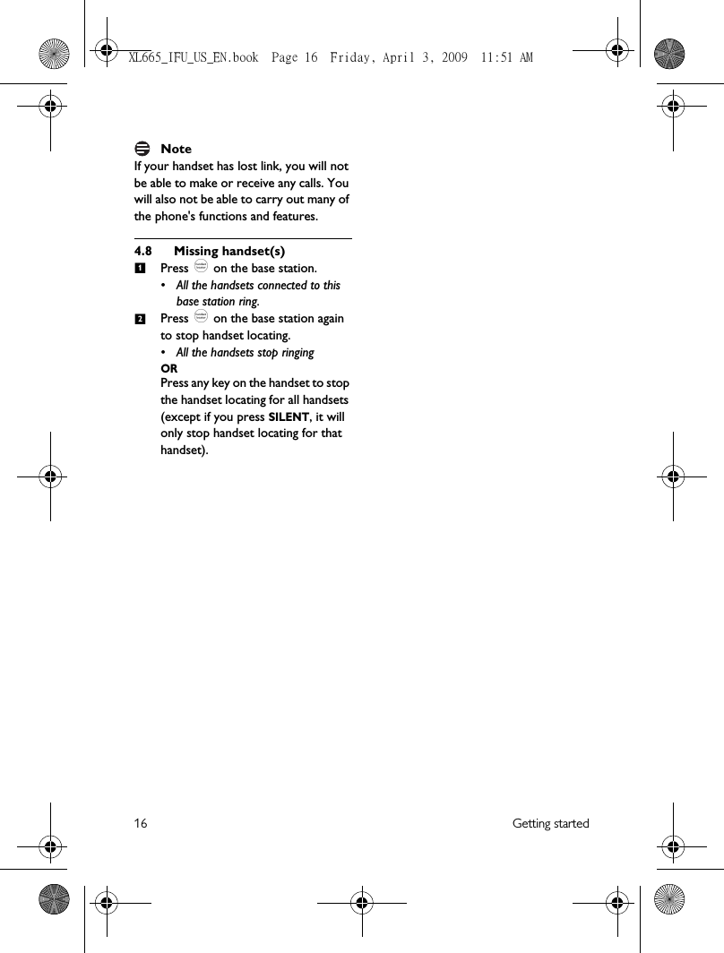 16 Getting startedNoteIf your handset has lost link, you will not be able to make or receive any calls. You will also not be able to carry out many of the phone&apos;s functions and features.4.8 Missing handset(s)Press _ on the base station. • All the handsets connected to this base station ring.Press _ on the base station again to stop handset locating. • All the handsets stop ringing ORPress any key on the handset to stop the handset locating for all handsets (except if you press SILENT, it will only stop handset locating for that handset).12XL665_IFU_US_EN.book  Page 16  Friday, April 3, 2009  11:51 AM