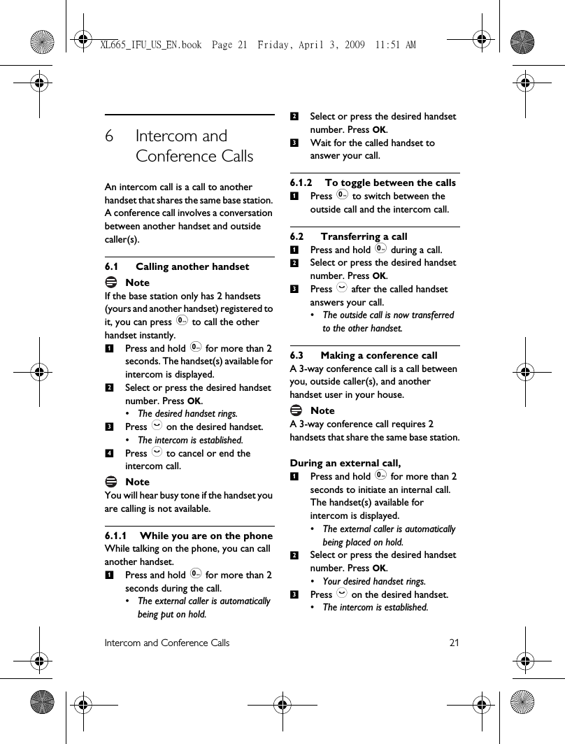 Intercom and Conference Calls 216 Intercom and Conference CallsAn intercom call is a call to another handset that shares the same base station. A conference call involves a conversation between another handset and outside caller(s).6.1 Calling another handsetNoteIf the base station only has 2 handsets (yours and another handset) registered to it, you can press 0 to call the other handset instantly.Press and hold 0 for more than 2 seconds. The handset(s) available for intercom is displayed.Select or press the desired handset number. Press OK.• The desired handset rings.Press : on the desired handset.• The intercom is established.Press : to cancel or end the intercom call.NoteYou will hear busy tone if the handset you are calling is not available.6.1.1 While you are on the phoneWhile talking on the phone, you can call another handset.Press and hold 0 for more than 2 seconds during the call. • The external caller is automatically being put on hold.Select or press the desired handset number. Press OK. Wait for the called handset to answer your call.6.1.2 To toggle between the callsPress 0 to switch between the outside call and the intercom call. 6.2 Transferring a callPress and hold 0 during a call.Select or press the desired handset number. Press OK. Press : after the called handset answers your call. • The outside call is now transferred to the other handset.6.3 Making a conference callA 3-way conference call is a call between you, outside caller(s), and another handset user in your house.NoteA 3-way conference call requires 2 handsets that share the same base station.During an external call,Press and hold 0 for more than 2 seconds to initiate an internal call. The handset(s) available for intercom is displayed. • The external caller is automatically being placed on hold.Select or press the desired handset number. Press OK.• Your desired handset rings.Press : on the desired handset.• The intercom is established.12341231123123XL665_IFU_US_EN.book  Page 21  Friday, April 3, 2009  11:51 AM