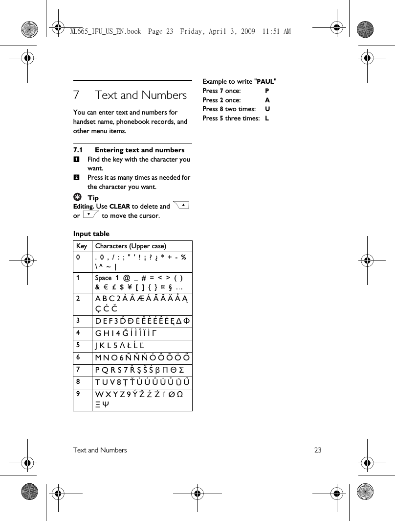 Text and Numbers 237 Text and NumbersYou can enter text and numbers for handset name, phonebook records, and other menu items.7.1 Entering text and numbers Find the key with the character you want.Press it as many times as needed for the character you want.TipEditing. Use CLEAR to delete and C or &lt; to move the cursor. Input tableExample to write &quot;PAUL&quot;Press 7 once:PPress 2 once: APress 8 two times:UPress 5 three times:LKey Characters (Upper case)0 .  0  ,  /  :  ;  &quot;  &apos;  !  ¡  ?  ¿  *  +  -  %  \ ^  ~  |1 Space  1  @  _  #  =  &lt;  &gt;  (  )  &amp;    £  $  ¥  [  ]  {  }  ¤  §  …2A B C 2 À Â Æ Á Ã Ă Ä Å Ą Ç Ć Č3D E F 3 Ď Đ  Ě È É Ê Ë Ę ∆ Φ4G H I 4 Ğ Í Ì Î Ï İ Γ5J K L 5 Λ Ł Ĺ Ľ6M N O 6 Ñ Ň Ń Ó Ô Õ Ö Ő7P Q R S 7 Ř Ş Š Ś β Π Θ Σ8T U V 8 Ţ Ť Ù Ú Û Ü Ů  Ű9W X Y Z 9 Ý Ž   Ż  Ø Ω Ξ Ψ12€XL665_IFU_US_EN.book  Page 23  Friday, April 3, 2009  11:51 AM