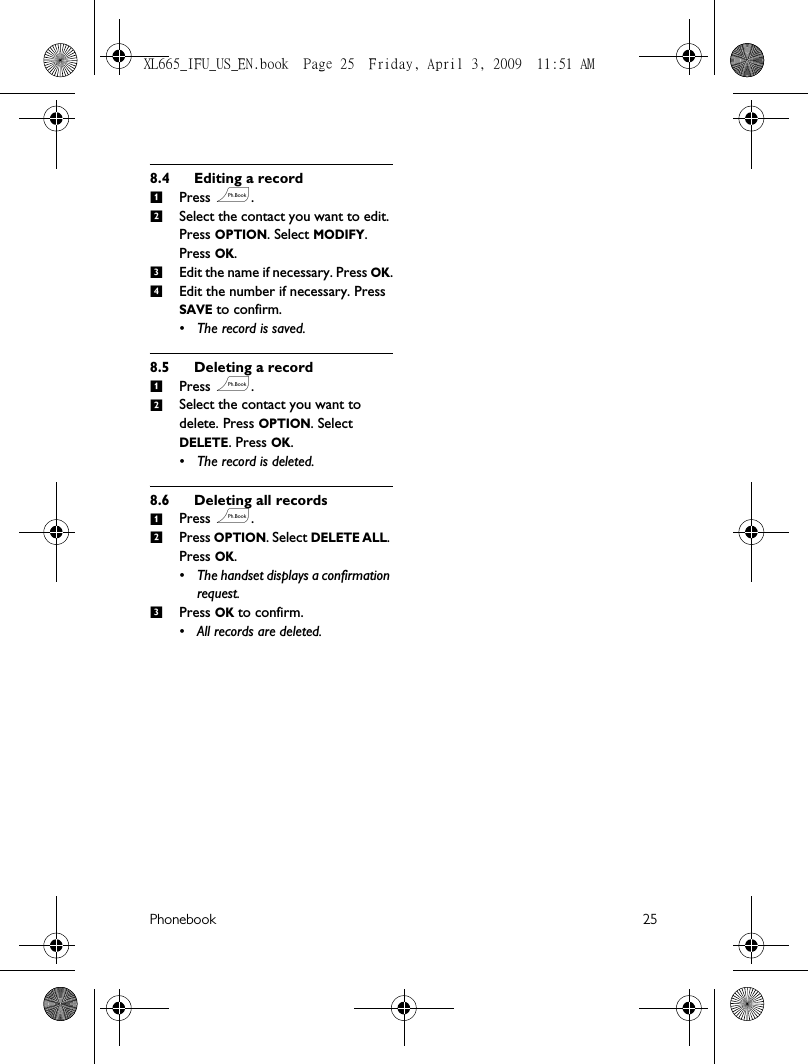 Phonebook 258.4 Editing a recordPress e.Select the contact you want to edit. Press OPTION. Select MODIFY. Press OK.Edit the name if necessary. Press OK.Edit the number if necessary. Press SAVE to confirm. • The record is saved.8.5 Deleting a recordPress e.Select the contact you want to delete. Press OPTION. Select DELETE. Press OK.• The record is deleted.8.6 Deleting all recordsPress e.Press OPTION. Select DELETE ALL. Press OK. • The handset displays a confirmation request.Press OK to confirm. • All records are deleted.123412123XL665_IFU_US_EN.book  Page 25  Friday, April 3, 2009  11:51 AM