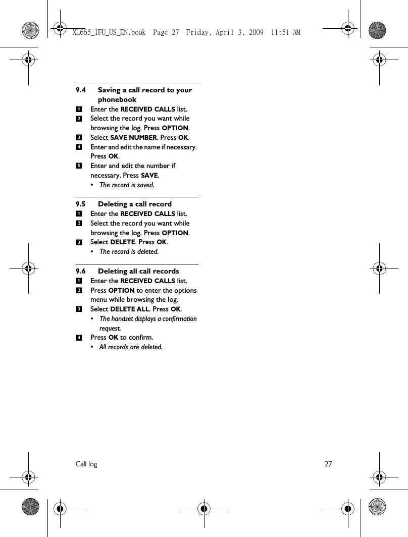 Call log 279.4 Saving a call record to your phonebookEnter the RECEIVED CALLS list. Select the record you want while browsing the log. Press OPTION.Select SAVE NUMBER. Press OK.Enter and edit the name if necessary. Press OK.Enter and edit the number if necessary. Press SAVE. • The record is saved.9.5 Deleting a call recordEnter the RECEIVED CALLS list. Select the record you want while browsing the log. Press OPTION.Select DELETE. Press OK. • The record is deleted.9.6 Deleting all call recordsEnter the RECEIVED CALLS list. Press OPTION to enter the options menu while browsing the log.Select DELETE ALL. Press OK. • The handset displays a confirmation request.Press OK to confirm. • All records are deleted.123451231234XL665_IFU_US_EN.book  Page 27  Friday, April 3, 2009  11:51 AM