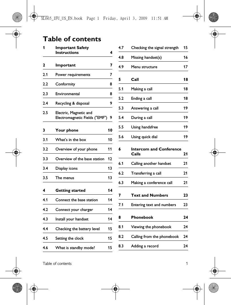 Table of contents 11 Important Safety Instructions 42Important 72.1 Power requirements 72.2 Conformity 82.3 Environmental 82.4 Recycling &amp; disposal 92.5 Electric, Magnetic and Electromagnetic Fields (&quot;EMF&quot;) 93 Your phone 103.1 What’s in the box 103.2 Overview of your phone 113.3 Overview of the base station 123.4 Display icons 133.5 The menus 134Getting started 144.1 Connect the base station 144.2 Connect your charger 144.3 Install your handset 144.4 Checking the battery level 154.5 Setting the clock 154.6 What is standby mode? 154.7 Checking the signal strength 154.8 Missing handset(s) 164.9 Menu structure 175Call 185.1 Making a call 185.2 Ending a call 185.3 Answering a call 195.4 During a call 195.5 Using handsfree 195.6 Using quick dial 196 Intercom and Conference Calls 216.1 Calling another handset 216.2 Transferring a call 216.3 Making a conference call 217 Text and Numbers 237.1 Entering text and numbers 238 Phonebook 248.1 Viewing the phonebook 248.2 Calling from the phonebook 248.3 Adding a record 24Table of contentsXL665_IFU_US_EN.book  Page 1  Friday, April 3, 2009  11:51 AM