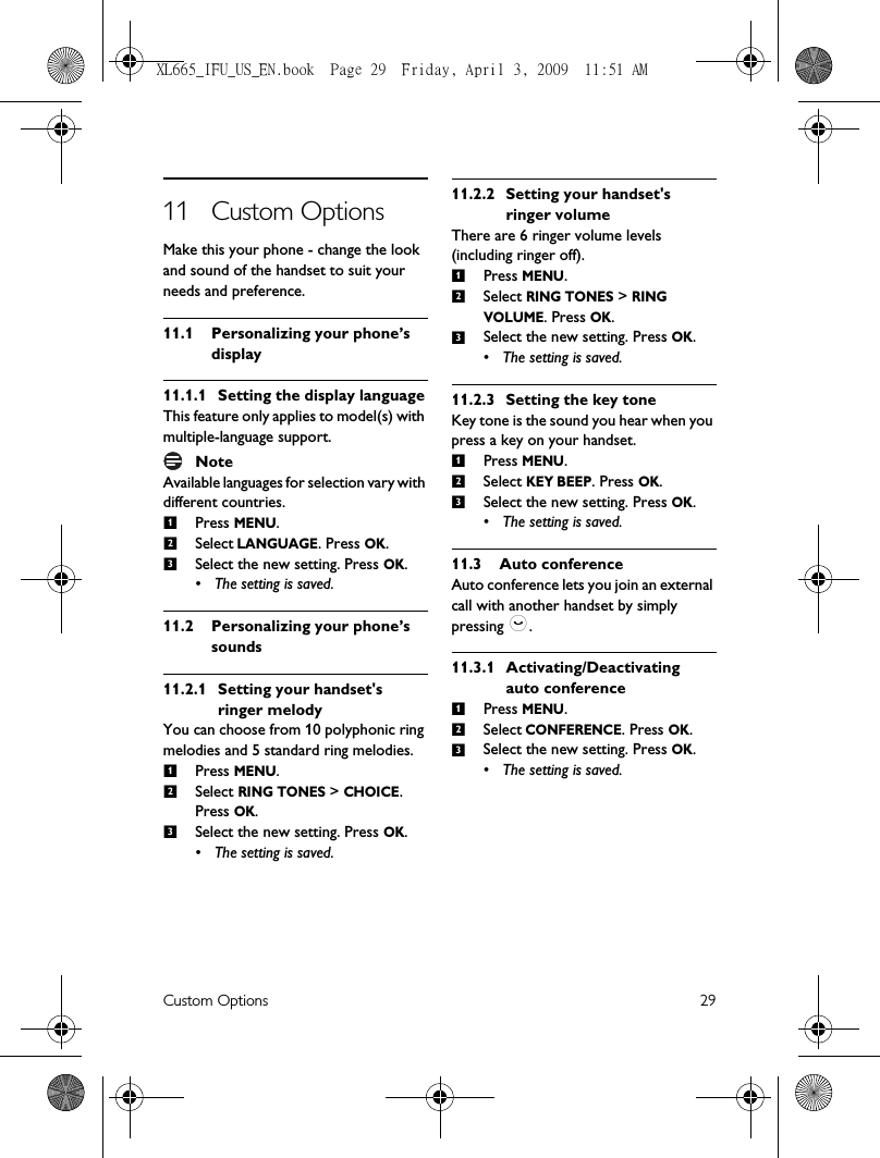 Custom Options 2911 Custom OptionsMake this your phone - change the look and sound of the handset to suit your needs and preference.11.1 Personalizing your phone’s display11.1.1 Setting the display languageThis feature only applies to model(s) with multiple-language support.NoteAvailable languages for selection vary with different countries.Press MENU.Select LANGUAGE. Press OK.Select the new setting. Press OK.• The setting is saved.11.2 Personalizing your phone’s sounds11.2.1 Setting your handset&apos;s ringer melodyYou can choose from 10 polyphonic ring melodies and 5 standard ring melodies. Press MENU.Select RING TONES &gt; CHOICE. Press OK.Select the new setting. Press OK.• The setting is saved.11.2.2 Setting your handset&apos;s ringer volumeThere are 6 ringer volume levels (including ringer off). Press MENU.Select RING TONES &gt; RING VOLUME. Press OK.Select the new setting. Press OK.• The setting is saved.11.2.3 Setting the key toneKey tone is the sound you hear when you press a key on your handset.Press MENU.Select KEY BEEP. Press OK.Select the new setting. Press OK.• The setting is saved.11.3 Auto conferenceAuto conference lets you join an external call with another handset by simply pressing :.11.3.1 Activating/Deactivating auto conferencePress MENU.Select CONFERENCE. Press OK.Select the new setting. Press OK.• The setting is saved.123123123123123XL665_IFU_US_EN.book  Page 29  Friday, April 3, 2009  11:51 AM