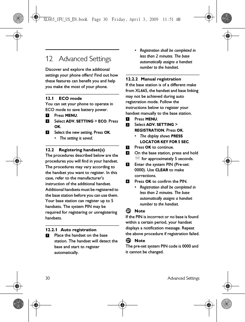 30 Advanced Settings12 Advanced SettingsDiscover and explore the additional settings your phone offers! Find out how these features can benefit you and help you make the most of your phone.12.1 ECO modeYou can set your phone to operate in ECO mode to save battery power.Press MENU.Select ADV. SETTING &gt; ECO. Press OK.Select the new setting. Press OK.• The setting is saved. 12.2 Registering handset(s)The procedures described below are the procedures you will find in your handset. The procedures may vary according to the handset you want to register. In this case, refer to the manufacturer&apos;s instruction of the additional handset.Additional handsets must be registered to the base station before you can use them. Your base station can register up to 5 handsets. The system PIN may be required for registering or unregistering handsets.12.2.1 Auto registrationPlace the handset on the base station. The handset will detect the base and start to register automatically.• Registration shall be completed in less than 2 minutes. The base automatically assigns a handset number to the handset. 12.2.2 Manual registrationIf the base station is of a different make from XL665, the handset and base linking may not be achieved during auto registration mode. Follow the instructions below to register your handset manually to the base station.Press MENU.Select ADV. SETTING &gt; REGISTRATION. Press OK.• The display shows PRESS LOCATOR KEY FOR 5 SEC.Press OK to continue. On the base station, press and hold _ for approximately 5 seconds.Enter the system PIN (Pre-set: 0000). Use CLEAR to make corrections.Press OK to confirm the PIN.• Registration shall be completed in less than 2 minutes. The base automatically assigns a handset number to the handset. NoteIf the PIN is incorrect or no base is found within a certain period, your handset displays a notification message. Repeat the above procedure if registration failed.NoteThe pre-set system PIN code is 0000 and it cannot be changed.1231123456XL665_IFU_US_EN.book  Page 30  Friday, April 3, 2009  11:51 AM