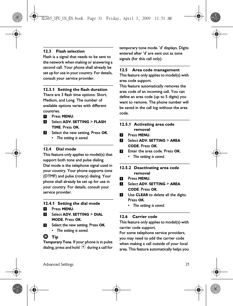 Advanced Settings 3112.3 Flash selectionFlash is a signal that needs to be sent to the network when making or answering a second call. Your phone shall already be set up for use in your country. For details, consult your service provider.12.3.1 Setting the flash durationThere are 3 flash time options: Short, Medium, and Long. The number of available options varies with different countries.Press MENU.Select ADV. SETTING &gt; FLASH TIME. Press OK.Select the new setting. Press OK.• The setting is saved.12.4 Dial modeThis feature only applies to model(s) that support both tone and pulse dialing.Dial mode is the telephone signal used in your country. Your phone supports tone (DTMF) and pulse (rotary) dialing. Your phone shall already be set up for use in your country. For details, consult your service provider.12.4.1 Setting the dial modePress MENU.Select ADV. SETTING &gt; DIAL MODE. Press OK.Select the new setting. Press OK.• The setting is saved. TipTemporary Tone. If your phone is in pulse dialing, press and hold * during a call for temporary tone mode. &apos;d&apos; displays. Digits entered after &apos;d&apos; are sent out as tone signals (for this call only). 12.5 Area code managementThis feature only applies to model(s) with area code support.This feature automatically removes the area code of an incoming call. You can define an area code (up to 5 digits) you want to remove. The phone number will be saved in the call log without the area code.12.5.1 Activating area code removalPress MENU.Select ADV. SETTING &gt; AREA CODE. Press OK. Enter the area code. Press OK. • The setting is saved.12.5.2 Deactivating area code removalPress MENU.Select ADV. SETTING &gt; AREA CODE. Press OK. Use CLEAR to delete all the digits. Press OK. • The setting is saved.12.6 Carrier codeThis feature only applies to model(s) with carrier code support. For some telephone service providers, you may need to add the carrier code when making a call outside of your local area. This feature automatically helps you 123123123123XL665_IFU_US_EN.book  Page 31  Friday, April 3, 2009  11:51 AM
