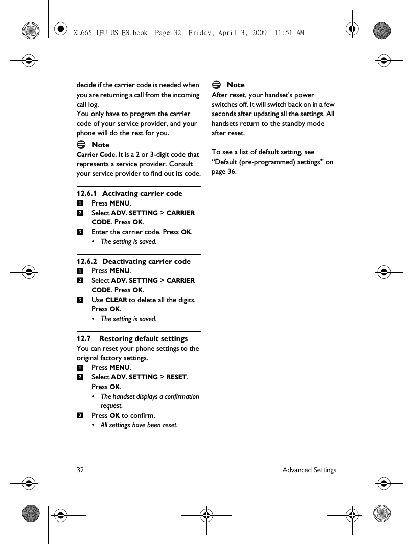 32 Advanced Settingsdecide if the carrier code is needed when you are returning a call from the incoming call log.You only have to program the carrier code of your service provider, and your phone will do the rest for you.NoteCarrier Code. It is a 2 or 3-digit code that represents a service provider. Consult your service provider to find out its code.12.6.1 Activating carrier codePress MENU.Select ADV. SETTING &gt; CARRIER CODE. Press OK. Enter the carrier code. Press OK.• The setting is saved. 12.6.2 Deactivating carrier codePress MENU.Select ADV. SETTING &gt; CARRIER CODE. Press OK. Use CLEAR to delete all the digits. Press OK. • The setting is saved.12.7 Restoring default settingsYou can reset your phone settings to the original factory settings.Press MENU.Select ADV. SETTING &gt; RESET. Press OK. • The handset displays a confirmation request. Press OK to confirm. • All settings have been reset. NoteAfter reset, your handset&apos;s power switches off. It will switch back on in a few seconds after updating all the settings. All handsets return to the standby mode after reset.To see a list of default setting, see “Default (pre-programmed) settings” on page 36. 123123123XL665_IFU_US_EN.book  Page 32  Friday, April 3, 2009  11:51 AM