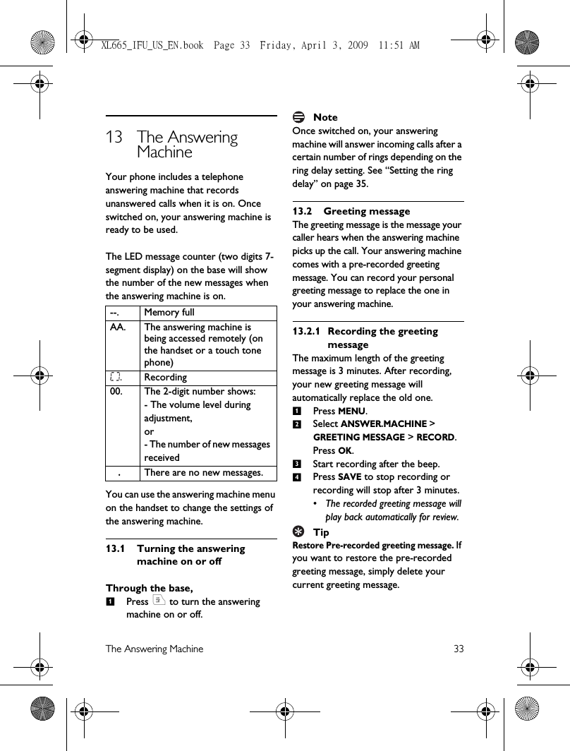 The Answering Machine 3313 The Answering MachineYour phone includes a telephone answering machine that records unanswered calls when it is on. Once switched on, your answering machine is ready to be used. The LED message counter (two digits 7-segment display) on the base will show the number of the new messages when the answering machine is on. You can use the answering machine menu on the handset to change the settings of the answering machine.13.1 Turning the answering machine on or offThrough the base,Press o to turn the answering machine on or off.NoteOnce switched on, your answering machine will answer incoming calls after a certain number of rings depending on the ring delay setting. See “Setting the ring delay” on page 35.13.2 Greeting messageThe greeting message is the message your caller hears when the answering machine picks up the call. Your answering machine comes with a pre-recorded greeting message. You can record your personal greeting message to replace the one in your answering machine. 13.2.1 Recording the greeting messageThe maximum length of the greeting message is 3 minutes. After recording, your new greeting message will automatically replace the old one.Press MENU.Select ANSWER.MACHINE &gt; GREETING MESSAGE &gt; RECORD. Press OK.Start recording after the beep.Press SAVE to stop recording or recording will stop after 3 minutes.• The recorded greeting message will play back automatically for review.TipRestore Pre-recorded greeting message. If you want to restore the pre-recorded greeting message, simply delete your current greeting message.--. Memory fullAA. The answering machine is being accessed remotely (on the handset or a touch tone phone)   .Recording00. The 2-digit number shows:- The volume level during adjustment, or- The number of new messages received   .There are no new messages.11234XL665_IFU_US_EN.book  Page 33  Friday, April 3, 2009  11:51 AM