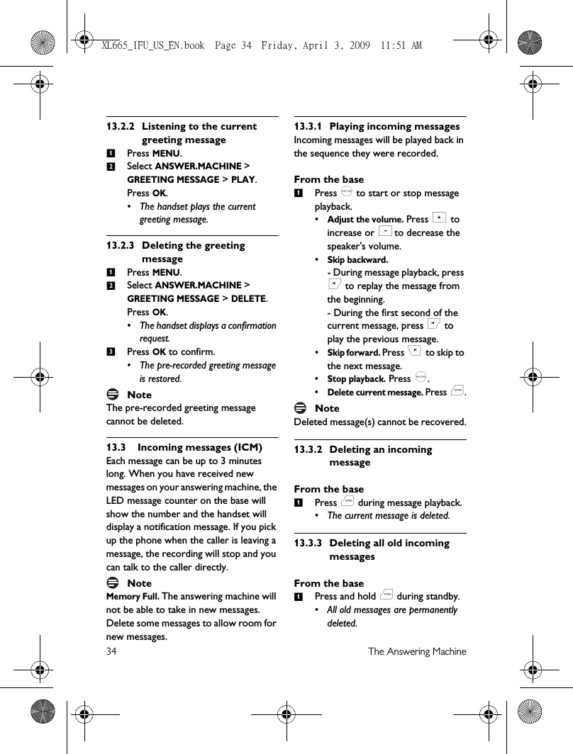 34 The Answering Machine13.2.2 Listening to the current greeting messagePress MENU.Select ANSWER.MACHINE &gt; GREETING MESSAGE &gt; PLAY. Press OK.• The handset plays the current greeting message. 13.2.3 Deleting the greeting messagePress MENU.Select ANSWER.MACHINE &gt; GREETING MESSAGE &gt; DELETE. Press OK.• The handset displays a confirmation request.Press OK to confirm. • The pre-recorded greeting message is restored.NoteThe pre-recorded greeting message cannot be deleted.13.3 Incoming messages (ICM)Each message can be up to 3 minutes long. When you have received new messages on your answering machine, the LED message counter on the base will show the number and the handset will display a notification message. If you pick up the phone when the caller is leaving a message, the recording will stop and you can talk to the caller directly.NoteMemory Full. The answering machine will not be able to take in new messages. Delete some messages to allow room for new messages.13.3.1 Playing incoming messagesIncoming messages will be played back in the sequence they were recorded.From the basePress p to start or stop message playback.•Adjust the volume. Press + to increase or - to decrease the speaker&apos;s volume.•Skip backward.- During message playback, press [ to replay the message from the beginning.- During the first second of the current message, press [ to play the previous message.•Skip forward. Press ] to skip  to the next message.•Stop playback. Press p.•Delete current message. Press f.NoteDeleted message(s) cannot be recovered.13.3.2 Deleting an incoming messageFrom the basePress f during message playback.• The current message is deleted. 13.3.3 Deleting all old incoming messagesFrom the basePress and hold f during standby.• All old messages are permanently deleted. 12123111XL665_IFU_US_EN.book  Page 34  Friday, April 3, 2009  11:51 AM