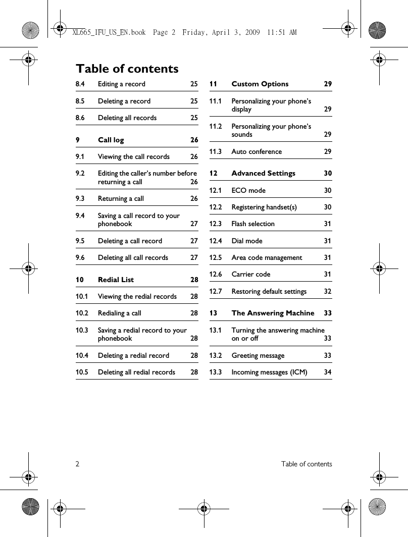 2Table of contents8.4 Editing a record 258.5 Deleting a record 258.6 Deleting all records 259 Call log 269.1 Viewing the call records 269.2 Editing the caller’s number before returning a call 269.3 Returning a call 269.4 Saving a call record to your phonebook 279.5 Deleting a call record 279.6 Deleting all call records 2710 Redial List 2810.1 Viewing the redial records 2810.2 Redialing a call 2810.3 Saving a redial record to your phonebook 2810.4 Deleting a redial record 2810.5 Deleting all redial records 2811 Custom Options 2911.1 Personalizing your phone’s display 2911.2 Personalizing your phone’s sounds 2911.3 Auto conference 2912 Advanced Settings 3012.1 ECO mode 3012.2 Registering handset(s) 3012.3 Flash selection 3112.4 Dial mode 3112.5 Area code management 3112.6 Carrier code 3112.7 Restoring default settings 3213 The Answering Machine 3313.1 Turning the answering machine on or off 3313.2 Greeting message 3313.3 Incoming messages (ICM) 34Table of contentsXL665_IFU_US_EN.book  Page 2  Friday, April 3, 2009  11:51 AM