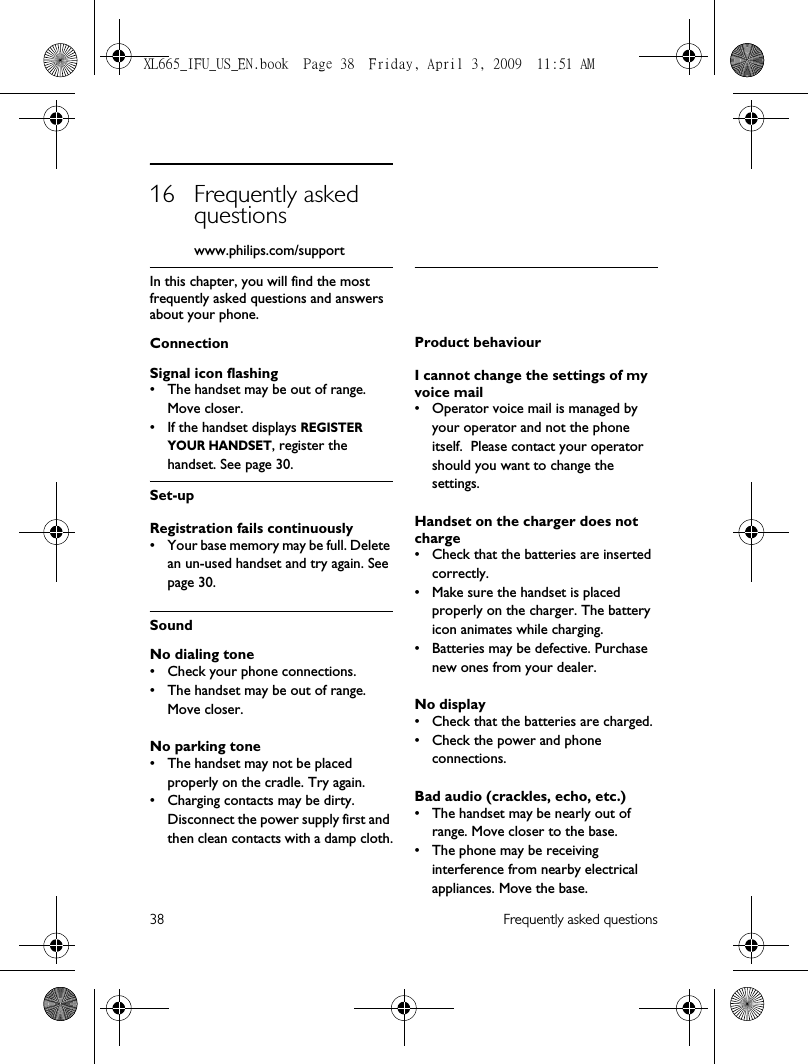 38 Frequently asked questions16 Frequently asked questions           www.philips.com/supportIn this chapter, you will find the most frequently asked questions and answers about your phone.ConnectionSignal icon flashing• The handset may be out of range. Move closer.• If the handset displays REGISTER YOUR HANDSET, register the handset. See page 30.Set-upRegistration fails continuously• Your base memory may be full. Delete an un-used handset and try again. See page 30.SoundNo dialing tone• Check your phone connections.• The handset may be out of range. Move closer.No parking tone• The handset may not be placed properly on the cradle. Try again.• Charging contacts may be dirty. Disconnect the power supply first and then clean contacts with a damp cloth.Product behaviourI cannot change the settings of my voice mail• Operator voice mail is managed by your operator and not the phone itself.  Please contact your operator should you want to change the settings.Handset on the charger does not charge• Check that the batteries are inserted correctly.• Make sure the handset is placed properly on the charger. The battery icon animates while charging.• Batteries may be defective. Purchase new ones from your dealer.No display• Check that the batteries are charged.• Check the power and phone connections.Bad audio (crackles, echo, etc.)• The handset may be nearly out of range. Move closer to the base.• The phone may be receiving interference from nearby electrical appliances. Move the base.XL665_IFU_US_EN.book  Page 38  Friday, April 3, 2009  11:51 AM