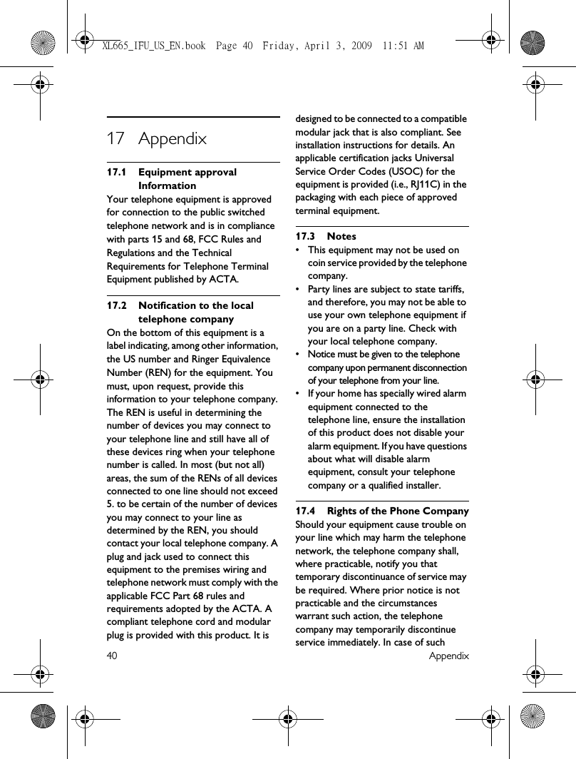 40 Appendix17 Appendix17.1 Equipment approval InformationYour telephone equipment is approved for connection to the public switched telephone network and is in compliance with parts 15 and 68, FCC Rules and Regulations and the Technical Requirements for Telephone Terminal Equipment published by ACTA.17.2 Notification to the local telephone companyOn the bottom of this equipment is a label indicating, among other information, the US number and Ringer Equivalence Number (REN) for the equipment. You must, upon request, provide this information to your telephone company.The REN is useful in determining the number of devices you may connect to your telephone line and still have all of these devices ring when your telephone number is called. In most (but not all) areas, the sum of the RENs of all devices connected to one line should not exceed 5. to be certain of the number of devices you may connect to your line as determined by the REN, you should contact your local telephone company. A plug and jack used to connect this equipment to the premises wiring and telephone network must comply with the applicable FCC Part 68 rules and requirements adopted by the ACTA. A compliant telephone cord and modular plug is provided with this product. It is designed to be connected to a compatible modular jack that is also compliant. See installation instructions for details. An applicable certification jacks Universal Service Order Codes (USOC) for the equipment is provided (i.e., RJ11C) in the packaging with each piece of approved terminal equipment.17.3 Notes• This equipment may not be used on coin service provided by the telephone company.• Party lines are subject to state tariffs, and therefore, you may not be able to use your own telephone equipment if you are on a party line. Check with your local telephone company.• Notice must be given to the telephone company upon permanent disconnection of your telephone from your line.• If your home has specially wired alarm equipment connected to the telephone line, ensure the installation of this product does not disable your alarm equipment. If you have questions about what will disable alarm equipment, consult your telephone company or a qualified installer.17.4 Rights of the Phone CompanyShould your equipment cause trouble on your line which may harm the telephone network, the telephone company shall, where practicable, notify you that temporary discontinuance of service may be required. Where prior notice is not practicable and the circumstances warrant such action, the telephone company may temporarily discontinue service immediately. In case of such XL665_IFU_US_EN.book  Page 40  Friday, April 3, 2009  11:51 AM