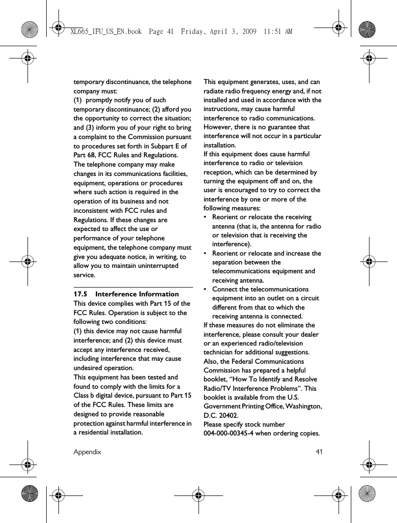 Appendix 41temporary discontinuance, the telephone company must:(1)  promptly notify you of such temporary discontinuance; (2) afford you the opportunity to correct the situation; and (3) inform you of your right to bring a complaint to the Commission pursuant to procedures set forth in Subpart E of Part 68, FCC Rules and Regulations.The telephone company may make changes in its communications facilities, equipment, operations or procedures where such action is required in the operation of its business and not inconsistent with FCC rules and Regulations. If these changes are expected to affect the use or performance of your telephone equipment, the telephone company must give you adequate notice, in writing, to allow you to maintain uninterrupted service.17.5 Interference InformationThis device complies with Part 15 of the FCC Rules. Operation is subject to the following two conditions:(1) this device may not cause harmful interference; and (2) this device must accept any interference received, including interference that may cause undesired operation.This equipment has been tested and found to comply with the limits for a Class b digital device, pursuant to Part 15 of the FCC Rules. These limits are designed to provide reasonable protection against harmful interference in a residential installation.This equipment generates, uses, and can radiate radio frequency energy and, if not installed and used in accordance with the instructions, may cause harmful interference to radio communications. However, there is no guarantee that interference will not occur in a particular installation.If this equipment does cause harmful interference to radio or television reception, which can be determined by turning the equipment off and on, the user is encouraged to try to correct the interference by one or more of the following measures:• Reorient or relocate the receiving antenna (that is, the antenna for radio or television that is receiving the interference).• Reorient or relocate and increase the separation between the telecommunications equipment and receiving antenna.• Connect the telecommunications equipment into an outlet on a circuit different from that to which the receiving antenna is connected.If these measures do not eliminate the interference, please consult your dealer or an experienced radio/television technician for additional suggestions. Also, the Federal Communications Commission has prepared a helpful booklet, “How To Identify and Resolve Radio/TV Interference Problems”. This booklet is available from the U.S. Government Printing Office, Washington, D.C. 20402.Please specify stock number 004-000-00345-4 when ordering copies.XL665_IFU_US_EN.book  Page 41  Friday, April 3, 2009  11:51 AM