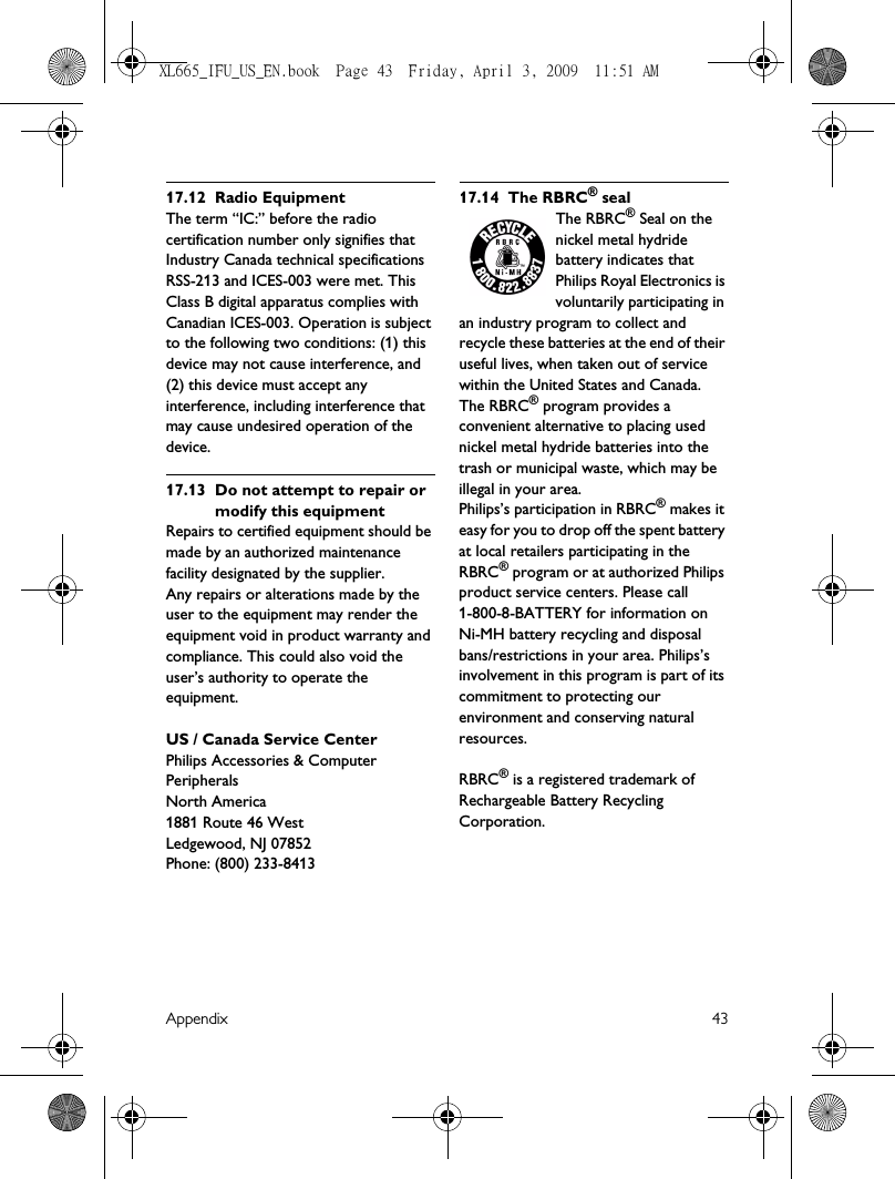 Appendix 4317.12 Radio EquipmentThe term “IC:” before the radio certification number only signifies that Industry Canada technical specifications RSS-213 and ICES-003 were met. This Class B digital apparatus complies with Canadian ICES-003. Operation is subject to the following two conditions: (1) this device may not cause interference, and (2) this device must accept any interference, including interference that may cause undesired operation of the device.17.13 Do not attempt to repair or modify this equipmentRepairs to certified equipment should be made by an authorized maintenance facility designated by the supplier.Any repairs or alterations made by the user to the equipment may render the equipment void in product warranty and compliance. This could also void the user’s authority to operate the equipment.US / Canada Service CenterPhilips Accessories &amp; Computer PeripheralsNorth America1881 Route 46 WestLedgewood, NJ 07852Phone: (800) 233-841317.14 The RBRC® sealThe RBRC® Seal on the nickel metal hydride battery indicates that Philips Royal Electronics is voluntarily participating in an industry program to collect and recycle these batteries at the end of their useful lives, when taken out of service within the United States and Canada. The RBRC® program provides a convenient alternative to placing used nickel metal hydride batteries into the trash or municipal waste, which may be illegal in your area.Philips’s participation in RBRC® makes it easy for you to drop off the spent battery at local retailers participating in the RBRC® program or at authorized Philips product service centers. Please call 1-800-8-BATTERY for information on Ni-MH battery recycling and disposal bans/restrictions in your area. Philips’s involvement in this program is part of its commitment to protecting our environment and conserving natural resources.RBRC® is a registered trademark of Rechargeable Battery Recycling Corporation.XL665_IFU_US_EN.book  Page 43  Friday, April 3, 2009  11:51 AM