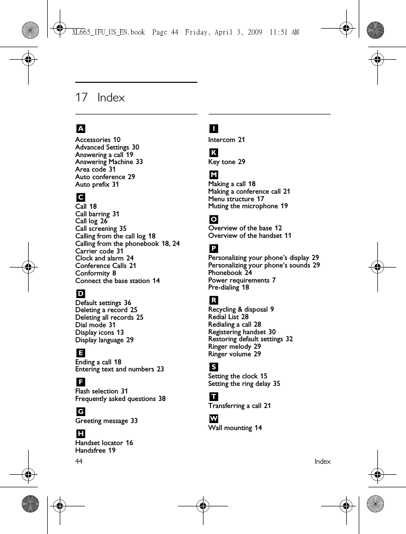 44 Index17 IndexAAccessories 10Advanced Settings 30Answering a call 19Answering Machine 33Area code 31Auto conference 29Auto prefix 31CCall 18Call barring 31Call log 26Call screening 35Calling from the call log 18Calling from the phonebook 18, 24Carrier code 31Clock and alarm 24Conference Calls 21Conformity 8Connect the base station 14DDefault settings 36Deleting a record 25Deleting all records 25Dial mode 31Display icons 13Display language 29EEnding a call 18Entering text and numbers 23FFlash selection 31Frequently asked questions 38GGreeting message 33HHandset locator 16Handsfree 19IIntercom 21KKey tone 29MMaking a call 18Making a conference call 21Menu structure 17Muting the microphone 19OOverview of the base 12Overview of the handset 11PPersonalizing your phone’s display 29Personalizing your phone’s sounds 29Phonebook 24Power requirements 7Pre-dialing 18RRecycling &amp; disposal 9Redial List 28Redialing a call 28Registering handset 30Restoring default settings 32Ringer melody 29Ringer volume 29SSetting the clock 15Setting the ring delay 35TTransferring a call 21WWall mounting 14XL665_IFU_US_EN.book  Page 44  Friday, April 3, 2009  11:51 AM