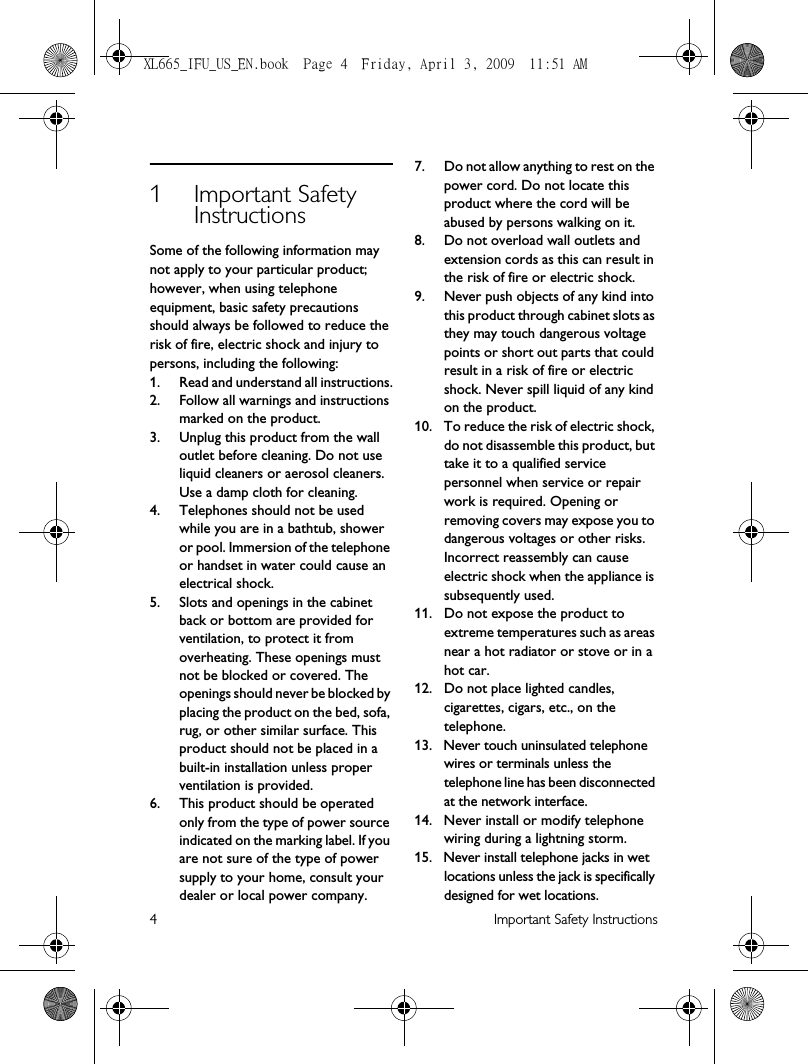 4 Important Safety Instructions1 Important Safety InstructionsSome of the following information may not apply to your particular product; however, when using telephone equipment, basic safety precautions should always be followed to reduce the risk of fire, electric shock and injury to persons, including the following:1. Read and understand all instructions.2. Follow all warnings and instructions marked on the product.3. Unplug this product from the wall outlet before cleaning. Do not use liquid cleaners or aerosol cleaners. Use a damp cloth for cleaning.4. Telephones should not be used while you are in a bathtub, shower or pool. Immersion of the telephone or handset in water could cause an electrical shock.5. Slots and openings in the cabinet back or bottom are provided for ventilation, to protect it from overheating. These openings must not be blocked or covered. The openings should never be blocked by placing the product on the bed, sofa, rug, or other similar surface. This product should not be placed in a built-in installation unless proper ventilation is provided.6. This product should be operated only from the type of power source indicated on the marking label. If you are not sure of the type of power supply to your home, consult your dealer or local power company.7. Do not allow anything to rest on the power cord. Do not locate this product where the cord will be abused by persons walking on it.8. Do not overload wall outlets and extension cords as this can result in the risk of fire or electric shock.9. Never push objects of any kind into this product through cabinet slots as they may touch dangerous voltage points or short out parts that could result in a risk of fire or electric shock. Never spill liquid of any kind on the product.10. To reduce the risk of electric shock, do not disassemble this product, but take it to a qualified service personnel when service or repair work is required. Opening or removing covers may expose you to dangerous voltages or other risks. Incorrect reassembly can cause electric shock when the appliance is subsequently used.11. Do not expose the product to extreme temperatures such as areas near a hot radiator or stove or in a hot car. 12. Do not place lighted candles, cigarettes, cigars, etc., on the telephone.13. Never touch uninsulated telephone wires or terminals unless the telephone line has been disconnected at the network interface.14. Never install or modify telephone wiring during a lightning storm.15. Never install telephone jacks in wet locations unless the jack is specifically designed for wet locations.XL665_IFU_US_EN.book  Page 4  Friday, April 3, 2009  11:51 AM