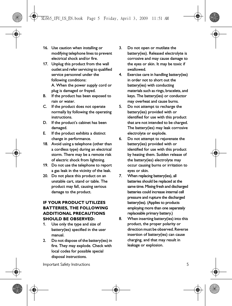 Important Safety Instructions 516. Use caution when installing or modifying telephone lines to prevent electrical shock and/or fire.17. Unplug this product from the wall outlet and refer servicing to qualified service personnel under the following conditions:A. When the power supply cord or plug is damaged or frayed.B.  If the product has been exposed to rain or water.C. If the product does not operate normally by following the operating instructions.D. If the product’s cabinet has been damaged.E. If the product exhibits a distinct change in performance.18. Avoid using a telephone (other than a cordless type) during an electrical storm. There may be a remote risk of electric shock from lightning.19. Do not use the telephone to report a gas leak in the vicinity of the leak.20. Do not place this product on an unstable cart, stand or table. The product may fall, causing serious damage to the product.IF YOUR PRODUCT UTILIZES BATTERIES, THE FOLLOWING ADDITIONAL PRECAUTIONS SHOULD BE OBSERVED:1. Use only the type and size of battery(ies) specified in the user manual.2. Do not dispose of the battery(ies) in fire. They may explode. Check with local codes for possible special disposal instructions.3. Do not open or mutilate the battery(ies). Released electrolyte is corrosive and may cause damage to the eyes or skin. It may be toxic if swallowed.4. Exercise care in handling battery(ies) in order not to short out the battery(ies) with conducting materials such as rings, bracelets, and keys. The battery(ies) or conductor may overheat and cause burns.5. Do not attempt to recharge the battery(ies) provided with or identified for use with this product that are not intended to be charged. The battery(ies) may leak corrosive electrolyte or explode.6. Do not attempt to rejuvenate the battery(ies) provided with or identified for use with this product by heating them. Sudden release of the battery(ies) electrolyte may occur causing burns or irritation to eyes or skin.7. When replacing battery(ies), all batteries should be replaced at the same time. Mixing fresh and discharged batteries could increase internal cell pressure and rupture the discharged battery(ies). (Applies to products employing more than one separately replaceable primary battery.)8. When inserting battery(ies) into this product, the proper polarity or direction must be observed. Reverse insertion of battery(ies) can cause charging, and that may result in leakage or explosion.XL665_IFU_US_EN.book  Page 5  Friday, April 3, 2009  11:51 AM