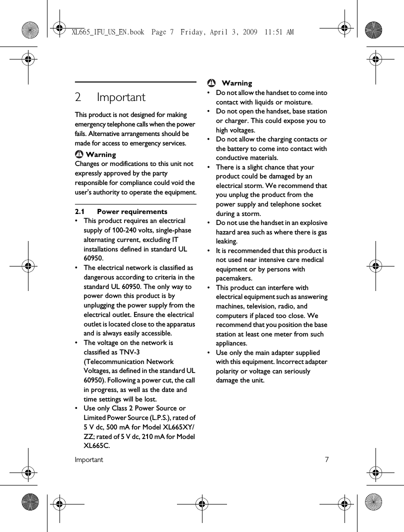 Important 72ImportantThis product is not designed for making emergency telephone calls when the power fails. Alternative arrangements should be made for access to emergency services. WarningChanges or modifications to this unit not expressly approved by the party responsible for compliance could void the user&apos;s authority to operate the equipment.2.1 Power requirements• This product requires an electrical supply of 100-240 volts, single-phase alternating current, excluding IT installations defined in standard UL 60950.• The electrical network is classified as dangerous according to criteria in the standard UL 60950. The only way to power down this product is by unplugging the power supply from the electrical outlet. Ensure the electrical outlet is located close to the apparatus and is always easily accessible.• The voltage on the network is classified as TNV-3 (Telecommunication Network Voltages, as defined in the standard UL 60950). Following a power cut, the call in progress, as well as the date and time settings will be lost.• Use only Class 2 Power Source or Limited Power Source (L.P.S.), rated of 5 V dc, 500 mA for Model XL665XY/ZZ; rated of 5 V dc, 210 mA for Model XL665C.Warning• Do not allow the handset to come into contact with liquids or moisture.• Do not open the handset, base station or charger. This could expose you to high voltages.• Do not allow the charging contacts or the battery to come into contact with conductive materials.• There is a slight chance that your product could be damaged by an electrical storm. We recommend that you unplug the product from the power supply and telephone socket during a storm.• Do not use the handset in an explosive hazard area such as where there is gas leaking.• It is recommended that this product is not used near intensive care medical equipment or by persons with pacemakers.• This product can interfere with electrical equipment such as answering machines, television, radio, and computers if placed too close. We recommend that you position the base station at least one meter from such appliances.• Use only the main adapter supplied with this equipment. Incorrect adapter polarity or voltage can seriously damage the unit.!!XL665_IFU_US_EN.book  Page 7  Friday, April 3, 2009  11:51 AM