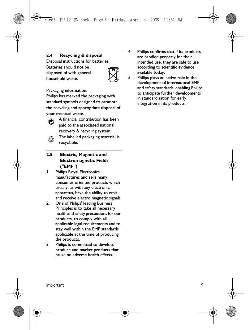 Important 92.4 Recycling &amp; disposalDisposal instructions for batteries:Batteries should not be disposed of with general household waste.Packaging information:Philips has marked the packaging with standard symbols designed to promote the recycling and appropriate disposal of your eventual waste.A financial contribution has been paid to the associated national recovery &amp; recycling system.The labelled packaging material is recyclable.2.5 Electric, Magnetic and Electromagnetic Fields (&quot;EMF&quot;)1. Philips Royal Electronics manufactures and sells many consumer oriented products which usually, as with any electronic apparatus, have the ability to emit and receive electro magnetic signals.2.  One of Philips&apos; leading Business Principles is to take all necessary health and safety precautions for our products, to comply with all applicable legal requirements and to stay well within the EMF standards applicable at the time of producing the products.3.  Philips is committed to develop, produce and market products that cause no adverse health effects.4.  Philips confirms that if its products are handled properly for their intended use, they are safe to use according to scientific evidence available today.5.  Philips plays an active role in the development of international EMF and safety standards, enabling Philips to anticipate further developments in standardisation for early integration in its products.XL665_IFU_US_EN.book  Page 9  Friday, April 3, 2009  11:51 AM