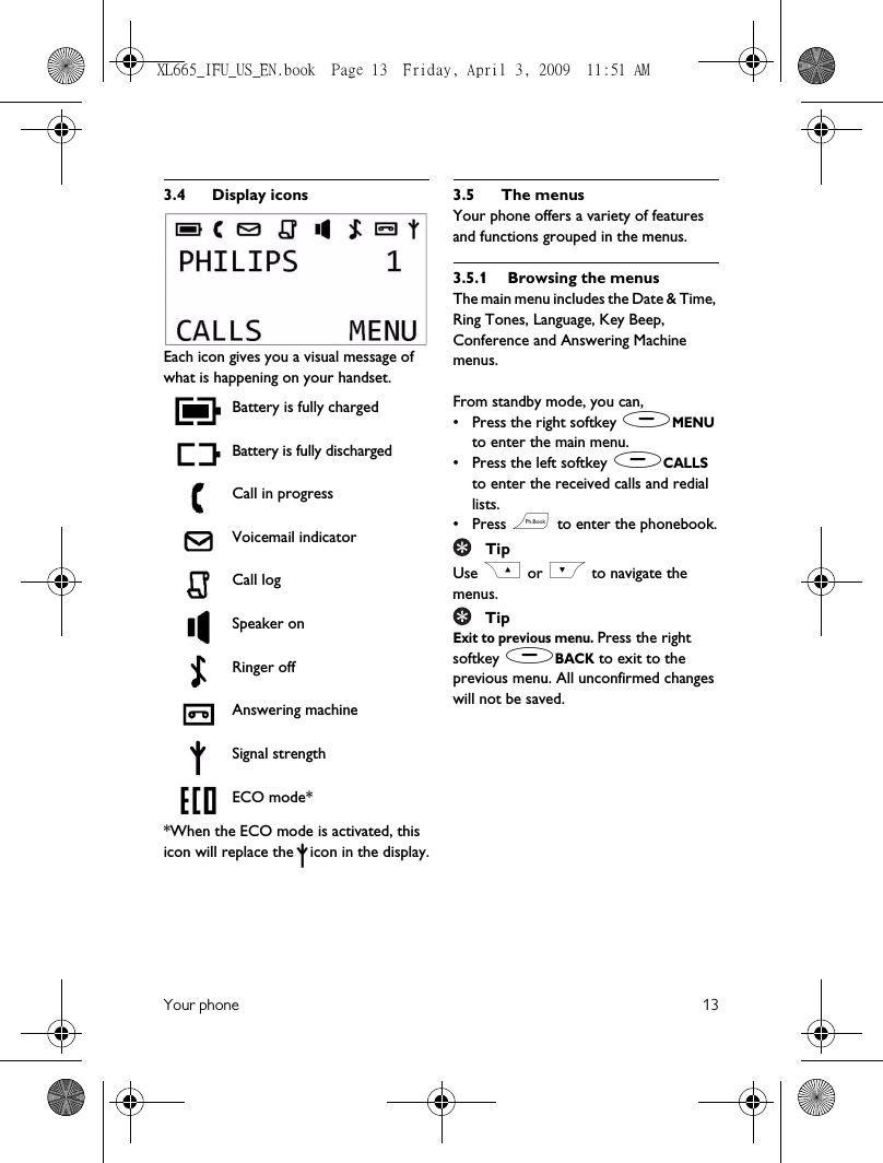 Your phone 133.4 Display iconsEach icon gives you a visual message of what is happening on your handset.Battery is fully chargedBattery is fully dischargedCall in progressVoicemail indicatorCall logSpeaker onRinger offAnswering machineSignal strengthECO mode**When the ECO mode is activated, this icon will replace the icon in the display.3.5 The menusYour phone offers a variety of features and functions grouped in the menus.3.5.1 Browsing the menusThe main menu includes the Date &amp; Time, Ring Tones, Language, Key Beep, Conference and Answering Machine menus.From standby mode, you can,• Press the right softkey (MENU to enter the main menu.• Press the left softkey (CALLS to enter the received calls and redial lists.• Press e to enter the phonebook.TipUse C or &lt; to navigate the menus.TipExit to previous menu. Press the right softkey )BACK to exit to the previous menu. All unconfirmed changes will not be saved.XL665_IFU_US_EN.book  Page 13  Friday, April 3, 2009  11:51 AM