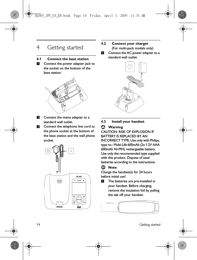 14 Getting started4 Getting started4.1 Connect the base stationConnect the power adapter jack to the socket on the bottom of the base station.Connect the mains adapter to a standard wall outlet.Connect the telephone line cord to the phone socket at the bottom of the base station and the wall phone socket.4.2 Connect your charger(For multi-pack models only)Connect the AC power adapter to a standard wall outlet. 4.3 Install your handsetWarningCAUTION: RISK OF EXPLOSION IF BATTERY IS REPLACED BY AN INCORRECT TYPE. Use only with Philips, type no.: Multi-Life 600mAh (2x 1.2V AAA 600mAh Ni-MH) rechargeable battery. Use only the recommended type supplied with this product. Dispose of used batteries according to the instructions.NoteCharge the handset(s) for 24 hours before initial use!The batteries are pre-installed in your handset. Before charging, remove the insulation foil by pulling the tab off your handset.1231!1XL665_IFU_US_EN.book  Page 14  Friday, April 3, 2009  11:51 AM