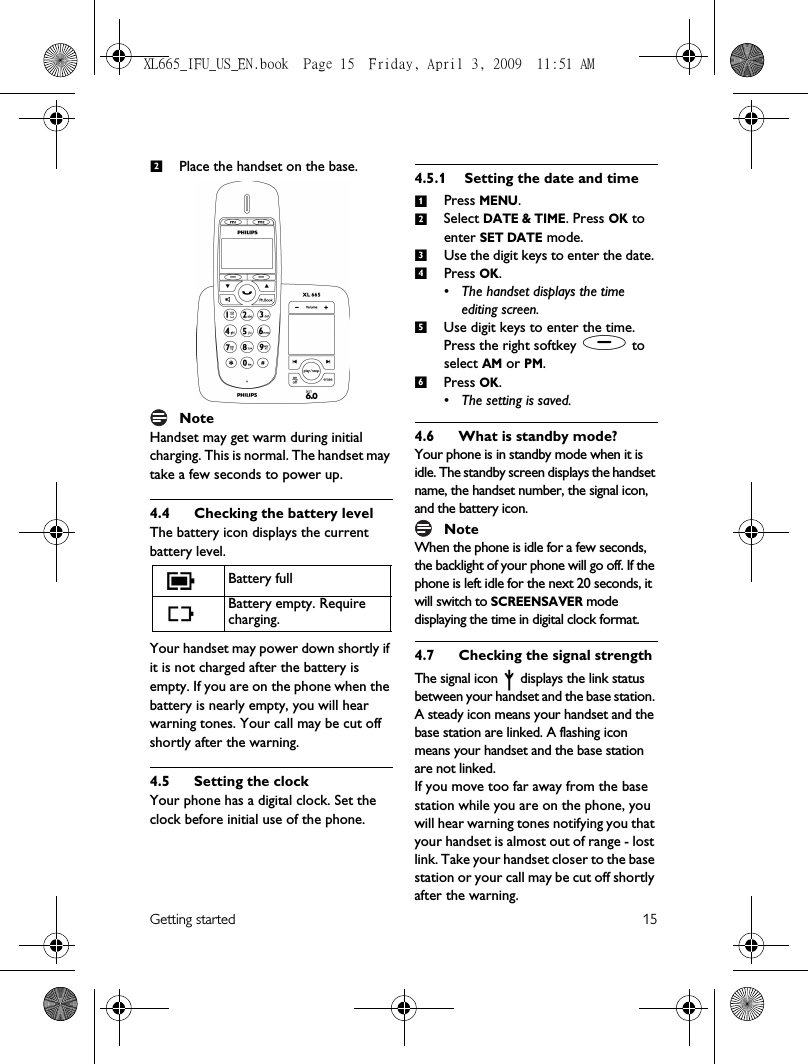 Getting started 15Place the handset on the base.NoteHandset may get warm during initial charging. This is normal. The handset may take a few seconds to power up.4.4 Checking the battery level The battery icon displays the current battery level.Your handset may power down shortly if it is not charged after the battery is empty. If you are on the phone when the battery is nearly empty, you will hear warning tones. Your call may be cut off shortly after the warning. 4.5 Setting the clockYour phone has a digital clock. Set the clock before initial use of the phone. 4.5.1 Setting the date and timePress MENU.Select DATE &amp; TIME. Press OK to enter SET DATE mode.Use the digit keys to enter the date. Press OK. • The handset displays the time editing screen.Use digit keys to enter the time. Press the right softkey ( to select AM or PM.Press OK. • The setting is saved.4.6 What is standby mode?Your phone is in standby mode when it is idle. The standby screen displays the handset name, the handset number, the signal icon, and the battery icon. NoteWhen the phone is idle for a few seconds, the backlight of your phone will go off. If the phone is left idle for the next 20 seconds, it will switch to SCREENSAVER mode displaying the time in digital clock format. 4.7 Checking the signal strengthThe signal icon   displays the link status between your handset and the base station. A steady icon means your handset and the base station are linked. A flashing icon means your handset and the base station are not linked.If you move too far away from the base station while you are on the phone, you will hear warning tones notifying you that your handset is almost out of range - lost link. Take your handset closer to the base station or your call may be cut off shortly after the warning.Battery fullBattery empty. Require charging.2123456XL665_IFU_US_EN.book  Page 15  Friday, April 3, 2009  11:51 AM