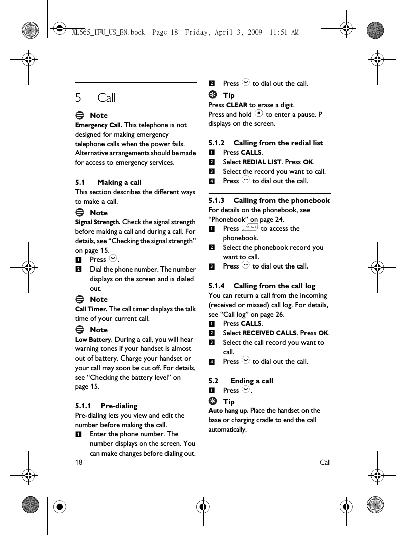 18 Call5CallNoteEmergency Call. This telephone is not designed for making emergency telephone calls when the power fails. Alternative arrangements should be made for access to emergency services.5.1 Making a callThis section describes the different ways to make a call.NoteSignal Strength. Check the signal strength before making a call and during a call. For details, see “Checking the signal strength” on page 15.Press :.Dial the phone number. The number displays on the screen and is dialed out.NoteCall Timer. The call timer displays the talk time of your current call.NoteLow Battery. During a call, you will hear warning tones if your handset is almost out of battery. Charge your handset or your call may soon be cut off. For details, see “Checking the battery level” on page 15.5.1.1 Pre-dialingPre-dialing lets you view and edit the number before making the call.Enter the phone number. The number displays on the screen. You can make changes before dialing out. Press : to dial out the call.TipPress CLEAR to erase a digit.Press and hold # to enter a pause. P displays on the screen. 5.1.2 Calling from the redial listPress CALLS. Select REDIAL LIST. Press OK.Select the record you want to call.Press : to dial out the call.5.1.3 Calling from the phonebookFor details on the phonebook, see “Phonebook” on page 24.Press e to access the phonebook.Select the phonebook record you want to call.Press : to dial out the call.5.1.4 Calling from the call logYou can return a call from the incoming (received or missed) call log. For details, see “Call log” on page 26.Press CALLS. Select RECEIVED CALLS. Press OK.Select the call record you want to call.Press : to dial out the call.5.2 Ending a callPress :.TipAuto hang up. Place the handset on the base or charging cradle to end the call automatically. 1212123412312341XL665_IFU_US_EN.book  Page 18  Friday, April 3, 2009  11:51 AM