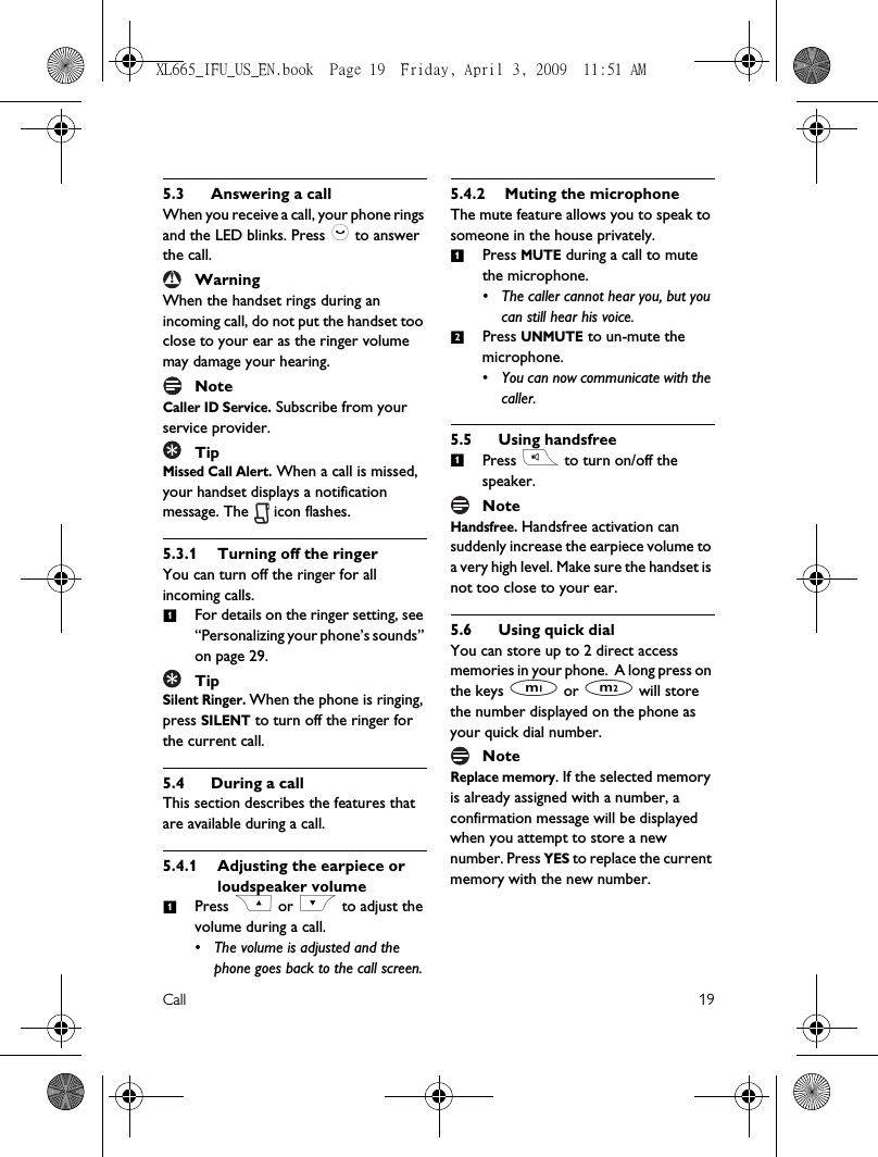 Call 195.3 Answering a callWhen you receive a call, your phone rings and the LED blinks. Press : to answer the call.WarningWhen the handset rings during an incoming call, do not put the handset too close to your ear as the ringer volume may damage your hearing.NoteCaller ID Service. Subscribe from your service provider. TipMissed Call Alert. When a call is missed, your handset displays a notification message. The   icon flashes.5.3.1 Turning off the ringerYou can turn off the ringer for all incoming calls.For details on the ringer setting, see “Personalizing your phone’s sounds” on page 29.TipSilent Ringer. When the phone is ringing, press SILENT to turn off the ringer for the current call. 5.4 During a callThis section describes the features that are available during a call.5.4.1 Adjusting the earpiece or loudspeaker volumePress C or &lt; to adjust the volume during a call. • The volume is adjusted and the phone goes back to the call screen.5.4.2 Muting the microphoneThe mute feature allows you to speak to someone in the house privately.Press MUTE during a call to mute the microphone. • The caller cannot hear you, but you can still hear his voice.Press UNMUTE to un-mute the microphone. • You can now communicate with the caller.5.5 Using handsfreePress r to turn on/off the speaker.NoteHandsfree. Handsfree activation can suddenly increase the earpiece volume to a very high level. Make sure the handset is not too close to your ear. 5.6 Using quick dialYou can store up to 2 direct access memories in your phone.  A long press on the keys M or N will store the number displayed on the phone as your quick dial number.NoteReplace memory. If the selected memory is already assigned with a number, a confirmation message will be displayed when you attempt to store a new number. Press YES to replace the current memory with the new number. ! 11121XL665_IFU_US_EN.book  Page 19  Friday, April 3, 2009  11:51 AM