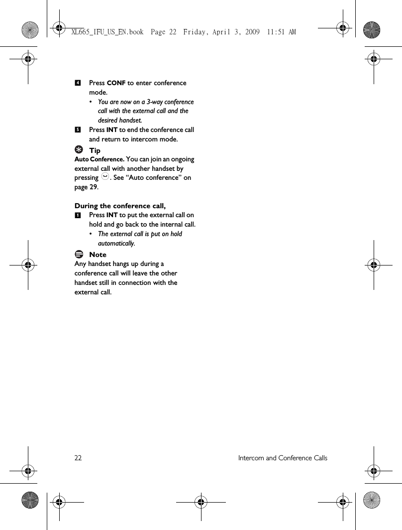 22 Intercom and Conference CallsPress CONF to enter conference mode. • You are now on a 3-way conference call with the external call and the desired handset.Press INT to end the conference call and return to intercom mode.TipAuto Conference. You can join an ongoing external call with another handset by pressing :. See “Auto conference” on page 29. During the conference call,Press INT to put the external call on hold and go back to the internal call.• The external call is put on hold automatically.NoteAny handset hangs up during a conference call will leave the other handset still in connection with the external call.451XL665_IFU_US_EN.book  Page 22  Friday, April 3, 2009  11:51 AM