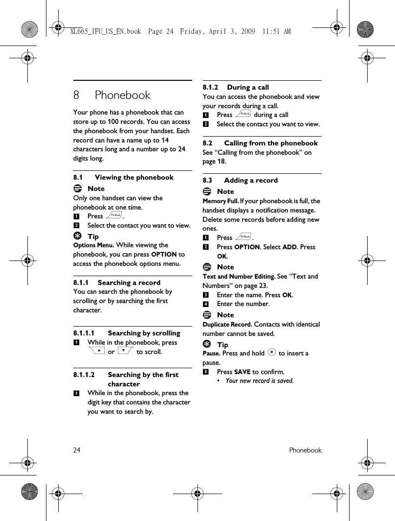 24 Phonebook8 PhonebookYour phone has a phonebook that can store up to 100 records. You can access the phonebook from your handset. Each record can have a name up to 14 characters long and a number up to 24 digits long.8.1 Viewing the phonebookNoteOnly one handset can view the phonebook at one time.Press e.Select the contact you want to view. TipOptions Menu. While viewing the phonebook, you can press OPTION to access the phonebook options menu.8.1.1 Searching a recordYou can search the phonebook by scrolling or by searching the first character.8.1.1.1 Searching by scrollingWhile in the phonebook, press C or &lt; to scroll.8.1.1.2 Searching by the first characterWhile in the phonebook, press the digit key that contains the character you want to search by.8.1.2 During a callYou can access the phonebook and view your records during a call.Press e during a call Select the contact you want to view. 8.2 Calling from the phonebookSee “Calling from the phonebook” on page 18.8.3 Adding a recordNoteMemory Full. If your phonebook is full, the handset displays a notification message. Delete some records before adding new ones.Press e.Press OPTION. Select ADD. Press OK.NoteText and Number Editing. See “Text and Numbers” on page 23.Enter the name. Press OK.Enter the number.NoteDuplicate Record. Contacts with identical number cannot be saved.TipPause. Press and hold # to insert a pause.Press SAVE to confirm. • Your new record is saved.12111212345XL665_IFU_US_EN.book  Page 24  Friday, April 3, 2009  11:51 AM