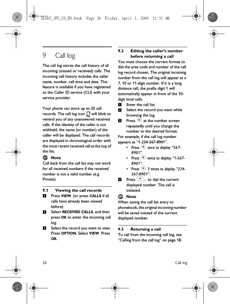 26 Call log9 Call logThe call log stores the call history of all incoming (missed or received) calls. The incoming call history includes the caller name, number, call time and date. This feature is available if you have registered to the Caller ID service (CLI) with your service provider. Your phone can store up to 20 call records. The call log icon   will blink to remind you of any unanswered received calls. If the identity of the caller is not withheld, the name (or number) of the caller will be displayed. The call records are displayed in chronological order with the most recent received call at the top of the list.NoteCall back from the call list may not work for all received numbers if the received number is not a valid number (e.g. Private).9.1 Viewing the call recordsPress VIEW. (or press CALLS if all calls have already been viewed before)Select RECEIVED CALLS, and then press OK to enter the incoming call log.Select the record you want to view. Press OPTION. Select VIEW. Press OK.9.2 Editing the caller’s number before returning a callYou must choose the correct format to dial the area code and number of the call log record chosen. The original incoming number from the call log will appear as a 7, 10 or 11-digit number. If it is a long distance call, the prefix digit 1 will automatically appear in front of the 10-digit local calls.Enter the call list.Select the record you want while browsing the log.Press * at the number screen repeatedly until you change the number to the desired format.For example, if the call log number appears as “1-234-567-8901”.•Press * once to display “567-8901”.•Press * twice to display “1-567-8901”.•Press * 3 times to display “234-567-8901”.Press r to dial the current displayed number. The call is initiated.NoteWhen saving the call list entry to phonebook, the original incoming number will be saved instead of the current displayed number.9.3 Returning a callTo call from the incoming call log, see “Calling from the call log” on page 18.1231234XL665_IFU_US_EN.book  Page 26  Friday, April 3, 2009  11:51 AM