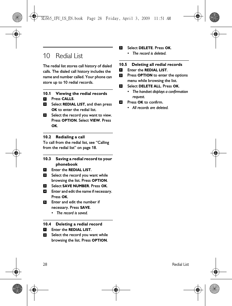 28 Redial List10 Redial ListThe redial list stores call history of dialed calls. The dialed call history includes the name and number called. Your phone can store up to 10 redial records.10.1 Viewing the redial recordsPress CALLS. Select REDIAL LIST, and then press OK to enter the redial list.Select the record you want to view. Press OPTION. Select VIEW. Press OK.10.2 Redialing a call To call from the redial list, see “Calling from the redial list” on page 18. 10.3 Saving a redial record to your phonebookEnter the REDIAL LIST. Select the record you want while browsing the list. Press OPTION.Select SAVE NUMBER. Press OK.Enter and edit the name if necessary. Press OK.Enter and edit the number if necessary. Press SAVE. • The record is saved.10.4 Deleting a redial recordEnter the REDIAL LIST. Select the record you want while browsing the list. Press OPTION.Select DELETE. Press OK. • The record is deleted.10.5 Deleting all redial recordsEnter the REDIAL LIST. Press OPTION to enter the options menu while browsing the list.Select DELETE ALL. Press OK. • The handset displays a confirmation request.Press OK to confirm. • All records are deleted.123123451231234XL665_IFU_US_EN.book  Page 28  Friday, April 3, 2009  11:51 AM