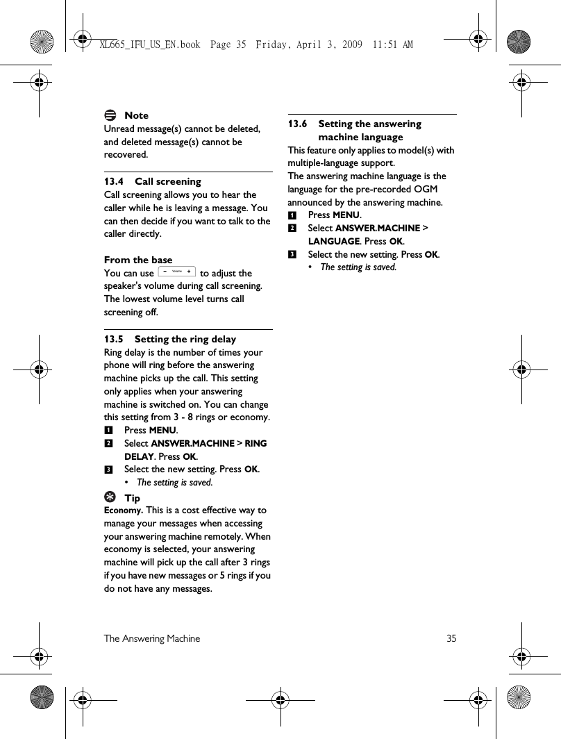 The Answering Machine 35NoteUnread message(s) cannot be deleted, and deleted message(s) cannot be recovered.13.4 Call screeningCall screening allows you to hear the caller while he is leaving a message. You can then decide if you want to talk to the caller directly.From the baseYou can use , to adjust the speaker&apos;s volume during call screening. The lowest volume level turns call screening off. 13.5 Setting the ring delayRing delay is the number of times your phone will ring before the answering machine picks up the call. This setting only applies when your answering machine is switched on. You can change this setting from 3 - 8 rings or economy.Press MENU.Select ANSWER.MACHINE &gt; RING DELAY. Press OK.Select the new setting. Press OK.• The setting is saved.TipEconomy. This is a cost effective way to manage your messages when accessing your answering machine remotely. When economy is selected, your answering machine will pick up the call after 3 rings if you have new messages or 5 rings if you do not have any messages.13.6 Setting the answering machine languageThis feature only applies to model(s) with multiple-language support.The answering machine language is the language for the pre-recorded OGM announced by the answering machine.Press MENU.Select ANSWER.MACHINE &gt;  LANGUAGE. Press OK. Select the new setting. Press OK.• The setting is saved.123123XL665_IFU_US_EN.book  Page 35  Friday, April 3, 2009  11:51 AM