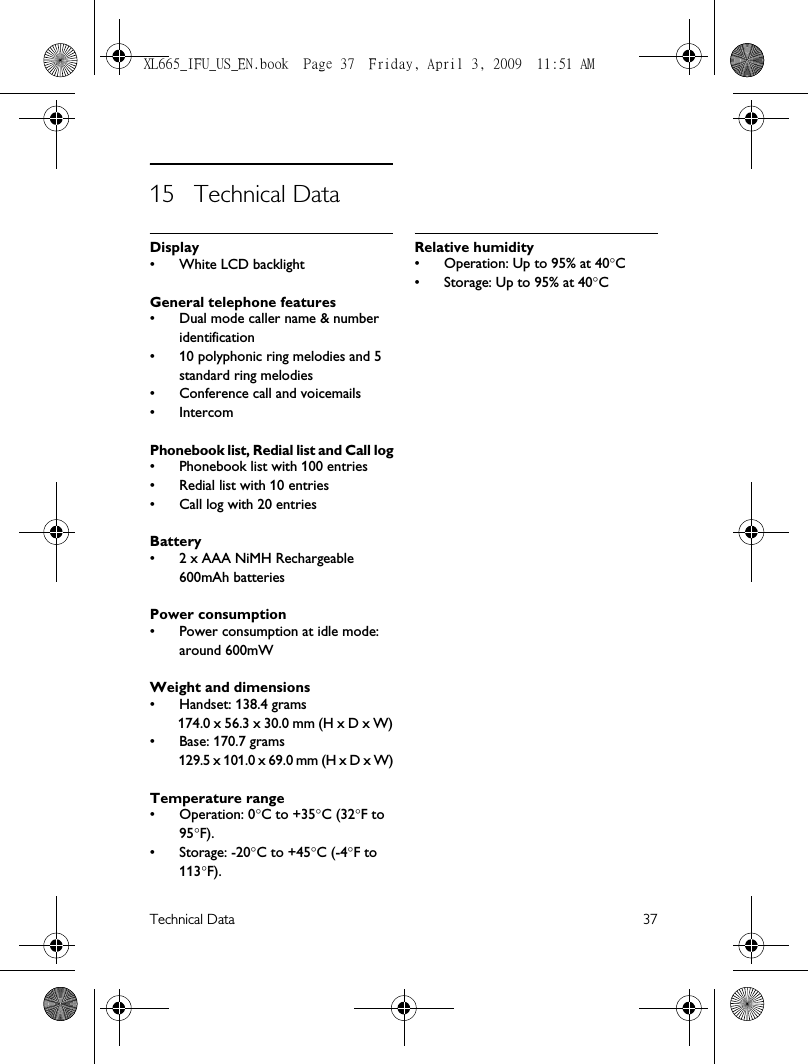 Technical Data 3715 Technical DataDisplay• White LCD backlightGeneral telephone features• Dual mode caller name &amp; number identification• 10 polyphonic ring melodies and 5 standard ring melodies• Conference call and voicemails• IntercomPhonebook list, Redial list and Call log• Phonebook list with 100 entries• Redial list with 10 entries• Call log with 20 entriesBattery• 2 x AAA NiMH Rechargeable 600mAh batteriesPower consumption• Power consumption at idle mode: around 600mWWeight and dimensions• Handset: 138.4 grams174.0 x 56.3 x 30.0 mm (H x D x W)• Base: 170.7 grams129.5 x 101.0 x 69.0 mm (H x D x W)Temperature range• Operation: 0°C to +35°C (32°F to 95°F).• Storage: -20°C to +45°C (-4°F to 113°F). Relative humidity• Operation: Up to 95% at 40°C • Storage: Up to 95% at 40°CXL665_IFU_US_EN.book  Page 37  Friday, April 3, 2009  11:51 AM