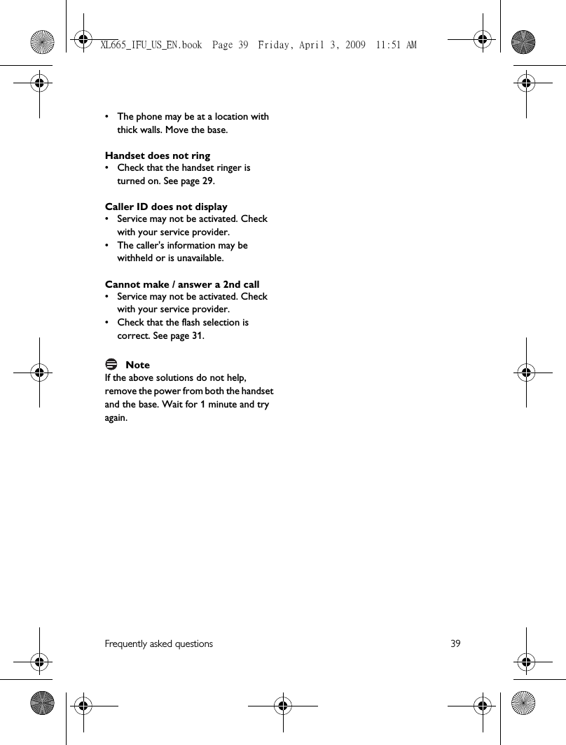 Frequently asked questions 39• The phone may be at a location with thick walls. Move the base.Handset does not ring• Check that the handset ringer is turned on. See page 29.Caller ID does not display• Service may not be activated. Check with your service provider.• The caller&apos;s information may be withheld or is unavailable.Cannot make / answer a 2nd call• Service may not be activated. Check with your service provider.• Check that the flash selection is correct. See page 31.NoteIf the above solutions do not help, remove the power from both the handset and the base. Wait for 1 minute and try again.XL665_IFU_US_EN.book  Page 39  Friday, April 3, 2009  11:51 AM