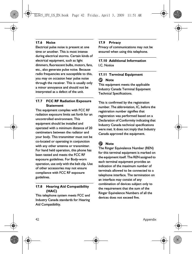 42 Appendix17.6 NoiseElectrical pulse noise is present at one time or another. This is most intense during electrical storms. Certain kinds of electrical equipment, such as light dimmers, fluorescent bulbs, motors, fans, etc., also generate pulse noise. Because radio frequencies are susceptible to this, you may on occasion hear pulse noise through the receiver. This is usually only a minor annoyance and should not be interpreted as a defect of the unit.17.7 FCC RF Radiation Exposure StatementThis equipment complies with FCC RF radiation exposure limits set forth for an uncontrolled environment. This equipment should be installed and operated with a minimum distance of 20 centimeters between the radiator and your body. This transmitter must not be co-located or operating in conjunction with any other antenna or transmitter.For hand held operation, this phone has been tested and meets the FCC RF exposure guidelines. For Body-worn operation, use only with the belt clip. Use of other accessories may not ensure compliance with FCC RF exposure guidelines.17.8 Hearing Aid Compatibility (HAC)This telephone system meets FCC and Industry Canada standards for Hearing Aid Compatibility.17.9 PrivacyPrivacy of communications may not be ensured when using this telephone.17.10 Additional InformationI.C. Notice17.11 Terminal EquipmentNoteThis equipment meets the applicable Industry Canada Terminal Equipment Technical Specifications.This is confirmed by the registration number. The abbreviation, IC, before the registration number signifies that registration was performed based on a Declaration of Conformity indicating that Industry Canada technical specifications were met. It does not imply that Industry Canada approved the equipment.NoteThe Ringer Equivalence Number (REN) for this terminal equipment is marked on the equipment itself. The REN assigned to each terminal equipment provides an indication of the maximum number of terminals allowed to be connected to a telephone interface. The termination on an interface may consist of any combination of devices subject only to the requirement that the sum of the Ringer Equivalence Numbers of all the devices does not exceed five.XL665_IFU_US_EN.book  Page 42  Friday, April 3, 2009  11:51 AM