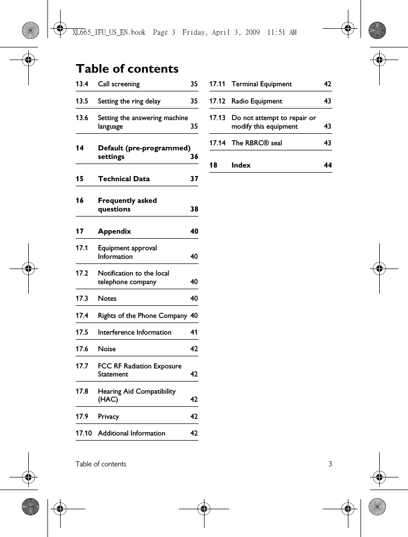 Table of contents 313.4 Call screening 3513.5 Setting the ring delay 3513.6 Setting the answering machine language 3514 Default (pre-programmed) settings 3615 Technical Data 3716 Frequently asked questions 3817 Appendix 4017.1 Equipment approval Information 4017.2 Notification to the local telephone company 4017.3 Notes 4017.4 Rights of the Phone Company 4017.5 Interference Information 4117.6 Noise 4217.7 FCC RF Radiation Exposure Statement 4217.8 Hearing Aid Compatibility (HAC) 4217.9 Privacy 4217.10 Additional Information 4217.11 Terminal Equipment 4217.12 Radio Equipment 4317.13 Do not attempt to repair or modify this equipment 4317.14 The RBRC® seal 4318 Index 44Table of contentsXL665_IFU_US_EN.book  Page 3  Friday, April 3, 2009  11:51 AM