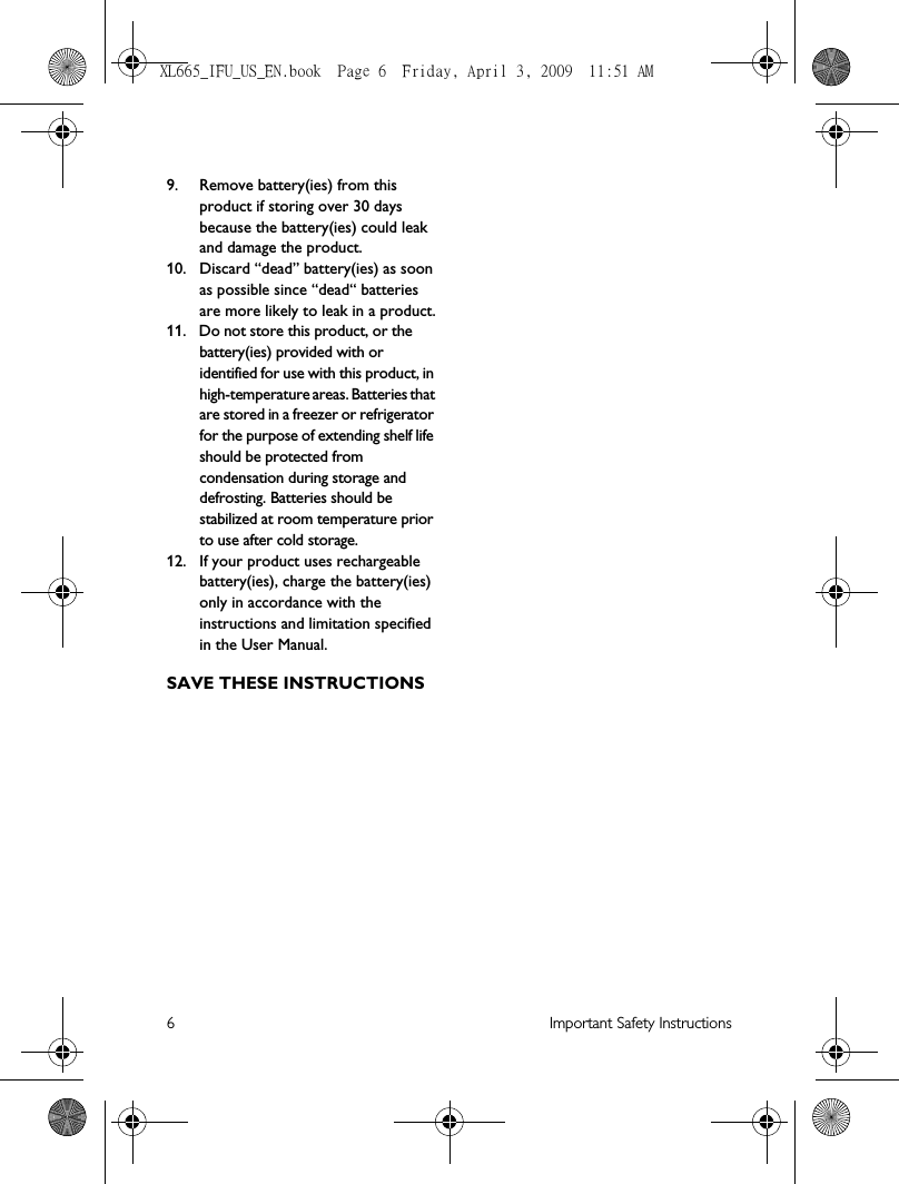 6 Important Safety Instructions9. Remove battery(ies) from this product if storing over 30 days because the battery(ies) could leak and damage the product.10. Discard “dead” battery(ies) as soon as possible since “dead“ batteries are more likely to leak in a product.11. Do not store this product, or the battery(ies) provided with or identified for use with this product, in high-temperature areas. Batteries that are stored in a freezer or refrigerator for the purpose of extending shelf life should be protected from condensation during storage and defrosting. Batteries should be stabilized at room temperature prior to use after cold storage.12. If your product uses rechargeable battery(ies), charge the battery(ies) only in accordance with the instructions and limitation specified in the User Manual.SAVE THESE INSTRUCTIONSXL665_IFU_US_EN.book  Page 6  Friday, April 3, 2009  11:51 AM